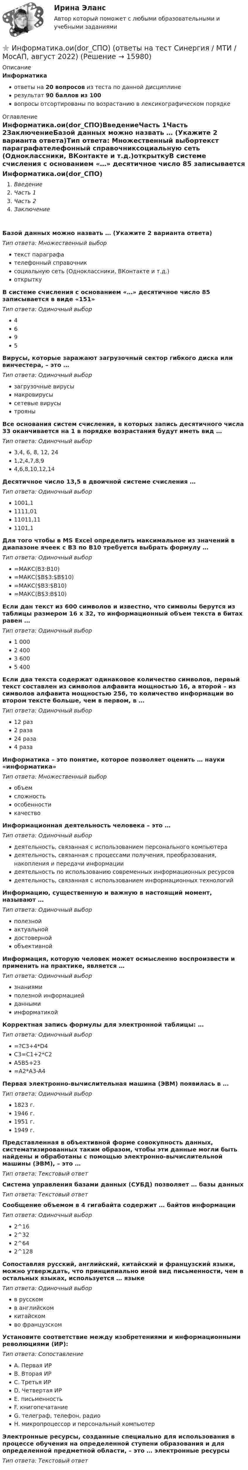     
          Описание
          Информатикаответы на 20 вопросов из теста по данной дисциплинерезультат 90 баллов из 100вопросы отсортированы по возрастанию в лексикографическом порядке 
          Оглавление
          Информатика.ои(dor_СПО)ВведениеЧасть 1Часть 2ЗаключениеБазой данных можно назвать … (Укажите 2 варианта ответа)Тип ответа: Множественный выбортекст параграфателефонный справочниксоциальную сеть (Одноклассники, ВКонтакте и т.д.)открыткуВ системе счисления с основанием «…» десятичное число 85 записывается в виде «151»Тип ответа: Одиночный выбор4695Вирусы, которые заражают загрузочный сектор гибкого диска или винчестера, – это …Тип ответа: Одиночный выборзагрузочные вирусымакровирусысетевые вирусытрояныВсе основания систем счисления, в которых запись десятичного числа 33 оканчивается на 1 в порядке возрастания будут иметь вид …Тип ответа: Одиночный выбор3,4, 6, 8, 12, 241,2,4,7,8,94,6,8,10,12,14Десятичное число 13,5 в двоичной системе счисления …Тип ответа: Одиночный выбор1001,11111,0111011,111101,1Для того чтобы в MS Excel определить максимальное из значений в диапазоне ячеек с ВЗ по В10 требуется выбрать формулу …Тип ответа: Одиночный выбор=МАКС(В3:В10)=МАКС($В$3:$В$10)=МАКС($В3:$В10)=МАКС(В$3:В$10)Если дан текст из 600 символов и известно, что символы берутся из таблицы размером 16 х 32, то информационный объем текста в битах равен …Тип ответа: Одиночный выбор1 0002 4003 6005 400Если два текста содержат одинаковое количество символов, первый текст составлен из символов алфавита мощностью 16, а второй – из символов алфавита мощностью 256, то количество информации во втором тексте больше, чем в первом, в …Тип ответа: Одиночный выбор12 раз2 раза24 раза4 разаИнформатика – это понятие, которое позволяет оценить … науки «информатика»Тип ответа: Множественный выборобъемсложностьособенностикачествоИнформационная деятельность человека – это …Тип ответа: Одиночный выбордеятельность, связанная с использованием персонального компьютерадеятельность, связанная с процессами получения, преобразования, накопления и передачи информациидеятельность по использованию современных информационных ресурсовдеятельность, связанная с использованием информационных технологийИнформацию, существенную и важную в настоящий момент, называют …Тип ответа: Одиночный выборполезнойактуальнойдостовернойобъективнойИнформация, которую человек может осмысленно воспроизвести и применить на практике, является …Тип ответа: Одиночный выборзнаниямиполезной информациейданнымиинформатикойКорректная запись формулы для электронной таблицы: …Тип ответа: Одиночный выбор=?C3+4*D4C3=C1+2*C2A5B5+23=A2*A3-A4Первая электронно-вычислительная машина (ЭВМ) появилась в …Тип ответа: Одиночный выбор1823 г.1946 г.1951 г.1949 г.Представленная в объективной форме совокупность данных, систематизированных таким образом, чтобы эти данные могли быть найдены и обработаны с помощью электронно-вычислительной машины (ЭВМ), – это …Тип ответа: Текcтовый ответ Система управления базами данных (СУБД) позволяет … базы данныхТип ответа: Текcтовый ответ Сообщение объемом в 4 гигабайта содержит … байтов информацииТип ответа: Одиночный выбор2^162^322^642^128Сопоставляя русский, английский, китайский и французский языки, можно утверждать, что принципиально иной вид письменности, чем в остальных языках, используется … языкеТип ответа: Одиночный выборв русскомв английскомкитайскомво французскомУстановите соответствие между изобретениями и информационными революциями (ИР):Тип ответа: СопоставлениеA. Первая ИРB. Вторая ИРC. Третья ИРD. Четвертая ИРE. письменностьF. книгопечатаниеG. телеграф, телефон, радиоH. микропроцессор и персональный компьютерЭлектронные ресурсы, созданные специально для использования в процессе обучения на определенной ступени образования и для определенной предметной области, – это … электронные ресурсыТип ответа: Текcтовый ответ   
            
            
            💯 Информатика.ои(dor_СПО) (ответы на тест Синергия / МОИ / МТИ / МосАП, октябрь 2023)⭐ Информатика.ои(dor_СПО) (ответы на тест Синергия / МТИ / МосАП, август 2022)Информатика.ои(dor_СПО) тест с ответами КОЛЛЕДЖ Синергия/МОИ/ МТИ /МОСАП💯 Информатика (ответы на тест Синергия / МОИ / МТИ / МосАП, декабрь 2023)💯 Информатика (ответы на тест Синергия / МОИ / МТИ / МосАП, октябрь 2023)💯 Информатика (ответы на тест Синергия / МОИ / МТИ / МосАП, январь 2024)Информатика (ответы на тест Синергия / МТИ / МОИ / МосАП)Информатика и технологии (ДО, СпДО, ПНК, КП, ПДО, 1 часть) Итоговое тестированиеИнформатика  Комплексное задание  НСПКИнформатика  Комплексное задание НСПКИнформатика  Комплексное задание НСПКИнформатика Комплексное задание НСПКИнформатика КР№ 1 (1 семестр ТУСУР)Информатика Курсовая работа (часть 1 и часть 2) ТулГУ