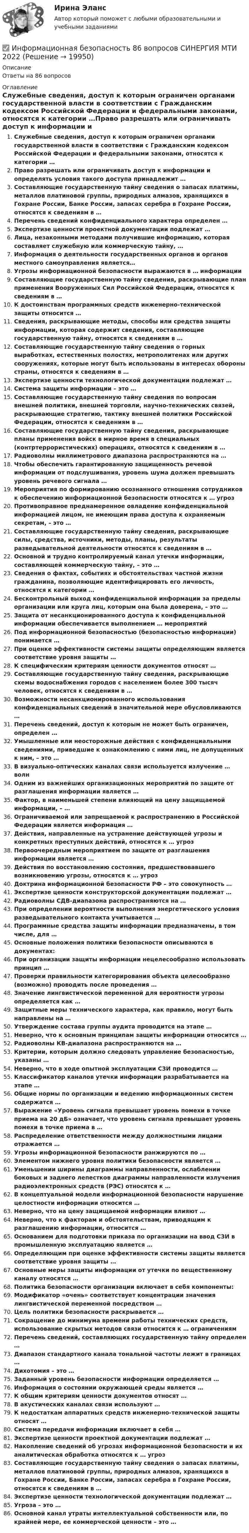      
          Описание
          Ответы на 86 вопросов 
          Оглавление
          Служебные сведения, доступ к которым ограничен органами государственной власти в соответствии с Гражданским кодексом Российской Федерации и федеральными законами, относятся к категории …Право разрешать или ограничивать доступ к информации и определять условия такого доступа принадлежит …Составляющие государственную тайну сведения о запасах платины, металлов платиновой группы, природных алмазов, хранящихся в Гохране России, Банке России, запасах серебра в Гохране России, относятся к сведениям в …Перечень сведений конфиденциального характера определен …Экспертизе ценности проектной документации подлежат …Лица, незаконными методами получившие информацию, которая составляет служебную или коммерческую тайну, …Информация о деятельности государственных органов и органов местного самоуправления является…Угрозы информационной безопасности выражаются в … информацииСоставляющие государственную тайну сведения, раскрывающие план применения Вооруженных Сил Российской Федерации, относятся к сведениям в …К достоинствам программных средств инженерно-технической защиты относится …Сведения, раскрывающие методы, способы или средства защиты информации, которая содержит сведения, составляющие государственную тайну, относятся к сведениям в …Составляющие государственную тайну сведения о горных выработках, естественных полостях, метрополитенах или других сооружениях, которые могут быть использованы в интересах обороны страны, относятся к сведениям в …Экспертизе ценности технологической документации подлежат …Система защиты информации – это …Составляющие государственную тайну сведения по вопросам внешней политики, внешней торговли, научно-технических связей, раскрывающие стратегию, тактику внешней политики Российской Федерации, относятся к сведениям в …Составляющие государственную тайну сведения, раскрывающие планы применения войск в мирное время в специальных (контртеррористических) операциях, относятся к сведениям в …Радиоволны миллиметрового диапазона распространяются на …Чтобы обеспечить гарантированную защищенность речевой информации от подслушивания, уровень шума должен превышать уровень речевого сигнала …Мероприятия по формированию осознанного отношения сотрудников к обеспечению информационной безопасности относятся к … угрозПротивоправное преднамеренное овладение конфиденциальной информацией лицом, не имеющим права доступа к охраняемым секретам, – это …Составляющие государственную тайну сведения, раскрывающие силы, средства, источники, методы, планы, результаты разведывательной деятельности относятся к сведениям в …Основной и трудно контролируемый канал утечки информации, составляющей коммерческую тайну, – это …Сведения о фактах, событиях и обстоятельствах частной жизни гражданина, позволяющие идентифицировать его личность, относятся к категории …Бесконтрольный выход конфиденциальной информации за пределы организации или круга лиц, которым она была доверена, – это …Защита от несанкционированного доступа к конфиденциальной информации обеспечивается выполнением … мероприятийПод информационной безопасностью (безопасностью информации) понимается …При оценке эффективности системы защиты определяющим является соответствие уровня защиты …К специфическим критериям ценности документов относят …Составляющие государственную тайну сведения, раскрывающие схемы водоснабжения городов с населением более 300 тысяч человек, относятся к сведениям в …Возможности несанкционированного использования конфиденциальных сведений в значительной мере обусловливаются …Перечень сведений, доступ к которым не может быть ограничен, определен …Умышленные или неосторожные действия с конфиденциальными сведениями, приведшие к ознакомлению с ними лиц, не допущенных к ним, – это …В визуально-оптических каналах связи используется излучение … волнОдним из важнейших организационных мероприятий по защите от разглашения информации является …Фактор, в наименьшей степени влияющий на цену защищаемой информации, – …Ограничиваемой или запрещаемой к распространению в Российской Федерации является информация …Действия, направленные на устранение действующей угрозы и конкретных преступных действий, относятся к … угрозПервоочередным мероприятием по защите от разглашения информации является …Действия по восстановлению состояния, предшествовавшего возникновению угрозы, относятся к … угрозДоктрина информационной безопасности РФ – это совокупность …Экспертизе ценности конструкторской документации подлежат …Радиоволны СДВ-диапазона распространяются на …При определении вероятности выполнения энергетического условия разведывательного контакта учитывается …Программные средства защиты информации предназначены, в том числе, для …Основные положения политики безопасности описываются в документах:При организации защиты информации нецелесообразно использовать принцип …Проверки правильности категорирования объекта целесообразно (возможно) проводить после проведения …Значение лингвистической переменной для вероятности угрозы определяется как …Защитные меры технического характера, как правило, могут быть направлены на …Утверждение состава группы аудита проводится на этапе …Неверно, что к основным принципам защиты информации относится …Радиоволны КВ-диапазона распространяются на …Критерии, которым должно следовать управление безопасностью, указаны …Неверно, что в ходе опытной эксплуатации СЗИ проводится …Классификатор каналов утечки информации разрабатывается на этапе …Общие нормы по организации и ведению информационных систем содержатся …Выражение «Уровень сигнала превышает уровень помехи в точке приема на 20 дБ» означает, что уровень сигнала превышает уровень помехи в точке приема в …Распределение ответственности между должностными лицами отражается …Угрозы информационной безопасности ранжируются по …Элементом нижнего уровня политики безопасности является …Уменьшении ширины диаграммы направленности, ослаблении боковых и заднего лепестков диаграммы направленности излучения радиоэлектронных средств (РЭС) относятся к …В концептуальной модели информационной безопасности нарушение целостности информации относится …Неверно, что на цену защищаемой информации влияют …Неверно, что к факторам и обстоятельствам, приводящим к разглашению информации, относится …Основанием для подготовки приказа по организации на ввод СЗИ в промышленную эксплуатацию является …Определяющим при оценке эффективности системы защиты является соответствие уровня защиты …Основные меры защиты информации от утечки по вещественному каналу относятся …Политика безопасности организации включает в себя компоненты:Модификатор «очень» соответствует концентрации значения лингвистической переменной посредством …Цель политики безопасности раскрывается …Сокращение до минимума времени работы технических средств, использование скрытых методов связи относится к … ограничениямПеречень сведений, составляющих государственную тайну определен …Диапазон стандартного канала тональной частоты лежит в границах …Дихотомия – это …Заданный уровень безопасности информации определяется …Информация о состоянии окружающей среды является …К общим критериям ценности документов относят …В акустических каналах связи используют …К недостаткам аппаратных средств инженерно-технической защиты относят …Система передачи информации включает в себя …Экспертизе ценности проектной документации подлежат …Накопление сведений об угрозах информационной безопасности и их аналитическая обработка относятся к … угрозСоставляющие государственную тайну сведения о запасах платины, металлов платиновой группы, природных алмазов, хранящихся в Гохране России, Банке России, запасах серебра в Гохране России, относятся к сведениям в …Экспертизе ценности технологической документации подлежат …Угроза – это …Основной канал утраты интеллектуальной собственности или, по крайней мере, ее коммерческой ценности – это … 
            
            
            Информационная безопасность (7 семестр) МФПУ Синергия✅ Информационная безопасность 86 вопросов СИНЕРГИЯ МТИ 2022Информационная безопасность вариант 4 Информационная безопасность в ИФНС России по Сахалинской областиИнформационная безопасность в экономических системах (тест с ответами) 30 вопросов 86%Информационная безопасность в экономических системах (тест с ответами) 97% Информационная безопасность зависит от ... (укажите 2 варианта ответа)ИНФОРМАТИКА//ТУСУР//КОНТРОЛЬНАЯ РАБОТА №2//ОТВЕТ НА СКРИНЕИНФОРМАТИКА//ТУСУР//КОНТРОЛЬНАЯ РАБОТА №2//ОТВЕТ НА СКРИНЕИНФОРМАТИКА//ТУСУР//КОНТРОЛЬНАЯ РАБОТА №2//ОТВЕТ НА СКРИНЕИНФОРМАТИКА//ТУСУР//КОНТРОЛЬНАЯ РАБОТА №2//ОТВЕТ НА СКРИНЕИнформатика ФГБОУ ВО «ЗабГУ» (18 вариант)Информатика. Цифровая культура (ИДДО) / EduConИнформатика (экзамен 2 семестр) МФПУ Синергия