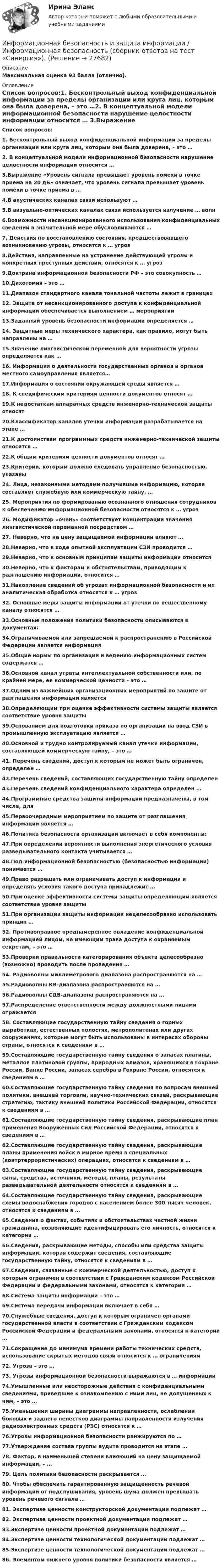      
          Описание
          Максимальная оценка 93 балла (отлично).  
          Оглавление
          Список вопросов:1. Бесконтрольный выход конфиденциальной информации за пределы организации или круга лиц, которым она была доверена, – это …2. В концептуальной модели информационной безопасности нарушение целостности информации относится … 3.Выражение «Уровень сигнала превышает уровень помехи в точке приема на 20 дБ» означает, что уровень сигнала превышает уровень помехи в точке приема в … 4.В акустических каналах связи используют …5.В визуально-оптических каналах связи используется излучение … волн6.Возможности несанкционированного использования конфиденциальных сведений в значительной мере обусловливаются …7. Действия по восстановлению состояния, предшествовавшего возникновению угрозы, относятся к … угроз8.Действия, направленные на устранение действующей угрозы и конкретных преступных действий, относятся к … угроз9.Доктрина информационной безопасности РФ – это совокупность …10.Дихотомия – это … 11.Диапазон стандартного канала тональной частоты лежит в границах 12. Защита от несанкционированного доступа к конфиденциальной информации обеспечивается выполнением … мероприятий13.Заданный уровень безопасности информации определяется … 14. Защитные меры технического характера, как правило, могут быть направлены на …15.Значение лингвистической переменной для вероятности угрозы определяется как …16. Информация о деятельности государственных органов и органов местного самоуправления является…17.Информация о состоянии окружающей среды является …18. К специфическим критериям ценности документов относят …19.К недостаткам аппаратных средств инженерно-технической защиты относят 20.Классификатор каналов утечки информации разрабатывается на этапе … 21.К достоинствам программных средств инженерно-технической защиты относится …22.К общим критериям ценности документов относят …23.Критерии, которым должно следовать управление безопасностью, указаны 24. Лица, незаконными методами получившие информацию, которая составляет служебную или коммерческую тайну, …25. Мероприятия по формированию осознанного отношения сотрудников к обеспечению информационной безопасности относятся к … угроз26. Модификатор «очень» соответствует концентрации значения лингвистической переменной посредством … 27. Неверно, что на цену защищаемой информации влияют … 28.Неверно, что в ходе опытной эксплуатации СЗИ проводится … 29.Неверно, что к основным принципам защиты информации относится 30.Неверно, что к факторам и обстоятельствам, приводящим к разглашению информации, относится … 31.Накопление сведений об угрозах информационной безопасности и их аналитическая обработка относятся к … угроз32. Основные меры защиты информации от утечки по вещественному каналу относятся … 33.Основные положения политики безопасности описываются в документах: 34.Ограничиваемой или запрещаемой к распространению в Российской Федерации является информация 35.Общие нормы по организации и ведению информационных систем содержатся … 36.Основной канал утраты интеллектуальной собственности или, по крайней мере, ее коммерческой ценности – это …37.Одним из важнейших организационных мероприятий по защите от разглашения информации является 38.Определяющим при оценке эффективности системы защиты является соответствие уровня защиты 39.Основанием для подготовки приказа по организации на ввод СЗИ в промышленную эксплуатацию является … 40.Основной и трудно контролируемый канал утечки информации, составляющей коммерческую тайну, – это …41. Перечень сведений, доступ к которым не может быть ограничен, определен …42.Перечень сведений, составляющих государственную тайну определен 43.Перечень сведений конфиденциального характера определен …44.Программные средства защиты информации предназначены, в том числе, для 45.Первоочередным мероприятием по защите от разглашения информации является …46.Политика безопасности организации включает в себя компоненты: 47.При определении вероятности выполнения энергетического условия разведывательного контакта учитывается … 48.Под информационной безопасностью (безопасностью информации) понимается …49.Право разрешать или ограничивать доступ к информации и определять условия такого доступа принадлежит …50.При оценке эффективности системы защиты определяющим является соответствие уровня защиты 51.При организации защиты информации нецелесообразно использовать принцип … 52. Противоправное преднамеренное овладение конфиденциальной информацией лицом, не имеющим права доступа к охраняемым секретам, – это …53.Проверки правильности категорирования объекта целесообразно (возможно) проводить после проведения … 54. Радиоволны миллиметрового диапазона распространяются на …55.Радиоволны КВ-диапазона распространяются на … 56.Радиоволны СДВ-диапазона распространяются на … 57.Распределение ответственности между должностными лицами отражается 58. Составляющие государственную тайну сведения о горных выработках, естественных полостях, метрополитенах или других сооружениях, которые могут быть использованы в интересах обороны страны, относятся к сведениям в …59.Составляющие государственную тайну сведения о запасах платины, металлов платиновой группы, природных алмазов, хранящихся в Гохране России, Банке России, запасах серебра в Гохране России, относятся к сведениям в …60.Составляющие государственную тайну сведения по вопросам внешней политики, внешней торговли, научно-технических связей, раскрывающие стратегию, тактику внешней политики Российской Федерации, относятся к сведениям в …61.Составляющие государственную тайну сведения, раскрывающие план применения Вооруженных Сил Российской Федерации, относятся к сведениям в …62.Составляющие государственную тайну сведения, раскрывающие планы применения войск в мирное время в специальных (контртеррористических) операциях, относятся к сведениям в …63.Составляющие государственную тайну сведения, раскрывающие силы, средства, источники, методы, планы, результаты разведывательной деятельности относятся к сведениям в …64.Составляющие государственную тайну сведения, раскрывающие схемы водоснабжения городов с населением более 300 тысяч человек, относятся к сведениям в …65.Сведения о фактах, событиях и обстоятельствах частной жизни гражданина, позволяющие идентифицировать его личность, относятся к категории …66.Сведения, раскрывающие методы, способы или средства защиты информации, которая содержит сведения, составляющие государственную тайну, относятся к сведениям в …67.Сведения, связанные с коммерческой деятельностью, доступ к которым ограничен в соответствии с Гражданским кодексом Российской Федерации и федеральными законами, относятся к категории …68.Система защиты информации – это …69.Система передачи информации включает в себя …70.Служебные сведения, доступ к которым ограничен органами государственной власти в соответствии с Гражданским кодексом Российской Федерации и федеральными законами, относятся к категории …71.Сокращение до минимума времени работы технических средств, использование скрытых методов связи относится к … ограничениям 72. Угроза – это …73. Угрозы информационной безопасности выражаются в … информации74.Умышленные или неосторожные действия с конфиденциальными сведениями, приведшие к ознакомлению с ними лиц, не допущенных к ним, – это …75.Уменьшении ширины диаграммы направленности, ослаблении боковых и заднего лепестков диаграммы направленности излучения радиоэлектронных средств (РЭС) относятся к … 76.Угрозы информационной безопасности ранжируются по … 77.Утверждение состава группы аудита проводится на этапе … 78. Фактор, в наименьшей степени влияющий на цену защищаемой информации, – …79. Цель политики безопасности раскрывается … 80. Чтобы обеспечить гарантированную защищенность речевой информации от подслушивания, уровень шума должен превышать уровень речевого сигнала …81. Экспертизе ценности конструкторской документации подлежат …82. Экспертизе ценности проектной документации подлежат …83.Экспертизе ценности проектной документации подлежат …84.Экспертизе ценности технологической документации подлежат …85.Экспертизе ценности технологической документации подлежат …86. Элементом нижнего уровня политики безопасности является …  
            
            
            💯 Информационная безопасность и защита информации. (все ответы на тест Синергия / МТИ / МосАП, июль 2022) Информационная безопасность и защита информации / Информационная безопасность (сборник ответов на тест «Синергия»).Информационная безопасность и защита информации (ответы на тест Синергия )💯 Информационная безопасность и защита информации. (ответы на тест Синергия / МОИ / МТИ / МосАП, декабрь 2023)💯 Информационная безопасность и защита информации. (ответы на тест Синергия / МОИ / МТИ / МосАП, ноябрь 2023)💯 Информационная безопасность и защита информации. (ответы на тест Синергия / МОИ / МТИ / МосАП, октябрь 2023)💯 Информационная безопасность и защита информации. (правильные ответы на тест Синергия / МОИ / МТИ / МосАП)Информационная безопасность зависит от ... (укажите 2 варианта ответа)Информационная безопасность зависит от … (укажите 2 варианта ответа)Информационная безопасность зависит от... (укажите 2 варианта ответа)Информационная безопасность Защита информации Ответы на тест Синергия МОИ МТИИнформационная безопасность и защита информацииИнформационная безопасность и защита информации 100 БАЛЛИнформационная безопасность и защита информации (7 семестр) МФПУ Синергия