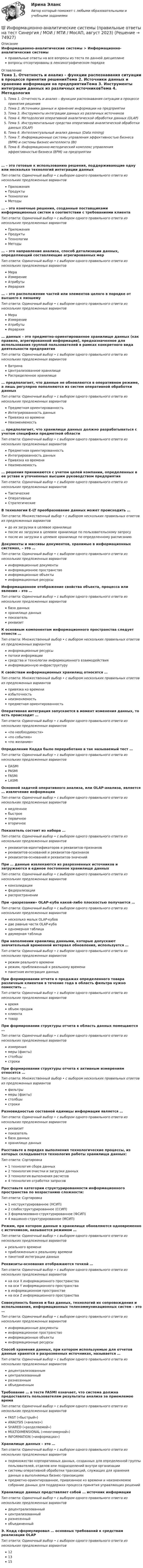      
            Описание
            Информационно-аналитические системы > Информационно-аналитические системыправильные ответы на все вопросы из теста по данной дисциплиневопросы отсортированы в лексикографическом порядке 
            Оглавление
            Тема 1. Отчетность и анализ – функции распознавания ситуации в процессе принятия решенияТема 2. Источники данных и хранение информации на предприятииТема 3. Инструменты интеграции данных из различных источниковТема 4. Методология оперативной аналитической обработки данных (OLAP)Тема 5. Инструментальные средства оперативной аналитической обработки данных (OLAP)Тема 6. Интеллектуальный анализ данных (Data mining)Тема 7. Информационные системы управления эффективностью бизнеса (ВРМ) и системы Бизнес-интеллекта (BI)Тема 8. Информационно-методический комплекс управления эффективностью бизнеса (ВРМ) на предприятии… – это готовые к использованию решения, поддерживающие одну или несколько технологий интеграции данныхТип ответа: Одиночный выбор • с выбором одного правильного ответа из нескольких предложенных вариантовПриложенияПродуктыТехнологииМетоды… – это конечные решения, созданные поставщиками информационных систем в соответствии с требованиями клиентаТип ответа: Одиночный выбор • с выбором одного правильного ответа из нескольких предложенных вариантовПриложенияПродуктыТехнологииМетоды… – это направление анализа, способ детализации данных, определяющий составляющие агрегированных мерТип ответа: Одиночный выбор • с выбором одного правильного ответа из нескольких предложенных вариантовМераИзмерениеАтрибутыИерархия… – это расположение частей или элементов целого в порядке от высшего к низшемуТип ответа: Одиночный выбор • с выбором одного правильного ответа из нескольких предложенных вариантовМераИзмерениеАтрибутыИерархия… данных – это предметно-ориентированное хранилище данных (как правило, агрегированной информации), предназначенное для использования группой пользователей в рамках конкретного вида деятельности предприятияТип ответа: Одиночный выбор • с выбором одного правильного ответа из нескольких предложенных вариантовВитринаЦентрализованное хранилищеРаспределенное хранилище… предполагает, что данные не обновляются в оперативном режиме, а лишь регулярно пополняются из систем оперативной обработки данныхТип ответа: Одиночный выбор • с выбором одного правильного ответа из нескольких предложенных вариантовПредметная ориентированностьИнтегрированность данныхПривязка ко времениНеизменяемость… предполагает, что хранилище данных должно разрабатываться с учетом специфики предметной областиТип ответа: Одиночный выбор • с выбором одного правильного ответа из нескольких предложенных вариантовПредметная ориентированностьИнтегрированность данныхПривязка ко времениНеизменяемость… решения принимаются с учетом целей компании, определенных в ее уставе и уточненных высшим руководством предприятияТип ответа: Одиночный выбор • с выбором одного правильного ответа из нескольких предложенных вариантовТактическиеОперативныеСтратегическиеВ технологии E-LT преобразование данных может происходить …Тип ответа: Множественный выбор • с выбором нескольких правильных ответов из предложенных вариантовдо их загрузки в целевое хранилищепосле их загрузки в целевое хранилище по пользовательскому запросупосле их загрузки в целевое хранилище по определенному расписаниюДокументы и массивы документов, хранимые в информационных системах, – это …Тип ответа: Одиночный выбор • с выбором одного правильного ответа из нескольких предложенных вариантовинформационные документыинформационное пространствоинформационные объектыинформационные ресурсыИнформационное отображение свойства объекта, процесса или явления – это …Тип ответа: Одиночный выбор • с выбором одного правильного ответа из нескольких предложенных вариантовбаза данныххранилище данныхпоказательреквизитК основным компонентам информационного пространства следует отнести …Тип ответа: Множественный выбор • с выбором нескольких правильных ответов из предложенных вариантовинформационные ресурсыпотоки информациисредства и технологии информационного взаимодействияинформационную инфраструктуруК свойствам информационных хранилищ относятся …Тип ответа: Множественный выбор • с выбором нескольких правильных ответов из предложенных вариантовпривязка ко времениизбыточностьнеизменяемостьпредметная ориентированностьОперативная интеграция запускается в момент изменения данных, то есть происходит …Тип ответа: Одиночный выбор • с выбором одного правильного ответа из нескольких предложенных вариантов«по необходимости»«по событию»«по желанию»Определение Кодда было переработано в так называемый тест …Тип ответа: Одиночный выбор • с выбором одного правильного ответа из нескольких предложенных вариантовDASMIPASMIFASMILASMIОсновной задачей оперативного анализа, или OLAP-анализа, является … извлечение информацииТип ответа: Одиночный выбор • с выбором одного правильного ответа из нескольких предложенных вариантовмедленноебыстроепервичноевторичноеПоказатель состоит из набора …Тип ответа: Одиночный выбор • с выбором одного правильного ответа из нескольких предложенных вариантовреквизитов-идентификаторов и реквизитов-признаковреквизитов-оснований и реквизитов-признаковреквизитов-оснований и реквизитов-значенийПри … данные извлекаются из разрозненных источников и загружаются в единое постоянное хранилище данныхТип ответа: Одиночный выбор • с выбором одного правильного ответа из нескольких предложенных вариантовконсолидациифедерализациираспространенииПри «разрезании» OLAP-куба какой-либо плоскостью получается …Тип ответа: Одиночный выбор • с выбором одного правильного ответа из нескольких предложенных вариантовнесколько малых OLAP-кубовдве равные части OLAP-кубаодномерная таблицадвумерная таблицаПри наполнении хранилищ данными, которые допускают значительный временной интервал обновления, используется …Тип ответа: Одиночный выбор • с выбором одного правильного ответа из нескольких предложенных вариантоврежим реального временирежим, приближенный к реальному временипакетная интеграция данныхПри формировании отчета о продажах определенного товара различным клиентам в течение года в область фильтра нужно поместить …Тип ответа: Одиночный выбор • с выбором одного правильного ответа из нескольких предложенных вариантоввремяобъем продажклиентатоварПри формировании структуры отчета в область данных помещаются …Тип ответа: Одиночный выбор • с выбором одного правильного ответа из нескольких предложенных вариантовизмерениямеры (факты)столбцыстрокиПри формировании структуры отчета к активным измерениям относятся …Тип ответа: Множественный выбор • с выбором нескольких правильных ответов из предложенных вариантовфильтрымеры (факты)столбцыстрокиРазновидностью составной единицы информации является …Тип ответа: Одиночный выбор • с выбором одного правильного ответа из нескольких предложенных вариантовреквизитпоказательбаза данныххранилище данныхРасставьте в порядке выполнения технологические процессы, из которых складывается технология работы хранилища данных:Тип ответа: Сортировка1 технология сбора данных2 технология очистки и загрузки данных3 технология выполнения расчетов4 технология отработки запросовРасставьте категории структурированности информационного пространства по возрастанию сложности:Тип ответа: Сортировка1 неструктурированное (НСИП)2 слабоструктурированное (ССИП)3 формализовано-структурированное (ФСИП)4 машинно-структурированное (МСИП)Режим, при котором данные в хранилище обновляются одновременно с источником, называется режимом …Тип ответа: Одиночный выбор • с выбором одного правильного ответа из нескольких предложенных вариантовреального времениприближенным к реальному временипакетной интеграции данныхРеквизиты-основания отображаются точкой …Тип ответа: Одиночный выбор • с выбором одного правильного ответа из нескольких предложенных вариантовна оси Х информационного пространствана оси Y информационного пространствав информационном пространствена оси Z информационного пространстваСовокупность банков и баз данных, технологий их сопровождения и использования, информационных телекоммуникационных систем – это …Тип ответа: Одиночный выбор • с выбором одного правильного ответа из нескольких предложенных вариантовинформационные документыинформационное пространствоинформационные объектыинформационные ресурсыСпособ хранения данных, при котором используемые для отчетов данные хранятся в разрозненных источниках, называется …Тип ответа: Одиночный выбор • с выбором одного правильного ответа из нескольких предложенных вариантовдецентрализованнымцентрализованныйразнесеннымобъединеннымТребование … в тесте FASMI означает, что система должна предоставлять пользователям результаты анализа за приемлемое времяТип ответа: Одиночный выбор • с выбором одного правильного ответа из нескольких предложенных вариантовFAST («быстрый»)ANALYSIS («анализ»)SHARED («разделяемой»)MULTIDIMENSIONAL («многомерной»)INFORMATION («информации»)Хранилище данных – это …Тип ответа: Одиночный выбор • с выбором одного правильного ответа из нескольких предложенных вариантовподмножество корпоративных данных, созданных для определенной группы пользователей, отделов или подразделений внутри организациисистемы оперативной обработки транзакций, служащих для хранения данных о выполняемых бизнес-транзакцияхпредметно-ориентированное, привязанное ко времени и неизменяемое собрание данных для поддержки процесса принятия управляющих решенийХранилище данных представляет собой … источник информацииТип ответа: Одиночный выбор • с выбором одного правильного ответа из нескольких предложенных вариантовдецентрализованныйцентрализованныйразнесенныйобъединенныйЭ. Кодд сформулировал … основных требований к средствам реализации OLAPТип ответа: Одиночный выбор • с выбором одного правильного ответа из нескольких предложенных вариантов121315  
            
            
            💯 Информационно-аналитические системы (правильные ответы на тест Синергия / МОИ / МТИ / МосАП)💯 Информационно-аналитические системы (правильные ответы на тест Синергия / МОИ / МТИ / МосАП, август 2023)информационно аналитические системы СИНЕРГИЯ 2022 ОТВЕТЫ СБОРНИК ВСЕХ ВОПРОСОВ💯 Информационно-аналитические системы [Тема 1-8] (ответы на тест Синергия / МОИ / МТИ / МосАП, декабрь 2023)Информационно-аналитические системы тест Синергия (2023)Информационно-аналитические системы (Тест Синергия МТИ ответы на Отлично)🟢2024г.90/100 балловИнформационно-аналитические системы (тест с ответами Синергия).Информационная среда и формирование эстетики здорового тела [Ответы]Информационная функция равновесной цены заключается в том, что …Информационно-аналитическая работаИнформационно-аналитические системыИнформационно аналитические системы 97 из 100 баллов. Тест Синергия. Ответы на тест.💯 Информационно-аналитические системы (все ответы на тест Синергия / МТИ / МосАП, июнь 2022)Информационно-аналитические системы МФПУ Синергия 97 баллов