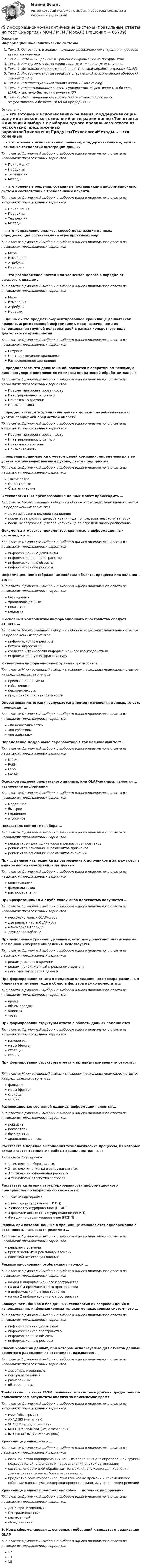      
            Описание
            Информационно-аналитические системыТема 1. Отчетность и анализ – функции распознавания ситуации в процессе принятия решенияТема 2. Источники данных и хранение информации на предприятииТема 3. Инструменты интеграции данных из различных источниковТема 4. Методология оперативной аналитической обработки данных (OLAP)Тема 5. Инструментальные средства оперативной аналитической обработки данных (OLAP)Тема 6. Интеллектуальный анализ данных (Data mining)Тема 7. Информационные системы управления эффективностью бизнеса (ВРМ) и системы Бизнес-интеллекта (BI)Тема 8. Информационно-методический комплекс управления эффективностью бизнеса (ВРМ) на предприятии 
            Оглавление
            … – это готовые к использованию решения, поддерживающие одну или несколько технологий интеграции данныхТип ответа: Одиночный выбор • с выбором одного правильного ответа из нескольких предложенных вариантовПриложенияПродуктыТехнологииМетоды… – это конечные решения, созданные поставщиками информационных систем в соответствии с требованиями клиентаТип ответа: Одиночный выбор • с выбором одного правильного ответа из нескольких предложенных вариантовПриложенияПродуктыТехнологииМетоды… – это направление анализа, способ детализации данных, определяющий составляющие агрегированных мерТип ответа: Одиночный выбор • с выбором одного правильного ответа из нескольких предложенных вариантовМераИзмерениеАтрибутыИерархия… – это расположение частей или элементов целого в порядке от высшего к низшемуТип ответа: Одиночный выбор • с выбором одного правильного ответа из нескольких предложенных вариантовМераИзмерениеАтрибутыИерархия… данных – это предметно-ориентированное хранилище данных (как правило, агрегированной информации), предназначенное для использования группой пользователей в рамках конкретного вида деятельности предприятияТип ответа: Одиночный выбор • с выбором одного правильного ответа из нескольких предложенных вариантовВитринаЦентрализованное хранилищеРаспределенное хранилище… предполагает, что данные не обновляются в оперативном режиме, а лишь регулярно пополняются из систем оперативной обработки данныхТип ответа: Одиночный выбор • с выбором одного правильного ответа из нескольких предложенных вариантовПредметная ориентированностьИнтегрированность данныхПривязка ко времениНеизменяемость… предполагает, что хранилище данных должно разрабатываться с учетом специфики предметной областиТип ответа: Одиночный выбор • с выбором одного правильного ответа из нескольких предложенных вариантовПредметная ориентированностьИнтегрированность данныхПривязка ко времениНеизменяемость… решения принимаются с учетом целей компании, определенных в ее уставе и уточненных высшим руководством предприятияТип ответа: Одиночный выбор • с выбором одного правильного ответа из нескольких предложенных вариантовТактическиеОперативныеСтратегическиеВ технологии E-LT преобразование данных может происходить …Тип ответа: Множественный выбор • с выбором нескольких правильных ответов из предложенных вариантовдо их загрузки в целевое хранилищепосле их загрузки в целевое хранилище по пользовательскому запросупосле их загрузки в целевое хранилище по определенному расписаниюДокументы и массивы документов, хранимые в информационных системах, – это …Тип ответа: Одиночный выбор • с выбором одного правильного ответа из нескольких предложенных вариантовинформационные документыинформационное пространствоинформационные объектыинформационные ресурсыИнформационное отображение свойства объекта, процесса или явления – это …Тип ответа: Одиночный выбор • с выбором одного правильного ответа из нескольких предложенных вариантовбаза данныххранилище данныхпоказательреквизитК основным компонентам информационного пространства следует отнести …Тип ответа: Множественный выбор • с выбором нескольких правильных ответов из предложенных вариантовинформационные ресурсыпотоки информациисредства и технологии информационного взаимодействияинформационную инфраструктуруК свойствам информационных хранилищ относятся …Тип ответа: Множественный выбор • с выбором нескольких правильных ответов из предложенных вариантовпривязка ко времениизбыточностьнеизменяемостьпредметная ориентированностьОперативная интеграция запускается в момент изменения данных, то есть происходит …Тип ответа: Одиночный выбор • с выбором одного правильного ответа из нескольких предложенных вариантов«по необходимости»«по событию»«по желанию»Определение Кодда было переработано в так называемый тест …Тип ответа: Одиночный выбор • с выбором одного правильного ответа из нескольких предложенных вариантовDASMIPASMIFASMILASMIОсновной задачей оперативного анализа, или OLAP-анализа, является … извлечение информацииТип ответа: Одиночный выбор • с выбором одного правильного ответа из нескольких предложенных вариантовмедленноебыстроепервичноевторичноеПоказатель состоит из набора …Тип ответа: Одиночный выбор • с выбором одного правильного ответа из нескольких предложенных вариантовреквизитов-идентификаторов и реквизитов-признаковреквизитов-оснований и реквизитов-признаковреквизитов-оснований и реквизитов-значенийПри … данные извлекаются из разрозненных источников и загружаются в единое постоянное хранилище данныхТип ответа: Одиночный выбор • с выбором одного правильного ответа из нескольких предложенных вариантовконсолидациифедерализациираспространенииПри «разрезании» OLAP-куба какой-либо плоскостью получается …Тип ответа: Одиночный выбор • с выбором одного правильного ответа из нескольких предложенных вариантовнесколько малых OLAP-кубовдве равные части OLAP-кубаодномерная таблицадвумерная таблицаПри наполнении хранилищ данными, которые допускают значительный временной интервал обновления, используется …Тип ответа: Одиночный выбор • с выбором одного правильного ответа из нескольких предложенных вариантоврежим реального временирежим, приближенный к реальному временипакетная интеграция данныхПри формировании отчета о продажах определенного товара различным клиентам в течение года в область фильтра нужно поместить …Тип ответа: Одиночный выбор • с выбором одного правильного ответа из нескольких предложенных вариантоввремяобъем продажклиентатоварПри формировании структуры отчета в область данных помещаются …Тип ответа: Одиночный выбор • с выбором одного правильного ответа из нескольких предложенных вариантовизмерениямеры (факты)столбцыстрокиПри формировании структуры отчета к активным измерениям относятся …Тип ответа: Множественный выбор • с выбором нескольких правильных ответов из предложенных вариантовфильтрымеры (факты)столбцыстрокиРазновидностью составной единицы информации является …Тип ответа: Одиночный выбор • с выбором одного правильного ответа из нескольких предложенных вариантовреквизитпоказательбаза данныххранилище данныхРасставьте в порядке выполнения технологические процессы, из которых складывается технология работы хранилища данных:Тип ответа: Сортировка1 технология сбора данных2 технология очистки и загрузки данных3 технология выполнения расчетов4 технология отработки запросовРасставьте категории структурированности информационного пространства по возрастанию сложности:Тип ответа: Сортировка1 неструктурированное (НСИП)2 слабоструктурированное (ССИП)3 формализовано-структурированное (ФСИП)4 машинно-структурированное (МСИП)Режим, при котором данные в хранилище обновляются одновременно с источником, называется режимом …Тип ответа: Одиночный выбор • с выбором одного правильного ответа из нескольких предложенных вариантовреального времениприближенным к реальному временипакетной интеграции данныхРеквизиты-основания отображаются точкой …Тип ответа: Одиночный выбор • с выбором одного правильного ответа из нескольких предложенных вариантовна оси Х информационного пространствана оси Y информационного пространствав информационном пространствена оси Z информационного пространстваСовокупность банков и баз данных, технологий их сопровождения и использования, информационных телекоммуникационных систем – это …Тип ответа: Одиночный выбор • с выбором одного правильного ответа из нескольких предложенных вариантовинформационные документыинформационное пространствоинформационные объектыинформационные ресурсыСпособ хранения данных, при котором используемые для отчетов данные хранятся в разрозненных источниках, называется …Тип ответа: Одиночный выбор • с выбором одного правильного ответа из нескольких предложенных вариантовдецентрализованнымцентрализованныйразнесеннымобъединеннымТребование … в тесте FASMI означает, что система должна предоставлять пользователям результаты анализа за приемлемое времяТип ответа: Одиночный выбор • с выбором одного правильного ответа из нескольких предложенных вариантовFAST («быстрый»)ANALYSIS («анализ»)SHARED («разделяемой»)MULTIDIMENSIONAL («многомерной»)INFORMATION («информации»)Хранилище данных – это …Тип ответа: Одиночный выбор • с выбором одного правильного ответа из нескольких предложенных вариантовподмножество корпоративных данных, созданных для определенной группы пользователей, отделов или подразделений внутри организациисистемы оперативной обработки транзакций, служащих для хранения данных о выполняемых бизнес-транзакцияхпредметно-ориентированное, привязанное ко времени и неизменяемое собрание данных для поддержки процесса принятия управляющих решенийХранилище данных представляет собой … источник информацииТип ответа: Одиночный выбор • с выбором одного правильного ответа из нескольких предложенных вариантовдецентрализованныйцентрализованныйразнесенныйобъединенныйЭ. Кодд сформулировал … основных требований к средствам реализации OLAPТип ответа: Одиночный выбор • с выбором одного правильного ответа из нескольких предложенных вариантов121315  
            
            
            💯 Информационно-аналитические системы (ответы на тест Синергия / МОИ / МТИ / МосАП, сентябрь 2023)💯 Информационно-аналитические системы (правильные ответы на тест Синергия / МОИ / МТИ / МосАП)💯 Информационно-аналитические системы (правильные ответы на тест Синергия / МОИ / МТИ / МосАП, август 2023)информационно аналитические системы СИНЕРГИЯ 2022 ОТВЕТЫ СБОРНИК ВСЕХ ВОПРОСОВ💯 Информационно-аналитические системы [Тема 1-8] (ответы на тест Синергия / МОИ / МТИ / МосАП, декабрь 2023)Информационно-аналитические системы тест Синергия (2023)Информационно-аналитические системы (Тест Синергия МТИ ответы на Отлично)🟢2024г.90/100 балловИнформационная система руководства строительной организацииИнформационная среда и формирование эстетики здорового тела [Ответы]Информационная функция равновесной цены заключается в том, что …Информационно-аналитическая работаИнформационно-аналитические системыИнформационно аналитические системы 97 из 100 баллов. Тест Синергия. Ответы на тест.💯 Информационно-аналитические системы (все ответы на тест Синергия / МТИ / МосАП, июнь 2022)