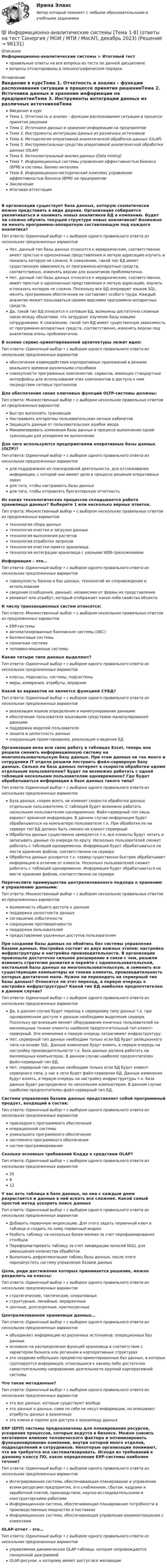      
            Описание
            Информационно-аналитические системы > Итоговый тестправильные ответы на все вопросы из теста по данной дисциплиневопросы отсортированы в лексикографическом порядке 
            Оглавление
            Введение в курсТема 1. Отчетность и анализ – функции распознавания ситуации в процессе принятия решенияТема 2. Источники данных и хранение информации на предприятииТема 3. Инструменты интеграции данных из различных источниковТема 4. Методология оперативной аналитической обработки данных (OLAP)Тема 5. Инструментальные средства оперативной аналитической обработки данных (OLAP)Тема 6. Интеллектуальный анализ данных (Data mining)Тема 7. Информационные системы управления эффективностью бизнеса (ВРМ) и системы. Бизнес-интеллекТема 8. Информационно-методический комплекс управления эффективностью бизнеса (ВРМ) на предприятииЗаключениеИтоговая аттестацияВ организации существует база данных, которую схематически можно представить в виде дерева. Организация собирается увеличиваться и нанимать новых аналитиков БД в компанию. Будет ли сложно обучить текущей структуре новых аналитиков? Возможно ли менять программно-аппаратную составляющую под каждого аналитика?Тип ответа: Одиночный выбор • с выбором одного правильного ответа из нескольких предложенных вариантовНет, данный тип базы данных относится к иерархическим, соответственно имеет простые и однозначные представления и легкую адресацию изучить и показать которую не сложно. К сожалению, такой тип БД имеет существенную зависимость от программно-аппаратных средств, соответственно, изменять версии для аналитиков проблематично.Нет, данный тип базы данных относится к иерархическим, соответственно, имеет простые и однозначные представления и легкую адресацию, изучить и показать которую не сложно. Поскольку все БД оперируют языков SQL, менять программное обеспечение не составляет особого труда. Каждый аналитик может пользоваться своими версиями программно-аппаратных средств.Да, такой тип БД относится к сетевым БД, возможны достаточно сложные связи между объектами, что затруднит изучение базы новыми сотрудниками. К сожалению, такой тип БД имеет существенную зависимость от программно-аппаратных средств, соответственно, изменять версии под аналитиков очень проблематично.В основе сервис-ориентированной архитектуры лежит идея:Тип ответа: Одиночный выбор • с выбором одного правильного ответа из нескольких предложенных вариантовобеспечения взаимодействия корпоративных приложений в режиме реального времени различными способамисовокупности программных компонентов: сервисов, имеющих стандартные интерфейсы для использования этих компонентов и доступа к ним посредством сетевых протоколовДля обеспечения своих ключевых функций OLTP-системы должны:Тип ответа: Множественный выбор • с выбором нескольких правильных ответов из предложенных вариантовБыстро выполнять транзакцииНастраивать алгоритмы пользовательских личных кабинетовЗащищать данные от пользовательских ошибок вводаМинимизировать изменения базы данных в процессе выполнения одной транзакции для ускорения ее выполненияДля чего используются предприятиями оперативные базы данных (OLTP)?Тип ответа: Одиночный выбор • с выбором одного правильного ответа из нескольких предложенных вариантовдля поддержания их повседневной деятельности, для отслеживания информации, с которой они имеют дело в процессе решения оперативных задачдля того, чтобы настраивать базы данныхдля того, чтобы отправлять бухгалтерскую отчетностьИз каких технологических процессов складывается работа хранилища данных? Выберите 1 или несколько верных ответов.Тип ответа: Множественный выбор • с выбором нескольких правильных ответов из предложенных вариантовтехнология сбора данныхтехнология очистки и загрузки данныхтехнология выполнения расчетовтехнология отработки запросовтехнология очистки памяти хранилищатехнология интеграции хранилища с разными WEB-приложениямиИнформация – это…Тип ответа: Одиночный выбор • с выбором одного правильного ответа из нескольких предложенных вариантовсовокупность банков и баз данных, технологий их сопровождения и использованиясведения (сообщения, данные), независимо от формы их представленияреквизит или атрибут, который отображает какое-либо свойство объектаК числу транзакционных систем относятся:Тип ответа: Множественный выбор • с выбором нескольких правильных ответов из предложенных вариантовERP-системыавтоматизированные банковские системы (АБС)биллинговые системысолнечная системачеловеко-машинные системыКакие четыре типа данных выделяют?Тип ответа: Одиночный выбор • с выбором одного правильного ответа из нескольких предложенных вариантовклассы, подклассы, системы, подсистемымеры, измерения, атрибуты, иерархииКакой из вариантов не является функцией СУБД?Тип ответа: Одиночный выбор • с выбором одного правильного ответа из нескольких предложенных вариантовреализация языков определения и манипулирования даннымиобеспечение пользователя языковыми средствами манипулирования даннымиподдержка моделей пользователязащита и целостность данныхкоординация проектирования, реализации и ведения БДОрганизация вела всю свою работу в таблицах Excel, теперь она решила сменить информационную систему на многопользовательскую базу данных. При этом данных не так много и сотрудники IT отдела решили построить файл-серверную базу данных. Сильно ли база данных потеряет в скорости обработки одним отдельным пользователем? Будет ли возможно работать с одной таблицей нескольким пользователям одновременно? Где будет обрабатываться информация в базе данных такого типа?Тип ответа: Одиночный выбор • с выбором одного правильного ответа из нескольких предложенных вариантовБаза данных, скорее всего, не изменит скорости обработки данных отдельным пользователем. С таблицей будет возможно работать нескольким пользователям одновременно. Файл-серверный тип лишь вариант хранения информации. В данном случае информация будет обрабатываться на компьютере пользователя т.к. При обработке ее на сервере тип БД должен быть сменен на клиент-серверныйОбработка данных существенно замедлится т.к. все клиенты будут читать и записывать данные по очереди по кругу. Несколько пользователей сможет работать с таблицей одновременно. Информация будет обрабатываться на месте хранения файлов, соответственно на сервереОбработка данных ускорится т.к. сервер существенно быстрее обрабатывает информацию в отличие от клиента. Несколько пользователей сможет работать с таблицей одновременно. Информация будет обрабатываться на месте хранения файлов, соответственно на сервереПеречислите преимущества централизованного подхода к хранению и управлению данными:Тип ответа: Множественный выбор • с выбором нескольких правильных ответов из предложенных вариантоввозможность общего доступа к даннымподдержка целостности данныхсоглашение избыточностисокращение противоречивостиподдержка пользователейпредоставление удаленных доступов пользователямПри создании базы данных не обойтись без системы управления базами данных. Настройка состоит из двух важных этапов: настройка инфраструктуры и настройка производительности. В организации произошло достаточно сильное расширение в связи с чем, решили изменить стратегию развития и перейти с однопользовательской, настольной базы данных на многопользовательскую, и заменить все существующие компьютеры на тонкие клиенты, производительность которых достаточно мала. Нужно ли переходить на серверный тип базы данных? Относится ли этот переход, в первую очередь к настройке инфраструктуры? Какой тип БД наиболее предпочтителен в данном случае?Тип ответа: Одиночный выбор • с выбором одного правильного ответа из нескольких предложенных вариантовДа, в данном случае будет переход к серверному типу данных т.к. при одновременном доступе к данным необходимо выделение сервера. Поскольку организация меняет оборудование конечных пользователей на маломощные тонкие клиенты наиболее предпочтительный тип клиент-серверный. Эти изменения в первую очередь затрагивают инфраструктуру.Нет, серверный тип данных необходим только если БД будет реляционного типа на основе SQL. Данные изменения будут влиять, в первую очередь на настройку производительности т.к. база данных должна работать на маломощных компьютерах. В данном случае наиболее предпочтителен файл-серверный тип БД.Нет, серверный тип данных необходим только если БД будет клиент-серверного типа, у нас в сети будет файл-серверная БД. Данные изменения будут влиять, в первую очередь на настройку инфраструктуры т.к. база данных будет распределена по нескольким компьютерам. В данном случае наиболее предпочтителен файл-серверный тип БД.Система управления базами данных представляет собой программный продукт, входящий в состав:Тип ответа: Одиночный выбор • с выбором одного правильного ответа из нескольких предложенных вариантовприкладного программного обеспеченияоперационной системыуникального программного обеспечениясистемного программного обеспечениясистем программированияСколько основных требований Кодда к средствам OLAP?Тип ответа: Одиночный выбор • с выбором одного правильного ответа из нескольких предложенных вариантов25812У вас есть таблица в базе данных, но она с каждым днем разрастается и данные в ней искать все сложнее. Какой самый простой метод ускорить поиск данныхТип ответа: Одиночный выбор • с выбором одного правильного ответа из нескольких предложенных вариантовДобавить первичную индексацию. Для этого задать первичный ключ в таблице и создать по нему первичный индексРазбить таблицу на несколько более мелких за счет переформирования столбцовПереформатировать таблицу за счет ликвидации записей NULL для уменьшения количества обработокВыполнить дефрагментацию таблиц базы данных, после этого перезапустить систему управления базами данныхЦели, ради достижения которых принимается решение, можно разделить на классы:Тип ответа: Одиночный выбор • с выбором одного правильного ответа из нескольких предложенных вариантовстратегические, тактические, оперативныеструктурные, линейные, иерархичныесрочные, долгосрочные, краткосрочныеЦентрализованное хранилище данных…Тип ответа: Одиночный выбор • с выбором одного правильного ответа из нескольких предложенных вариантовобъединяет информацию из различных источников: операционных баз данныхосновано на распределении функций хранилища в соответствие с характером бизнеса или регионом в корпоративных структурахэто создание небольших предметно-ориентированные баз данных, в которых группируется информация, относящаяся к какому-либо достаточно самостоятельному направлению деятельности крупной корпоративной системыЧто такое метаданные?Тип ответа: Одиночный выбор • с выбором одного правильного ответа из нескольких предложенных вариантовэто все данные, которые существуют вообщеэто данные о данных, сами по себе не несут информации, но описывают атрибуты данных в хранилищеэто ключи и пароли для доступа к хранилищу данныхERP (ЕРП) системы предназначены для планирования ресурсов, ускорения процессов, которые ведутся в бизнесе. Можно снизить негативное влияние человеческого фактора и оптимизировать функционирование компании, внутри которой много отделов, подразделений и сотрудников. Некоторые организации понимают, что им требуется все систематизировать. Исходя из требований к данному классу ПО, какое определение ERP-системы наиболее точное?Тип ответа: Одиночный выбор • с выбором одного правильного ответа из нескольких предложенных вариантовИнтегрированная система, обеспечивающая планирование и управление всеми ресурсами предприятия, его снабжением, сбытом, кадрами и заработной платой, производством, научно-исследовательскими и конструкторскими работамиИнформационная система, обеспечивающая планирование потребности в производственных мощностях и поставкахИнформационная система, обеспечивающая управление взаимоотношения с клиентамиOLAP-отчет – это…Тип ответа: Одиночный выбор • с выбором одного правильного ответа из нескольких предложенных вариантовуправляемая динамическая OLAP-таблица, которая сопровождается синхронной диаграммойOLAP-рисунок, к которому имеют доступ все желающие  
            
            
            информационно аналитические системы СИНЕРГИЯ 2022 ОТВЕТЫ СБОРНИК ВСЕХ ВОПРОСОВ💯 Информационно-аналитические системы [Тема 1-8] (ответы на тест Синергия / МОИ / МТИ / МосАП, декабрь 2023)Информационно-аналитические системы тест Синергия (2023)Информационно-аналитические системы (Тест Синергия МТИ ответы на Отлично)🟢2024г.90/100 балловИнформационно-аналитические системы (тест с ответами Синергия).Информационно-аналитические системы (тест с ответами «Синергия»).Информационно-аналитические технологии ГМУИнформационно-аналитическая работаИнформационно-аналитические системыИнформационно аналитические системы 97 из 100 баллов. Тест Синергия. Ответы на тест.💯 Информационно-аналитические системы (все ответы на тест Синергия / МТИ / МосАП, июнь 2022)Информационно-аналитические системы МФПУ Синергия 97 баллов💯 Информационно-аналитические системы (ответы на тест Синергия / МОИ / МТИ / МосАП, сентябрь 2023)💯 Информационно-аналитические системы (правильные ответы на тест Синергия / МОИ / МТИ / МосАП)