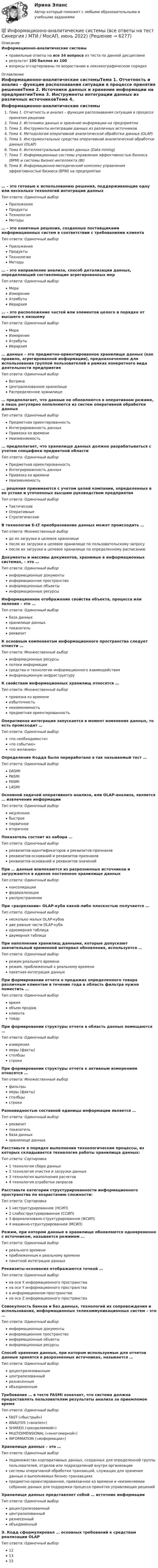     
          Описание
          Информационно-аналитические системыправильные ответы на все 34 вопроса из теста по данной дисциплинерезультат 100 баллов из 100вопросы отсортированы по возрастанию в лексикографическом порядке 
          Оглавление
          Информационно-аналитические системыТема 1. Отчетность и анализ – функции распознавания ситуации в процессе принятия решенияТема 2. Источники данных и хранение информации на предприятииТема 3. Инструменты интеграции данных из различных источниковТема 4. Методология оперативной аналитической обработки данных (OLAP)Тема 5. Инструментальные средства оперативной аналитической обработки данных (OLAP)Тема 6. Интеллектуальный анализ данных (Data mining)Тема 7. Информационные системы управления эффективностью бизнеса (ВРМ) и системы Бизнес-интеллекта (BI)Тема 8. Информационно-методический комплекс управления эффективностью бизнеса (ВРМ) на предприятии… – это готовые к использованию решения, поддерживающие одну или несколько технологий интеграции данныхТип ответа: Одиночный выборПриложенияПродуктыТехнологииМетоды… – это конечные решения, созданные поставщиками информационных систем в соответствии с требованиями клиентаТип ответа: Одиночный выборПриложенияПродуктыТехнологииМетоды… – это направление анализа, способ детализации данных, определяющий составляющие агрегированных мерТип ответа: Одиночный выборМераИзмерениеАтрибутыИерархия… – это расположение частей или элементов целого в порядке от высшего к низшемуТип ответа: Одиночный выборМераИзмерениеАтрибутыИерархия… данных – это предметно-ориентированное хранилище данных (как правило, агрегированной информации), предназначенное для использования группой пользователей в рамках конкретного вида деятельности предприятияТип ответа: Одиночный выборВитринаЦентрализованное хранилищеРаспределенное хранилище… предполагает, что данные не обновляются в оперативном режиме, а лишь регулярно пополняются из систем оперативной обработки данныхТип ответа: Одиночный выборПредметная ориентированностьИнтегрированность данныхПривязка ко времениНеизменяемость… предполагает, что хранилище данных должно разрабатываться с учетом специфики предметной областиТип ответа: Одиночный выборПредметная ориентированностьИнтегрированность данныхПривязка ко времениНеизменяемость… решения принимаются с учетом целей компании, определенных в ее уставе и уточненных высшим руководством предприятияТип ответа: Одиночный выборТактическиеОперативныеСтратегическиеВ технологии E-LT преобразование данных может происходить …Тип ответа: Множественный выбордо их загрузки в целевое хранилищепосле их загрузки в целевое хранилище по пользовательскому запросупосле их загрузки в целевое хранилище по определенному расписаниюДокументы и массивы документов, хранимые в информационных системах, – это …Тип ответа: Одиночный выборинформационные документыинформационное пространствоинформационные объектыинформационные ресурсыИнформационное отображение свойства объекта, процесса или явления – это …Тип ответа: Одиночный выборбаза данныххранилище данныхпоказательреквизитК основным компонентам информационного пространства следует отнести …Тип ответа: Множественный выборинформационные ресурсыпотоки информациисредства и технологии информационного взаимодействияинформационную инфраструктуруК свойствам информационных хранилищ относятся …Тип ответа: Множественный выборпривязка ко времениизбыточностьнеизменяемостьпредметная ориентированностьОперативная интеграция запускается в момент изменения данных, то есть происходит …Тип ответа: Одиночный выбор«по необходимости»«по событию»«по желанию»Определение Кодда было переработано в так называемый тест …Тип ответа: Одиночный выборDASMIPASMIFASMILASMIОсновной задачей оперативного анализа, или OLAP-анализа, является … извлечение информацииТип ответа: Одиночный выбормедленноебыстроепервичноевторичноеПоказатель состоит из набора …Тип ответа: Одиночный выборреквизитов-идентификаторов и реквизитов-признаковреквизитов-оснований и реквизитов-признаковреквизитов-оснований и реквизитов-значенийПри … данные извлекаются из разрозненных источников и загружаются в единое постоянное хранилище данныхТип ответа: Одиночный выборконсолидациифедерализациираспространенииПри «разрезании» OLAP-куба какой-либо плоскостью получается …Тип ответа: Одиночный выборнесколько малых OLAP-кубовдве равные части OLAP-кубаодномерная таблицадвумерная таблицаПри наполнении хранилищ данными, которые допускают значительный временной интервал обновления, используется …Тип ответа: Одиночный выборрежим реального временирежим, приближенный к реальному временипакетная интеграция данныхПри формировании отчета о продажах определенного товара различным клиентам в течение года в область фильтра нужно поместить …Тип ответа: Одиночный выборвремяобъем продажклиентатоварПри формировании структуры отчета в область данных помещаются …Тип ответа: Одиночный выборизмерениямеры (факты)столбцыстрокиПри формировании структуры отчета к активным измерениям относятся …Тип ответа: Множественный выборфильтрымеры (факты)столбцыстрокиРазновидностью составной единицы информации является …Тип ответа: Одиночный выборреквизитпоказательбаза данныххранилище данныхРасставьте в порядке выполнения технологические процессы, из которых складывается технология работы хранилища данных:Тип ответа: Сортировка1 технология сбора данных2 технология очистки и загрузки данных3 технология выполнения расчетов4 технология отработки запросовРасставьте категории структурированности информационного пространства по возрастанию сложности:Тип ответа: Сортировка1 неструктурированное (НСИП)2 слабоструктурированное (ССИП)3 формализовано-структурированное (ФСИП)4 машинно-структурированное (МСИП)Режим, при котором данные в хранилище обновляются одновременно с источником, называется режимом …Тип ответа: Одиночный выборреального времениприближенным к реальному временипакетной интеграции данныхРеквизиты-основания отображаются точкой …Тип ответа: Одиночный выборна оси Х информационного пространствана оси Y информационного пространствав информационном пространствена оси Z информационного пространстваСовокупность банков и баз данных, технологий их сопровождения и использования, информационных телекоммуникационных систем – это …Тип ответа: Одиночный выборинформационные документыинформационное пространствоинформационные объектыинформационные ресурсыСпособ хранения данных, при котором используемые для отчетов данные хранятся в разрозненных источниках, называется …Тип ответа: Одиночный выбордецентрализованнымцентрализованныйразнесеннымобъединеннымТребование … в тесте FASMI означает, что система должна предоставлять пользователям результаты анализа за приемлемое времяТип ответа: Одиночный выборFAST («быстрый»)ANALYSIS («анализ»)SHARED («разделяемой»)MULTIDIMENSIONAL («многомерной»)INFORMATION («информации»)Хранилище данных – это …Тип ответа: Одиночный выборподмножество корпоративных данных, созданных для определенной группы пользователей, отделов или подразделений внутри организациисистемы оперативной обработки транзакций, служащих для хранения данных о выполняемых бизнес-транзакцияхпредметно-ориентированное, привязанное ко времени и неизменяемое собрание данных для поддержки процесса принятия управляющих решенийХранилище данных представляет собой … источник информацииТип ответа: Одиночный выбордецентрализованныйцентрализованныйразнесенныйобъединенныйЭ. Кодд сформулировал … основных требований к средствам реализации OLAPТип ответа: Одиночный выбор121315  
            
            
            Информационно аналитические системы 97 из 100 баллов. Тест Синергия. Ответы на тест.💯 Информационно-аналитические системы (все ответы на тест Синергия / МТИ / МосАП, июнь 2022)Информационно-аналитические системы МФПУ Синергия 97 баллов💯 Информационно-аналитические системы (ответы на тест Синергия / МОИ / МТИ / МосАП, сентябрь 2023)💯 Информационно-аналитические системы (правильные ответы на тест Синергия / МОИ / МТИ / МосАП)💯 Информационно-аналитические системы (правильные ответы на тест Синергия / МОИ / МТИ / МосАП, август 2023)информационно аналитические системы СИНЕРГИЯ 2022 ОТВЕТЫ СБОРНИК ВСЕХ ВОПРОСОВИнформационная психология тест Синергия (все ответы✅97/100 баллов) База ответов 2023г.Информационная психология (тест с ответами Синергия/МОИ/ МТИ /МОСАП)Информационная система включает такие составные части, как... (укажите 3 варианта ответа)Информационная система руководства строительной организацииИнформационная среда и формирование эстетики здорового тела [Ответы]Информационная функция равновесной цены заключается в том, что …Информационно-аналитическая работа