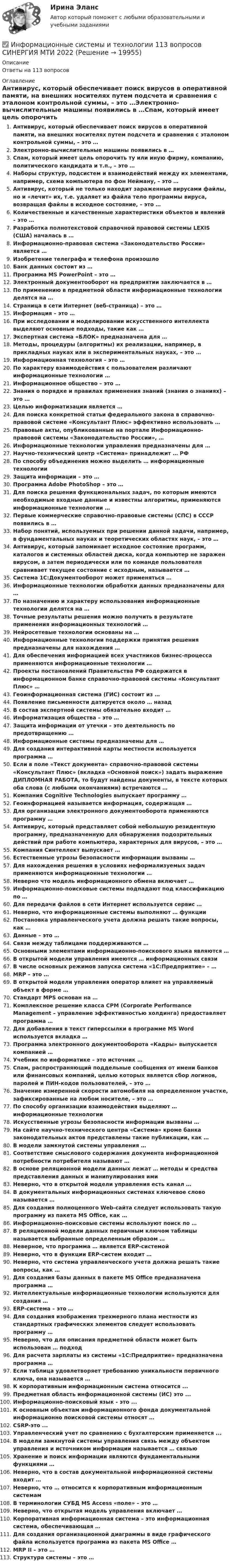      
          Описание
          Ответы на 113 вопросов 
          Оглавление
          Антивирус, который обеспечивает поиск вирусов в оперативной памяти, на внешних носителях путем подсчета и сравнения с эталоном контрольной суммы, – это …Электронно-вычислительные машины появились в …Спам, который имеет цель опорочить ту или иную фирму, компанию, политического кандидата и т.п., – это …Наборы структур, подсистем и взаимодействий между их элементами, например, схема компьютера по фон Нейману, – это …Антивирус, который не только находит зараженные вирусами файлы, но и «лечит» их, т.е. удаляет из файла тело программы вируса, возвращая файлы в исходное состояние, – это …Количественные и качественные характеристики объектов и явлений – это …Разработка полнотекстовой справочной правовой системы LEXIS (США) началась в …Информационно-правовая система «Законодательство России» является …Изобретение телеграфа и телефона произошлоБанк данных состоит из …Программа MS PowerPoint – это …Электронный документооборот на предприятии заключается в …По применению в предметной области информационные технологии делятся на …Страница в сети Интернет (веб-страница) – это …Информация – это …При исследовании и моделировании искусственного интеллекта выделяют основные подходы, такие как …Экспертная система «БЛОК» предназначена для …Методы, процедуры (алгоритмы) их реализации, например, в прикладных науках или в экспериментальных науках, – это …Информационная технология – это …По характеру взаимодействия с пользователем различают информационные технологии …Информационное общество – это …Знания о порядке и правилах применения знаний (знания о знаниях) – это …Целью информатизации является …Для поиска конкретной статьи федерального закона в справочно-правовой системе «Консультант Плюс» эффективно использовать …Правовые акты, опубликованные на портале Информационно-правовой системы «Законодательство России», …Информационные технологии управления предназначены для …Научно-технический центр «Система» принадлежит … РФПо способу объединения можно выделить … информационные технологииЗащита информации – это …Программа Adobe PhotoShop – это …Для поиска решения функциональных задач, по которым имеются необходимые входные данные и известны алгоритмы, применяются информационные технологии …Первые коммерческие справочно-правовые системы (СПС) в СССР появились в …Набор понятий, используемых при решении данной задачи, например, в фундаментальных науках и теоретических областях наук, – это …Антивирус, который запоминает исходное состояние программ, каталогов и системных областей диска, когда компьютер не заражен вирусом, а затем периодически или по команде пользователя сравнивает текущее состояние с исходным, называется …Система 1С:Документооборот может применяться …Информационные технологии обработки данных предназначены для …По назначению и характеру использования информационные технологии делятся на …Точные результаты решения можно получить в результате применения информационных технологий …Нейросетевые технологии основаны на …Информационные технологии поддержки принятия решения предназначены для нахождения …Для обеспечения информацией всех участников бизнес-процесса применяются информационные технологии …Проекты постановлений Правительства РФ содержатся в информационном банке справочно-правовой системы «Консультант Плюс» …Геоинформационная система (ГИС) состоит из …Появление письменности датируется около … назадВ состав экспертной системы обязательно входит …Информатизация общества – это …Защита информации от утечки – это деятельность по предотвращению …Информационные системы предназначены для …Для создания интерактивной карты местности используется программа …Если в поле «Текст документа» справочно-правовой системы «Консультант Плюс» (вкладка «Основной поиск») задать выражение ДИПЛОМНАЯ РАБОТА, то будут найдены документы, в тексте которых оба слова (с любыми окончаниями) встречаются …Компания Cognitive Technologies выпускает программу …Геоинформацией называется информация, содержащая …Для организации электронного документооборота применяются программу …Антивирус, который представляет собой небольшую резидентную программу, предназначенную для обнаружения подозрительных действий при работе компьютера, характерных для вирусов, – это …Компания Синтеллект выпускает …Естественные угрозы безопасности информации вызваны …Для нахождения решения в условиях неформализуемых задач применяются информационные технологии …Неверно что модель информационного обмена включает …Информационно-поисковые системы подпадают под классификацию по …Для передачи файлов в сети Интернет используется сервис …Неверно, что информационные системы выполняют … функцииПостановка управленческого учета должна решать такие вопросы, как …Данные – это …Связи между таблицами поддерживаются …Основными элементами информационно-поискового языка являются …В открытой модели управления имеются … информационных связиВ числе основных режимов запуска система «1С:Предприятие» – …MRP – это …В открытой модели управления оператор влияет на управляемый объект в форме …Стандарт MPS основан на …Комплексное решение класса CPM (Corporate Performance Management – управление эффективностью холдинга) предоставляет программа …Для добавления в текст гиперссылки в программе MS Word используется вкладка …Программа электронного документооборота «Кадры» выпускается компанией …Учебник по информатике – это источник …Спам, распространяющий поддельные сообщения от имени банков или финансовых компаний, целью которых является сбор логинов, паролей и ПИН-кодов пользователей, – это …Значение измеренной скорости автомобиля на определенном участке, зафиксированные на любом носителе, – это …По способу организации взаимодействия выделяют … информационные технологииИскусственные угрозы безопасности информации вызваны …На сайте научно-технического центра «Система» кроме банка законодательных актов представлены такие публикации, как …В модели замкнутой системы управления …Соответствие смыслового содержания документа информационной потребности потребителя называют …В основе реляционной модели данных лежат … методы и средства представления данных и манипулирования имиНеверно, что в открытой модели управления есть канал …В документальных информационных системах ключевое слово называется …Для создания полноценного Web-сайта следует использовать такую программу из пакета MS Office, как …Информационно-поисковые системы используют поиск по …В реляционной модели данных первичным ключом таблицы называется выбранные определенным образом …Неверное, что программа … является ERP-системойНеверно, что в функции ERP-систем входит …Неверно, что система управленческого учета должна решать такие вопросы, как …Для создания базы данных в пакете MS Office предназначена программа …Интеллектуальные информационные технологии используются для создания …ERP-система – это …Для создания изображения трехмерного плана местности из стандартных графических элементов следует использовать программу …Неверно, что для описания предметной области может быть использован … подходДля расчета зарплаты из системы «1С:Предприятие» предназначена программа …Если таблица удовлетворяет требованию уникальности первичного ключа, она называется …К корпоративным информационным система относится ...Предметная область информационной системы (ИС) это ...Информационно-поисковый язык - это ...К основным объектам информационного фонда документальной информационно поисковой системы относят …CSRP-это ...Управленческий учет по сравнению с бухгалтерским применяется ...В модели замкнутой системы управления связь между объектом управления и источником информации называется … связьюХранение и поиск информации являются фундаментальными функциями …Неверно, что в состав документальной информационной системы входит …Неверно, что … относится к корпоративным информационным системамВ терминологии СУБД MS Access «поле» – это …Неверно, что открытая модель управления включает …Корпоративная информационная система – это информационная система, обеспечивающая …Для создания организационной диаграммы в виде графического файла используется программа из пакета MS Office …MRP II – это …Структура системы – это … 
            
            
            Информационные системы и технологии✅ Информационные системы и технологии 113 вопросов СИНЕРГИЯ МТИ 2022Информационные системы и технологии в профессиональной сфере (тест с ответами ММА)Информационные системы и технологии.Итоговое тестирование ВиттеИнформационные системы и технологии (Ответы на тест Синергия/МОИ/ МТИ)💯 Информационные системы и технологии (ответы на тест Синергия / МОИ / МТИ / МосАП, сентябрь 2023)Информационные системы и технологии (Ответы на тест СИНЕРГИЯ / МТИ / МОИ)Информационные системы в экономике СИБУПК 2 Курс тест 1 Информационные системы в экономике СИБУПК 2 Курс тест 2Информационные системы в экономике СИБУПК 2 Курс тест 3Информационные системы в экономике СИБУПК 2 Курс тест 4Информационные системы в экономике. Синергия. ✅ Ответы на ИТОГОВЫЙ ТЕСТ. На отлично!ИНФОРМАЦИОННЫЕ СИСТЕМЫ В ЭКОНОМИКЕ.Тема 3. Информационное обеспечение АИС.Информационные системы в экономике.Тема 3.Практическое задание 1