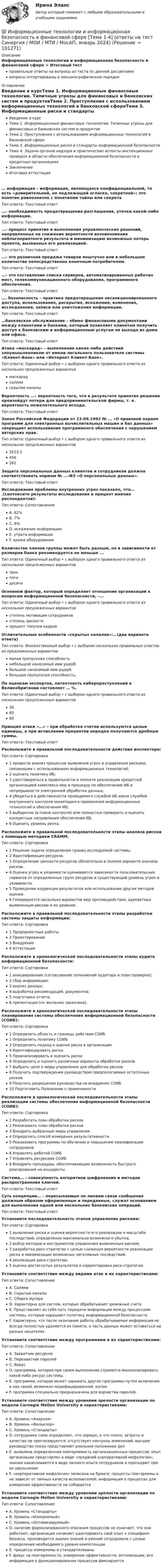      
            Описание
            Информационные технологии и информационная безопасность в финансовой сфере > Итоговый тестправильные ответы на вопросы из теста по данной дисциплиневопросы отсортированы в лексикографическом порядке 
            Оглавление
            Введение в курсТема 1. Информационные финансовые технологии. Типичные угрозы для финансовых и банковских систем и продуктовТема 2. Преступления с использованием информационных технологий в банковской сфереТема 3. Информационные риски и стандарты информационной безопасностиТема 4. Задачи органов надзора и практические аспекты инспекционных проверок в области обеспечения информационной безопасности в кредитных организацияхЗаключениеИтоговая аттестация… информация – информация, являющаяся конфиденциальной, то есть «доверительной, не подлежащей огласке, секретной»; это понятие равнозначно с понятиями тайны или секретаТип ответа: Текcтовый ответ …– необходимость предотвращения разглашения, утечки какой-либо информации.Тип ответа: Текcтовый ответ …– процесс принятия и выполнения управленческих решений, направленных на снижение вероятности возникновения неблагоприятного результата и минимизацию возможных потерь проекта, вызванных его реализацией.Тип ответа: Текcтовый ответ …– это розничная продажа товаров поштучно или в небольшом количестве непосредственно конечным потребителям.Тип ответа: Текcтовый ответ …– это составление списка серверов, автоматизированных рабочих мест, телекоммуникационного оборудования, программного обеспечения.Тип ответа: Текcтовый ответ …. безопасность – практика предотвращения несанкционированного доступа, использования, раскрытия, искажения, изменения, исследования, записи или уничтожения информации.Тип ответа: Текcтовый ответ …банковское обслуживание – обмен финансовыми документами между клиентами и банками, который позволяет клиентам получить доступ к банковским и информационным услугам не выходя из дома или офиса.Тип ответа: Текcтовый ответ Атака «маскарад» – выполнение каких-либо действий злоумышленником от имени легального пользователя системы «Клиент-Банк» или «Интернет Клиент-Банк».Тип ответа: Одиночный выбор • с выбором одного правильного ответа из нескольких предложенных вариантовмаскарадсалямискрытие каналыВероятность …– вероятность того, что в результате принятия решения произойдут потери для предпринимательской фирмы, т. е. вероятность нежелательного исхода.Тип ответа: Текcтовый ответ Закон Российской Федерации от 23.09.1992 № … «О правовой охране программ для электронных вычислительных машин и баз данных» запрещает использование программного обеспечения с нарушением авторских прав.Тип ответа: Одиночный выбор • с выбором одного правильного ответа из нескольких предложенных вариантов3523-1456281Защита персональных данных клиентов и сотрудников должна соответствовать нормам № …-ФЗ «О персональных данных».Тип ответа: Текcтовый ответ Исследование проблемы внутренних угроз показало, что… .(соотнесите результаты исследования и процент мнения респондентов):Тип ответа: СопоставлениеA. 62%B. 7%C. 6%D. искажение информацииE. утрата информацииF. кража оборудованияКоличество членов группы может быть разным, но в зависимости от размеров банка рекомендуется не меньше ...Тип ответа: Одиночный выбор • с выбором одного правильного ответа из нескольких предложенных вариантовтрехпятидесятиОсновной фактор, который определяет отношение организаций к вопросам информационной безопасности, –...Тип ответа: Одиночный выбор • с выбором одного правильного ответа из нескольких предложенных вариантовстепень мотивации сотрудниковстепень зрелостипроцент текучки кадровОтличительные особенности «скрытых каналов»:…(два варианта ответа)Тип ответа: Множественный выбор • с выбором нескольких правильных ответов из предложенных вариантовмалая пропускная способностьнебольшой наносимый ими ущерббольшой наносимый ими ущерб.большая пропускная способность;По оценкам экспертов, латентность киберпреступлений в Великобритании составляет … %.Тип ответа: Одиночный выбор • с выбором одного правильного ответа из нескольких предложенных вариантов308560Принцип атаки «…» – при обработке счетов используются целые единицы, а при исчислении процентов нередко получаются дробные суммы.Тип ответа: Текcтовый ответ Расположите в правильной последовательности действия инспектора:Тип ответа: Сортировка1 провести анализ процессов выявления угроз и управления рисками, связанными с использованием информационных технологий;2 оценить политику ИБ;3 удостовериться в правильности и полноте реализации кредитной организацией комплекса мер и процедур по обеспечению ИБ и непрерывности электронной обработки данных;4 убедиться в действенности проводимого службой ИБ и/или службой внутреннего контроля мониторинга применения информационных технологий и обеспечения ИБ;5 выборочно (в плане контроля) или полностью проверить и оценить конкретные направления обеспечения ИБ.6 Оценить уровень риска.Расположите в правильной последовательности этапы анализа рисков с помощью методики CRAMM.Тип ответа: Сортировка1 Решение задачи определения границ исследуемой системы.2 Идентификация ресурсов.3 Определение ценности ресурсов обязательно в полном варианте анализа рисков.4 Оценка угроз и уязвимости оцениваются зависимости пользовательских сервисов от определенных групп ресурсов и существующий уровень угроз и уязвимости.5 Проведение коррекции результатов или использование других методов оценки.6 Генерируется несколько вариантов мер противодействия, адекватных выявленным рискам и их уровням.Расположите в правильной последовательности этапы разработки системы защиты информации:Тип ответа: Сортировка1 Предпроектные работы2 Проектирование3 Внедрение4 АттестацияРасположите в хронологической последовательности этапы аудита информационной безопасности:Тип ответа: Сортировка1 инициирование (согласование полномочий аудитора и план проверки);2 сбор информации;3 анализ данных;4 выработка рекомендаций, документов;5 подготовка отчета;6 презентация (по желанию заказчика).Расположите в хронологической последовательности этапы планирования системы обеспечения информационной безопасности (СОИБ):Тип ответа: Сортировка1 Определить область и границы действия СОИБ2 Определить политику СОИБ3 Определить подход к оценке риска в организации4 Идентифицировать риски5 Проанализировать и оценить риски6 Определить и оценить различные варианты обработки рисков7 Выбрать цели и меры управления для обработки рисков8 Получить подтверждения руководством предполагаемых остаточных рисков9 Получить разрешение руководства на внедрение СОИБ10 Подготовить Положение о применимостиРасположите в хронологической последовательности этапы реализации системы обеспечения информационной безопасности (СОИБ):Тип ответа: Сортировка1 Разработать план обработки рисков2 Реализовать план обработки рисков3 Внедрить выбранные меры управления4 Определить способ измерения результативности5 Реализовать программы по обучению и повышению квалификации сотрудников6 Управлять работой СОИБ7 Управлять ресурсами СОИБ8 Внедрить процедуры, обеспечивающие возможность быстрого реагирования на инцидентыСистема… – совокупность алгоритмов шифрования и методов распространения ключей.Тип ответа: Текcтовый ответ Суть концепции… – пересылаемые по линиям связи сообщения должным образом оформленные и переданные, служат основанием для выполнения одной или нескольких банковских операций.Тип ответа: Текcтовый ответ Установите последовательность этапов управления рисками:Тип ответа: Сортировка1 выявление риска и оценка вероятности его реализации и масштаба последствий, определение максимально возможного убытка;2 выбор методов и инструментов управления выявленным риском;3 разработка риск-стратегии с целью снижения вероятности реализации риска и минимизации возможных негативных последствий;4 реализация риск-стратегии;5 оценка достигнутых результатов и корректировка риск-стратегии.Установите соответствие между видами атак и их характеристиками:Тип ответа: СопоставлениеA. СалямиB. Скрытые каналыC. Сборка мусораD. Характерна для систем, которые обрабатывают денежные счетаE. Представляет из себя путь передачи информации между процессами системы, которые нарушают политику информационной безопасностиF. Характерно, что после окончания работы обрабатываемая информация не всегда полностью удаляется из памяти, а часть данных может оставаться на разных носителяхУстановите соответствие между программами и их характеристиками:Тип ответа: СопоставлениеA. Захватчик ресурсовB. Перехватчик паролейC. ВирусD. программа, которая при своем выполнении стремится монополизировать какой-либо ресурс системы.E. программа, которая может заражать другие программы путем включения в них своей, возможно модифицированной, копии.F. программа специально предназначена для воровства паролей.Установите соответствие между уровнями зрелости организации по модели Carnegie Mellon University и характеристиками:Тип ответа: СопоставлениеA. Уровень «Анархия»B. Уровень «Фольклор»C. Уровень «Стандарты»D. сотрудники сами определяют, что хорошо, а что плохо; затраты и качество не прогнозируются; отсутствует контроль изменений; высшее руководство плохо представляет реальное положение делE. выявлена определенная повторяемость организационных процессов; опыт организации представлен в виде «преданий корпоративной мифологии»; знания накапливаются в виде личного опыта сотрудников и пропадают при их увольненииF. «корпоративная мифология» записана на бумаге; процессы повторяемы и не зависят от личных качеств исполнителей; информация о процессах для измерения эффективности не собираетсяУстановите соответствие между уровнями зрелости организации по модели Carnegie Mellon University и характеристиками:Тип ответа: СопоставлениеA. Уровень «Стандарты»B. Уровень «Измеряемый»C. Уровень «Оптимизируемый»D. наличие формализованного описания процессов не означает, что они работают; организация начинает адаптировать свой опыт к специфике бизнеса; производится анализ знаний и умений сотрудников с целью определения необходимого уровня компетенцииE. процессы измеряемы и стандартизованыF. фокус на повторяемости, измерении эффективности, оптимизации; вся информация о функционировании процессов фиксируется  
            
            
            Информационные технологии, ЗАДАНИЕ ТК-2 оценено на ОТЛИЧНО, СИБУПК, 1 курс.💯 Информационные технологии и информационная безопасность в финансовой сфере [Тема 1-4] (ответы на тест Синергия / МОИ / МТИ / МосАП, январь 2024)Информационные технологии и информационная безопасность в финансовой сфере тест Синергия (все ответы 93/100 баллов) Итоговый тестинформационные технологии Информатика в информационных системах тест+ответ (все варианты)Информационные технологии и платформы разработки информационных систем Ответы на тест Синергия МОИ МТИИнформационные технологии и платформы разработки информационных систем (тест с ответами Синергия/МОИ/ МТИ /МОСАП)Информационные технологии и системы в профессиональной деятельности Информационные технологии для создания контента задание 1Информационные технологии для создания контента_задание 1Информационные технологии для создания контента_задание 2Информационные технологии для создания контента_задание 3Информационные технологии для создания контента_задание 4Информационные технологии для создания контента_задание 5Информационные технологии для создания контента_задание 6