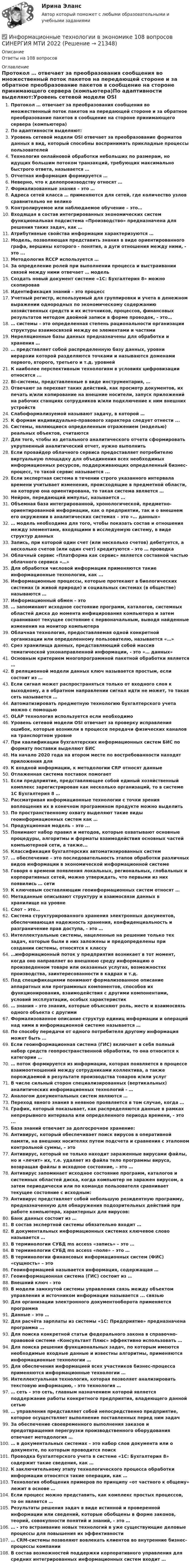      
          Описание
          Ответы на 108 вопросов 
          Оглавление
          Протокол … отвечает за преобразования сообщения во множественный поток пакетов на передающей стороне и за обратное преобразование пакетов в сообщение на стороне принимающего сервера (компьютера)По адаптивности выделяют:Уровень сетевой модели OSI отвечает за преобразование форматов данных в вид, который способны воспринимать прикладные процессы пользователейТехнология онлайновой обработки небольших по размерам, но идущих большим потоком транзакций, требующих максимально быстрого ответа, называется …Отчетная информация формируется …Неверно, что к делопроизводству относят …Формализованные знания – это …Адреса сетей класса … применяются для сетей, где количество узлов сравнительно не великоКонтролируемое или наблюдаемое обучение – это…Входящая в состав интегрированных экономических систем функциональная подсистема «Производство» предназначена для решения таких задач, как …Атрибутивные свойства информации характеризуются …Модель, позволяющая представить знания в виде ориентированного графа, вершины которого - понятия, а дуги отношения между ними, - это ...Методология RCCP используется …За определение ролей при выполнении процесса и выстраивании связей между ними отвечает … модельСоздать новый документ системе «1С: Бухгалтерия 8» можно скопировавИдентификация знаний – это процессУчетный регистр, используемый для группировки и учета в денежном выражении однородных по экономическому содержанию хозяйственных средств и их источников, процессов, финансовых результатов методом двойной записи в форме проводок, - это…… системы – это определенная степень рациональности организации структуры взаимосвязей между ее элементами и частямиНереляционные базы данных предназначены для обработки и хранения …… представляет собой распределенную базу данных, уровни иерархии которой разделяются точками и называются доменами первого, второго, третьего и т.д. уровнейК наиболее перспективным технологиям в условиях цифровизации относятся ...BI-системы, представленные в виде инструментария, …Отвечают за перехват таких действий, как просмотр документов, их печать и/или копирование на внешние носители, запуск приложений на рабочих станциях сотрудников и/или подключение к ним внешних устройствСлабоформализуемой называют задачу, в которой …К формам индивидуально-правового характера следует отнести ...Системы, являющиеся определенным отражением (моделью) реальных объектов, считаютсяДля того, чтобы из детального аналитического отчета сформировать укрупненный аналитический отчет, нужно выполнитьЕсли провайдер облачного сервиса предоставляет потребителю виртуальную площадку для объединения всех необходимых информационных ресурсов, поддерживающих определенный бизнес-процесс, то такой сервис называется ...Если экспертная система в течении строго указанного интервала времени учитывает изменения, происходящие в предметной области, на которую она ориентирована, то такая система является …Нейрон, передающий импульс, называется …Объемная база интегрированной, хронологической, предметно-ориентированной информации, как о предприятии, так и о внешнем его окружении в аналитических системах – это «… данных»… модель необходима для того, чтобы показать состав и отношения между элементами, входящими в исследуемую систему, в виде структур данныхЗапись, при которой один счет (или несколько счетов) дебетуется, а несколько счетов (или один счет) кредитуются – это … проводкаОблачный сервис «Платформа как сервис» является составной частью облачного сервиса «…»Для обработки числовой информации применяются такие информационные технологии, как ...Информационные процессы, которые протекают в биологических системах (в живой природе) и социальных системах (в обществе) называются …Информационный обмен – это… запоминают исходное состояние программ, каталогов, системных областей диска до момента инфицирования компьютера и затем сравнивают текущее состояние с первоначальным, выводя найденные изменения на монитор компьютераОблачная технология, предоставляемая одной конкретной организации или определенному пользователю, называется «…»Срез хранилища данных, представляющий собой массив тематической узконаправленной информации, - это «… данных»Основным критерием многопрограммной пакетной обработки является …В реляционной модели данных ключ называется простым, если состоит из …Если сигнал может распространяться только от входного слоя к выходному, а в обратном направлении сигнал идти не может, то такая сеть называется …Автоматизировать предметную технологию бухгалтерского учета можно с помощьюOLAP технология используется если необходимоУровень сетевой модели OSI отвечает за проверку исправления ошибок, которые возникли в процессе передачи физических каналов на транспортном уровнеПри квалификации бухгалтерских информационных систем БИС по формату поставки выделяют БИСНа начало 2020 года на втором месте по востребованности находят приложения дляК входной информации, к методологии СRP относят данныеОтлаженная система поставок помогаетЕсли предприятие, представляющее собой единый хозяйственный комплекс зарегистрирован как несколько организаций, то в системе 1С Бухгалтерия 8 …Рассматривая информационные технологии с точки зрения воплощения их в конечном программном продукте можно выделитьПо пространственному охвату выделяют такие виды геоинформационных систем как …Продукционная модель – это ...Понимают набор правил и методов, которые охватывают основные процедуры, алгоритмы и форматы взаимодействия основных частей компьютерной сети, а также...Классификация бухгалтерских автоматизированных систем… обеспечение – это последовательность этапов обработки различных видов информации в экономической информационной системеГоворя о времени появления локальных, региональных, глобальных и корпоративных сетей, можно утверждать, что первыми из них появились … сетиК ключевым составляющим геоинформационных систем относят …Метаданные описывают структуру и взаимосвязи данных в хранилище на уровнеСлот – это…Система структурированного хранения электронных документов, обеспечивающая надежность хранения, конфиденциальность и разграничение прав доступа, - это …Интеллектуальные системы, нацеленные на решение только тех задач, которые были в них заложены и предопределены при создании системы, относятся к классу…информационный поток у предприятия возникает в тот момент, когда оно направляет во внешнюю среду информацию о произведенном товаре или оказанных услугах, возможностях производства, заинтересованности в кадрах и т.д.Под спецификациями понимают формализованное описание аппаратных или программных компонентов, способов их функционирования, взаимодействия с другими компонентами, условий эксплуатации, особых характеристик… знания – это знания, которые объясняют роль, место и взаимосвязь одного объекта с другимиФормализованное описание структур единиц информации и операций над ними в информационной системе называется …По способу передачи от одного потребителя другому информация может быть …Если геоинформационная система (ГИС) включает в себя полный набор средств геопространственной обработки, то она относится к категории …… поток формируется из информации, которая появляется в процессе взаимоотношений между сотрудниками коллектива, а также порождаемой в результате производства товаров и/или услугВ числе сильный сторон специализированных (вертикальных) аналитических информационных технологий - …Аналогом документальных систем являются …Переход явного знания в неявное проявляется в том случае, когда …График, который показывает, как распределяются данные в рамках непрерывного интервала или определенного периода времени, - это ...База знаний отвечает за долгосрочное хранение:Антивирус, который обеспечивает поиск вирусов в оперативной памяти, на внешних носителях путем подсчета и сравнения с эталоном контрольной суммы, – этоАнтивирус, который не только находит зараженные вирусами файлы, но и «лечит» их, т.е. удаляет из файла тело программы вируса, возвращая файлы в исходное состояние, – это …Антивирус запоминает исходное состояние программ, каталогов и системных областей диска, когда компьютер не заражен вирусом, а затем периодически или по команде пользователя сравнивает текущее состояние с исходным:Антивирус представляет собой небольшую резидентную программу, предназначенную для обнаружения подозрительных действий при работе компьютера, характерных для вирусов:Банк данных состоит из …В состав экспертной системы обязательно входит …В документальных информационных системах ключевое слово называется …В терминологии СУБД ms access «запись» – это …В терминологии СУБД ms access «поле» – это …В терминологии финансовых информационных систем (ФИС) «сущность» – этоГеоинформацией называется информация, содержащая …Геоинформационная система (ГИС) состоит из …Внешний ключ - этоВ модели замкнутой системы управления связь между объектом управления и источником информации называется ... связьюДля организации электронного документооборота применяется программаДанные – это …Для расчёта зарплаты из системы «1С: Предприятие» предназначена программа ...Для поиска конкретной статьи федерального закона в справочно-правовой системе «Консультант Плюс» эффективно использовать …Для поиска решения функциональных задач, по которым имеются необходимые входные данные и известны алгоритмы, применяются информационные технологии …Для обеспечения информацией всех участников бизнес-процесса применяются информационные технологии …Интеллектуальная технология, которая позволяет анализировать текстовую информацию, - это технология …… сеть – это сеть, главным назначением которой является поддержание работы конкретного предприятия, владеющего данной сетью… управления представляет собой непосредственно предприятие, которое осуществляет выполнение поставленных перед ним задачЗа обеспечение своевременного выполнения заказов и предотвращения перегрузки производственного оборудования отвечает методология …… в документальных системах – это набор слов документа или о документе, по которым проводится поискПроводка бухгалтерского учета в системе «1С: Бухгалтерия 8» содержит такие сведения, как …К заключительному этапу технологического процесса обработки информации относятся такие операции, как …Технология обобщения примеров по принципу «от частного к общему» лежит в основе …Если процесс можно представить, как комплекс простых процессов, то он является …Результаты решения задач в виде истинной и проверенной информации или сведений, которые обобщены в форме законов, теорий, совокупности понятий и знаний, - это …… - это встраивание новых технологий в уже существующие деловые процессы для повышения их эффективности… CRM-системы позволяют вовлекать клиентов во внутренние бизнес-процессы компанииВ состав возможностей поддержки корпоративного управления для средних интегрированных информационных систем входит … 
            
            
            Информационные технологии в экономике✅ Информационные технологии в экономике 108 вопросов СИНЕРГИЯ МТИ 2022✅ Информационные технологии в экономике 24 вопроса СИНЕРГИЯ МТИ 2022Информационные технологии в экономике. Вариант 2 Информационные технологии в экономике  - вариант №3 Информационные технологии в экономике. Задача №2 в MS Excel. Вариант 2Информационные технологии в экономике. Задача в MS Excel. Вариант 2Информационные технологии в техносферной безопасности. вариант 9Информационные технологии в техносферной безопасности/Тема 3/Зачет/экзамен (6 семестр)) тест с ответами 90%ИНФОРМАЦИОННЫЕ ТЕХНОЛОГИИ В ТЕХНОСФЕРНОЙ БЕЗОПАСНОСТИ тулгу 8 вариантИнформационные технологии в управлении персоналом МЭБИКИнформационные технологии в управлении. ПКЗ. СИУ РАНХИГСИнформационные технологии в управлении проектами_промежуточные тесты + итоговый_Росдистант (207 вопросов)Информационные технологии в управлении проектами Тесты (промежуточные, итоговый) Росдистант