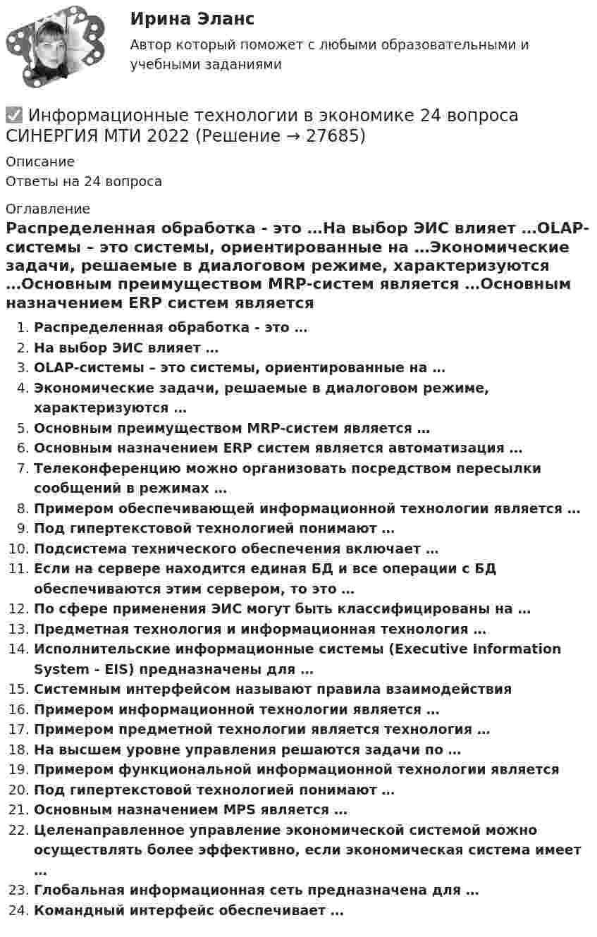      
          Описание
          Ответы на 24 вопроса 
          Оглавление
          Распределенная обработка - это …На выбор ЭИС влияет …OLAP-системы – это системы, ориентированные на …Экономические задачи, решаемые в диалоговом режиме, характеризуются …Основным преимуществом MRP-систем является …Основным назначением ERP систем является автоматизация …Телеконференцию можно организовать посредством пересылки сообщений в режимах …Примером обеспечивающей информационной технологии является …Под гипертекстовой технологией понимают …Подсистема технического обеспечения включает …Если на сервере находится единая БД и все операции с БД обеспечиваются этим сервером, то это …По сфере применения ЭИС могут быть классифицированы на …Предметная технология и информационная технология …Исполнительские информационные системы (Executive Information System - EIS) предназначены для …Системным интерфейсом называют правила взаимодействияПримером информационной технологии является …Примером предметной технологии является технология …На высшем уровне управления решаются задачи по …Примером функциональной информационной технологии являетсяПод гипертекстовой технологией понимают …Основным назначением MPS является …Целенаправленное управление экономической системой можно осуществлять более эффективно, если экономическая система имеет …Глобальная информационная сеть предназначена для …Командный интерфейс обеспечивает … 
            
            
            ✅ Информационные технологии в экономике 108 вопросов СИНЕРГИЯ МТИ 2022✅ Информационные технологии в экономике 24 вопроса СИНЕРГИЯ МТИ 2022Информационные технологии в экономике. Вариант 2 Информационные технологии в экономике  - вариант №3 Информационные технологии в экономике. Задача №2 в MS Excel. Вариант 2Информационные технологии в экономике. Задача в MS Excel. Вариант 2⭐ Информационные технологии в экономике (ликвидация АЗ) (ответы на тест Синергия / МТИ / МосАП, декабрь 2022)Информационные технологии в техносферной безопасности/Тема 3/Зачет/экзамен (6 семестр)) тест с ответами 90%ИНФОРМАЦИОННЫЕ ТЕХНОЛОГИИ В ТЕХНОСФЕРНОЙ БЕЗОПАСНОСТИ тулгу 8 вариантИнформационные технологии в управлении персоналом МЭБИКИнформационные технологии в управлении. ПКЗ. СИУ РАНХИГСИнформационные технологии в управлении проектами_промежуточные тесты + итоговый_Росдистант (207 вопросов)Информационные технологии в управлении проектами Тесты (промежуточные, итоговый) РосдистантИнформационные технологии в экономике