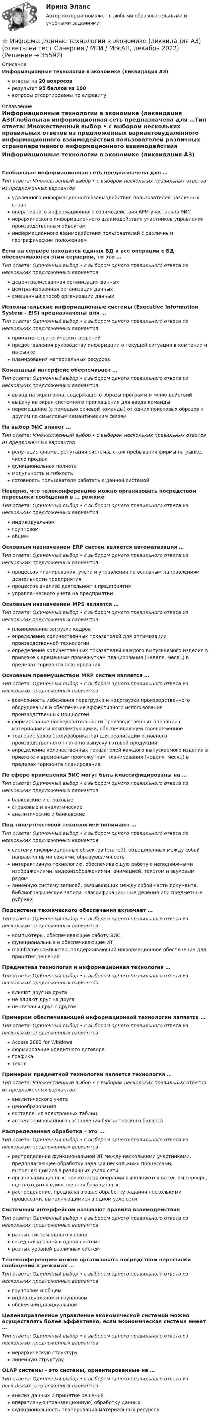      
          Описание
          Информационные технологии в экономике (ликвидация АЗ)ответы на 20 вопросоврезультат 95 баллов из 100вопросы отсортированы по алфавиту 
          Оглавление
          Информационные технологии в экономике (ликвидация АЗ)Глобальная информационная сеть предназначена для …Тип ответа: Множественный выбор • с выбором нескольких правильных ответов из предложенных вариантовудаленного информационного взаимодействия пользователей различных страноперативного информационного взаимодействия АРМ-участников ЭИСиерархического информационного взаимодействия участников управления производственным объектоминформационного взаимодействия пользователей с различным географическим положениемЕсли на сервере находится единая БД и все операции с БД обеспечиваются этим сервером, то это …Тип ответа: Одиночный выбор • с выбором одного правильного ответа из нескольких предложенных вариантовдецентрализованная организация данныхцентрализованная организация данныхсмешанный способ организации данныхИсполнительские информационные системы (Executive Information System - EIS) предназначены для …Тип ответа: Одиночный выбор • с выбором одного правильного ответа из нескольких предложенных вариантовпринятия стратегических решенийпредоставления руководству информации о текущей ситуации в компании и на рынкепланирования материальных ресурсовКомандный интерфейс обеспечивает …Тип ответа: Одиночный выбор • с выбором одного правильного ответа из нескольких предложенных вариантоввывод на экран окна, содержащего образы программ и меню действийвыдачу на экран системного приглашения для ввода командыперемещение (с помощью речевой команды) от одних поисковых образов к другим по смысловым семантическим связямНа выбор ЭИС влияет …Тип ответа: Множественный выбор • с выбором нескольких правильных ответов из предложенных вариантоврепутация фирмы, репутация системы, стаж пребывания фирмы на рынке, число продажфункциональная полнотамодульность и гибкостьготовность пользователя работать с данной системойНеверно, что телеконференцию можно организовать посредством пересылки сообщений в … режимеТип ответа: Одиночный выбор • с выбором одного правильного ответа из нескольких предложенных вариантовиндивидуальномгрупповомобщемОсновным назначением ERP систем является автоматизация …Тип ответа: Одиночный выбор • с выбором одного правильного ответа из нескольких предложенных вариантовпроцессов планирования, учета и управления по основным направлениям деятельности предприятияпроцессов анализа деятельности предприятияуправленческого учета на предприятииОсновным назначением MPS является …Тип ответа: Одиночный выбор • с выбором одного правильного ответа из нескольких предложенных вариантовпланирование загрузки кадровопределение количественных показателей для оптимизации производственной технологииопределение количественных показателей каждого выпускаемого изделия в привязке к временным промежуткам планирования (неделя, месяц) в пределах горизонта планирования.Основным преимуществом MRP систем является …Тип ответа: Одиночный выбор • с выбором одного правильного ответа из нескольких предложенных вариантоввозможность избежания перегрузки и недогрузки производственного оборудования и обеспечение эффективного использования производственных мощностейформирование последовательности производственных операций с материалами и комплектующими, обеспечивающей своевременноетовление узлов (полуфабрикатов) для реализации основного производственного плана по выпуску готовой продукцииопределение количественных показателей каждого выпускаемого изделия в привязке к временным промежуткам планирования (неделя, месяц) в пределах горизонта планирования.По сфере применения ЭИС могут быть классифицированы на …Тип ответа: Одиночный выбор • с выбором одного правильного ответа из нескольких предложенных вариантовбанковские и страховыестраховые и аналитическиеаналитические и банковскиеПод гипертекстовой технологией понимают …Тип ответа: Одиночный выбор • с выбором одного правильного ответа из нескольких предложенных вариантовсистему информационных объектов (статей), объединенных между собой направленными связями, образующими сетьинтерактивную технологию, обеспечивающую работу с неподвижными изображениями, видеоизображениями, анимацией, текстом и звуковым рядомлинейную систему записей, связывающих между собой части документа, библиографические записи, классификационные деления или предметные рубрикиПодсистема технического обеспечения включает …Тип ответа: Одиночный выбор • с выбором одного правильного ответа из нескольких предложенных вариантовкомпьютеры, обеспечивающие работу ЭИСфункциональные и обеспечивающие ИТmainframe-компьютер, поддерживающий информационное обеспечение для принятия решенийПредметная технология и информационная технология …Тип ответа: Одиночный выбор • с выбором одного правильного ответа из нескольких предложенных вариантоввлияют друг на другане влияют друг на другане связаны друг с другомПримером обеспечивающей информационной технологии является …Тип ответа: Одиночный выбор • с выбором одного правильного ответа из нескольких предложенных вариантовAccess 2003 for Windowsформирование кредитного договораграфикатекстПримером предметной технологии является технология …Тип ответа: Множественный выбор • с выбором нескольких правильных ответов из предложенных вариантованалитического учетаценообразованиясоставления электронных таблицавтоматизированного составления бухгалтерского балансаРаспределенная обработка – это …Тип ответа: Одиночный выбор • с выбором одного правильного ответа из нескольких предложенных вариантовраспределение функциональной ИТ между несколькими участниками, предполагающее обработку задания несколькими процессами, выполняющимися в различных узлах сетиорганизация данных, при которой операции выполняются на одном сервере, где находится единственная база данныхраспределение, предполагающее обработку задания несколькими процессами, выполняющимися в одном узле сетиСистемным интерфейсом называют правила взаимодействияТип ответа: Одиночный выбор • с выбором одного правильного ответа из нескольких предложенных вариантовразных систем одного уровнясоседних уровней в одной системеразных уровней различных системТелеконференцию можно организовать посредством пересылки сообщений в режимах …Тип ответа: Одиночный выбор • с выбором одного правильного ответа из нескольких предложенных вариантовгрупповом и общеминдивидуальном и групповомобщем и индивидуальномЦеленаправленное управление экономической системой можно осуществлять более эффективно, если экономическая система имеет …Тип ответа: Одиночный выбор • с выбором одного правильного ответа из нескольких предложенных вариантовиерархическую структурулинейную структуруOLAP системы – это системы, ориентированные на …Тип ответа: Одиночный выбор • с выбором одного правильного ответа из нескольких предложенных вариантованализ данных и принятие решенийоперативную (транзакционную) обработку данныхфункциональность планирования материальных ресурсов 
            
            
            Информационные технологии в экономике. Задача в MS Excel. Вариант 2⭐ Информационные технологии в экономике (ликвидация АЗ) (ответы на тест Синергия / МТИ / МосАП, декабрь 2022)Информационные технологии в экономике ММУ 2023г.Информационные технологии в экономике ММУ 2023г.Информационные технологии в экономике могут применяться для (3 варианта)Информационные технологии в экономике (новый) тест с ответами магистратура СинергияИнформационные технологии в экономике (ответы на тест Синергия / МТИ / МосАП)Информационные технологии в управлении проектами Тесты (промежуточные, итоговый) РосдистантИнформационные технологии в экономикеИнформационные технологии в экономике✅ Информационные технологии в экономике 108 вопросов СИНЕРГИЯ МТИ 2022✅ Информационные технологии в экономике 24 вопроса СИНЕРГИЯ МТИ 2022Информационные технологии в экономике. Вариант 2 Информационные технологии в экономике  - вариант №3 