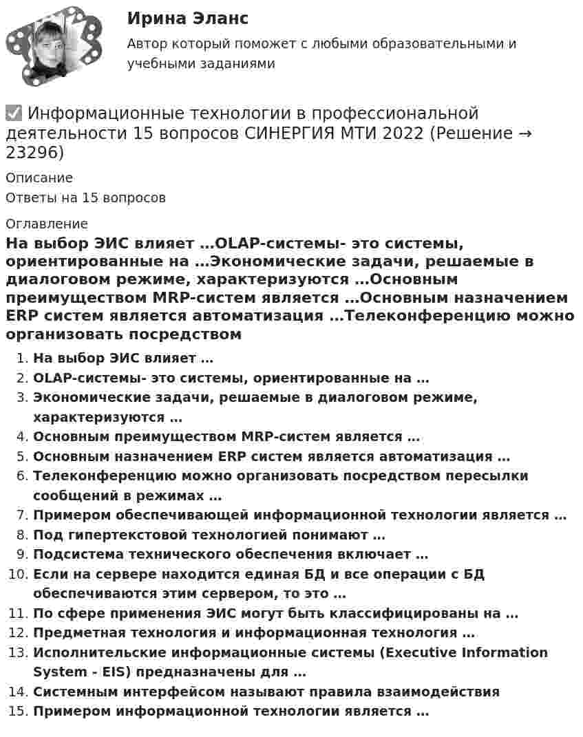      
          Описание
          Ответы на 15 вопросов 
          Оглавление
          На выбор ЭИС влияет …OLAP-системы- это системы, ориентированные на …Экономические задачи, решаемые в диалоговом режиме, характеризуются …Основным преимуществом MRP-систем является …Основным назначением ERP систем является автоматизация …Телеконференцию можно организовать посредством пересылки сообщений в режимах …Примером обеспечивающей информационной технологии является …Под гипертекстовой технологией понимают …Подсистема технического обеспечения включает …Если на сервере находится единая БД и все операции с БД обеспечиваются этим сервером, то это …По сфере применения ЭИС могут быть классифицированы на …Предметная технология и информационная технология …Исполнительские информационные системы (Executive Information System - EIS) предназначены для …Системным интерфейсом называют правила взаимодействияПримером информационной технологии является … 
            
            
            Информационные технологии в профессиональной деятельности✅ Информационные технологии в профессиональной деятельности 15 вопросов СИНЕРГИЯ МТИ 2022Информационные технологии в  профессиональной деятельности 2022 ответы синергияИнформационные технологии в профессиональной деятельности 2022 синергия (64 вопроса с ответами)Информационные технологии в профессиональной деятельности 2022 тест синергия ответы 40 вопрсов⭐ Информационные технологии в профессиональной деятельности [5 тем] (ответы на тест Синергия / МТИ / МосАП, декабрь 2022)💯 Информационные технологии в профессиональной деятельности [8 тем] > Итоговый тест (правильные ответы на тест Синергия / МОИ / МТИ / МосАП)Информационные технологии в профессионально деятельности 2к2с. Итоговый тест. (КСУ)Информационные технологии в профессиональной деятельной деятельности (Право) тест с ответами КОЛЛЕДЖ Синергия/МОИ/ МТИ /МОСАПИнформационные  технологии в профессиональной деятельностиИнформационные технологии в профессиональной деятельностиИнформационные технологии в профессиональной деятельностиИнформационные технологии в профессиональной деятельностиИнформационные технологии в профессиональной деятельности
