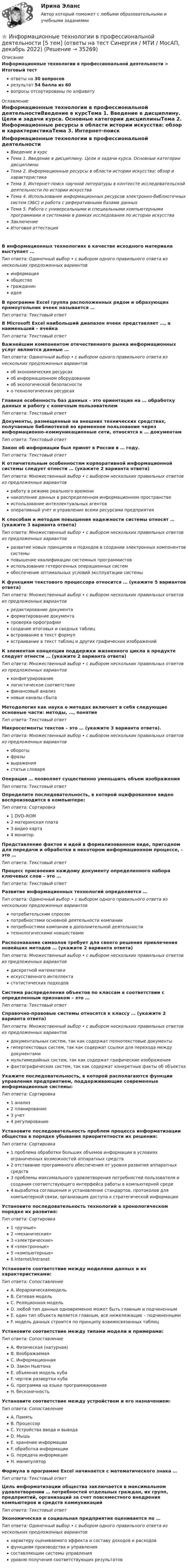      
          Описание
          Информационные технологии в профессиональной деятельности > Итоговый тестответы на 30 вопросоврезультат 54 балла из 60вопросы отсортированы по алфавиту 
          Оглавление
          Информационные технологии в профессиональной деятельностиВведение в курсТема 1. Введение в дисциплину. Цели и задачи курса. Основные категории дисциплиныТема 2. Информационные ресурсы в области истории искусства: обзор и характеристикаТема 3. Интернет-поиск научной литературы в контексте исследовательской деятельности по истории искусстваТема 4. Использование информационных ресурсов электронно-библиотечных систем (ЭБС) и работа с реферативными базами данныхТема 5. Работа с универсальными и специальными компьютерными программами и системами в рамках исследования по истории искусстваЗаключениеИтоговая аттестацияВ информационных технологиях в качестве исходного материала выступает …Тип ответа: Одиночный выбор • с выбором одного правильного ответа из нескольких предложенных вариантовинформацияобществогражданинидеяВ программе Excel группа расположенных рядом и образующих прямоугольник ячеек называется …Тип ответа: Текcтовый ответ В Microsoft Excel наибольший диапазон ячеек представляет …, а наименьший – ячейкаТип ответа: Текcтовый ответ Важнейшим компонентом отечественного рынка информационных услуг являются данные …Тип ответа: Одиночный выбор • с выбором одного правильного ответа из нескольких предложенных вариантовоб экономических ресурсахоб информационном оборудованииоб экологической безопасностио технологических ресурсахГлавная особенность баз данных – это ориентация на … обработку данных и работу с конечным пользователемТип ответа: Текcтовый ответ Документы, размещенные на внешних технических средствах, получаемые библиотекой во временное пользование через информационно-коммуникационные сети, относятся к … документамТип ответа: Текcтовый ответ Закон об информации был принят в России в … году.Тип ответа: Текcтовый ответ К отличительным особенностям корпоративной информационной системы следует отнести … (укажите 2 варианта ответа)Тип ответа: Множественный выбор • с выбором нескольких правильных ответов из предложенных вариантовработу в режиме реального временинакопление данных в распределенном информационном пространствеиспользование интеллектуальных агентовоперативный учет и управление всеми ресурсами предприятияК способам и методам повышения надежности системы относят … (укажите 3 варианта ответа)Тип ответа: Множественный выбор • с выбором нескольких правильных ответов из предложенных вариантовразвитие новых принципов и подходов в создании электронных компонентов системыповышение квалификации системных программистовиспользование гетерогенных операционных системобеспечение оптимальных условий эксплуатации системыК функциям текстового процессора относится … (укажите 5 вариантов ответа)Тип ответа: Множественный выбор • с выбором нескольких правильных ответов из предложенных вариантовредактирование документаформатирование документапроверка орфографиисоздание итоговых и сводных таблицвстраивание в текст формулвстраивание в текст таблиц и других графических изображенийК элементам концепции поддержки жизненного цикла в продукте следует отнести … (укажите 2 варианта ответа)Тип ответа: Множественный выбор • с выбором нескольких правильных ответов из предложенных вариантовконфигурированиелогистическое соответствиефинансовый анализновые каналы сбытаМетодология как наука о методах включает в себя следующие основные части: методы, …, понятияТип ответа: Текcтовый ответ Микросегменты текстов – это … (укажите 3 варианта ответа).Тип ответа: Множественный выбор • с выбором нескольких правильных ответов из предложенных вариантовоборотыфразывыражениястатьи словаряОперация … позволяет существенно уменьшить объем изображенияТип ответа: Текcтовый ответ Определите последовательность, в которой оцифрованное видео воспроизводится в компьютере:Тип ответа: Сортировка1 DVD–ROM2 материнская плата3 видео карта4 мониторПредставление фактов и идей в формализованном виде, пригодном для передачи и обработки в некотором информационном процессе, – это …Тип ответа: Текcтовый ответ Процесс присвоения каждому документу определенного набора ключевых слов – это …Тип ответа: Текcтовый ответ Развитие информационных технологий определяется …Тип ответа: Одиночный выбор • с выбором одного правильного ответа из нескольких предложенных вариантовпотребительским спросомпотребностями основной деятельности компаниипотребностями компании в дополнительной деятельноститехнологическими новшествамиРаспознавание символов требует для своего решения привлечения новейших методов … (укажите 2 варианта ответа)Тип ответа: Множественный выбор • с выбором нескольких правильных ответов из предложенных вариантовдискретной математикиискусственного интеллектастатистических подходовСистема распределения объектов по классам в соответствии с определенным признаком – это …Тип ответа: Текcтовый ответ Справочно-правовые системы относятся к классу … (укажите 2 варианта ответа)Тип ответа: Множественный выбор • с выбором нескольких правильных ответов из предложенных вариантовдокументальных систем, так как содержат полнотекстовые документыгипертекстовых систем, так как содержат ссылки для перехода между документамимультимедийных систем, так как содержат графические изображенияфактографических систем, так как содержат конкретные факты об объектахУкажите последовательность, в которой располагаются функции управления предприятием, поддерживающие современные информационные системы:Тип ответа: Сортировка1 анализ2 планирование3 учет4 регулированиеУстановите последовательность проблем процесса информатизации общества в порядке убывания приоритетности их решения:Тип ответа: Сортировка1 проблема обработки больших объемов информации в условиях ограниченных возможностей аппаратных средств2 отставание программного обеспечения от уровня развития аппаратных средств3 проблемы максимального удовлетворения потребностей пользователя и создания соответствующего интерфейса работы в компьютерной среде4 выработка соглашения и установление стандартов, протоколов для компьютерной связи, организация доступа к стратегической информацииУстановите последовательность технологий в хронологическом порядке их развития:Тип ответа: Сортировка1 «ручные»2 «механические»3 «электрические»4 «электронные»5 «компьютерные»6 Internet/IntranetУстановите соответствие между моделями данных и их характеристиками:Тип ответа: СопоставлениеA. ИерархическаямодельB. Сетевая модельC. Реляционная модельD. любой тип данных одновременно может быть главным и подчиненнымE. один тип объекта является главным, все нижележащие – подчиненнымиF. модель данных строится по принципу взаимосвязанных таблицУстановите соответствие между типами модели и примерами:Тип ответа: СопоставлениеA. Физическая (натурная)B. ВоображаемаяC. ИнформационнаяD. Закон НьютонаE. объемная модель кубаF. чертеж развертки кубаG. программа на языке программированияH. бесконечностьУстановите соответствие между устройством и его назначением:Тип ответа: СопоставлениеA. ПамятьB. ПроцессорC. Устройства ввода и выводаD. МышьE. хранение информацииF. обработка информацииG. передача информацииH. манипуляторФормула в программе Excel начинается с математического знака …Тип ответа: Текcтовый ответ Цель информатизации общества заключается в максимальном удовлетворении … потребностей отдельных граждан, их групп, предприятий, организаций за счет повсеместного внедрения компьютеров и средств коммуникацийТип ответа: Текcтовый ответ Экономическая и социальная предприятия оценивается по …Тип ответа: Одиночный выбор • с выбором одного правильного ответа из нескольких предложенных вариантовхарактеру оцениваемого эффекта и составу доходов и расходовфункциям производства и управлениясоставляющим системы управленияуровню получения соответствующих результатов 
            
            
            Информационные технологии в профессиональной деятельности 2022 тест синергия ответы 40 вопрсов⭐ Информационные технологии в профессиональной деятельности [5 тем] (ответы на тест Синергия / МТИ / МосАП, декабрь 2022)💯 Информационные технологии в профессиональной деятельности [8 тем] > Итоговый тест (правильные ответы на тест Синергия / МОИ / МТИ / МосАП)✍Информационные технологии в профессиональной деятельности 🄲 ( 80/100 баллов + все ответы Синергия / МоСАП / МТИ)Информационные технологии в профессиональной деятельности / Адаптивные информационные технологии в профессиональной деятельности, 83 вопроса, сборник ответов (ответы на тест Синергия / МТИ / МОИ / МосАП)💯 Информационные технологии в профессиональной деятельности/ Адаптивные информационные технологии в профессиональной деятельности.ти (все ответы на тест Синергия / МТИ / МосАП, апрель 2023)💯 Информационные технологии в профессиональной деятельности/ Адаптивные информационные технологии в профессиональной деятельности.ти (все ответы на тест Синергия / МТИ / МосАП, май 2023)Информационные технологии в профессиональной деятельностиИнформационные технологии в профессиональной деятельностиИнформационные технологии в профессиональной деятельностиИнформационные технологии в профессиональной деятельностиИнформационные технологии в профессиональной деятельности✅ Информационные технологии в профессиональной деятельности 15 вопросов СИНЕРГИЯ МТИ 2022Информационные технологии в  профессиональной деятельности 2022 ответы синергия