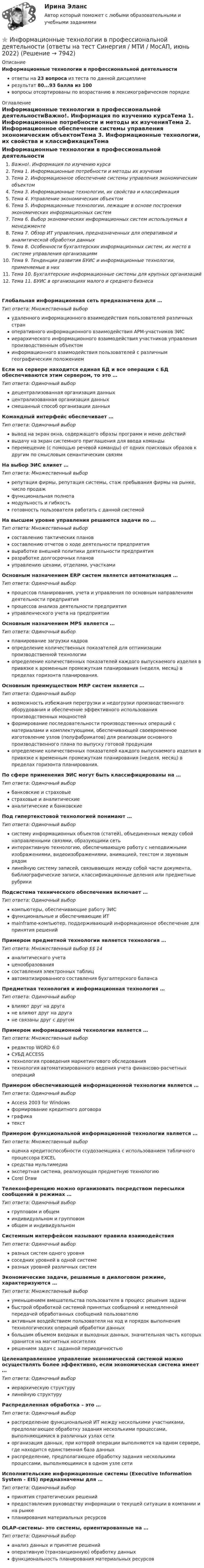     
          Описание
          Информационные технологии в профессиональной деятельностиответы на 23 вопроса из теста по данной дисциплинерезультат 80...93 балла из 100вопросы отсортированы по возрастанию в лексикографическом порядке 
          Оглавление
          Информационные технологии в профессиональной деятельностиВажно!. Информация по изучению курсаТема 1. Информационные потребности и методы их изученияТема 2. Информационное обеспечение системы управления экономическим объектомТема 3. Информационные технологии, их свойства и классификацияТема 4. Управление экономическим объектомТема 5. Информационные технологии, лежащие в основе построения экономических информационных системТема 6. Выбор экономических информационных систем используемых в менеджментеТема 7. Обзор ИТ управления, предназначенных для оперативной и аналитической обработки данныхТема 8. Особенности бухгалтерских информационных систем, их место в системе управления организациямТема 9. Тенденции развития БУИС и информационные технологии, применяемые в нихТема 10. Бухгалтерские информационные системы для крупных организацийТема 11. БУИС в организациях малого и среднего бизнесаГлобальная информационная сеть предназначена для …Тип ответа: Множественный выборудаленного информационного взаимодействия пользователей различных страноперативного информационного взаимодействия АРМ-участников ЭИСиерархического информационного взаимодействия участников управления производственным объектоминформационного взаимодействия пользователей с различным географическим положениемЕсли на сервере находится единая БД и все операции с БД обеспечиваются этим сервером, то это …Тип ответа: Одиночный выбордецентрализованная организация данныхцентрализованная организация данныхсмешанный способ организации данныхКомандный интерфейс обеспечивает …Тип ответа: Одиночный выборвывод на экран окна, содержащего образы программ и меню действийвыдачу на экран системного приглашения для ввода командыперемещение (с помощью речевой команды) от одних поисковых образов к другим по смысловым семантическим связямНа выбор ЭИС влияет …Тип ответа: Множественный выборрепутация фирмы, репутация системы, стаж пребывания фирмы на рынке, число продажфункциональная полнотамодульность и гибкостьготовность пользователя работать с данной системойНа высшем уровне управления решаются задачи по …Тип ответа: Множественный выборсоставлению тактических плановсоставлению отчетов о ходе деятельности предприятиявыработке внешней политики деятельности предприятияразработке долгосрочных плановуправлению цехами, отделами, участкамиОсновным назначением ERP систем является автоматизация …Тип ответа: Одиночный выборпроцессов планирования, учета и управления по основным направлениям деятельности предприятияпроцессов анализа деятельности предприятияуправленческого учета на предприятииОсновным назначением MPS является …Тип ответа: Одиночный выборпланирование загрузки кадровопределение количественных показателей для оптимизации производственной технологииопределение количественных показателей каждого выпускаемого изделия в привязке к временным промежуткам планирования (неделя, месяц) в пределах горизонта планирования.Основным преимуществом MRP систем является …Тип ответа: Одиночный выборвозможность избежания перегрузки и недогрузки производственного оборудования и обеспечение эффективного использования производственных мощностейформирование последовательности производственных операций с материалами и комплектующими, обеспечивающей своевременное изготовление узлов (полуфабрикатов) для реализации основного производственного плана по выпуску готовой продукцииопределение количественных показателей каждого выпускаемого изделия в привязке к временным промежуткам планирования (неделя, месяц) в пределах горизонта планирования.По сфере применения ЭИС могут быть классифицированы на …Тип ответа: Одиночный выборбанковские и страховыестраховые и аналитическиеаналитические и банковскиеПод гипертекстовой технологией понимают …Тип ответа: Одиночный выборсистему информационных объектов (статей), объединенных между собой направленными связями, образующими сетьинтерактивную технологию, обеспечивающую работу с неподвижными изображениями, видеоизображениями, анимацией, текстом и звуковым рядомлинейную систему записей, связывающих между собой части документа, библиографические записи, классификационные деления или предметные рубрикиПодсистема технического обеспечения включает …Тип ответа: Одиночный выборкомпьютеры, обеспечивающие работу ЭИСфункциональные и обеспечивающие ИТmainframe-компьютер, поддерживающий информационное обеспечение для принятия решенийПримером предметной технологии является технология …Тип ответа: Множественный выбор $$ 14аналитического учетаценообразованиясоставления электронных таблицавтоматизированного составления бухгалтерского балансаПредметная технология и информационная технология …Тип ответа: Одиночный выборвлияют друг на другане влияют друг на другане связаны друг с другомПримером информационной технологии является …Тип ответа: Множественный выборредактор WORD 6.0CУБД ACCESSтехнология проведения маркетингового обследованиятехнология автоматизированного ведения учета финансово-расчетных операцийПримером обеспечивающей информационной технологии является …Тип ответа: Одиночный выборAccess 2003 for Windowsформирование кредитного договораграфикатекстПримером функциональной информационной технологии является …Тип ответа: Множественный выбороценка кредитоспособности ссудозаемщика с использованием табличного процессора EXCELсредства мультимедиаэкспертная система, реализующая предметную технологиюCorel DrawТелеконференцию можно организовать посредством пересылки сообщений в режимах …Тип ответа: Одиночный выборгрупповом и общеминдивидуальном и групповомобщем и индивидуальномСистемным интерфейсом называют правила взаимодействияТип ответа: Одиночный выборразных систем одного уровнясоседних уровней в одной системеразных уровней различных системЭкономические задачи, решаемые в диалоговом режиме, характеризуются …Тип ответа: Множественный выборуменьшением вмешательства пользователя в процесс решения задачибыстрой обработкой системой принятых сообщений и немедленной передачей обработанных сообщений пользователюактивным воздействием пользователя на ход и порядок выполнения технологических операций обработки данныхбольшим объемом входных и выходных данных, значительная часть которых хранится на магнитных носителяхрешением задач с заданной периодичностьюЦеленаправленное управление экономической системой можно осуществлять более эффективно, если экономическая система имеет …Тип ответа: Одиночный выбориерархическую структурулинейную структуруРаспределенная обработка – это …Тип ответа: Одиночный выборраспределение функциональной ИТ между несколькими участниками, предполагающее обработку задания несколькими процессами, выполняющимися в различных узлах сетиорганизация данных, при которой операции выполняются на одном сервере, где находится единственная база данныхраспределение, предполагающее обработку задания несколькими процессами, выполняющимися в одном узле сетиИсполнительские информационные системы (Executive Information System - EIS) предназначены для …Тип ответа: Одиночный выборпринятия стратегических решенийпредоставления руководству информации о текущей ситуации в компании и на рынкепланирования материальных ресурсовOLAP-системы– это системы, ориентированные на …Тип ответа: Одиночный выборанализ данных и принятие решенийоперативную (транзакционную) обработку данныхфункциональность планирования материальных ресурсов  
            
            
            Информационные технологии в профессиональной деятельности (ответы на тест Синергия / МТИ / МОИ / МосАП)⭐ Информационные технологии в профессиональной деятельности (ответы на тест Синергия / МТИ / МосАП, июнь 2022)Информационные технологии в профессиональной деятельности (Право) тест с ответами КОЛЛЕДЖ Синергия/МОИ/ МТИ /МОСАПИнформационные технологии в профессиональной деятельности. Синергия (Итоговый + Промежуточные тесты)Информационные технологии в профессиональной деятельности. Синергия. ✅ Ответы на ИТОГОВЫЙ ТЕСТ. На 100 баллов!Информационные технологии в профессиональной деятельности (СР)  Практическое занятие 1. Задания 1-3,6Информационные технологии в профессиональной деятельности (СР) Практическое занятие 2. Задания 1,3 - 4,8,10Информационные технологии в профессиональной  деятельности_витте_вариант_2Информационные технологии в профессиональной деятельности  Задание//вариант №  4Информационные технологии в профессиональной деятельности (зачет) тест с ответами 76%Информационные технологии в профессиональной деятельности ИТ в юридической деятельности Ответы на тест Синергия МОИ МТИИнформационные технологии в профессиональной деятельности (Коммерция) тест с ответами КОЛЛЕДЖ Синергия/МОИ/ МТИ /МОСАПИнформационные технологии в профессиональной деятельности Курский техникум экономики и управления💯 Информационные технологии в профессиональной деятельности.ои(dor) 1/2 (ответы на тест Синергия / МОИ / МТИ / МосАП, январь 2024)
