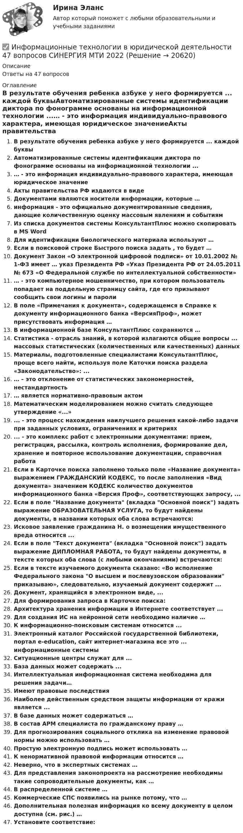      
          Описание
          Ответы на 47 вопросов 
          Оглавление
          В результате обучения ребенка азбуке у него формируется ... каждой буквыАвтоматизированные системы идентификации диктора по фонограмме основаны на информационной технологии ...… - это информация индивидуально-правового характера, имеющая юридическое значениеАкты правительства РФ издаются в видеДокументами являются носители информации, которые …информация - это официально документированные сведения, дающие количественную оценку массовым явлениям и событиямИз списка документов системы КонсультантПлюс можно скопировать в MS WordДля идентификации биологического материала используют …Если в поисковой строке Быстрого поиска задать , то будет …Документ Закон «О электронной цифровой подписи» от 10.01.2002 № 1-ФЗ имеет … указ Президента РФ «Указ Президента РФ от 24.05.2011 № 673 «О Федеральной службе по интеллектуальной собственности»… - это компьютерное мошенничество, при котором пользователь попадает на поддельную страницу сайта, где его призывают сообщить свои логины и паролиВ поле «Примечания к документа», содержащемся в Справке к документу информационного банка «ВерсияПроф», может присутствовать информация …В информационной базе КонсультантПлюс сохраняются …Статистика - отрасль знаний, в которой излагаются общие вопросы ... массовых статистических (количественных или качественных) данныхМатериалы, подготовленные специалистами КонсультантПлюс, проще всего найти, используя поле Каточки поиска раздела «Законодательство»: ...… – это отклонение от статистических закономерностей, нестандартность… является нормативно-правовым актомМатематическим моделированием можно считать следующее утверждение «...»... - это процесс нахождения наилучшего решения какой-либо задачи при заданных условиях, ограничениях и критериях... - это комплекс работ с электронными документами: прием, регистрация, рассылка, контроль исполнения, формирование дел, хранение и повторное использование документации, справочная работаЕсли в Карточке поиска заполнено только поле «Название документа» выражением ГРАЖДАНСКИЙ КОДЕКС, то после заполнения «Вид документа» значением КОДЕКС количество документов информационного банка «Версия Проф», соответствующих запросу, ...Если в поле Название документа (вкладка Основной поиск) задать выражение ОБРАЗОВАТЕЛЬНАЯ УСЛУГА, то будут найдены документы, в названии которых оба слова встречаются:Исковое заявление гражданина Н. о возмещении имущественного вреда относится ...Если в поле Текст документа (вкладка Основной поиск) задать выражение ДИПЛОМНАЯ РАБОТА, то будут найдены документы, в тексте которых оба слова (с любыми окончаниями) встречаются:Если в тексте изучаемого документа сказано: «Во исполнение Федерального закона О высшем и послевузовском образовании приказываю», следовательно, изучаемый документ содержит ...Документ, хранящийся в электронном виде, ...Для формирования запроса в Карточке поиска:Архитектура хранения информации в Интернете соответствует ...Для создания ИС на нейронной сети необходимо наличие …К информационно-поисковым системам относится ...Электронный каталог Российской государственной библиотеки, портал е-education, сайт интернет-магазина все это ... информационные системыСитуационные центры служат для ...База данных может содержать ...Интеллектуальная информационная система необходима для решения задачи…Имеют правовые последствияНаиболее действенным средством защиты информации от кражи является ...В базе данных может содержаться …В состав АРМ специалиста по гражданскому праву …Для прогнозирования социального отклика на изменение правовой нормы можно использовать …Простую электронную подпись может использовать …К ненормативной правовой информации относится …Неверно, что в экспертных системах …Для представления законопроекта на рассмотрение необходимы такие сопроводительные документы, как …В распределенной системе …Коммерческие СПС появились на рынке потому, что …Дополнительная полезная информация ко всему документу в целом доступна (см. рис.) …Установите соответствие: 
            
            
            ✅ Информационные технологии в юридической деятельности 30 вопросов СИНЕРГИЯ МТИ 2022✅ Информационные технологии в юридической деятельности 47 вопросов СИНЕРГИЯ МТИ 2022⭐ Информационные технологии в юридической деятельности [8 тем] (все ответы на тест Синергия / МТИ / МосАП, апрель 2023)⭐ Информационные технологии в юридической деятельности [8 тем] (все ответы на тест Синергия / МТИ / МосАП, ноябрь 2022)Информационные технологии в юридической деятельности  задание 1 Информационные технологии в юридической деятельности задание 1 (СИБУПК) (100%)ИНФОРМАЦИОННЫЕ ТЕХНОЛОГИИ В ЮРИДИЧЕСКОЙ ДЕЯТЕЛЬНОСТИ ММУ 2023г.💯 Информационные технологии в юридической деятельности [10 тем] (все ответы на тест Синергия / МТИ / МосАП, март 2023)💯 Информационные технологии в юридической деятельности [10 тем] (ответы на тест Синергия / МОИ / МТИ / МосАП, сентябрь 2023)💯 Информационные технологии в юридической деятельности [10 тем] (ответы на тест Синергия / МТИ / МосАП, август 2022)💯 Информационные технологии в юридической деятельности [10 тем] (ответы на тест Синергия / МТИ / МосАП, ноябрь 2022)💯 Информационные технологии в юридической деятельности [10 тем] (ответы на тест Синергия / МТИ / МосАП, февраль 2023)💯 Информационные технологии в юридической деятельности [10 тем] (правильные ответы на тест Синергия / МОИ / МТИ / МосАП, август 2023)Информационные технологии в юридической деятельности 1 (ответы на тест Синергия / МТИ / МОИ / МосАП)