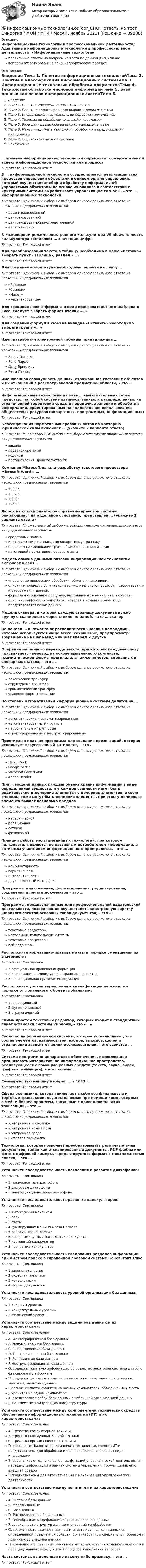      
            Описание
            Информационные технологии в профессиональной деятельности/ Адаптивные информационные технологии в профессиональной деятельности > Информационные технологииправильные ответы на вопросы из теста по данной дисциплиневопросы отсортированы в лексикографическом порядке 
            Оглавление
            Введение Тема 1. Понятие информационных технологийТема 2. Понятие и классификация информационных системТема 3. Информационные технологии обработки документовТема 4. Технологии обработки числовой информацииТема 5. База данных как основа информационных системТема 6. Мультимедийные технологии обработки и представления информацииТема 7. Справочно-правовые системыЗаключение … уровень информационных технологий определяет содержательный аспект информационной технологии или процессаТип ответа: Текcтовый ответ В … информационной технологии осуществляется реализация всех процессов управления объектами в едином органе управления, который осуществляет сбор и обработку информации об управляемых объектах и на основе их анализа в соответствии с критериями системы вырабатывает управляющие сигналы, – это … информационные технологииТип ответа: Одиночный выбор • с выбором одного правильного ответа из нескольких предложенных вариантовдецентрализованнойцентрализованнойцентрализованной рассредоточеннойиерархическойВ инженерном режиме электронного калькулятора Windows точность калькулятора составляет … значащие цифрыТип ответа: Текcтовый ответ Для преобразования текста в таблицу необходимо в меню «Вставка» выбрать пункт «Таблица», раздел «…»Тип ответа: Текcтовый ответ Для создания колонтитула необходимо перейти на ленту …Тип ответа: Одиночный выбор • с выбором одного правильного ответа из нескольких предложенных вариантов«Вставка»«Ссылки»«Макет»«Рецензирование»Для создания нового формата в виде пользовательского шаблона в Excel следует выбрать формат ячейки «…»Тип ответа: Текcтовый ответ Для создания формул в Word на вкладке «Вставить» необходимо выбрать группу «…»Тип ответа: Текcтовый ответ Идея разработки электронной таблицы принадлежала …Тип ответа: Одиночный выбор • с выбором одного правильного ответа из нескольких предложенных вариантовБлезу ПаскалюРене ПардоДэну БриклинуРеми ЛандауИменованная совокупность данных, отражающая состояние объектов и их отношений в рассматриваемой предметной области, – это …Тип ответа: Текcтовый ответ Информационные технологии на базе … вычислительных сетей представляют собой систему взаимосвязанных и распределенных на ограниченной территории средств передачи, хранения и обработки информации, ориентированных на коллективное использование общесетевых ресурсов (аппаратных, программных, информационных)Тип ответа: Текcтовый ответ Классификация нормативных правовых актов по критерию юридической силы включает … (укажите 2 варианта ответа)Тип ответа: Множественный выбор • с выбором нескольких правильных ответов из предложенных вариантовзаконыподзаконные актыкодексыпостановления Правительства РФКомпания Microsoft начала разработку текстового процессора Microsoft Word в …Тип ответа: Одиночный выбор • с выбором одного правильного ответа из нескольких предложенных вариантов1980 г.1982 г.1983 г.1984 г.Любой из классификаторов справочно-правовой системы, опирающийся на отдельное основание, представлен … (укажите 2 варианта ответа)Тип ответа: Множественный выбор • с выбором нескольких правильных ответов из предложенных вариантовсредствами поискаинструментом для поиска по конкретному признакуперечнем наименований групп объектов систематизациикатегорией нормативно-правового актаМодель обмена данными базовой информационной технологии включает в себя …Тип ответа: Одиночный выбор • с выбором одного правильного ответа из нескольких предложенных вариантовуправление процессами обработки, обмена и накопленияописание процедур организации вычислительного процесса, преобразования и отображения данныхформальное описание процедур, выполняемых в вычислительной сетиописание информационной базы, которая в компьютерном виде представляется базой данныхМодель сканера, в которой каждую страницу документа нужно вручную сканировать через стекло по одной, – это … сканерТип ответа: Текcтовый ответ На панели … в PowerPoint располагаются кнопки с командами, которые используются чаще всего: сохранение, предпросмотр, возращение на шаг назад или шаг вперед и другиеТип ответа: Текcтовый ответ Операция машинного перевода текста, при которой каждому слову присваивается перевод на основе выявленного контекста, грамматической формы оригинала, а также пометок, сделанных в словарных статьях, – это …Тип ответа: Одиночный выбор • с выбором одного правильного ответа из нескольких предложенных вариантовлексический трансферструктурные трансферграмматический трансферусловное форматированиеПо степени автоматизации информационные системы делятся на …Тип ответа: Одиночный выбор • с выбором одного правильного ответа из нескольких предложенных вариантовавтоматические и автоматизированныеавтоматизированные и ручныеперсональные и групповыеструктурированные и неструктурированныеПрестижная платная программа для создания презентаций, которая использует искусственный интеллект, – это …Тип ответа: Одиночный выбор • с выбором одного правильного ответа из нескольких предложенных вариантовHaiku DeckGoogle SlidesMicrosoft PowerPointAdobe ReaderПри … модели данных каждый объект хранит информацию в виде определенной сущности, и у каждой сущности могут быть родительские и дочерние элементы; у дочерних элементов, в свою очередь, тоже могут быть дочерние элементы, при этом у дочернего элемента бывает несколько предковТип ответа: Одиночный выбор • с выбором одного правильного ответа из нескольких предложенных вариантовиерархическойреляционнойсетевойфизическойПринцип работы мультимедийных технологий, при котором пользователь является не пассивным потребителем информации, а активным участником информационного пространства, – это …Тип ответа: Одиночный выбор • с выбором одного правильного ответа из нескольких предложенных вариантовкомбинаторностьвариативностьинтерактивностьдружественный интерфейсПрограммы для создания, форматирования, редактирования, сохранения и печати документов – это …Тип ответа: Текcтовый ответ Программы, предназначенные для профессиональной издательской деятельности, позволяющие осуществлять электронную верстку широкого спектра основных типов документов, – это …Тип ответа: Одиночный выбор • с выбором одного правильного ответа из нескольких предложенных вариантовтекстовые редакторынастольные издательские системытекстовые процессорывеб-редакторыРасположите нормативно-правовые акты в порядке уменьшения их значимости:Тип ответа: Сортировка1 официальная правовая информация2 информация индивидуально-правового характера3 неофициальная правовая информацияРасположите уровни управления и квалификации персонала в порядке от локального к более глобальным:Тип ответа: Сортировка1 операционный2 функциональный3 стратегическийСамый простой текстовый редактор, который входит в стандартный пакет установки системы Windows, – это «…»Тип ответа: Текcтовый ответ Свойство информационной системы, которое устанавливает, что состав элементов, взаимосвязей, входов, выходов, целей и ограничений зависит от целей исследователей, – это свойство …Тип ответа: Текcтовый ответ Система программно-аппаратного обеспечения, позволяющая организовать интерактивное информационное пространство, реализующееся с помощью разных средств (текста, звука, видео, графики, анимации), – это система …Тип ответа: Текcтовый ответ Суммирующую машину изобрел … в 1643 г.Тип ответа: Текcтовый ответ Сфера экономики, которая включает в себя все финансовые и торговые транзакции, осуществляемые при помощи компьютерных сетей, и бизнес-процессы, связанные с проведением таких транзакций, – это …Тип ответа: Одиночный выбор • с выбором одного правильного ответа из нескольких предложенных вариантовэлектронная экономикаэлектронная коммерцияэлектронная средацифровая экономикаТехнология, которая позволяет преобразовывать различные типы документов, такие как отсканированные документы, PDF-файлы или фото с цифровой камеры, в редактируемые форматы с возможностью поиска, – это …Тип ответа: Текcтовый ответ Установите последовательность появления и развития диктофонов:Тип ответа: Сортировка1 микрокасетные диктофоны2 цифровые диктофоны3 многофункциональные диктофоныУстановите последовательность развития калькуляторов:Тип ответа: Сортировка1 Антикерский механизм2 абак3 счеты4 суммирующая машина Блеза Паскаля5 калькулятор на лампах6 программируемый настольный калькулятор7 карманный калькулятор8 программа-калькуляторУстановите последовательность следования разделов информации при быстром поиске в справочной правовой системе КонсльтантПлюсТип ответа: Сортировка1 законодательство2 судебная практика3 консультации4 формы документовУстановите последовательность уровней организации баз данных:Тип ответа: Сортировка1 внешний уровень2 концептуальный уровень3 физический уровеньУстановите соответствие между видами баз данных и их характеристиками:Тип ответа: СопоставлениеA. Фактографическая база данныхB. Документальная база данныхC. Распределенная база данныхD. Централизованная база данныхE. Реляционная база данныхF. Неструктурированная база данныхG. содержит краткую информацию об объектах некоторой системы в строго фиксированном форматеH. содержит документы самого разного типа: текстовые, графические, звуковые, мультимедийныеI. разные ее части хранятся на разных компьютерах, объединенных в сетьJ. хранится на одном компьютереK. представляет собой базу данных с табличной организацией данныхL. не имеет четкой (реляционной) структурыУстановите соответствие между компонентами технических средств обеспечения информационных технологий (ИТ) и их характеристиками:Тип ответа: СопоставлениеA. Средства компьютерной техникиB. Средства коммуникационной техникиC. Средства организационной техникиD. составляют базис всего комплекса технических средств ИТ и предназначены для обработки и преобразования различных видов информацииE. обеспечивают одну из основных функций управленческой деятельности – передачу информации в рамках системы управления и обмен данными с внешней средойF. предназначены для автоматизации и механизации управленческой деятельностиУстановите соответствие между понятиями и их характеристиками:Тип ответа: СопоставлениеA. Сетевые базы данныхB. Модель данныхC. База данныхD. Распределенная база данныхE. своеобразная модификация иерархических баз данныхF. совокупность структур данных и операций их обработкиG. совокупность взаимосвязанных и вместе хранящихся данных из определенной предметной области, организованных специальным образом и хранимых во внешней памятиH. хранение и управление данными в нескольких узлах компьютерной сети и передачу данных между ними в процессе выполнения запросовЧасть системы, выделенная по какому-либо признаку, – это …Тип ответа: Текcтовый ответ   
            
            
            Информационные Технологии. Маршрутизатор и как он работает и как проверяет его настройку и работу💯 Информационные технологии.ои(dor_СПО) (ответы на тест Синергия / МОИ / МТИ / МосАП, ноябрь 2023)Информационные технологии основы ПК.Информационные технологии (ОТВЕТЫ на вступительный тест Синергия/МТИ/МОСАП)Информационные технологии Ответы на тест Синергия МОИ МТИИнформационные Технологии ПК. Сборка материнской платы ми кулер.Информационные технологии. Понятие полноты информации....Информационные технологии и системы в профессиональной деятельности (ДОУА) Практическое занятие 2. Задания 4, 8, 10  НСПКИнформационные технологии и системы в профессиональной деятельности НСПК ДОУА Тестовые вопросы к разделу 1Информационные технологии и системы в профессиональной деятельности НСПК ДОУА Тестовые вопросы к разделу 2Информационные технологии и системы в профессиональной деятельности НСПК ДОУА Тестовые вопросы к разделу 3Информационные технологии и системы в профессиональной деятельности НСПК ДОУА Тестовые вопросы к разделу 4Информационные технологии и системы в профессиональной деятельности НСПК ДОУА Тестовые вопросы к разделу 5Информационные технологии, ИТОГОВЫЙ ТЕСТ, 25 вопросов на 100%, СИБУПК, 1 курс