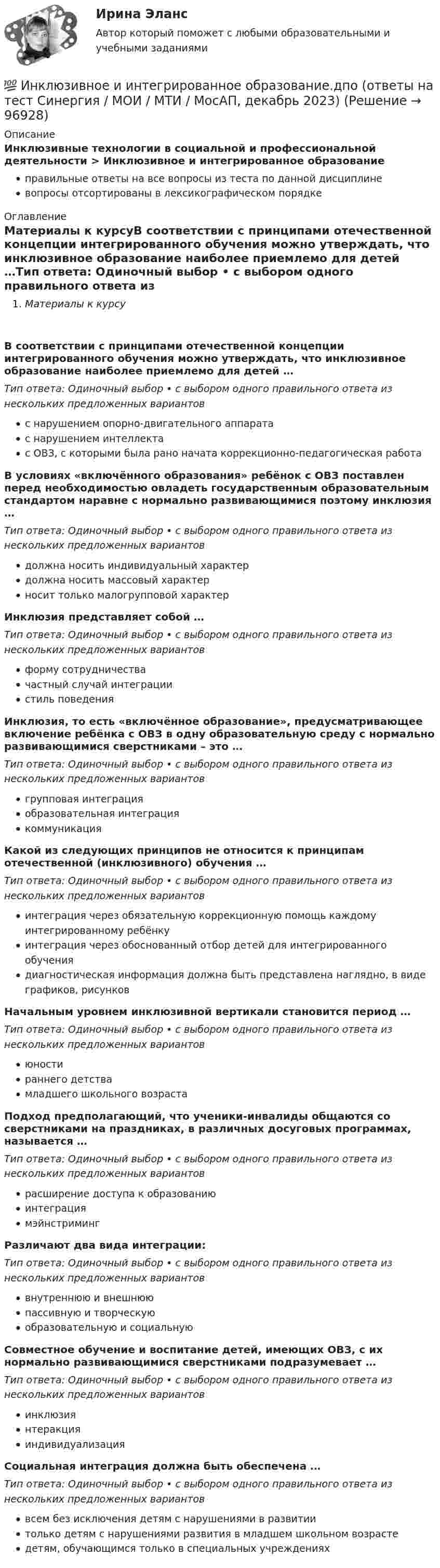      
            Описание
            Инклюзивные технологии в социальной и профессиональной деятельности > Инклюзивное и интегрированное образованиеправильные ответы на все вопросы из теста по данной дисциплиневопросы отсортированы в лексикографическом порядке 
            Оглавление
            Материалы к курсуВ соответствии с принципами отечественной концепции интегрированного обучения можно утверждать, что инклюзивное образование наиболее приемлемо для детей …Тип ответа: Одиночный выбор • с выбором одного правильного ответа из нескольких предложенных вариантовс нарушением опорно-двигательного аппаратас нарушением интеллектас ОВЗ, с которыми была рано начата коррекционно-педагогическая работаВ условиях «включённого образования» ребёнок с ОВЗ поставлен перед необходимостью овладеть государственным образовательным стандартом наравне с нормально развивающимися поэтому инклюзия …Тип ответа: Одиночный выбор • с выбором одного правильного ответа из нескольких предложенных вариантовдолжна носить индивидуальный характердолжна носить массовый характерносит только малогрупповой характерИнклюзия представляет собой …Тип ответа: Одиночный выбор • с выбором одного правильного ответа из нескольких предложенных вариантовформу сотрудничествачастный случай интеграциистиль поведенияИнклюзия, то есть «включённое образование», предусматривающее включение ребёнка с ОВЗ в одну образовательную среду с нормально развивающимися сверстниками – это …Тип ответа: Одиночный выбор • с выбором одного правильного ответа из нескольких предложенных вариантовгрупповая интеграцияобразовательная интеграциякоммуникацияКакой из следующих принципов не относится к принципам отечественной (инклюзивного) обучения …Тип ответа: Одиночный выбор • с выбором одного правильного ответа из нескольких предложенных вариантовинтеграция через обязательную коррекционную помощь каждому интегрированному ребёнкуинтеграция через обоснованный отбор детей для интегрированного обучениядиагностическая информация должна быть представлена наглядно, в виде графиков, рисунковНачальным уровнем инклюзивной вертикали становится период …Тип ответа: Одиночный выбор • с выбором одного правильного ответа из нескольких предложенных вариантовюностираннего детствамладшего школьного возрастаПодход предполагающий, что ученики-инвалиды общаются со сверстниками на праздниках, в различных досуговых программах, называется …Тип ответа: Одиночный выбор • с выбором одного правильного ответа из нескольких предложенных вариантоврасширение доступа к образованиюинтеграциямэйнстримингРазличают два вида интеграции:Тип ответа: Одиночный выбор • с выбором одного правильного ответа из нескольких предложенных вариантоввнутреннюю и внешнююпассивную и творческуюобразовательную и социальнуюСовместное обучение и воспитание детей, имеющих ОВЗ, с их нормально развивающимися сверстниками подразумевает …Тип ответа: Одиночный выбор • с выбором одного правильного ответа из нескольких предложенных вариантовинклюзиянтеракцияиндивидуализацияСоциальная интеграция должна быть обеспечена …Тип ответа: Одиночный выбор • с выбором одного правильного ответа из нескольких предложенных вариантоввсем без исключения детям с нарушениями в развитиитолько детям с нарушениями развития в младшем школьном возрастедетям, обучающимся только в специальных учреждениях  
            
            
            Инклюзивное и интегрированное образование (АДПО)💯 Инклюзивное и интегрированное образование.дпо (ответы на тест Синергия / МОИ / МТИ / МосАП, декабрь 2023)💯 Инклюзивное и интегрированное образование.дпо (правильные ответы на тест Синергия / МОИ / МТИ / МосАП)Инклюзивное и интегрированное образование тест МТИ МОИ СИНЕРГИЯ (все ответы✅90/100 баллов)Инклюзивное и интегрированное образование (тест с ответами Синергия/МОИ/ МТИ /МОСАП)Инклюзивное образование лиц с ограниченными возможностями здоровья⭐ Инклюзивное образование: проектирование и реализация (ответы на тесты Синергия / МТИ / МосАП, ноябрь 2022)Инженерно-техническая поддержка сопровождения информационных систем (тест с ответами Синергия/МОИ/ МТИ)Инженерный дизайн CAD. Часть 1 (тест с ответами) 100%Инженерный дизайн CAD. Часть 1 (тест с ответами) 95%Инженерный дизайн CAD. Часть 2 (тест с ответами) 75%Инженер по знаниям – это …Инжиниринг и управление крупными проектами_Ответы на тесты Moscow Business Academy /Московская Бизнес Академия, дисциплина полностью.Инжиниринг и управление крупными проектами_практическое задание по дисциплине, MBA, Moscow Business Academy/Московской Бизнес Академии (100 баллов из 100).