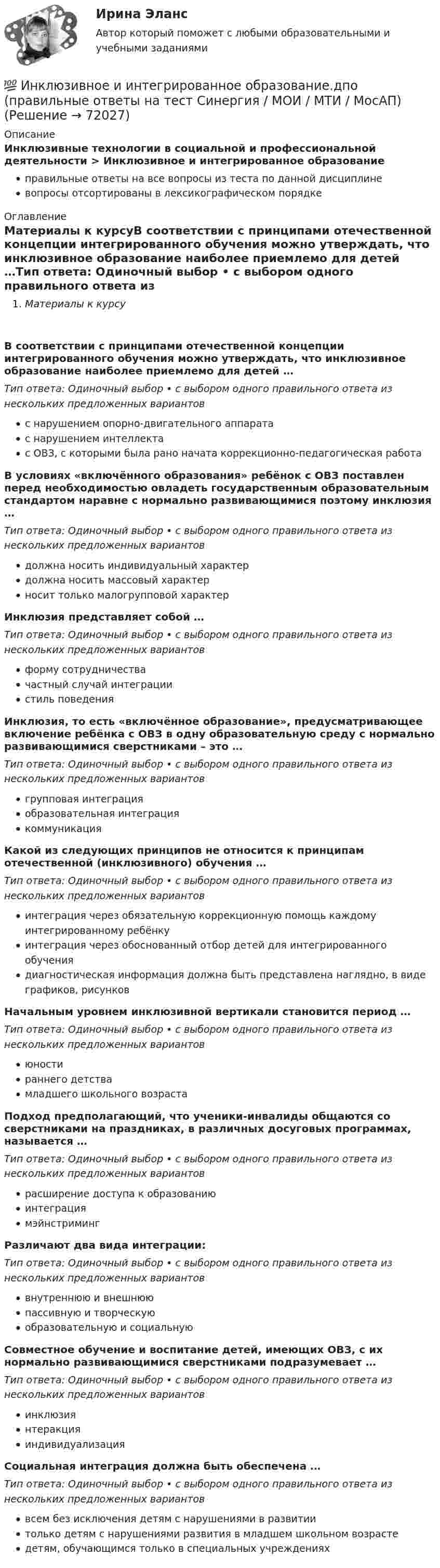      
            Описание
            Инклюзивные технологии в социальной и профессиональной деятельности > Инклюзивное и интегрированное образованиеправильные ответы на все вопросы из теста по данной дисциплиневопросы отсортированы в лексикографическом порядке 
            Оглавление
            Материалы к курсуВ соответствии с принципами отечественной концепции интегрированного обучения можно утверждать, что инклюзивное образование наиболее приемлемо для детей …Тип ответа: Одиночный выбор • с выбором одного правильного ответа из нескольких предложенных вариантовс нарушением опорно-двигательного аппаратас нарушением интеллектас ОВЗ, с которыми была рано начата коррекционно-педагогическая работаВ условиях «включённого образования» ребёнок с ОВЗ поставлен перед необходимостью овладеть государственным образовательным стандартом наравне с нормально развивающимися поэтому инклюзия …Тип ответа: Одиночный выбор • с выбором одного правильного ответа из нескольких предложенных вариантовдолжна носить индивидуальный характердолжна носить массовый характерносит только малогрупповой характерИнклюзия представляет собой …Тип ответа: Одиночный выбор • с выбором одного правильного ответа из нескольких предложенных вариантовформу сотрудничествачастный случай интеграциистиль поведенияИнклюзия, то есть «включённое образование», предусматривающее включение ребёнка с ОВЗ в одну образовательную среду с нормально развивающимися сверстниками – это …Тип ответа: Одиночный выбор • с выбором одного правильного ответа из нескольких предложенных вариантовгрупповая интеграцияобразовательная интеграциякоммуникацияКакой из следующих принципов не относится к принципам отечественной (инклюзивного) обучения …Тип ответа: Одиночный выбор • с выбором одного правильного ответа из нескольких предложенных вариантовинтеграция через обязательную коррекционную помощь каждому интегрированному ребёнкуинтеграция через обоснованный отбор детей для интегрированного обучениядиагностическая информация должна быть представлена наглядно, в виде графиков, рисунковНачальным уровнем инклюзивной вертикали становится период …Тип ответа: Одиночный выбор • с выбором одного правильного ответа из нескольких предложенных вариантовюностираннего детствамладшего школьного возрастаПодход предполагающий, что ученики-инвалиды общаются со сверстниками на праздниках, в различных досуговых программах, называется …Тип ответа: Одиночный выбор • с выбором одного правильного ответа из нескольких предложенных вариантоврасширение доступа к образованиюинтеграциямэйнстримингРазличают два вида интеграции:Тип ответа: Одиночный выбор • с выбором одного правильного ответа из нескольких предложенных вариантоввнутреннюю и внешнююпассивную и творческуюобразовательную и социальнуюСовместное обучение и воспитание детей, имеющих ОВЗ, с их нормально развивающимися сверстниками подразумевает …Тип ответа: Одиночный выбор • с выбором одного правильного ответа из нескольких предложенных вариантовинклюзиянтеракцияиндивидуализацияСоциальная интеграция должна быть обеспечена …Тип ответа: Одиночный выбор • с выбором одного правильного ответа из нескольких предложенных вариантоввсем без исключения детям с нарушениями в развитиитолько детям с нарушениями развития в младшем школьном возрастедетям, обучающимся только в специальных учреждениях  
            
            
            💯 Инклюзивное и интегрированное образование.дпо (ответы на тест Синергия / МОИ / МТИ / МосАП, декабрь 2023)💯 Инклюзивное и интегрированное образование.дпо (правильные ответы на тест Синергия / МОИ / МТИ / МосАП)Инклюзивное и интегрированное образование тест МТИ МОИ СИНЕРГИЯ (все ответы✅90/100 баллов)Инклюзивное и интегрированное образование (тест с ответами Синергия/МОИ/ МТИ /МОСАП)Инклюзивное образование лиц с ограниченными возможностями здоровья⭐ Инклюзивное образование: проектирование и реализация (ответы на тесты Синергия / МТИ / МосАП, ноябрь 2022)💯 Инклюзивное образование: проектирование и реализация (ответы на тесты Синергия / МТИ / МосАП, январь 2023)Инженерный дизайн CAD. Часть 1 (тест с ответами) 100%Инженерный дизайн CAD. Часть 1 (тест с ответами) 95%Инженерный дизайн CAD. Часть 2 (тест с ответами) 75%Инженер по знаниям – это …Инжиниринг и управление крупными проектами_Ответы на тесты Moscow Business Academy /Московская Бизнес Академия, дисциплина полностью.Инжиниринг и управление крупными проектами_практическое задание по дисциплине, MBA, Moscow Business Academy/Московской Бизнес Академии (100 баллов из 100).Инициаторы – это …