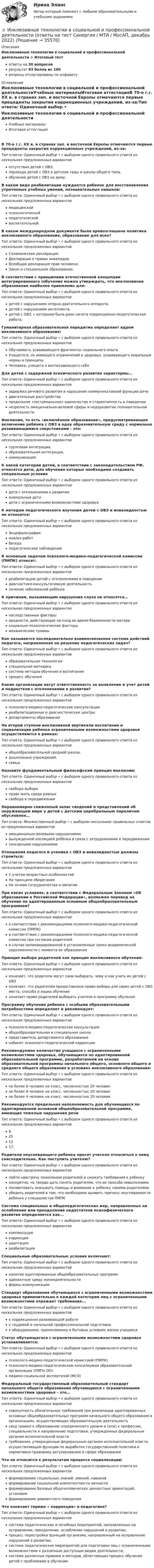      
          Описание
          Инклюзивные технологии в социальной и профессиональной деятельности > Итоговый тестответы на 30 вопросоврезультат 93 балла из 100вопросы отсортированы по алфавиту 
          Оглавление
          Инклюзивные технологии в социальной и профессиональной деятельностиУчебные материалыИтоговая аттестацияВ 70-е г.г. XX в. в странах зап. и восточной Европы отмечаются первые прецеденты закрытия коррекционных учреждений, из-за:Тип ответа: Одиночный выбор • с выбором одного правильного ответа из нескольких предложенных вариантовотсутствия детей с ОВЗ,перевода детей с ОВЗ в детские сады и школы общего типа,обучения детей с ОВЗ на дому.В каком виде реабилитации нуждается ребенок для восстановления утраченных учебных умений, познавательных навыков:Тип ответа: Одиночный выбор • с выбором одного правильного ответа из нескольких предложенных вариантовмедицинскойпсихологическойпедагогическойвоспитательнойВ каком международном документе была провозглашена политика инклюзивного образования, образование для всех?Тип ответа: Одиночный выбор • с выбором одного правильного ответа из нескольких предложенных вариантовСаламанкская декларация;Декларация о правах инвалидов;Всеобщая декларация прав человека;Закон о специальном образовании.В соответствии с принципами отечественной концепции интегрированного (обучения можно утверждать, что инклюзивное образование наиболее приемлемо для:Тип ответа: Одиночный выбор • с выбором одного правильного ответа из нескольких предложенных вариантовдетей с нарушением опорно-двигательного аппарата,детей с нарушением интеллекта,детей с ОВЗ, с которыми была рано начата коррекционно-педагогическая работа.Гуманитарная образовательная парадигма определяет ядром инклюзивного образования:Тип ответа: Одиночный выбор • с выбором одного правильного ответа из нескольких предложенных вариантовОбучаемого, усваивающего фрагменты социального опытаУчащегося, не имеющего ограничений в здоровье, усваивающего моральные нормы и принципыЧеловека, учащего и воспитывающего себяДля детей с задержкой психического развития характерны…Тип ответа: Одиночный выбор • с выбором одного правильного ответа из нескольких предложенных вариантовзадержка речевого развития и нарушение коммуникативной функции речидвигательные расстройствапредельное «экстремальное» одиночество и стереотипность в поведениинезрелость эмоционально-волевой сферы и недоразвитие познавательной деятельностиИнклюзия, то есть «включённое образование», предусматривающее включение ребёнка с ОВЗ в одну образовательную среду с нормально развивающимися сверстниками - это:Тип ответа: Одиночный выбор • с выбором одного правильного ответа из нескольких предложенных вариантовгрупповая интеграция,образовательная интеграция,коммуникация.К какой категории детей, в соответствии с законодательством РФ, относятся дети, для обучения которых необходимо создавать специальные условияТип ответа: Одиночный выбор • с выбором одного правильного ответа из нескольких предложенных вариантовдети с отклонениями в развитиианомальные детидети с ограниченными возможностями здоровьяК методам педагогического изучения детей с ОВЗ и инвалидностью не относится:Тип ответа: Одиночный выбор • с выбором одного правильного ответа из нескольких предложенных вариантовЭнцефалографияанализ работбеседапедагогическое наблюдениеК основным задачам психолого-медико-педагогической комиссии (ПМПК) относят:Тип ответа: Одиночный выбор • с выбором одного правильного ответа из нескольких предложенных вариантовреабилитацию детей с отклонениями в поведениидиагностико-консультативную деятельностьлечение заболеваний ребёнкаК причинам, вызывающим нарушения слуха не относятся…Тип ответа: Одиночный выбор • с выбором одного правильного ответа из нескольких предложенных вариантовнаследственные факторывредности, действующие на плод во время беременности материсоциально-психологические факторымеханические травмыКак называется последовательно взаимосвязанная система действий педагога, направленная на решение педагогических задач?Тип ответа: Одиночный выбор • с выбором одного правильного ответа из нескольких предложенных вариантовобразовательная технологияспециальная методикасистема методов обучения и воспитанияпроцесс обученияКакие организации несут ответственность за выявление и учет детей и подростков с отклонениями в развитии?Тип ответа: Одиночный выбор • с выбором одного правильного ответа из нескольких предложенных вариантовпсихолого-медико-педагогические консультацииреабилитационные и диагностические центрыдепартаменты образованияНа второй ступени инклюзивной вертикали воспитание и социализация ребенка ограниченными возможностями здоровья осуществляются в рамках:Тип ответа: Одиночный выбор • с выбором одного правильного ответа из нескольких предложенных вариантовобщеобразовательной средней школы,дошкольных учреждений,семьи.Назовите фундаментальный философский принцип инклюзии:Тип ответа: Одиночный выбор • с выбором одного правильного ответа из нескольких предложенных вариантовсвобода выбораправо жить среди равныхсвобода в передвиженииНеравномерно сниженный запас сведений и представлений об окружающем мире у детей с детским церебральным параличом обусловлен…Тип ответа: Множественный выбор • с выбором нескольких правильных ответов из предложенных вариантовэмоционально-волевыми нарушениямивынужденной изоляцией ребёнка в связи с затруднениями в передвижениисенсорными нарушениямиОтношения педагога и ученика с ОВЗ и инвалидностью должны строиться:Тип ответа: Одиночный выбор • с выбором одного правильного ответа из нескольких предложенных вариантовС учетом возрастных особенностейНа принципе обереганияНа основе сотрудничества и эмпатииПри каких условиях, в соответствии с Федеральным Законом «Об образовании в Российской Федерации», возможен перевод на обучение по адаптированным основным общеобразовательным программам?Тип ответа: Одиночный выбор • с выбором одного правильного ответа из нескольких предложенных вариантовв соответствии с рекомендациями психолого-медико-педагогической комиссии (ПМПК)в соответствии с рекомендациями психолого-медико-педагогической комиссии при согласии родителейв случае неликвидированной в установленные сроки академической задолженности с момента ее образованияПринцип выбора родителей как принцип инклюзивного обучения:Тип ответа: Одиночный выбор • с выбором одного правильного ответа из нескольких предложенных вариантовозначает, что родители могут сами выбирать, чему и как учить их детей с ОВЗозначает, что родителям предоставлено право выбора для своих детей с ОВЗ места, способа и языка обученияозначает право родителей выбирать учителя и программу обученияПрограмму обучения ребенка с особыми образовательными потребностями определяет и рекомендует:Тип ответа: Одиночный выбор • с выбором одного правильного ответа из нескольких предложенных вариантовпсихолого-медико-педагогическая консультацияобщеобразовательная и специальная школапредставитель департамента образованиякабинет психолого-педагогической коррекцииРекомендуемое количество учащихся с ограниченными возможностями здоровья, обучающихся по адаптированной образовательной программе, разработанной на основе образовательной программы начального общего, основного общего и среднего общего образования в условиях инклюзивного образования:Тип ответа: Одиночный выбор • с выбором одного правильного ответа из нескольких предложенных вариантовне более 6 человек на класс, численностью 20 человекне более 8 человек на класс, численностью 20 человекне более 4 человек на класс, численностью 20 человекРекомендуется предельная наполняемость для обучающихся по адаптированной основной общеобразовательной программе, имеющих тяжелые нарушения речиТип ответа: Одиночный выбор • с выбором одного правильного ответа из нескольких предложенных вариантов6251217.Родители неуспевающего ребенка просят учителя относиться к нему снисходительно. Как поступить учителю?Тип ответа: Одиночный выбор • с выбором одного правильного ответа из нескольких предложенных вариантовпойти навстречу пожеланию родителей и снижать требования к ребенкуконкретно, но твердо дать понять родителям, что их просьба невыполнимапосоветовать оказывать помощь и внимание к ребенку самими родителямиубедить родителей в том, что необходимо выявить причину неуспеваемости ребенка у специалистов ПМПКСистема специальных и общепедагогических мер, направленных на ослабление или преодоление недостатков психофизического развития определяется как...Тип ответа: Одиночный выбор • с выбором одного правильного ответа из нескольких предложенных вариантовкомпенсациякоррекцияадаптацияреабилитацияСпециальные образовательные условия включают:Тип ответа: Одиночный выбор • с выбором одного правильного ответа из нескольких предложенных вариантовналичие адаптированных общеобразовательных программадекватную среду жизнедеятельностиформы коммуникацииСтандарт образования обучающихся с ограниченными возможностями здоровья применительно к каждой категории лиц с ограниченными возможностями отражает требования...Тип ответа: Одиночный выбор • с выбором одного правильного ответа из нескольких предложенных вариантовк коррекционно-развивающей работек трудовой и начальной профессиональной подготовкек оборудованию, применяемому в бытовых условиях жизни учащихсяСтатус обучающегося с ограниченными возможностями здоровья устанавливается:Тип ответа: Одиночный выбор • с выбором одного правильного ответа из нескольких предложенных вариантовпсихолого-медико-педагогической комиссией (ПМПК)психолого-медико-педагогическим консилиумом образовательной организации (ПМПк ОО)медико-социальной экспертизой (МСЭ)Федеральный государственный образовательный стандарт начального общего образования обучающихся с ограниченными возможностями здоровья – это…Тип ответа: Одиночный выбор • с выбором одного правильного ответа из нескольких предложенных вариантовсовокупность обязательных требований при реализации адаптированных основных общеобразовательных программ начального общего образования в организациях, осуществляющих образовательную деятельностьсвод правил к образованию определенного уровня и (или) к профессии, специальности и направлению подготовки, утвержденных федеральным органом исполнительной властитребования, утвержденные федеральным органом исполнительной власти, осуществляющим функции по выработке государственной политики и нормативно-правовому регулированию в сфере образованияЧто не относится к результатам процесса социализации:Тип ответа: Одиночный выбор • с выбором одного правильного ответа из нескольких предложенных вариантовформирование социальных знаний, умений, навыковформирование социальной компетентности личностиформирование базовых общечеловеческих ценностных ориентаций, установокформирование девиантного поведенияЧто означает термин « коррекция» в педагогике?Тип ответа: Одиночный выбор • с выбором одного правильного ответа из нескольких предложенных вариантовсистема педагогических и лечебных мероприятий, направленных на исправление, преодоление, ослабление нарушений в развитии;процесс перестройки функций организма, направленный на исправление нарушений в развитии;система педагогических мероприятий для подготовки лиц с ограниченными возможностями к различным доступным видам деятельности;система различных приемов и методов, облегчающих процесс обучения детей с проблемами в обучении. 
            
            
            Инклюзивные технологии в социальной и профессиональной деятельности (ответы на тест Синергия / МТИ / МОИ / МосАП, 95 вопросов)⭐ Инклюзивные технологии в социальной и профессиональной деятельности (ответы на тест Синергия / МТИ / МосАП, декабрь 2022)💯 Инклюзивные технологии в социальной и профессиональной деятельности (ответы на тест Синергия / МТИ / МосАП, февраль 2023)💯 Инклюзивные технологии в социальной и профессиональной деятельности (правильные ответы на тест Синергия / МОИ / МТИ / МосАП)💯 Инклюзивные технологии в социальной и профессиональной деятельности (правильные ответы на тест Синергия / МОИ / МТИ / МосАП, август 2023)Инклюзивные технологии в социальной и профессиональной деятельности Синергия Инклюзивные технологии в социальной и профессиональной деятельности.СинергияИнклюзивные технологии в социальной и профессиональной деятельности, 38 вопросов (ответы на тест Синергия / МТИ / МОИ / МосАП)💯 Инклюзивные технологии в социальной и профессиональной деятельности [без тем] (ответы на тест Синергия / МТИ / МосАП, январь 2023)💯 Инклюзивные технологии в социальной и профессиональной деятельности (все ответы на тест Синергия / МТИ / МосАП, апрель 2023)💯 Инклюзивные технологии в социальной и профессиональной деятельности (все ответы на тест Синергия / МТИ / МосАП, март 2023)💯 Инклюзивные технологии в социальной и профессиональной деятельности [Конспект 1-9] (ответы на тест Синергия / МОИ / МТИ / МосАП, декабрь 2023)💯 Инклюзивные технологии в социальной и профессиональной деятельности [Конспект 1-9] (ответы на тест Синергия / МОИ / МТИ / МосАП, октябрь 2023)💯 Инклюзивные технологии в социальной и профессиональной деятельности [Конспект 1-9] (ответы на тест Синергия / МОИ / МТИ / МосАП, январь 2024)