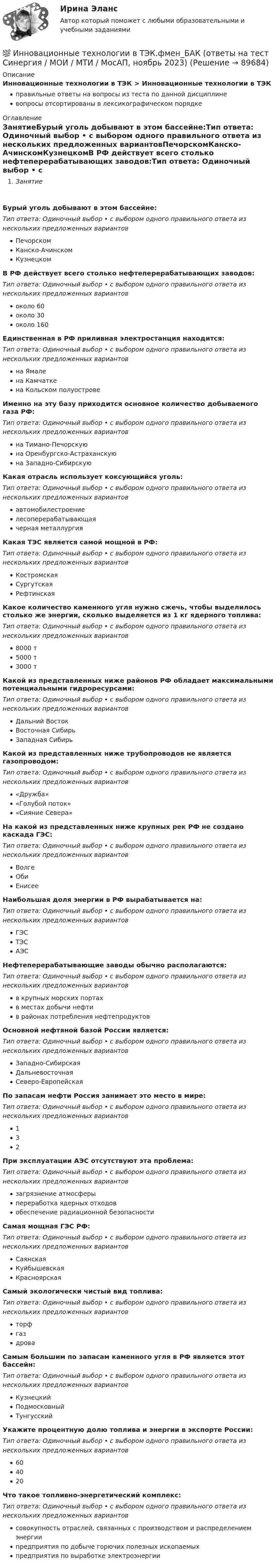      
            Описание
            Инновационные технологии в ТЭК > Инновационные технологии в ТЭКправильные ответы на вопросы из теста по данной дисциплиневопросы отсортированы в лексикографическом порядке 
            Оглавление
            ЗанятиеБурый уголь добывают в этом бассейне:Тип ответа: Одиночный выбор • с выбором одного правильного ответа из нескольких предложенных вариантовПечорскомКанско-АчинскомКузнецкомВ РФ действует всего столько нефтеперерабатывающих заводов:Тип ответа: Одиночный выбор • с выбором одного правильного ответа из нескольких предложенных вариантовоколо 60около 30около 160Единственная в РФ приливная электростанция находится:Тип ответа: Одиночный выбор • с выбором одного правильного ответа из нескольких предложенных вариантовна Ямалена Камчаткена Кольском полуостровеИменно на эту базу приходится основное количество добываемого газа РФ:Тип ответа: Одиночный выбор • с выбором одного правильного ответа из нескольких предложенных вариантовна Тимано-Печорскуюна Оренбургско-Астраханскуюна Западно-СибирскуюКакая отрасль использует коксующийся уголь:Тип ответа: Одиночный выбор • с выбором одного правильного ответа из нескольких предложенных вариантовавтомобилестроениелесоперерабатывающаячерная металлургияКакая ТЭС является самой мощной в РФ:Тип ответа: Одиночный выбор • с выбором одного правильного ответа из нескольких предложенных вариантовКостромскаяСургутскаяРефтинскаяКакое количество каменного угля нужно сжечь, чтобы выделилось столько же энергии, сколько выделяется из 1 кг ядерного топлива:Тип ответа: Одиночный выбор • с выбором одного правильного ответа из нескольких предложенных вариантов8000 т5000 т3000 тКакой из представленных ниже районов РФ обладает максимальными потенциальными гидроресурсами:Тип ответа: Одиночный выбор • с выбором одного правильного ответа из нескольких предложенных вариантовДальний ВостокВосточная СибирьЗападная СибирьКакой из представленных ниже трубопроводов не является газопроводом:Тип ответа: Одиночный выбор • с выбором одного правильного ответа из нескольких предложенных вариантов«Дружба»«Голубой поток»«Сияние Севера»На какой из представленных ниже крупных рек РФ не создано каскада ГЭС:Тип ответа: Одиночный выбор • с выбором одного правильного ответа из нескольких предложенных вариантовВолгеОбиЕнисееНаибольшая доля энергии в РФ вырабатывается на:Тип ответа: Одиночный выбор • с выбором одного правильного ответа из нескольких предложенных вариантовГЭСТЭСАЭСНефтеперерабатывающие заводы обычно располагаются:Тип ответа: Одиночный выбор • с выбором одного правильного ответа из нескольких предложенных вариантовв крупных морских портахв местах добычи нефтив районах потребления нефтепродуктовОсновной нефтяной базой России является:Тип ответа: Одиночный выбор • с выбором одного правильного ответа из нескольких предложенных вариантовЗападно-СибирскаяДальневосточнаяСеверо-ЕвропейскаяПо запасам нефти Россия занимает это место в мире:Тип ответа: Одиночный выбор • с выбором одного правильного ответа из нескольких предложенных вариантов132При эксплуатации АЭС отсутствуют эта проблема:Тип ответа: Одиночный выбор • с выбором одного правильного ответа из нескольких предложенных вариантовзагрязнение атмосферыпереработка ядерных отходовобеспечение радиационной безопасностиСамая мощная ГЭС РФ:Тип ответа: Одиночный выбор • с выбором одного правильного ответа из нескольких предложенных вариантовСаянскаяКуйбышевскаяКрасноярскаяСамый экологически чистый вид топлива:Тип ответа: Одиночный выбор • с выбором одного правильного ответа из нескольких предложенных вариантовторфгаздроваСамым большим по запасам каменного угля в РФ является этот бассейн:Тип ответа: Одиночный выбор • с выбором одного правильного ответа из нескольких предложенных вариантовКузнецкийПодмосковныйТунгусскийУкажите процентную долю топлива и энергии в экспорте России:Тип ответа: Одиночный выбор • с выбором одного правильного ответа из нескольких предложенных вариантов604020Что такое топливно-энергетический комплекс:Тип ответа: Одиночный выбор • с выбором одного правильного ответа из нескольких предложенных вариантовсовокупность отраслей, связанных с производством и распределением энергиипредприятия по добыче горючих полезных ископаемыхпредприятия по выработке электроэнергии  
            
            
            Инновационные технологии в ТЭК-тест с ответами Синергия💯 Инновационные технологии в ТЭК.фмен_БАК (ответы на тест Синергия / МОИ / МТИ / МосАП, ноябрь 2023)Инновационные технологии преподавания психологии. Синергия. ✅ Ответы на ИТОГОВЫЙ ТЕСТ. На отлично!Инновационные технологии работы с детьми с ограниченными возможностями здоровьяИнновационные технологии работы с детьми с ограниченными возможностями здоровьяИнновационные технологии регионального управления 3 заданияИнновационный менеджментИнновационное решение в менеджментеИнновационное управление ... персоналом представляет собой управление, направленное на повышение эффективности предприятия на основе внедрения новшеств в методы планирования, организации, мотивации и координации трудовой деятельности работников.Инновационные проекты фирмы сущность, основные этапы формирования и реализацииИнновационные системы имеют следующие параметры: … (укажите 2 варианта ответа) Инновационные технологии в административно-государственном управленииИнновационные технологии в административно-государственном управлении Инновационные технологии в административно-государственном управлении. ПКЗ. СИУ РАНХИГС