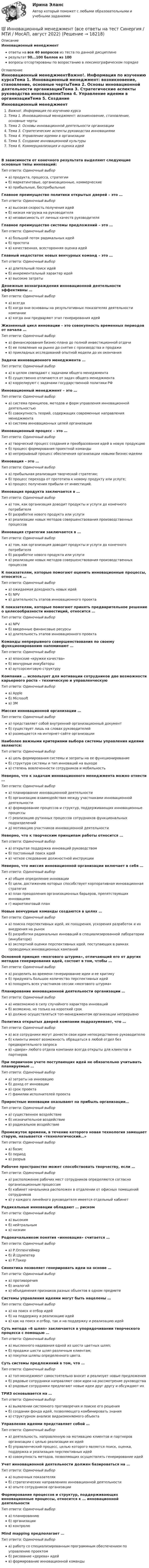     
          Описание
          Инновационный менеджментответы на все 40 вопросов из теста по данной дисциплинерезультат 90...100 баллов из 100вопросы отсортированы по возрастанию в лексикографическом порядке 
          Оглавление
          Инновационный менеджментВажно!. Информация по изучению курсаТема 1. Инновационный менеджмент: возникновение, становление, основные чертыТема 2. Основы инновационной деятельности организацииТема 3. Стратегические аспекты руководства инновациямиТема 4. Управление идеями в организацииТема 5. Создание инновационной культурыТема 6. Коммерциализация и оценка идейВ зависимости от конечного результата выделяют следующие основные типы инноваций:Тип ответа: Одиночный выбора) продукта, процесса, стратегииб) маркетинговые, организационные, коммерческиев) прибыльные, бесприбыльныеГлавное преимущество политики открытых дверей – это …Тип ответа: Одиночный выбора) высокая скорость получения идейб) низкая нагрузка на руководителяв) независимость от личных качеств руководителяГлавное преимущество системы предложений – это …Тип ответа: Одиночный выбора) большой поток радикальных идейб) простотав) качественная, всесторонняя оценка идейГлавный недостаток новых венчурных команд – это …Тип ответа: Одиночный выбора) длительный поиск идейб) инкрементальный характер идейв) высокие затратыДенежные вознаграждения инновационной деятельности эффективны …Тип ответа: Одиночный выбора) всегдаб) когда они основаны на результативных показателях деятельности компаниив) когда они предваряют этап генерирования идейЖизненный цикл инновации – это совокупность временных периодов от начала …Тип ответа: Одиночный выбора) финансирования бизнес-плана до полной инвестиционной отдачиб) ее появления на рынке до снятия с производства и продажив) прикладных исследований опытной модели до их окончанияЗадачи инновационного менеджмента …Тип ответа: Одиночный выбора) в целом совпадают с задачами общего менеджментаб) существенно отличаются от задач общего менеджментав) коррелируют с задачами государственной политики РФИнновационный менеджмент – это …Тип ответа: Одиночный выбора) система принципов, методов и форм управления инновационной деятельностьюб) совокупность теорий, содержащих современные направления менеджментав) система инновационных целей организацииИнновационный процесс – это …Тип ответа: Одиночный выбора) творческий процесс создания и преобразования идей в новую продукциюб) процесс формирования проектной командыв) непрерывный процесс обеспечения организации новыми бизнес-идеямиИнновация – это …Тип ответа: Одиночный выбора) прибыльная реализация творческой стратегии;б) процесс перехода от прототипа к новому продукту или услуге;в) процесс получения прибыли от инвестиций.Инновация продукта заключается в …Тип ответа: Одиночный выбора) том, как организация доводит продукты и услуги до конечного потребителяб) разработке нового продукта или услугив) реализации новых методов совершенствования производственных процессовИнновация стратегии заключается в …Тип ответа: Одиночный выбора) том, как организация доводит продукты и услуги до конечного потребителяб) разработке нового продукта или услугив) реализации новых методов совершенствования производственных процессовК показателям, которые помогают оценить инновационные процессы, относится …Тип ответа: Одиночный выбора) ожидаемая доходность новых идейб) NPVв) длительность этапов инновационного проектаК показателям, которые помогают принять предварительное решение о целесообразности инвестиций, относится …Тип ответа: Одиночный выбора) NPVб) введенные финансовые ресурсыв) длительность этапов инновационного проектаКоманды непрерывного совершенствования по своему функционированию напоминают …Тип ответа: Одиночный выбора) японские «кружки качества»б) венчурные инкубаторыв) аутсорсинговую структуруКомпания … использует для мотивации сотрудников две возможности карьерного роста – техническую и управленческуюТип ответа: Одиночный выбора) Appleб) Microsoftв) 3MМиссия инновационной организации …Тип ответа: Одиночный выбора) представляет собой внутренний организационный документб) существует лишь на словах руководителейв) размещается на интернет-сайте организацииНаиболее важными критериями выбора системы управления идеями являются:Тип ответа: Одиночный выбора) цель формирования системы и затраты на ее функционированиеб) структура системы и тип инноваций на выходев) степень вовлеченности сотрудников и мобильностьНеверно, что к задачам инновационного менеджмента можно отнести …Тип ответа: Одиночный выбора) планирование инновационной деятельностиб) организацию взаимодействия между участниками инновационной деятельностив) формирование процессов и структур, поддерживающих инновационные процессыг) реализацию рутинных процессов сотрудников функциональных подразделенийд) мотивацию участников инновационной деятельностиНеверно, что к творческим принципам работы относится …Тип ответа: Одиночный выбора) открытая поддержка инноваций руководствомб) постоянный поиск идейв) четкое следование должностной инструкцииНеверно, что миссия инновационной организации включает в себя …Тип ответа: Одиночный выбора) общее определение инновацииб) цели, достижению которых способствует корпоративная инновационная стратегияв) план преодоления организационных барьеров, препятствующих инновациямг) маркетинговый планНовые венчурные команды создаются в целях …Тип ответа: Одиночный выбора) поиска перспективных идей, их поощрения, ускорения разработок и их внедрения на рынокб) разработки радикальных инноваций в специализированной лаборатории (инкубаторе)в) экспертной оценки перспективных идей, поступающих в рамках проводимых инновационных кампанийОсновной принцип «мозгового штурма», отличающий его от других методов генерирования идей, состоит в том, чтобы …Тип ответа: Одиночный выбора) разделить во времени генерирование идеи и ее критикуб) придумать большое количество перспективных идейв) поощрить всех участников сессии «мозгового штурма»Планирование инновационной деятельности организации …Тип ответа: Одиночный выбора) невозможно в силу случайного характера инновацийб) возможно, но только на короткий срокв) должно осуществляться топ-менеджментом организации непрерывноПолитика открытых дверей компании подразумевает, что …Тип ответа: Одиночный выбора) все сотрудники могут донести свои идеи непосредственно руководителюб) клиенты имеют возможность обращаться в любой отдел без предварительного запросав) «двери» любого отдела компании всегда открыты для клиентов и партнеровПри первичном учете поступающих идей не обязательно учитывать планируемые …Тип ответа: Одиночный выбора) затраты на инновациюб) доход от инновациив) срок проектаг) фамилии исполнителей проектаПриростные инновации оказывают на прибыль организации…Тип ответа: Одиночный выбора) существенное воздействиеб) незначительное воздействиев) радикальное воздействиеПромежуток времени, в течение которого новая технология замещает старую, называется «технологический…»Тип ответа: Одиночный выбора) базисб) периодв) разрывРабочее пространство может способствовать творчеству, если …Тип ответа: Одиночный выбора) расположение рабочих мест сотрудников определяются согласно организационным процессамб) кабинет начальника расположен в отдалении от офисных помещений сотрудниковв) у каждого линейного руководителя имеется отдельный кабинетРадикальные инновации обладают … рискомТип ответа: Одиночный выбора) высокимб) нейтральнымв) низкимРодоначальником понятия «инновация» считается …Тип ответа: Одиночный выбора) Р.Оппенгеймерб) Й.Шумпетерв) Р.ТакерСинектика позволяет генерировать идеи на основе …Тип ответа: Одиночный выбора) противоречияб) аналогийв) объединения признаков разных объектов в одном предметеСистемы управления идеями могут быть нацелены …Тип ответа: Одиночный выбора) на поиск и отбор идейб) на поддержку и реализацию идейв) как на поиск и отбор, так и на поддержку и реализацию идейСуть метода «6 шляп» заключается в упорядочивании творческого процесса с помощью …Тип ответа: Одиночный выбора) мысленного надевания одной из шести цветных шляп;б) продажи шести шляп различным клиентам;в) покупки шляпы определенного цвета.Суть системы предложений в том, что …Тип ответа: Одиночный выбора) топ-менеджмент самостоятельно вносит и реализует новые предложенияб) рядовые сотрудники направляют свои идеи на рассмотрение руководствав) рядовые сотрудники предлагают новые идеи друг другу и обсуждают ихТРИЗ основывается на …Тип ответа: Одиночный выбора) выявлении системного противоречия и поиске его решенияб) создании фонда идей, позволяющего комбинировать знанияв) структурном анализе видоизменяемого объектаУправление идеями представляет собой …Тип ответа: Одиночный выбора) деятельность, направленную на мотивацию клиентов и партнеров организации с целью реализации их идейб) управленческий процесс, целью которого является поиск, оценка, поддержка и реализация перспективных идейв) совокупность методов, позволяющих осуществлять генерирование идейУчет инновационной деятельности должен базироваться на …Тип ответа: Одиночный выбора) оценочных показателяхб) стратегических направлениях инновационной деятельностив) опыте сотрудников организацииФормирование процессов и структур, поддерживающих инновационные процессы, относится к … инновационной деятельностиТип ответа: Одиночный выбора) планированиюб) организациив) контролюMind mapping предполагает …Тип ответа: Одиночный выбора) работу со специализированным программным обеспечением по управлению проектомб) рисование «дерева» идейв) формирование инновационной команды  
            
            
            Инновационный менеджмент - вариант №1💯 Инновационный менеджмент (все ответы на тест Синергия / МТИ / МосАП, август 2022)Инновационный менеджмент задание  2 💯 Инновационный менеджмент [итоговая аттестация] (ответы на тест Синергия / МТИ / МосАП, сентябрь 2022)Инновационный менеджмент Итоговый и Компетентностный тест Ответы Синергия МОИ МТИИнновационный менеджмент, итоговый, компетентностный тест (ответы на тест Синергия / МТИ / МОИ / МосАП)Инновационный менеджмент, итоговый, компетентностный тесты (ответы на тест Синергия / МТИ / МОИ / МосАП, 68 вопросов)💯 Инновационный менеджмент [4 темы] (ответы на тесты Синергия / МТИ / МосАП, апрель 2023)💯 Инновационный менеджмент [4 темы] (ответы на тесты Синергия / МТИ / МосАП, май 2023)💯 Инновационный менеджмент [4 темы] (ответы на тесты Синергия / МТИ / МосАП, март 2023)💯 Инновационный менеджмент [4 темы] (ответы на тесты Синергия / МТИ / МосАП, февраль 2023)💯 Инновационный менеджмент [4 темы] (ответы на тесты Синергия / МТИ / МосАП, январь 2023)💯 Инновационный менеджмент [4 темы] (правильные ответы на тест Синергия / МОИ / МТИ / МосАП)ИННОВАЦИОННЫЙ МЕНЕДЖМЕНТ-70 тестовых вопросов