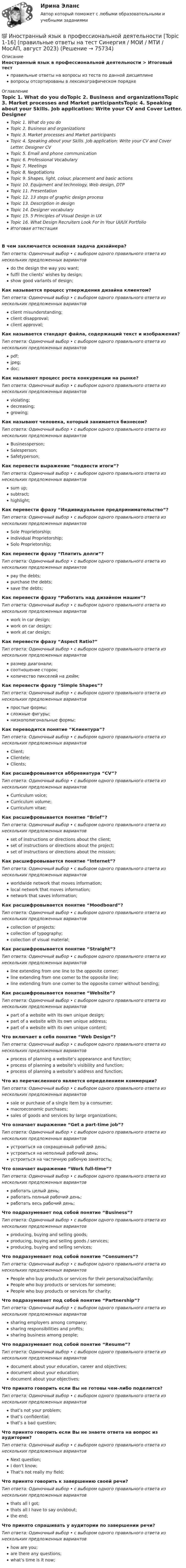      
            Описание
            Иностранный язык в профессиональной деятельности > Итоговый тестправильные ответы на вопросы из теста по данной дисциплиневопросы отсортированы в лексикографическом порядке 
            Оглавление
            Topic 1. What do you doTopic 2. Business and organizationsTopic 3. Market processes and Market participantsTopic 4. Speaking about your Skills. Job application: Write your CV and Cover Letter. Designer CVTopic 5. Email and phone communicationTopic 6. Professional VocabularyTopic 7. MeetingsTopic 8. NegotiationsTopic 9. Shapes, light, colour, placement and basic actionsTopic 10. Equipment and technology, Web design, DTPTopic 11. PresentationTopic 12. 13 steps of graphic design processTopic 13. Description in designTopic 14. Designer vocabularyTopic 15. 5 Principles of Visual Design in UXTopic 16. What Design Recruiters Look For In Your UI/UX PortfolioИтоговая аттестацияВ чем заключается основная задача дизайнера?Тип ответа: Одиночный выбор • с выбором одного правильного ответа из нескольких предложенных вариантовdo the design the way you want;fulfil the clients’ wishes by design;show good variants of design;Как называется процесс утверждения дизайна клиентом?Тип ответа: Одиночный выбор • с выбором одного правильного ответа из нескольких предложенных вариантовclient misunderstanding;client disapproval;client approval;Как называется стандарт файла, содержащий текст и изображения?Тип ответа: Одиночный выбор • с выбором одного правильного ответа из нескольких предложенных вариантовpdf;jpeg;doc;Как называют процесс роста конкуренции на рынке?Тип ответа: Одиночный выбор • с выбором одного правильного ответа из нескольких предложенных вариантовviolating;decreasing;growing;Как называют человека, который занимается бизнесом?Тип ответа: Одиночный выбор • с выбором одного правильного ответа из нескольких предложенных вариантовBusinessperson;Salesperson;Safetyperson;Как перевести выражение “подвести итоги”?Тип ответа: Одиночный выбор • с выбором одного правильного ответа из нескольких предложенных вариантовsum up;subtract;highlight;Как перевести фразу “Индивидуальное предпринимательство”?Тип ответа: Одиночный выбор • с выбором одного правильного ответа из нескольких предложенных вариантовSole Proprietorship;Individual Proprietorship;Solo Proprietorship;Как перевести фразу “Платить долги”?Тип ответа: Одиночный выбор • с выбором одного правильного ответа из нескольких предложенных вариантовpay the debts;purchase the debts;save the debts;Как перевести фразу “Работать над дизайном машин”?Тип ответа: Одиночный выбор • с выбором одного правильного ответа из нескольких предложенных вариантовwork in car design;work on car design;work at car design;Как перевести фразу “Aspect Ratio?”Тип ответа: Одиночный выбор • с выбором одного правильного ответа из нескольких предложенных вариантовразмер диагонали;соотношение сторон;количество пикселей на дюйм;Как перевести фразу “Simple Shapes”?Тип ответа: Одиночный выбор • с выбором одного правильного ответа из нескольких предложенных вариантовпростые формы;сложные фигуры;низкополигональные формы;Как переводится понятие “Клиентура”?Тип ответа: Одиночный выбор • с выбором одного правильного ответа из нескольких предложенных вариантовClient;Clientele;Clients;Как расшифровывается аббревиатура “CV”?Тип ответа: Одиночный выбор • с выбором одного правильного ответа из нескольких предложенных вариантовCurriculum voice;Curriculum volume;Curriculum vitae;Как расшифровывается понятие “Brief”?Тип ответа: Одиночный выбор • с выбором одного правильного ответа из нескольких предложенных вариантовset of instructions or directions about the client;set of instructions or directions about the project;set of instructions or directions about the mission;Как расшифровывается понятие “Internet”?Тип ответа: Одиночный выбор • с выбором одного правильного ответа из нескольких предложенных вариантовworldwide network that moves information;local network that moves information;network that saves information;Как расшифровывается понятие “Moodboard”?Тип ответа: Одиночный выбор • с выбором одного правильного ответа из нескольких предложенных вариантовcollection of projects;collection of typography;collection of visual material;Как расшифровывается понятие “Straight”?Тип ответа: Одиночный выбор • с выбором одного правильного ответа из нескольких предложенных вариантовline extending from one line to the opposite corner;line extending from one corner to the opposite line;line extending from one corner to the opposite corner without bending;Как расшифровывается понятие “Website”?Тип ответа: Одиночный выбор • с выбором одного правильного ответа из нескольких предложенных вариантовpart of a website with its own unique design;part of a website with its own unique address;part of a website with its own unique content;Что включает в себя понятие “Web Design”?Тип ответа: Одиночный выбор • с выбором одного правильного ответа из нескольких предложенных вариантовprocess of planning a website’s appearance and function;process of planning a website’s visibility and function;process of planning a website’s address and function;Что из перечисленного является определением коммерции?Тип ответа: Одиночный выбор • с выбором одного правильного ответа из нескольких предложенных вариантовsale or purchase of a single item by a consumer;macroeconomic purchases;sales of goods and services by large organizations;Что означает выражение “Get a part-time job”?Тип ответа: Одиночный выбор • с выбором одного правильного ответа из нескольких предложенных вариантовустроиться на сокращенный рабочий день;устроиться на неполный рабочий день;устроиться на частичную рабочую занятость;Что означает выражение “Work full-time”?Тип ответа: Одиночный выбор • с выбором одного правильного ответа из нескольких предложенных вариантовработать целый день;работать полный рабочий день;работать весь рабочий день;Что подразумевает под собой понятие “Business”?Тип ответа: Одиночный выбор • с выбором одного правильного ответа из нескольких предложенных вариантовproducing, buying and selling goods;producing, buying and selling goods / services;producing, buying and selling services;Что подразумевает под собой понятие “Consumers”?Тип ответа: Одиночный выбор • с выбором одного правильного ответа из нескольких предложенных вариантовPeople who buy products or services for their personal/social/family;People who buy products or services for someone;People who buy products or services for charity;Что подразумевает под собой понятие “Partnership”?Тип ответа: Одиночный выбор • с выбором одного правильного ответа из нескольких предложенных вариантовsharing employers among company;sharing responsibilities and profits;sharing business among people;Что подразумевает под собой понятие “Resume”?Тип ответа: Одиночный выбор • с выбором одного правильного ответа из нескольких предложенных вариантовdocument about your education, career and objectives;document about your education;document about your objectives;Что принято говорить если Вы не готовы чем-либо поделится?Тип ответа: Одиночный выбор • с выбором одного правильного ответа из нескольких предложенных вариантовthat’s not your problem;that’s confidential;that’s a bad question;Что принято говорить если Вы не знаете ответа на вопрос из аудитории?Тип ответа: Одиночный выбор • с выбором одного правильного ответа из нескольких предложенных вариантовNext question;I don't know;That’s not really my field;Что принято говорить к завершению своей речи?Тип ответа: Одиночный выбор • с выбором одного правильного ответа из нескольких предложенных вариантовthats all I got;thats all I have to say on/about;the end;Что принято спрашивать у аудитории по завершении речи?Тип ответа: Одиночный выбор • с выбором одного правильного ответа из нескольких предложенных вариантовhow are you;are there any questions;what’s time is it now;  
            
            
            💯 Иностранный язык в профессиональной деятельности [Topic 1-16] (ответы на тест Синергия / МОИ / МТИ / МосАП, сентябрь 2023)💯 Иностранный язык в профессиональной деятельности [Topic 1-16] (правильные ответы на тест Синергия / МОИ / МТИ / МосАП, август 2023)«Иностранный язык в профессиональной деятельности (английский)»  для студентов заочного обученияИностранный язык в профессиональной деятельности / Английский язык в профессиональной деятельности, ответы на тесты (итоговый, компетентностный тест), 81 ответ. Синергия / МТИ / МОИ / МосАПИностранный язык в профессиональной деятельности. Английский язык. (пересдача)Иностранный язык в профессиональной деятельности (англ.) (тест с ответами Синергия)Иностранный язык в профессиональной деятельности (Банковское дело) Синергия МТИ МосАП Ответы на тесты для самопроверки с 17 по 20Иностранный язык в профессиональной деятельности (3 семестр Экономика) тест с ответами КОЛЛЕДЖ СинергияИностранный язык в профессиональной деятельности, 47 вопросов, сборник ответов (ответы на тест Синергия / МТИ / МОИ / МосАП, 153 вопроса)Иностранный язык в профессиональной деятельности 4к2с. Итоговый тест. (КСУ)Иностранный язык в профессиональной деятельности / 67 вопросовИностранный язык в профессиональной деятельности  85 БАЛЛ Иностранный язык в профессиональной деятельности CИНЕРГИЯИностранный язык в профессиональной деятельности (IT) тест с ответами Колледж Синергия