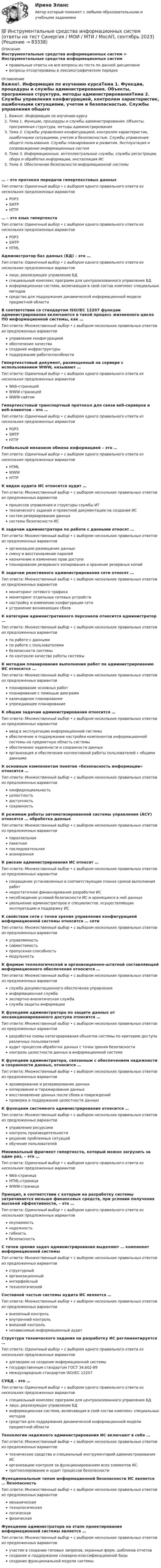      
            Описание
            Инструментальные средства информационных систем > Инструментальные средства информационных системправильные ответы на все вопросы из теста по данной дисциплиневопросы отсортированы в лексикографическом порядке 
            Оглавление
            Важно!. Информация по изучению курсаТема 1. Функции, процедуры и службы администрирования. Объекты, программная структура, методы администрированияТема 2. Службы управления конфигурацией, контролем характеристик, ошибочными ситуациями, учетом и безопасностью. Службы управления общего пользования. Службы планирования и развития. Эксплуатация и сопровождение информационных системТема 3. Информационные, интеллектуальные службы, службы регистрации, сбора и обработки информации, инсталляция ИСТема 4. Обеспечение безопасности информационной системы… – это протокол передачи гипертекстовых данныхТип ответа: Одиночный выбор • с выбором одного правильного ответа из нескольких предложенных вариантовPOP3SMTPHTTP… – это язык гипертекстаТип ответа: Одиночный выбор • с выбором одного правильного ответа из нескольких предложенных вариантовPOP3SMTPHTMLАдминистратор баз данных (БД) – это …Тип ответа: Одиночный выбор • с выбором одного правильного ответа из нескольких предложенных вариантовлицо, реализующее управление БДспециальный комплекс программ для централизованного управления БДинформационная система, включающая в свой состав комплекс специальных методовсредство для поддержания динамической информационной модели предметной областиВ соответствии со стандартом ISO/IEC 12207 функции администрирования включаются в такой процесс жизненного цикла ПО информационной системы, как …Тип ответа: Множественный выбор • с выбором нескольких правильных ответов из предложенных вариантовуправление конфигурациейобеспечение качествасоздание инфраструктурыподдержание работоспособностиГипертекстовый документ, размещенный на сервере с использованием WWW, называют …Тип ответа: Одиночный выбор • с выбором одного правильного ответа из нескольких предложенных вариантовWeb-страницейWWW-страницейWWW-сайтомГипертекстовый транспортный протокол для связи веб-серверов и веб-клиентов – это …Тип ответа: Одиночный выбор • с выбором одного правильного ответа из нескольких предложенных вариантовPOP3SMTPHTTPГлобальный механизм обмена информацией – это …Тип ответа: Одиночный выбор • с выбором одного правильного ответа из нескольких предложенных вариантовHTMLWWWHTTPК видам аудита ИС относится аудит …Тип ответа: Множественный выбор • с выбором нескольких правильных ответов из предложенных вариантовпроцессов управления и структуры службы ИТтехнического задания и проектной документации на создание ИСсистем резервирования данныхсистемы безопасности ИСК задачам администратора по работе с данными относят …Тип ответа: Множественный выбор • с выбором нескольких правильных ответов из предложенных вариантоворганизацию размещения данныхсмену и восстановление паролейназначение и изменение прав доступапланирование резервного копирования и хранение резервных копийК задачам реактивного администрирования сети относят …Тип ответа: Множественный выбор • с выбором нескольких правильных ответов из предложенных вариантовмониторинг сетевого трафикамониторинг отдельных сетевых устройствнастройку и изменение конфигурации сетиустранение возникающих сбоевК категории административного персонала относится администратор …Тип ответа: Множественный выбор • с выбором нескольких правильных ответов из предложенных вариантовпо работе с даннымипо работе с пользователямибезопасности системыпо контролю качества работы системыК методам планирования выполнения работ по администрированию ИС относится …Тип ответа: Множественный выбор • с выбором нескольких правильных ответов из предложенных вариантовпланирование основных работпланирование с помощью диаграммкалендарное планированиеупреждающее планированиеК общим задачам администрирования относится …Тип ответа: Множественный выбор • с выбором нескольких правильных ответов из предложенных вариантовввод в эксплуатацию информационной системыобеспечение и поддержание настройки компонентов информационной системы на предметную область системыобеспечение надежности и сохранности данныхорганизация и обеспечение коллективной работы пользователей с общими даннымиК основным компонентам понятия «безопасность информации» относится …Тип ответа: Множественный выбор • с выбором нескольких правильных ответов из предложенных вариантовконфиденциальностьцелостностьдоступностьсохранностьК режимам работы автоматизированной системы управления (АСУ) относятся … обработка данныхТип ответа: Множественный выбор • с выбором нескольких правильных ответов из предложенных вариантовпараллельнаяпакетнаяпоследовательнаяасинхроннаяК рискам администрирования ИС относят …Тип ответа: Множественный выбор • с выбором нескольких правильных ответов из предложенных вариантовсокращение установленных в соответствующих планах сроков выполнения работнедостаточное финансирование разработки ИСнесоблюдение условий безопасности ИС и хранящихся в ней данныхувольнение администраторов и специалистов, осуществляющих эксплуатацию и поддержку ИСК свойствам сети с точки зрения управления конфигурацией информационной системы относится … сетиТип ответа: Множественный выбор • с выбором нескольких правильных ответов из предложенных вариантовуправляемостьсовместимостьпропускная способностьмодульностьК формам технологической и организационно-штатной составляющей информационного обеспечения относится …Тип ответа: Множественный выбор • с выбором нескольких правильных ответов из предложенных вариантовслужба документационного обеспечения управленияинформационная службаэкспертно-аналитическая службаслужба защиты информацииК функциям администратора по защите данных от несанкционированного доступа относится …Тип ответа: Множественный выбор • с выбором нескольких правильных ответов из предложенных вариантовразработка схемы категорирования объектов системы по критерию доступа различных пользователейаудит процессов обработки данных с точки зрения безопасностиконтроль целостности данных в информационной системеК функциям администратора, связанным с обеспечением надежности и сохранности данных, относится …Тип ответа: Множественный выбор • с выбором нескольких правильных ответов из предложенных вариантовархивирование и резервирование данныхкопирование и тиражирование данныхвосстановление данных после сбоев и поврежденийпроверка и поддержание целостности данныхК функциям системного администрирования относится …Тип ответа: Множественный выбор • с выбором нескольких правильных ответов из предложенных вариантовуправление ресурсамиконтроль производительностирешение проблемных ситуацийобучение пользователейМинимальный фрагмент гипертекста, который можно загрузить за один раз, – это …Тип ответа: Одиночный выбор • с выбором одного правильного ответа из нескольких предложенных вариантовWeb-страницаHTML-страницаWWW-страницаПринцип, в соответствии с которым на разработку системы затрачивается меньше финансовых средств, при условии получения высокой эффективности, – это …Тип ответа: Одиночный выбор • с выбором одного правильного ответа из нескольких предложенных вариантовокупаемостьнадежностьгибкостьбезопасностьС точки зрения задач администрирования выделяют … компонент информационной системыТип ответа: Множественный выбор • с выбором нескольких правильных ответов из предложенных вариантовструктурныйорганизационныйинтерфейсныйтехнологическийСоставной частью системы аудита ИС является …Тип ответа: Множественный выбор • с выбором нескольких правильных ответов из предложенных вариантоввнезапный контрольвнутренний контрольвнешний контрольнезависимый информационный аудитСтруктура технического задания на разработку ИС регламентируется …Тип ответа: Одиночный выбор • с выбором одного правильного ответа из нескольких предложенных вариантовдоговором на создание информационной системыгосударственным стандартом ГОСТ 34.602-89международным стандартом ISO/IEC 12207СУБД – это …Тип ответа: Одиночный выбор • с выбором одного правильного ответа из нескольких предложенных вариантовспециальный комплекс программ для централизованного управления БДлицо, реализующее управление БДинформационная система, включающая в свой состав комплекс специальных методовсредство для поддержания динамической информационной модели предметной областиТехнологии надежного администрирования ИС включают в себя …Тип ответа: Множественный выбор • с выбором нескольких правильных ответов из предложенных вариантовтехнические средства и специальный инструментарий администрирования ИСорганизацию контроля за функционированием всех элементов ИСпротоколирование и аудит процессов безопасностиФункциональным типом информационной безопасности ИС является … безопасностьТип ответа: Множественный выбор • с выбором нескольких правильных ответов из предложенных вариантовмеханическаятехнологическаялогическаяфизическаяФункциями администратора на этапе проектирования информационной системы является …Тип ответа: Множественный выбор • с выбором нескольких правильных ответов из предложенных вариантовучастие в создании типовых запросов, экранных форм, шаблонов отчетовсоздание и поддержание словарно-классификационной базысоздание функциональной модели системы  
            
            
            💯 Инструментальные средства информационных систем (ответы на тест Синергия / МОИ / МТИ / МосАП, ноябрь 2023)💯 Инструментальные средства информационных систем (ответы на тест Синергия / МОИ / МТИ / МосАП, сентябрь 2023)Инструментальные средства информационных систем (ОТВЕТЫ СИНЕРГИЯ)💯 Инструментальные средства информационных систем (правильные ответы на тест Синергия / МОИ / МТИ / МосАП)💯 Инструментальные средства информационных систем (правильные ответы на тест Синергия / МОИ / МТИ / МосАП, август 2023)Инструментальные средства информационных систем СинергияИнструментальные средства информационных систем (Синергия). Инструментальные средства информационных систем. решение проблемных ситуацийИнструментальные средства информационных систем 6 семестрИнструментальные средства информационных систем 96 Балл 💯 Инструментальные средства информационных систем (все ответы на тест Синергия / МТИ / МосАП, ноябрь 2022)💯 Инструментальные средства информационных систем (все ответы на тест Синергия / МТИ / МосАП, ноябрь 2022)💯 Инструментальные средства информационных систем (все ответы на тест Синергия / МТИ / МосАП, январь 2023)Инструментальные средства информационных систем (обучение) 6 семестр - тест с ответами Синергия - 2023Инструментальные средства информационных систем Ответы на тест Синергия МОИ МТИ