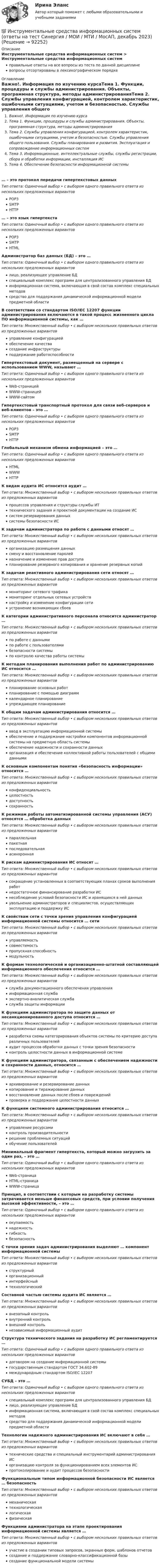      
            Описание
            Инструментальные средства информационных систем > Инструментальные средства информационных системправильные ответы на все вопросы из теста по данной дисциплиневопросы отсортированы в лексикографическом порядке 
            Оглавление
            Важно!. Информация по изучению курсаТема 1. Функции, процедуры и службы администрирования. Объекты, программная структура, методы администрированияТема 2. Службы управления конфигурацией, контролем характеристик, ошибочными ситуациями, учетом и безопасностью. Службы управления общего пользования. Службы планирования и развития. Эксплуатация и сопровождение информационных системТема 3. Информационные, интеллектуальные службы, службы регистрации, сбора и обработки информации, инсталляция ИСТема 4. Обеспечение безопасности информационной системы… – это протокол передачи гипертекстовых данныхТип ответа: Одиночный выбор • с выбором одного правильного ответа из нескольких предложенных вариантовPOP3SMTPHTTP… – это язык гипертекстаТип ответа: Одиночный выбор • с выбором одного правильного ответа из нескольких предложенных вариантовPOP3SMTPHTMLАдминистратор баз данных (БД) – это …Тип ответа: Одиночный выбор • с выбором одного правильного ответа из нескольких предложенных вариантовлицо, реализующее управление БДспециальный комплекс программ для централизованного управления БДинформационная система, включающая в свой состав комплекс специальных методовсредство для поддержания динамической информационной модели предметной областиВ соответствии со стандартом ISO/IEC 12207 функции администрирования включаются в такой процесс жизненного цикла ПО информационной системы, как …Тип ответа: Множественный выбор • с выбором нескольких правильных ответов из предложенных вариантовуправление конфигурациейобеспечение качествасоздание инфраструктурыподдержание работоспособностиГипертекстовый документ, размещенный на сервере с использованием WWW, называют …Тип ответа: Одиночный выбор • с выбором одного правильного ответа из нескольких предложенных вариантовWeb-страницейWWW-страницейWWW-сайтомГипертекстовый транспортный протокол для связи веб-серверов и веб-клиентов – это …Тип ответа: Одиночный выбор • с выбором одного правильного ответа из нескольких предложенных вариантовPOP3SMTPHTTPГлобальный механизм обмена информацией – это …Тип ответа: Одиночный выбор • с выбором одного правильного ответа из нескольких предложенных вариантовHTMLWWWHTTPК видам аудита ИС относится аудит …Тип ответа: Множественный выбор • с выбором нескольких правильных ответов из предложенных вариантовпроцессов управления и структуры службы ИТтехнического задания и проектной документации на создание ИСсистем резервирования данныхсистемы безопасности ИСК задачам администратора по работе с данными относят …Тип ответа: Множественный выбор • с выбором нескольких правильных ответов из предложенных вариантоворганизацию размещения данныхсмену и восстановление паролейназначение и изменение прав доступапланирование резервного копирования и хранение резервных копийК задачам реактивного администрирования сети относят …Тип ответа: Множественный выбор • с выбором нескольких правильных ответов из предложенных вариантовмониторинг сетевого трафикамониторинг отдельных сетевых устройствнастройку и изменение конфигурации сетиустранение возникающих сбоевК категории административного персонала относится администратор …Тип ответа: Множественный выбор • с выбором нескольких правильных ответов из предложенных вариантовпо работе с даннымипо работе с пользователямибезопасности системыпо контролю качества работы системыК методам планирования выполнения работ по администрированию ИС относится …Тип ответа: Множественный выбор • с выбором нескольких правильных ответов из предложенных вариантовпланирование основных работпланирование с помощью диаграммкалендарное планированиеупреждающее планированиеК общим задачам администрирования относится …Тип ответа: Множественный выбор • с выбором нескольких правильных ответов из предложенных вариантовввод в эксплуатацию информационной системыобеспечение и поддержание настройки компонентов информационной системы на предметную область системыобеспечение надежности и сохранности данныхорганизация и обеспечение коллективной работы пользователей с общими даннымиК основным компонентам понятия «безопасность информации» относится …Тип ответа: Множественный выбор • с выбором нескольких правильных ответов из предложенных вариантовконфиденциальностьцелостностьдоступностьсохранностьК режимам работы автоматизированной системы управления (АСУ) относятся … обработка данныхТип ответа: Множественный выбор • с выбором нескольких правильных ответов из предложенных вариантовпараллельнаяпакетнаяпоследовательнаяасинхроннаяК рискам администрирования ИС относят …Тип ответа: Множественный выбор • с выбором нескольких правильных ответов из предложенных вариантовсокращение установленных в соответствующих планах сроков выполнения работнедостаточное финансирование разработки ИСнесоблюдение условий безопасности ИС и хранящихся в ней данныхувольнение администраторов и специалистов, осуществляющих эксплуатацию и поддержку ИСК свойствам сети с точки зрения управления конфигурацией информационной системы относится … сетиТип ответа: Множественный выбор • с выбором нескольких правильных ответов из предложенных вариантовуправляемостьсовместимостьпропускная способностьмодульностьК формам технологической и организационно-штатной составляющей информационного обеспечения относится …Тип ответа: Множественный выбор • с выбором нескольких правильных ответов из предложенных вариантовслужба документационного обеспечения управленияинформационная службаэкспертно-аналитическая службаслужба защиты информацииК функциям администратора по защите данных от несанкционированного доступа относится …Тип ответа: Множественный выбор • с выбором нескольких правильных ответов из предложенных вариантовразработка схемы категорирования объектов системы по критерию доступа различных пользователейаудит процессов обработки данных с точки зрения безопасностиконтроль целостности данных в информационной системеК функциям администратора, связанным с обеспечением надежности и сохранности данных, относится …Тип ответа: Множественный выбор • с выбором нескольких правильных ответов из предложенных вариантовархивирование и резервирование данныхкопирование и тиражирование данныхвосстановление данных после сбоев и поврежденийпроверка и поддержание целостности данныхК функциям системного администрирования относится …Тип ответа: Множественный выбор • с выбором нескольких правильных ответов из предложенных вариантовуправление ресурсамиконтроль производительностирешение проблемных ситуацийобучение пользователейМинимальный фрагмент гипертекста, который можно загрузить за один раз, – это …Тип ответа: Одиночный выбор • с выбором одного правильного ответа из нескольких предложенных вариантовWeb-страницаHTML-страницаWWW-страницаПринцип, в соответствии с которым на разработку системы затрачивается меньше финансовых средств, при условии получения высокой эффективности, – это …Тип ответа: Одиночный выбор • с выбором одного правильного ответа из нескольких предложенных вариантовокупаемостьнадежностьгибкостьбезопасностьС точки зрения задач администрирования выделяют … компонент информационной системыТип ответа: Множественный выбор • с выбором нескольких правильных ответов из предложенных вариантовструктурныйорганизационныйинтерфейсныйтехнологическийСоставной частью системы аудита ИС является …Тип ответа: Множественный выбор • с выбором нескольких правильных ответов из предложенных вариантоввнезапный контрольвнутренний контрольвнешний контрольнезависимый информационный аудитСтруктура технического задания на разработку ИС регламентируется …Тип ответа: Одиночный выбор • с выбором одного правильного ответа из нескольких предложенных вариантовдоговором на создание информационной системыгосударственным стандартом ГОСТ 34.602-89международным стандартом ISO/IEC 12207СУБД – это …Тип ответа: Одиночный выбор • с выбором одного правильного ответа из нескольких предложенных вариантовспециальный комплекс программ для централизованного управления БДлицо, реализующее управление БДинформационная система, включающая в свой состав комплекс специальных методовсредство для поддержания динамической информационной модели предметной областиТехнологии надежного администрирования ИС включают в себя …Тип ответа: Множественный выбор • с выбором нескольких правильных ответов из предложенных вариантовтехнические средства и специальный инструментарий администрирования ИСорганизацию контроля за функционированием всех элементов ИСпротоколирование и аудит процессов безопасностиФункциональным типом информационной безопасности ИС является … безопасностьТип ответа: Множественный выбор • с выбором нескольких правильных ответов из предложенных вариантовмеханическаятехнологическаялогическаяфизическаяФункциями администратора на этапе проектирования информационной системы является …Тип ответа: Множественный выбор • с выбором нескольких правильных ответов из предложенных вариантовучастие в создании типовых запросов, экранных форм, шаблонов отчетовсоздание и поддержание словарно-классификационной базысоздание функциональной модели системы  
            
            
            Инструментальные средства информационных систем Ответы на тест Синергия МОИ МТИ💯 Инструментальные средства информационных систем (ответы на тест Синергия / МОИ / МТИ / МосАП, декабрь 2023)💯 Инструментальные средства информационных систем (ответы на тест Синергия / МОИ / МТИ / МосАП, ноябрь 2023)💯 Инструментальные средства информационных систем (ответы на тест Синергия / МОИ / МТИ / МосАП, сентябрь 2023)Инструментальные средства информационных систем (ОТВЕТЫ СИНЕРГИЯ)💯 Инструментальные средства информационных систем (правильные ответы на тест Синергия / МОИ / МТИ / МосАП)💯 Инструментальные средства информационных систем (правильные ответы на тест Синергия / МОИ / МТИ / МосАП, август 2023)✅ Инструментальные средства информационных систем 35 вопросов СИНЕРГИЯ МТИ 2022✅ Инструментальные средства информационных систем 36 вопросов СИНЕРГИЯ МТИ 2022Инструментальные средства информационных систем 6 семестрИнструментальные средства информационных систем 96 Балл 💯 Инструментальные средства информационных систем (все ответы на тест Синергия / МТИ / МосАП, ноябрь 2022)💯 Инструментальные средства информационных систем (все ответы на тест Синергия / МТИ / МосАП, ноябрь 2022)💯 Инструментальные средства информационных систем (все ответы на тест Синергия / МТИ / МосАП, январь 2023)