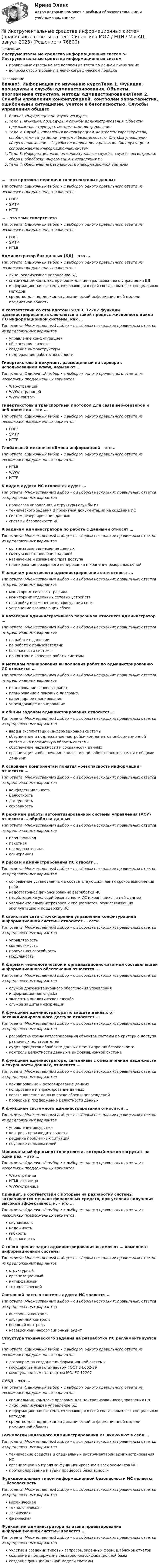      
            Описание
            Инструментальные средства информационных систем > Инструментальные средства информационных системправильные ответы на все вопросы из теста по данной дисциплиневопросы отсортированы в лексикографическом порядке 
            Оглавление
            Важно!. Информация по изучению курсаТема 1. Функции, процедуры и службы администрирования. Объекты, программная структура, методы администрированияТема 2. Службы управления конфигурацией, контролем характеристик, ошибочными ситуациями, учетом и безопасностью. Службы управления общего пользования. Службы планирования и развития. Эксплуатация и сопровождение информационных системТема 3. Информационные, интеллектуальные службы, службы регистрации, сбора и обработки информации, инсталляция ИСТема 4. Обеспечение безопасности информационной системы… – это протокол передачи гипертекстовых данныхТип ответа: Одиночный выбор • с выбором одного правильного ответа из нескольких предложенных вариантовPOP3SMTPHTTP… – это язык гипертекстаТип ответа: Одиночный выбор • с выбором одного правильного ответа из нескольких предложенных вариантовPOP3SMTPHTMLАдминистратор баз данных (БД) – это …Тип ответа: Одиночный выбор • с выбором одного правильного ответа из нескольких предложенных вариантовлицо, реализующее управление БДспециальный комплекс программ для централизованного управления БДинформационная система, включающая в свой состав комплекс специальных методовсредство для поддержания динамической информационной модели предметной областиВ соответствии со стандартом ISO/IEC 12207 функции администрирования включаются в такой процесс жизненного цикла ПО информационной системы, как …Тип ответа: Множественный выбор • с выбором нескольких правильных ответов из предложенных вариантовуправление конфигурациейобеспечение качествасоздание инфраструктурыподдержание работоспособностиГипертекстовый документ, размещенный на сервере с использованием WWW, называют …Тип ответа: Одиночный выбор • с выбором одного правильного ответа из нескольких предложенных вариантовWeb-страницейWWW-страницейWWW-сайтомГипертекстовый транспортный протокол для связи веб-серверов и веб-клиентов – это …Тип ответа: Одиночный выбор • с выбором одного правильного ответа из нескольких предложенных вариантовPOP3SMTPHTTPГлобальный механизм обмена информацией – это …Тип ответа: Одиночный выбор • с выбором одного правильного ответа из нескольких предложенных вариантовHTMLWWWHTTPК видам аудита ИС относится аудит …Тип ответа: Множественный выбор • с выбором нескольких правильных ответов из предложенных вариантовпроцессов управления и структуры службы ИТтехнического задания и проектной документации на создание ИСсистем резервирования данныхсистемы безопасности ИСК задачам администратора по работе с данными относят …Тип ответа: Множественный выбор • с выбором нескольких правильных ответов из предложенных вариантоворганизацию размещения данныхсмену и восстановление паролейназначение и изменение прав доступапланирование резервного копирования и хранение резервных копийК задачам реактивного администрирования сети относят …Тип ответа: Множественный выбор • с выбором нескольких правильных ответов из предложенных вариантовмониторинг сетевого трафикамониторинг отдельных сетевых устройствнастройку и изменение конфигурации сетиустранение возникающих сбоевК категории административного персонала относится администратор …Тип ответа: Множественный выбор • с выбором нескольких правильных ответов из предложенных вариантовпо работе с даннымипо работе с пользователямибезопасности системыпо контролю качества работы системыК методам планирования выполнения работ по администрированию ИС относится …Тип ответа: Множественный выбор • с выбором нескольких правильных ответов из предложенных вариантовпланирование основных работпланирование с помощью диаграммкалендарное планированиеупреждающее планированиеК общим задачам администрирования относится …Тип ответа: Множественный выбор • с выбором нескольких правильных ответов из предложенных вариантовввод в эксплуатацию информационной системыобеспечение и поддержание настройки компонентов информационной системы на предметную область системыобеспечение надежности и сохранности данныхорганизация и обеспечение коллективной работы пользователей с общими даннымиК основным компонентам понятия «безопасность информации» относится …Тип ответа: Множественный выбор • с выбором нескольких правильных ответов из предложенных вариантовконфиденциальностьцелостностьдоступностьсохранностьК режимам работы автоматизированной системы управления (АСУ) относятся … обработка данныхТип ответа: Множественный выбор • с выбором нескольких правильных ответов из предложенных вариантовпараллельнаяпакетнаяпоследовательнаяасинхроннаяК рискам администрирования ИС относят …Тип ответа: Множественный выбор • с выбором нескольких правильных ответов из предложенных вариантовсокращение установленных в соответствующих планах сроков выполнения работнедостаточное финансирование разработки ИСнесоблюдение условий безопасности ИС и хранящихся в ней данныхувольнение администраторов и специалистов, осуществляющих эксплуатацию и поддержку ИСК свойствам сети с точки зрения управления конфигурацией информационной системы относится … сетиТип ответа: Множественный выбор • с выбором нескольких правильных ответов из предложенных вариантовуправляемостьсовместимостьпропускная способностьмодульностьК формам технологической и организационно-штатной составляющей информационного обеспечения относится …Тип ответа: Множественный выбор • с выбором нескольких правильных ответов из предложенных вариантовслужба документационного обеспечения управленияинформационная службаэкспертно-аналитическая службаслужба защиты информацииК функциям администратора по защите данных от несанкционированного доступа относится …Тип ответа: Множественный выбор • с выбором нескольких правильных ответов из предложенных вариантовразработка схемы категорирования объектов системы по критерию доступа различных пользователейаудит процессов обработки данных с точки зрения безопасностиконтроль целостности данных в информационной системеК функциям администратора, связанным с обеспечением надежности и сохранности данных, относится …Тип ответа: Множественный выбор • с выбором нескольких правильных ответов из предложенных вариантовархивирование и резервирование данныхкопирование и тиражирование данныхвосстановление данных после сбоев и поврежденийпроверка и поддержание целостности данныхК функциям системного администрирования относится …Тип ответа: Множественный выбор • с выбором нескольких правильных ответов из предложенных вариантовуправление ресурсамиконтроль производительностирешение проблемных ситуацийобучение пользователейМинимальный фрагмент гипертекста, который можно загрузить за один раз, – это …Тип ответа: Одиночный выбор • с выбором одного правильного ответа из нескольких предложенных вариантовWeb-страницаHTML-страницаWWW-страницаПринцип, в соответствии с которым на разработку системы затрачивается меньше финансовых средств, при условии получения высокой эффективности, – это …Тип ответа: Одиночный выбор • с выбором одного правильного ответа из нескольких предложенных вариантовокупаемостьнадежностьгибкостьбезопасностьС точки зрения задач администрирования выделяют … компонент информационной системыТип ответа: Множественный выбор • с выбором нескольких правильных ответов из предложенных вариантовструктурныйорганизационныйинтерфейсныйтехнологическийСоставной частью системы аудита ИС является …Тип ответа: Множественный выбор • с выбором нескольких правильных ответов из предложенных вариантоввнезапный контрольвнутренний контрольвнешний контрольнезависимый информационный аудитСтруктура технического задания на разработку ИС регламентируется …Тип ответа: Одиночный выбор • с выбором одного правильного ответа из нескольких предложенных вариантовдоговором на создание информационной системыгосударственным стандартом ГОСТ 34.602-89международным стандартом ISO/IEC 12207СУБД – это …Тип ответа: Одиночный выбор • с выбором одного правильного ответа из нескольких предложенных вариантовспециальный комплекс программ для централизованного управления БДлицо, реализующее управление БДинформационная система, включающая в свой состав комплекс специальных методовсредство для поддержания динамической информационной модели предметной областиТехнологии надежного администрирования ИС включают в себя …Тип ответа: Множественный выбор • с выбором нескольких правильных ответов из предложенных вариантовтехнические средства и специальный инструментарий администрирования ИСорганизацию контроля за функционированием всех элементов ИСпротоколирование и аудит процессов безопасностиФункциональным типом информационной безопасности ИС является … безопасностьТип ответа: Множественный выбор • с выбором нескольких правильных ответов из предложенных вариантовмеханическаятехнологическаялогическаяфизическаяФункциями администратора на этапе проектирования информационной системы является …Тип ответа: Множественный выбор • с выбором нескольких правильных ответов из предложенных вариантовучастие в создании типовых запросов, экранных форм, шаблонов отчетовсоздание и поддержание словарно-классификационной базысоздание функциональной модели системы  
            
            
            💯 Инструментальные средства информационных систем (правильные ответы на тест Синергия / МОИ / МТИ / МосАП)💯 Инструментальные средства информационных систем (правильные ответы на тест Синергия / МОИ / МТИ / МосАП, август 2023)Инструментальные средства информационных систем СинергияИнструментальные средства информационных систем (Синергия). Инструментальные средства информационных систем. решение проблемных ситуацийИнструментальные средства информационных систем Тест Синергия ЭкзаменИнструментальные средства информационных систем  (тест с ответами «Синергия»).Инструментальные средства информационных систем (тест с ответами «Синергия»).💯 Инструментальные средства информационных систем (все ответы на тест Синергия / МТИ / МосАП, ноябрь 2022)💯 Инструментальные средства информационных систем (все ответы на тест Синергия / МТИ / МосАП, январь 2023)Инструментальные средства информационных систем (обучение) 6 семестр - тест с ответами Синергия - 2023Инструментальные средства информационных систем Ответы на тест Синергия МОИ МТИ💯 Инструментальные средства информационных систем (ответы на тест Синергия / МОИ / МТИ / МосАП, декабрь 2023)💯 Инструментальные средства информационных систем (ответы на тест Синергия / МОИ / МТИ / МосАП, ноябрь 2023)💯 Инструментальные средства информационных систем (ответы на тест Синергия / МОИ / МТИ / МосАП, сентябрь 2023)