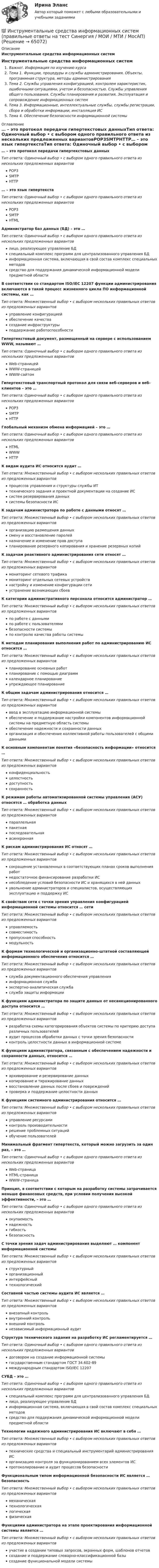      
            Описание
            Инструментальные средства информационных системИнструментальные средства информационных системВажно!. Информация по изучению курсаТема 1. Функции, процедуры и службы администрирования. Объекты, программная структура, методы администрированияТема 2. Службы управления конфигурацией, контролем характеристик, ошибочными ситуациями, учетом и безопасностью. Службы управления общего пользования. Службы планирования и развития. Эксплуатация и сопровождение информационных системТема 3. Информационные, интеллектуальные службы, службы регистрации, сбора и обработки информации, инсталляция ИСТема 4. Обеспечение безопасности информационной системы 
            Оглавление
            … – это протокол передачи гипертекстовых данныхТип ответа: Одиночный выбор • с выбором одного правильного ответа из нескольких предложенных вариантовPOP3SMTPHTTP… – это язык гипертекстаТип ответа: Одиночный выбор • с выбором одного правильного ответа из нескольких предложенных вариантовPOP3SMTPHTMLАдминистратор баз данных (БД) – это …Тип ответа: Одиночный выбор • с выбором одного правильного ответа из нескольких предложенных вариантовлицо, реализующее управление БДспециальный комплекс программ для централизованного управления БДинформационная система, включающая в свой состав комплекс специальных методовсредство для поддержания динамической информационной модели предметной областиВ соответствии со стандартом ISO/IEC 12207 функции администрирования включаются в такой процесс жизненного цикла ПО информационной системы, как …Тип ответа: Множественный выбор • с выбором нескольких правильных ответов из предложенных вариантовуправление конфигурациейобеспечение качествасоздание инфраструктурыподдержание работоспособностиГипертекстовый документ, размещенный на сервере с использованием WWW, называют …Тип ответа: Одиночный выбор • с выбором одного правильного ответа из нескольких предложенных вариантовWeb-страницейWWW-страницейWWW-сайтомГипертекстовый транспортный протокол для связи веб-серверов и веб-клиентов – это …Тип ответа: Одиночный выбор • с выбором одного правильного ответа из нескольких предложенных вариантовPOP3SMTPHTTPГлобальный механизм обмена информацией – это …Тип ответа: Одиночный выбор • с выбором одного правильного ответа из нескольких предложенных вариантовHTMLWWWHTTPК видам аудита ИС относится аудит …Тип ответа: Множественный выбор • с выбором нескольких правильных ответов из предложенных вариантовпроцессов управления и структуры службы ИТтехнического задания и проектной документации на создание ИСсистем резервирования данныхсистемы безопасности ИСК задачам администратора по работе с данными относят …Тип ответа: Множественный выбор • с выбором нескольких правильных ответов из предложенных вариантоворганизацию размещения данныхсмену и восстановление паролейназначение и изменение прав доступапланирование резервного копирования и хранение резервных копийК задачам реактивного администрирования сети относят …Тип ответа: Множественный выбор • с выбором нескольких правильных ответов из предложенных вариантовмониторинг сетевого трафикамониторинг отдельных сетевых устройствнастройку и изменение конфигурации сетиустранение возникающих сбоевК категории административного персонала относится администратор …Тип ответа: Множественный выбор • с выбором нескольких правильных ответов из предложенных вариантовпо работе с даннымипо работе с пользователямибезопасности системыпо контролю качества работы системыК методам планирования выполнения работ по администрированию ИС относится …Тип ответа: Множественный выбор • с выбором нескольких правильных ответов из предложенных вариантовпланирование основных работпланирование с помощью диаграммкалендарное планированиеупреждающее планированиеК общим задачам администрирования относится …Тип ответа: Множественный выбор • с выбором нескольких правильных ответов из предложенных вариантовввод в эксплуатацию информационной системыобеспечение и поддержание настройки компонентов информационной системы на предметную область системыобеспечение надежности и сохранности данныхорганизация и обеспечение коллективной работы пользователей с общими даннымиК основным компонентам понятия «безопасность информации» относится …Тип ответа: Множественный выбор • с выбором нескольких правильных ответов из предложенных вариантовконфиденциальностьцелостностьдоступностьсохранностьК режимам работы автоматизированной системы управления (АСУ) относятся … обработка данныхТип ответа: Множественный выбор • с выбором нескольких правильных ответов из предложенных вариантовпараллельнаяпакетнаяпоследовательнаяасинхроннаяК рискам администрирования ИС относят …Тип ответа: Множественный выбор • с выбором нескольких правильных ответов из предложенных вариантовсокращение установленных в соответствующих планах сроков выполнения работнедостаточное финансирование разработки ИСнесоблюдение условий безопасности ИС и хранящихся в ней данныхувольнение администраторов и специалистов, осуществляющих эксплуатацию и поддержку ИСК свойствам сети с точки зрения управления конфигурацией информационной системы относится … сетиТип ответа: Множественный выбор • с выбором нескольких правильных ответов из предложенных вариантовуправляемостьсовместимостьпропускная способностьмодульностьК формам технологической и организационно-штатной составляющей информационного обеспечения относится …Тип ответа: Множественный выбор • с выбором нескольких правильных ответов из предложенных вариантовслужба документационного обеспечения управленияинформационная службаэкспертно-аналитическая службаслужба защиты информацииК функциям администратора по защите данных от несанкционированного доступа относится …Тип ответа: Множественный выбор • с выбором нескольких правильных ответов из предложенных вариантовразработка схемы категорирования объектов системы по критерию доступа различных пользователейаудит процессов обработки данных с точки зрения безопасностиконтроль целостности данных в информационной системеК функциям администратора, связанным с обеспечением надежности и сохранности данных, относится …Тип ответа: Множественный выбор • с выбором нескольких правильных ответов из предложенных вариантовархивирование и резервирование данныхкопирование и тиражирование данныхвосстановление данных после сбоев и поврежденийпроверка и поддержание целостности данныхК функциям системного администрирования относится …Тип ответа: Множественный выбор • с выбором нескольких правильных ответов из предложенных вариантовуправление ресурсамиконтроль производительностирешение проблемных ситуацийобучение пользователейМинимальный фрагмент гипертекста, который можно загрузить за один раз, – это …Тип ответа: Одиночный выбор • с выбором одного правильного ответа из нескольких предложенных вариантовWeb-страницаHTML-страницаWWW-страницаПринцип, в соответствии с которым на разработку системы затрачивается меньше финансовых средств, при условии получения высокой эффективности, – это …Тип ответа: Одиночный выбор • с выбором одного правильного ответа из нескольких предложенных вариантовокупаемостьнадежностьгибкостьбезопасностьС точки зрения задач администрирования выделяют … компонент информационной системыТип ответа: Множественный выбор • с выбором нескольких правильных ответов из предложенных вариантовструктурныйорганизационныйинтерфейсныйтехнологическийСоставной частью системы аудита ИС является …Тип ответа: Множественный выбор • с выбором нескольких правильных ответов из предложенных вариантоввнезапный контрольвнутренний контрольвнешний контрольнезависимый информационный аудитСтруктура технического задания на разработку ИС регламентируется …Тип ответа: Одиночный выбор • с выбором одного правильного ответа из нескольких предложенных вариантовдоговором на создание информационной системыгосударственным стандартом ГОСТ 34.602-89международным стандартом ISO/IEC 12207СУБД – это …Тип ответа: Одиночный выбор • с выбором одного правильного ответа из нескольких предложенных вариантовспециальный комплекс программ для централизованного управления БДлицо, реализующее управление БДинформационная система, включающая в свой состав комплекс специальных методовсредство для поддержания динамической информационной модели предметной областиТехнологии надежного администрирования ИС включают в себя …Тип ответа: Множественный выбор • с выбором нескольких правильных ответов из предложенных вариантовтехнические средства и специальный инструментарий администрирования ИСорганизацию контроля за функционированием всех элементов ИСпротоколирование и аудит процессов безопасностиФункциональным типом информационной безопасности ИС является … безопасностьТип ответа: Множественный выбор • с выбором нескольких правильных ответов из предложенных вариантовмеханическаятехнологическаялогическаяфизическаяФункциями администратора на этапе проектирования информационной системы является …Тип ответа: Множественный выбор • с выбором нескольких правильных ответов из предложенных вариантовучастие в создании типовых запросов, экранных форм, шаблонов отчетовсоздание и поддержание словарно-классификационной базысоздание функциональной модели системы  
            
            
            Инструментальные средства информационных систем (ОТВЕТЫ СИНЕРГИЯ)💯 Инструментальные средства информационных систем (правильные ответы на тест Синергия / МОИ / МТИ / МосАП)💯 Инструментальные средства информационных систем (правильные ответы на тест Синергия / МОИ / МТИ / МосАП, август 2023)Инструментальные средства информационных систем СинергияИнструментальные средства информационных систем (Синергия). Инструментальные средства информационных систем. решение проблемных ситуацийИнструментальные средства информационных систем Тест Синергия ЭкзаменИнструментальные средства информационных систем  (тест с ответами «Синергия»).💯 Инструментальные средства информационных систем (все ответы на тест Синергия / МТИ / МосАП, ноябрь 2022)💯 Инструментальные средства информационных систем (все ответы на тест Синергия / МТИ / МосАП, ноябрь 2022)💯 Инструментальные средства информационных систем (все ответы на тест Синергия / МТИ / МосАП, январь 2023)Инструментальные средства информационных систем (обучение) 6 семестр - тест с ответами Синергия - 2023Инструментальные средства информационных систем Ответы на тест Синергия МОИ МТИ💯 Инструментальные средства информационных систем (ответы на тест Синергия / МОИ / МТИ / МосАП, декабрь 2023)💯 Инструментальные средства информационных систем (ответы на тест Синергия / МОИ / МТИ / МосАП, ноябрь 2023)
