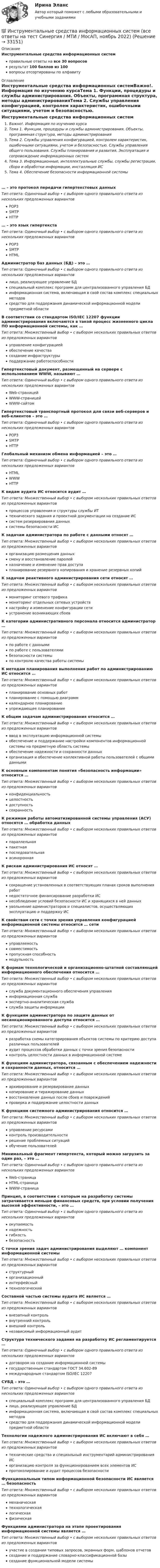      
          Описание
          Инструментальные средства информационных системправильные ответы на все 30 вопросоврезультат 100 баллов из 100вопросы отсортированы по алфавиту 
          Оглавление
          Инструментальные средства информационных системВажно!. Информация по изучению курсаТема 1. Функции, процедуры и службы администрирования. Объекты, программная структура, методы администрированияТема 2. Службы управления конфигурацией, контролем характеристик, ошибочными ситуациями, учетом и безопасностью. Службы управления общего пользования. Службы планирования и развития. Эксплуатация и сопровождение информационных системТема 3. Информационные, интеллектуальные службы, службы регистрации, сбора и обработки информации, инсталляция ИСТема 4. Обеспечение безопасности информационной системы… – это протокол передачи гипертекстовых данныхТип ответа: Одиночный выбор • с выбором одного правильного ответа из нескольких предложенных вариантовPOP3SMTPHTTP… – это язык гипертекстаТип ответа: Одиночный выбор • с выбором одного правильного ответа из нескольких предложенных вариантовPOP3SMTPHTMLАдминистратор баз данных (БД) – это …Тип ответа: Одиночный выбор • с выбором одного правильного ответа из нескольких предложенных вариантовлицо, реализующее управление БДспециальный комплекс программ для централизованного управления БДинформационная система, включающая в свой состав комплекс специальных методовсредство для поддержания динамической информационной модели предметной областиВ соответствии со стандартом ISO/IEC 12207 функции администрирования включаются в такой процесс жизненного цикла ПО информационной системы, как …Тип ответа: Множественный выбор • с выбором нескольких правильных ответов из предложенных вариантовуправление конфигурациейобеспечение качествасоздание инфраструктурыподдержание работоспособностиГипертекстовый документ, размещенный на сервере с использованием WWW, называют …Тип ответа: Одиночный выбор • с выбором одного правильного ответа из нескольких предложенных вариантовWeb-страницейWWW-страницейWWW-сайтомГипертекстовый транспортный протокол для связи веб-серверов и веб-клиентов – это …Тип ответа: Одиночный выбор • с выбором одного правильного ответа из нескольких предложенных вариантовPOP3SMTPHTTPГлобальный механизм обмена информацией – это …Тип ответа: Одиночный выбор • с выбором одного правильного ответа из нескольких предложенных вариантовHTMLWWWHTTPК видам аудита ИС относится аудит …Тип ответа: Множественный выбор • с выбором нескольких правильных ответов из предложенных вариантовпроцессов управления и структуры службы ИТтехнического задания и проектной документации на создание ИСсистем резервирования данныхсистемы безопасности ИСК задачам администратора по работе с данными относят …Тип ответа: Множественный выбор • с выбором нескольких правильных ответов из предложенных вариантоворганизацию размещения данныхсмену и восстановление паролейназначение и изменение прав доступапланирование резервного копирования и хранение резервных копийК задачам реактивного администрирования сети относят …Тип ответа: Множественный выбор • с выбором нескольких правильных ответов из предложенных вариантовмониторинг сетевого трафикамониторинг отдельных сетевых устройствнастройку и изменение конфигурации сетиустранение возникающих сбоевК категории административного персонала относится администратор …Тип ответа: Множественный выбор • с выбором нескольких правильных ответов из предложенных вариантовпо работе с даннымипо работе с пользователямибезопасности системыпо контролю качества работы системыК методам планирования выполнения работ по администрированию ИС относится …Тип ответа: Множественный выбор • с выбором нескольких правильных ответов из предложенных вариантовпланирование основных работпланирование с помощью диаграммкалендарное планированиеупреждающее планированиеК общим задачам администрирования относится …Тип ответа: Множественный выбор • с выбором нескольких правильных ответов из предложенных вариантовввод в эксплуатацию информационной системыобеспечение и поддержание настройки компонентов информационной системы на предметную область системыобеспечение надежности и сохранности данныхорганизация и обеспечение коллективной работы пользователей с общими даннымиК основным компонентам понятия «безопасность информации» относится …Тип ответа: Множественный выбор • с выбором нескольких правильных ответов из предложенных вариантовконфиденциальностьцелостностьдоступностьсохранностьК режимам работы автоматизированной системы управления (АСУ) относятся … обработка данныхТип ответа: Множественный выбор • с выбором нескольких правильных ответов из предложенных вариантовпараллельнаяпакетнаяпоследовательнаяасинхроннаяК рискам администрирования ИС относят …Тип ответа: Множественный выбор • с выбором нескольких правильных ответов из предложенных вариантовсокращение установленных в соответствующих планах сроков выполнения работнедостаточное финансирование разработки ИСнесоблюдение условий безопасности ИС и хранящихся в ней данныхувольнение администраторов и специалистов, осуществляющих эксплуатацию и поддержку ИСК свойствам сети с точки зрения управления конфигурацией информационной системы относится … сетиТип ответа: Множественный выбор • с выбором нескольких правильных ответов из предложенных вариантовуправляемостьсовместимостьпропускная способностьмодульностьК формам технологической и организационно-штатной составляющей информационного обеспечения относится …Тип ответа: Множественный выбор • с выбором нескольких правильных ответов из предложенных вариантовслужба документационного обеспечения управленияинформационная службаэкспертно-аналитическая службаслужба защиты информацииК функциям администратора по защите данных от несанкционированного доступа относится …Тип ответа: Множественный выбор • с выбором нескольких правильных ответов из предложенных вариантовразработка схемы категорирования объектов системы по критерию доступа различных пользователейаудит процессов обработки данных с точки зрения безопасностиконтроль целостности данных в информационной системеК функциям администратора, связанным с обеспечением надежности и сохранности данных, относится …Тип ответа: Множественный выбор • с выбором нескольких правильных ответов из предложенных вариантовархивирование и резервирование данныхкопирование и тиражирование данныхвосстановление данных после сбоев и поврежденийпроверка и поддержание целостности данныхК функциям системного администрирования относится …Тип ответа: Множественный выбор • с выбором нескольких правильных ответов из предложенных вариантовуправление ресурсамиконтроль производительностирешение проблемных ситуацийобучение пользователейМинимальный фрагмент гипертекста, который можно загрузить за один раз, – это …Тип ответа: Одиночный выбор • с выбором одного правильного ответа из нескольких предложенных вариантовWeb-страницаHTML-страницаWWW-страницаПринцип, в соответствии с которым на разработку системы затрачивается меньше финансовых средств, при условии получения высокой эффективности, – это …Тип ответа: Одиночный выбор • с выбором одного правильного ответа из нескольких предложенных вариантовокупаемостьнадежностьгибкостьбезопасностьС точки зрения задач администрирования выделяют … компонент информационной системыТип ответа: Множественный выбор • с выбором нескольких правильных ответов из предложенных вариантовструктурныйорганизационныйинтерфейсныйтехнологическийСоставной частью системы аудита ИС является …Тип ответа: Множественный выбор • с выбором нескольких правильных ответов из предложенных вариантоввнезапный контрольвнутренний контрольвнешний контрольнезависимый информационный аудитСтруктура технического задания на разработку ИС регламентируется …Тип ответа: Одиночный выбор • с выбором одного правильного ответа из нескольких предложенных вариантовдоговором на создание информационной системыгосударственным стандартом ГОСТ 34.602-89международным стандартом ISO/IEC 12207СУБД – это …Тип ответа: Одиночный выбор • с выбором одного правильного ответа из нескольких предложенных вариантовспециальный комплекс программ для централизованного управления БДлицо, реализующее управление БДинформационная система, включающая в свой состав комплекс специальных методовсредство для поддержания динамической информационной модели предметной областиТехнологии надежного администрирования ИС включают в себя …Тип ответа: Множественный выбор • с выбором нескольких правильных ответов из предложенных вариантовтехнические средства и специальный инструментарий администрирования ИСорганизацию контроля за функционированием всех элементов ИСпротоколирование и аудит процессов безопасностиФункциональным типом информационной безопасности ИС является … безопасностьТип ответа: Множественный выбор • с выбором нескольких правильных ответов из предложенных вариантовмеханическаятехнологическаялогическаяфизическаяФункциями администратора на этапе проектирования информационной системы является …Тип ответа: Множественный выбор • с выбором нескольких правильных ответов из предложенных вариантовучастие в создании типовых запросов, экранных форм, шаблонов отчетовсоздание и поддержание словарно-классификационной базысоздание функциональной модели системы 
            
            
            Инструментальные средства информационных систем 96 Балл 💯 Инструментальные средства информационных систем (все ответы на тест Синергия / МТИ / МосАП, ноябрь 2022)💯 Инструментальные средства информационных систем (все ответы на тест Синергия / МТИ / МосАП, ноябрь 2022)💯 Инструментальные средства информационных систем (все ответы на тест Синергия / МТИ / МосАП, январь 2023)Инструментальные средства информационных систем (обучение) 6 семестр - тест с ответами Синергия - 2023Инструментальные средства информационных систем Ответы на тест Синергия МОИ МТИ💯 Инструментальные средства информационных систем (ответы на тест Синергия / МОИ / МТИ / МосАП, декабрь 2023)Инструментальные методы химического анализа в рациональном использовании сырьевых и энергетических ресурсовИнструментальные методы химического анализа в рациональном использовании сырьевых и энергетических ресурсовИнструментальные методы химического анализа в рациональном использовании сырьевых и энергетических ресурсовИнструментальные средства информационных системИнструментальные средства информационных систем. 100 баллов. Синергия✅ Инструментальные средства информационных систем 35 вопросов СИНЕРГИЯ МТИ 2022✅ Инструментальные средства информационных систем 36 вопросов СИНЕРГИЯ МТИ 2022
