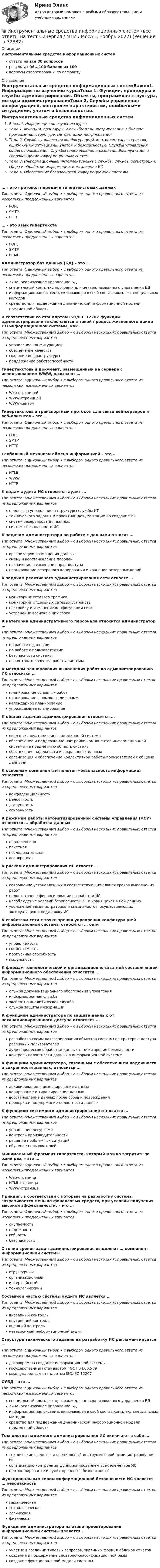      
          Описание
          Инструментальные средства информационных системответы на все 30 вопросоврезультат 96...100 баллов из 100вопросы отсортированы по алфавиту 
          Оглавление
          Инструментальные средства информационных системВажно!. Информация по изучению курсаТема 1. Функции, процедуры и службы администрирования. Объекты, программная структура, методы администрированияТема 2. Службы управления конфигурацией, контролем характеристик, ошибочными ситуациями, учетом и безопасностью. Службы управления общего пользования. Службы планирования и развития. Эксплуатация и сопровождение информационных системТема 3. Информационные, интеллектуальные службы, службы регистрации, сбора и обработки информации, инсталляция ИСТема 4. Обеспечение безопасности информационной системы… – это протокол передачи гипертекстовых данныхТип ответа: Одиночный выбор • с выбором одного правильного ответа из нескольких предложенных вариантовPOP3SMTPHTTP… – это язык гипертекстаТип ответа: Одиночный выбор • с выбором одного правильного ответа из нескольких предложенных вариантовPOP3SMTPHTMLАдминистратор баз данных (БД) – это …Тип ответа: Одиночный выбор • с выбором одного правильного ответа из нескольких предложенных вариантовлицо, реализующее управление БДспециальный комплекс программ для централизованного управления БДинформационная система, включающая в свой состав комплекс специальных методовсредство для поддержания динамической информационной модели предметной областиВ соответствии со стандартом ISO/IEC 12207 функции администрирования включаются в такой процесс жизненного цикла ПО информационной системы, как …Тип ответа: Множественный выбор • с выбором нескольких правильных ответов из предложенных вариантовуправление конфигурациейобеспечение качествасоздание инфраструктурыподдержание работоспособностиГипертекстовый документ, размещенный на сервере с использованием WWW, называют …Тип ответа: Одиночный выбор • с выбором одного правильного ответа из нескольких предложенных вариантовWeb-страницейWWW-страницейWWW-сайтомГипертекстовый транспортный протокол для связи веб-серверов и веб-клиентов – это …Тип ответа: Одиночный выбор • с выбором одного правильного ответа из нескольких предложенных вариантовPOP3SMTPHTTPГлобальный механизм обмена информацией – это …Тип ответа: Одиночный выбор • с выбором одного правильного ответа из нескольких предложенных вариантовHTMLWWWHTTPК видам аудита ИС относится аудит …Тип ответа: Множественный выбор • с выбором нескольких правильных ответов из предложенных вариантовпроцессов управления и структуры службы ИТтехнического задания и проектной документации на создание ИСсистем резервирования данныхсистемы безопасности ИСК задачам администратора по работе с данными относят …Тип ответа: Множественный выбор • с выбором нескольких правильных ответов из предложенных вариантоворганизацию размещения данныхсмену и восстановление паролейназначение и изменение прав доступапланирование резервного копирования и хранение резервных копийК задачам реактивного администрирования сети относят …Тип ответа: Множественный выбор • с выбором нескольких правильных ответов из предложенных вариантовмониторинг сетевого трафикамониторинг отдельных сетевых устройствнастройку и изменение конфигурации сетиустранение возникающих сбоевК категории административного персонала относится администратор …Тип ответа: Множественный выбор • с выбором нескольких правильных ответов из предложенных вариантовпо работе с даннымипо работе с пользователямибезопасности системыпо контролю качества работы системыК методам планирования выполнения работ по администрированию ИС относится …Тип ответа: Множественный выбор • с выбором нескольких правильных ответов из предложенных вариантовпланирование основных работпланирование с помощью диаграммкалендарное планированиеупреждающее планированиеК общим задачам администрирования относится …Тип ответа: Множественный выбор • с выбором нескольких правильных ответов из предложенных вариантовввод в эксплуатацию информационной системыобеспечение и поддержание настройки компонентов информационной системы на предметную область системыобеспечение надежности и сохранности данныхорганизация и обеспечение коллективной работы пользователей с общими даннымиК основным компонентам понятия «безопасность информации» относится …Тип ответа: Множественный выбор • с выбором нескольких правильных ответов из предложенных вариантовконфиденциальностьцелостностьдоступностьсохранностьК режимам работы автоматизированной системы управления (АСУ) относятся … обработка данныхТип ответа: Множественный выбор • с выбором нескольких правильных ответов из предложенных вариантовпараллельнаяпакетнаяпоследовательнаяасинхроннаяК рискам администрирования ИС относят …Тип ответа: Множественный выбор • с выбором нескольких правильных ответов из предложенных вариантовсокращение установленных в соответствующих планах сроков выполнения работнедостаточное финансирование разработки ИСнесоблюдение условий безопасности ИС и хранящихся в ней данныхувольнение администраторов и специалистов, осуществляющих эксплуатацию и поддержку ИСК свойствам сети с точки зрения управления конфигурацией информационной системы относится … сетиТип ответа: Множественный выбор • с выбором нескольких правильных ответов из предложенных вариантовуправляемостьсовместимостьпропускная способностьмодульностьК формам технологической и организационно-штатной составляющей информационного обеспечения относится …Тип ответа: Множественный выбор • с выбором нескольких правильных ответов из предложенных вариантовслужба документационного обеспечения управленияинформационная службаэкспертно-аналитическая службаслужба защиты информацииК функциям администратора по защите данных от несанкционированного доступа относится …Тип ответа: Множественный выбор • с выбором нескольких правильных ответов из предложенных вариантовразработка схемы категорирования объектов системы по критерию доступа различных пользователейаудит процессов обработки данных с точки зрения безопасностиконтроль целостности данных в информационной системеК функциям администратора, связанным с обеспечением надежности и сохранности данных, относится …Тип ответа: Множественный выбор • с выбором нескольких правильных ответов из предложенных вариантовархивирование и резервирование данныхкопирование и тиражирование данныхвосстановление данных после сбоев и поврежденийпроверка и поддержание целостности данныхК функциям системного администрирования относится …Тип ответа: Множественный выбор • с выбором нескольких правильных ответов из предложенных вариантовуправление ресурсамиконтроль производительностирешение проблемных ситуацийобучение пользователейМинимальный фрагмент гипертекста, который можно загрузить за один раз, – это …Тип ответа: Одиночный выбор • с выбором одного правильного ответа из нескольких предложенных вариантовWeb-страницаHTML-страницаWWW-страницаПринцип, в соответствии с которым на разработку системы затрачивается меньше финансовых средств, при условии получения высокой эффективности, – это …Тип ответа: Одиночный выбор • с выбором одного правильного ответа из нескольких предложенных вариантовокупаемостьнадежностьгибкостьбезопасностьС точки зрения задач администрирования выделяют … компонент информационной системыТип ответа: Множественный выбор • с выбором нескольких правильных ответов из предложенных вариантовструктурныйорганизационныйинтерфейсныйтехнологическийСоставной частью системы аудита ИС является …Тип ответа: Множественный выбор • с выбором нескольких правильных ответов из предложенных вариантоввнезапный контрольвнутренний контрольвнешний контрольнезависимый информационный аудитСтруктура технического задания на разработку ИС регламентируется …Тип ответа: Одиночный выбор • с выбором одного правильного ответа из нескольких предложенных вариантовдоговором на создание информационной системыгосударственным стандартом ГОСТ 34.602-89международным стандартом ISO/IEC 12207СУБД – это …Тип ответа: Одиночный выбор • с выбором одного правильного ответа из нескольких предложенных вариантовспециальный комплекс программ для централизованного управления БДлицо, реализующее управление БДинформационная система, включающая в свой состав комплекс специальных методовсредство для поддержания динамической информационной модели предметной областиТехнологии надежного администрирования ИС включают в себя …Тип ответа: Множественный выбор • с выбором нескольких правильных ответов из предложенных вариантовтехнические средства и специальный инструментарий администрирования ИСорганизацию контроля за функционированием всех элементов ИСпротоколирование и аудит процессов безопасностиФункциональным типом информационной безопасности ИС является … безопасностьТип ответа: Множественный выбор • с выбором нескольких правильных ответов из предложенных вариантовмеханическаятехнологическаялогическаяфизическаяФункциями администратора на этапе проектирования информационной системы является …Тип ответа: Множественный выбор • с выбором нескольких правильных ответов из предложенных вариантовучастие в создании типовых запросов, экранных форм, шаблонов отчетовсоздание и поддержание словарно-классификационной базысоздание функциональной модели системы 
            
            
            💯 Инструментальные средства информационных систем (все ответы на тест Синергия / МТИ / МосАП, ноябрь 2022)💯 Инструментальные средства информационных систем (все ответы на тест Синергия / МТИ / МосАП, ноябрь 2022)💯 Инструментальные средства информационных систем (все ответы на тест Синергия / МТИ / МосАП, январь 2023)Инструментальные средства информационных систем (обучение) 6 семестр - тест с ответами Синергия - 2023Инструментальные средства информационных систем Ответы на тест Синергия МОИ МТИ💯 Инструментальные средства информационных систем (ответы на тест Синергия / МОИ / МТИ / МосАП, декабрь 2023)💯 Инструментальные средства информационных систем (ответы на тест Синергия / МОИ / МТИ / МосАП, ноябрь 2023)Инструментальные методы химического анализа в рациональном использовании сырьевых и энергетических ресурсовИнструментальные методы химического анализа в рациональном использовании сырьевых и энергетических ресурсовИнструментальные средства информационных системИнструментальные средства информационных систем. 100 баллов. Синергия✅ Инструментальные средства информационных систем 35 вопросов СИНЕРГИЯ МТИ 2022✅ Инструментальные средства информационных систем 36 вопросов СИНЕРГИЯ МТИ 2022Инструментальные средства информационных систем 6 семестр