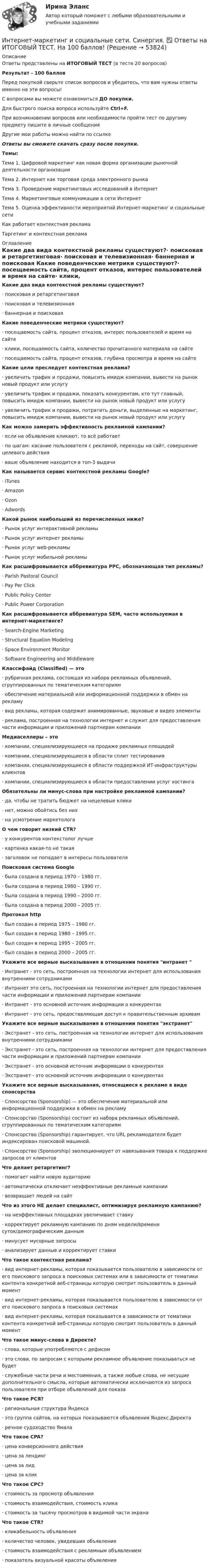     
            Описание
            Ответы представлены на ИТОГОВЫЙ ТЕСТ (в тесте 20 вопросов)Результат - 100 балловПеред покупкой сверьте список вопросов и убедитесь, что вам нужны ответы именно на эти вопросы!С вопросами вы можете ознакомиться ДО покупки.Для быстрого поиска вопроса используйте Ctrl+F.При возникновении вопросов или необходимости пройти тест по другому предмету пишите в личные сообщения Другие мои работы можно найти по ссылке Ответы вы сможете скачать сразу после покупки.Темы:Тема 1. Цифровой маркетинг как новая форма организации рыночной деятельности организацииТема 2. Интернет как торговая среда электронного рынкаТема 3. Проведение маркетинговых исследований в ИнтернетТема 4. Маркетинговые коммуникации в сети ИнтернетТема 5. Оценка эффективности мероприятий Интернет-маркетинг и социальные сетиКак работает контекстная рекламаТаргетинг и контекстная реклама 
            Оглавление
            Какие два вида контекстной рекламы существуют?·      поисковая и ретаргетинговая·      поисковая и телевизионная·      баннерная и поисковая Какие поведенческие метрики существуют?·      посещаемость сайта, процент отказов, интерес пользователей и время на сайте·      клики, посещаемость сайта, количество прочитанного материала на сайте·      посещаемость сайта, процент отказов, глубина просмотра и время на сайте Какие цели преследует контекстная реклама?·      увеличить трафик и продажи, повысить имидж компании, вывести на рынок новый продукт или услугу·      увеличить трафик и продажи, показать конкурентам, кто тут главный, повысить имидж компании, вывести на рынок новый продукт или услугу·      увеличить трафик и продажи, потратить деньги, выделенные на маркетинг, повысить имидж компании, вывести на рынок новый продукт или услугу Как можно замерить эффективность рекламной кампании?·      если на объявление кликают, то всё работает·      по шагам: касание пользователя с рекламой, переходы на сайт, совершение целевого действия·      ваше объявление находится в топ-3 выдачи Как называется сервис контекстной рекламы Google?·      iTunes·      Amazon·      Ozon·      AdwordsКакой рынок наибольший из перечисленных ниже?·      Рынок услуг интерактивной рекламы·      Рынок услуг интернет рекламы·      Рынок услуг web-рекламы·      Рынок услуг мобильной рекламы Как расшифровывается аббревиатура PPC, обозначающая тип рекламы?·      Parish Pastoral Council·      Pay Per Click·      Public Policy Center·      Public Power Corporation Как расшифровывается аббревиатура SEM, часто используемая в интернет-маркетинге?·      Search-Engine Marketing·      Structural Equation Modeling·      Space Environment Monitor·      Software Engineering and Middleware Классифайд (Classified) — это·      рубричная реклама, состоящая из набора рекламных объявлений, сгруппированных по тематическим категориям·      обеспечение материальной или информационной поддержки в обмен на рекламу·      вид рекламы, которая содержит анимированные, звуковые и видео элементы ·      реклама, построенная на технологии интернет и служит для предоставления части информации и приложений партнерам компании Медиаселлеры – это·      компании, специализирующиеся на продаже рекламных площадей·      компании, специализирующиеся в области сплит тестирования·      компании, специализирующиеся в области поддержкой ИТ-инфраструктуры клиентов·      компании, специализирующиеся в области предоставлении услуг хостинга Обязательны ли минус-слова при настройке рекламной кампании?·      да, чтобы не тратить бюджет на нецелевые клики·      нет, можно обойтись без них·      на усмотрение маркетолога О чем говорит низкий CTR?·      у конкурентов контекстолог лучше·      картинка какая-то не такая·      заголовок не попадает в интересы пользователя Поисковая система Google·      была создана в период 1970 – 1980 гг.·      была создана в период 1980 – 1990 гг.·      была создана в период 1990 – 2000 гг.·      была создана в период 2000 – 2005 гг. Протокол http·      был создан в период 1975 – 1980 гг.·      был создан в период 1980 – 1995 гг.·      был создан в период 1995 – 2005 гг.·      был создан в период 2000 – 2005 гг. Укажите все верные высказывания в отношении понятия интранет ·      Интранет - это сеть, построенная на технологии интернет для использования внутренними сотрудниками·      Интранет это сеть, построенная на технологии интернет для предоставления части информации и приложений партнерам компании·      Интранет - это основной источник информации о конкурентах·      Интранет - это сеть, предоставляющая доступ к правительственным архивамУкажите все верные высказывания в отношении понятия экстранет·      Экстранет - это сеть, построенная на технологии интернет для использования внутренними сотрудниками·      Экстранет - это сеть, построенная на технологии интернет для предоставления части информации и приложений партнерам компании·      Экстранет - это основной источник информации о конкурентах·      Экстранет - это основной источник информации о конкурентах Укажите все верные высказывания, относящиеся к рекламе в виде спонсорства·      Спонсорство (Sponsorship) — это обеспечение материальной или информационной поддержки в обмен на рекламу·      Спонсорство (Sponsorship) состоит из набора рекламных объявлений, сгруппированных по тематическим категориям·      Спонсорство (Sponsorship) гарантирует, что URL рекламодателя будет индексирован поисковой машиной.·      Спонсорство (Sponsorship) эволюционирует от навязывания товара к поддержке запросов от клиентов Что делает ретаргетинг?·      помогает найти новую аудиторию·      автоматически отключает неэффективные рекламные кампании·      возвращает людей на сайт Что из этого НЕ делает специалист, оптимизируя рекламную кампанию?·      на неэффективных площадках увеличивает ставку·      корректирует рекламную кампанию по дням недели/времени суток/демографическим данным·      минусует мусорные запросы·      анализирует данные и корректирует ставки Что такое контекстная реклама?·      вид интернет-рекламы, которая показывается пользователю в зависимости от его поискового запроса в поисковых системах или в зависимости от тематики контента конкретной веб-страницы которую смотрит пользователь в данный момент·      вид интернет-рекламы, которая показывается пользователю в зависимости от его поискового запроса в поисковых системах·      вид интернет-рекламы, которая показывается в зависимости от тематики контента конкретной веб-страницы которую смотрит пользователь в данный момент Что такое минус-слова в Директе?·      слова, которые употребляются с дефисом·      это слова, по запросам с которыми рекламное объявление показываться не будет·      служебные части речи и местоимения, а также любые слова, не несущие дополнительного смысла, которые автоматически исключаются из запроса пользователя при отборе объявлений для показа Что такое РСЯ?·      региональная структура Яндекса·      это группа сайтов, на которых показываются объявления Яндекс.Директа·      речное судоходство Ямала Что такое CPA?·      цена конверсионного действия·      цена за лендинг·      цена за лид·      цена за клик Что такое CPC?·      стоимость за просмотр объявления·      стоимость взаимодействия, стоимость клика·      стоимость за тысячу просмотров в видимой части экрана  Что такое CTR?·      кликабельность объявления·      количество человек, увидевших объявление·      стоимость взаимодействия с рекламным объявлением·      показатель визуальной красоты объявления   
            
            
            Интернет-маркетинг и социальные сети. Синергия. 100 баллов на ОТЛИЧНО! Итоговый тест 2023 г. 6 семестр. Интернет-маркетинг и социальные сети. Синергия. ✅ Ответы на ИТОГОВЫЙ ТЕСТ. На 100 баллов!Интернет маркетинг и социальные сети  (тест с ответами Синергия/МОИ/ МТИ /МОСАП) Интернет-маркетинг и социальные сети (тест с ответами Синергия/МОИ/ МТИ /МОСАП)Интернет-маркетинг - методы эффективного контроля (тест с ответами Синергия)💯 Интернет-маркетинг (ответы на тест Синергия / МОИ / МТИ / МосАП, ноябрь 2023)💯 Интернет-маркетинг (ответы на тест Синергия / МОИ / МТИ / МосАП, октябрь 2023)Интернет-маркетинг 3 семестр -Синергия  тест с ответами 2023 Менеджмент Интернет-маркетинг в рекламе. Синергия. 100 баллов на ОТЛИЧНО! Итоговый тест 2023 г. 4 семестр.Интернет-маркетинг в рекламе. Синергия. ✅ Ответы на ИТОГОВЫЙ ТЕСТ. На отлично!Интернет-маркетинг в рекламе тест Синергия итоговый 2023 (ответы✅100 баллов)Интернет-маркетинг в рекламе (тест с ответами Синергия/МОИ/ МТИ /МОСАП)Интернет-маркетинг (все ответы на тест Синергия) 45 вопросов - оценка ОтличноИнтернет-маркетинг и социальные сети (год сдачи 2023, 80 баллов)
