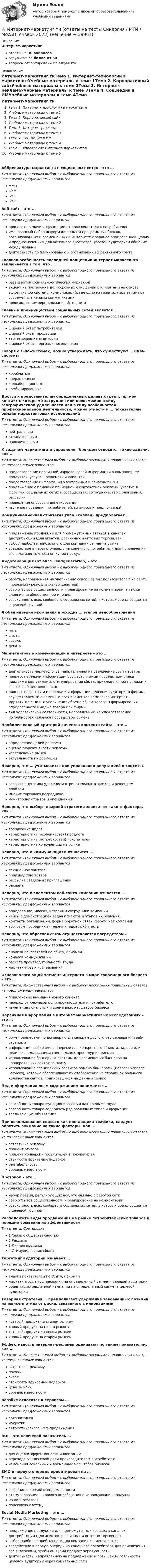      
          Описание
          Интернет-маркетингответы на 30 вопросоврезультат 73 балла из 60вопросы отсортированы по алфавиту 
          Оглавление
          Интернет-маркетинг.тиТема 1. Интернет-технологии в маркетингеУчебные материалы к теме 1Тема 2. Корпоративный сайтУчебные материалы к теме 2Тема 3. Интернет-рекламаУчебные материалы к теме 3Тема 4. Соц.медиа в ИМУчебные материалы к теме 4Тема 5. Управление Интернет-маркетингомУчебные материалы к теме 5Аббревиатура маркетинга в социальных сетях – это …Тип ответа: Одиночный выбор • с выбором одного правильного ответа из нескольких предложенных вариантовМMОSMMSMCSMОВеб-сайт – это ...Тип ответа: Одиночный выбор • с выбором одного правильного ответа из нескольких предложенных вариантовпроцесс передачи информации от производителя к потребителюименованный набор информационных и программных блоков, организованных и размещенных в Интернете с заранее определенной целью и предназначенных для активного просмотра целевой аудиторией общение между людьмидеятельность по планированию и организации эффективного сбытаГлавная особенность последней концепции интернет-маркетинга заключается в том, что …Тип ответа: Одиночный выбор • с выбором одного правильного ответа из нескольких предложенных вариантовразвивается социально-этический маркетингакцент на построение долгосрочных отношений с клиентами на основе эффективной системы коммуникаций, где одно из главных мест занимают современные каналы коммуникациипроисходит коммерциализация ИнтернетаГлавным преимуществом социальных сетей является …Тип ответа: Одиночный выбор • с выбором одного правильного ответа из нескольких предложенных вариантовширокий охват потребителейширокий охват продавцовтаргетирование аудиторииширокий охват торговых посредниковГоворя о CRM-системах, можно утверждать, что существуют … CRM-системыТип ответа: Одиночный выбор • с выбором одного правильного ответа из нескольких предложенных вариантовкоробчатыеоперационныеколлаборационныекомбинированныеДоступ к представителям определенных целевых групп, прямой контакт с которыми затруднен или невозможен в силу географической удаленности или в силу особенностей профессиональной деятельности, можно отнести к … показателям онлайн-маркетинговых исследованийТип ответа: Одиночный выбор • с выбором одного правильного ответа из нескольких предложенных вариантовнейтральнымотрицательнымположительнымК задачам маркетинга и управления брендом относятся такие задачи, как …Тип ответа: Множественный выбор • с выбором нескольких правильных ответов из предложенных вариантовпредоставление первичной маркетинговой информации о компании, ее продуктах, услугах, решениях и клиентахпредоставление информации электронным и печатным СМИпродвижение с помощью баннерной и контекстной рекламы, участие в форумах, социальных сетях и сообществах, сотрудничество с блогерами, рассылкипроведение опросов и анкетированияизучение поведения потребителей, их вкусов и предпочтенийКоммуникационная стратегия типа «толкай» предполагает …Тип ответа: Одиночный выбор • с выбором одного правильного ответа из нескольких предложенных вариантовпродвижение продукции для промежуточных звеньев в каналах дистрибьюции (для агентов, розничных и оптовых торговцев)выбор наиболее прибыльного для компании сегмента рынкавоздействие в первую очередь на конечного потребителя для привлечения его в магазины, чтобы он купил продуктЛидогенерация (от англ. leadgeneration) – это…Тип ответа: Одиночный выбор • с выбором одного правильного ответа из нескольких предложенных вариантовработа, направленная на увеличение совершаемых пользователем на сайте «полезных» результативных действий.сбор отзывов общественности и реагирование на комментарии, а также влияние на общественное мнение.совокупность всех сообществ социальных сетей, в которых бренд общается с целевой группой.Любая интернет-компания проходит … этапов ценообразованияТип ответа: Одиночный выбор • с выбором одного правильного ответа из нескольких предложенных вариантовпятьшестьвосемьдесятьМаркетинговые коммуникации в интернете – это …Тип ответа: Одиночный выбор • с выбором одного правильного ответа из нескольких предложенных вариантовдеятельность маркетологов, направленная на увеличение сбыта товарапроцесс передачи информации, осуществляемый посредством видов продвижения: рекламы, стимулирования сбыта, приемов личной продажи и связей с общественностьюпроцесс подготовки и передачи информации целевым аудиториям фирмы, осуществляемый с помощью всех элементов комплекса интернет- маркетинга с целью увеличения объема сбыта товара и формирования определенного имиджа товара или фирмывид человеческой деятельности, направленный на удовлетворение потребностей человека посредством обменаНаиболее важный критерий качества контента сайта – это…Тип ответа: Одиночный выбор • с выбором одного правильного ответа из нескольких предложенных вариантовопределение целей рекламыоценка эффективности рекламыисследование рынкаактуальность информацииНеверно, что … учитывается при управлении репутацией в соцсетяхТип ответа: Одиночный выбор • с выбором одного правильного ответа из нескольких предложенных вариантовзакрытие негатива удалением отрицательных откликов и решением проблеммнение торгового посредникамониторинг отзывов и упоминанийНеверно, что выбор товарной стратегии зависит от такого фактора, как …Тип ответа: Одиночный выбор • с выбором одного правильного ответа из нескольких предложенных вариантоввращивание лидовхарактеристика (особенностей) продуктахарактеристика (потребностей) покупателейхарактеристика конкуренции на рынкеНеверно, что к коммуникациям относится …Тип ответа: Одиночный выбор • с выбором одного правильного ответа из нескольких предложенных вариантовлекционное занятиепроизводство товарарассылка свадебных приглашенийрекламаНеверно, что к элементам веб-сайта компании относятся …Тип ответа: Одиночный выбор • с выбором одного правильного ответа из нескольких предложенных вариантовопределение, миссия, история и сотрудники компаниикейсы с демонстрацией задач клиентов и этапов их решения.контакты организации, форма обратной связи, форум, чат компании.торговые посредники – перечни, адреса/контактыНеверно, что обратная связь осуществляется посредством …Тип ответа: Одиночный выбор • с выбором одного правильного ответа из нескольких предложенных вариантованализа показателей по сбыту, прибыликаналов коммуникациирасчета производительности трудамаркетинговых исследованийОсновополагающий элемент Интернета в мире современного бизнеса – это …Тип ответа: Множественный выбор • с выбором нескольких правильных ответов из предложенных вариантовпривлечение внимания нового клиентапереход от ключевой роли производителя к потребителюизменение локальных и временных масштабов бизнесаПервичная информация в интернет маркетинговых исследованиях – это …Тип ответа: Одиночный выбор • с выбором одного правильного ответа из нескольких предложенных вариантовобмен баннерами по договору с владельцем другого веб-сервера или веб-страницыинформация, собираемая впервые для конкретного объекта, задачи или цели с использованием специальных процедур и приемовиспользование баннерные системы для размещения баннеров на корпоративных сайтах за платуиспользование специальных сервисов обмена баннерами (Banner Exchange Services), которые обеспечивают их отображение на страницах большого количества сайтов, подписавшихся на данный сервисПод информационным содержанием понимается …Тип ответа: Одиночный выбор • с выбором одного правильного ответа из нескольких предложенных вариантовспособность товара функционировать и как предмет трудаспособность товара содержать ряд различных типов информациивсплывающие объявленияПри использовании соцсети как поставщика трафика, следует обратить внимание на такие факторы, как …Тип ответа: Множественный выбор • с выбором нескольких правильных ответов из предложенных вариантовзатраты на рекламупроцент отказовпроцент конверсии посетителей в покупателейстоимость вручаемых подарковрентабельностьуровень известностиПротокол – это…Тип ответа: Одиночный выбор • с выбором одного правильного ответа из нескольких предложенных вариантовнабор правил, регулирующих все, что связано с работой сетисбор отзывов общественности и реагирование на комментариисовокупность всех сообществ социальных сетей, в которых бренд общается с целевой группойРасположите виды продвижения на рынке потребительских товаров в порядке убывания их эффективностиТип ответа: Сортировка1 Связи с общественностью2 Реклама3 Личная продажа4 Стимулирование сбытаТаргетинг аудитории означает …Тип ответа: Одиночный выбор • с выбором одного правильного ответа из нескольких предложенных вариантованализ показателей по сбыту, прибылимаркетинговые исследования на определенный сегмент целевой аудиторииориентацию рекламной кампании на определенный сегмент целевой аудиторииТоварная стратегия … предполагает удержание завоеванных позиций на рынке и отказ от риска, связанного с инновациямиТип ответа: Одиночный выбор • с выбором одного правильного ответа из нескольких предложенных вариантов«старый продукт на старом рынке»«новый продукт на новом рынке»«старый продукт на новом рынке»«новый продукт на старом рынке»Эффективность интернет-рекламы оценивают по таким показателям, как …Тип ответа: Множественный выбор • с выбором нескольких правильных ответов из предложенных вариантовзатраты на рекламупоказыохватстоимость вручаемых подарковцена за кликуровень известностиBosslike относится к сервисам …Тип ответа: Одиночный выбор • с выбором одного правильного ответа из нескольких предложенных вариантовавтопостинганакруткиавтоматического SMM-продвиженияROI – это ключевой показатель …Тип ответа: Одиночный выбор • с выбором одного правильного ответа из нескольких предложенных вариантовдля оценки эффективности инвестицийперехода от ключевой роли производителя к потребителюизменения локальных и временных масштабов бизнесаSMO в первую очередь ориентирован на …Тип ответа: Одиночный выбор • с выбором одного правильного ответа из нескольких предложенных вариантовсоздание широкой осведомленностистимулирование широкого опробования и использования продуктана пользователяпоисковую системуSocial Media Marketing – это …Тип ответа: Одиночный выбор • с выбором одного правильного ответа из нескольких предложенных вариантовпродвижение продукции для промежуточных звеньев в каналах дистрибьюции (для агентов, розничных и оптовых торговцев)выбор наиболее прибыльного для компании сегмента рынкавоздействие в первую очередь на конечного потребителя для привлечения его в магазины, чтобы он купил продукт через соц.сетьдеятельность, направленную на поддержание и повышение лояльности целевой аудитории через социальные сети 
            
            
            ⭐ Интернет-маркетинг.ти (ответы на тесты Синергия / МТИ / МосАП, март 2023)⭐ Интернет-маркетинг.ти (ответы на тесты Синергия / МТИ / МосАП, январь 2023)💯 Интернет-маркетинг.ти (правильные ответы на тест Синергия / МОИ / МТИ / МосАП)Интернет-Маркетинг.Университет Витте.Тест №1Интернет-Маркетинг.Университет Витте.Тест №1,2,3,4,5 Весь Пак ТестовИнтернет-Маркетинг.Университет Витте.Тест №2Интернет-Маркетинг.Университет Витте.Тест №3Интернет-маркетинг. Синергия. Ответы на тест.    Интернет-маркетинг. Синергия. Тест.Интернет-маркетинг Синергия тест 93/100, ответы⭐2022Интернет-маркетинг (Темы 1-4) тест с ответами Синергия/МОИ/ МТИ /МОСАПИнтернет-маркетинг (тест с ответами Синергия, МОИ) 3 семестр. Новый тест, июль 2022Интернет-маркетинг -тест с ответами Синергия. Новый тест,  2022💯 Интернет-маркетинг.ти (ответы на тест Синергия / МОИ / МТИ / МосАП, ноябрь 2023)