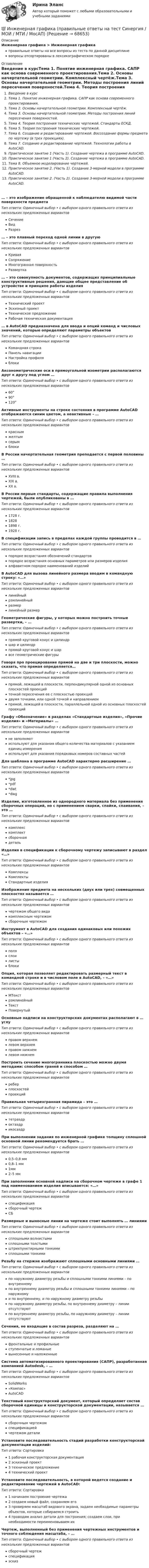      
            Описание
            Инженерная графика > Инженерная графикаправильные ответы на все вопросы из теста по данной дисциплиневопросы отсортированы в лексикографическом порядке 
            Оглавление
            Введение в курсТема 1. Понятие инженерная графика. САПР как основа современного проектирования.Тема 2. Основы начертательной геометрии. Комплексный чертёж.Тема 3. Основы начертательной геометрии. Методы построения линий пересечения поверхностей.Тема 4. Теория построения технических чертежей. Стандарты ЕСКД.Тема 5. Теория построения технических чертежей.Тема 6. Создание и редактирование чертежей. Воссоздание формы предмета по чертежу (в трех проекциях).Тема 7. Создание и редактирование чертежей. Технологии работы в AutoCAD.Практическое занятие 1 (Часть 1). Создание чертежа в программе AutoCAD.Практическое занятие 1 (Часть 2). Создание чертежа в программе AutoCAD.Тема 8. Объемное моделирование чертежей.Практическое занятие 2. (Часть 1). Создание 3-мерной модели в программе AutoCAD.Практическое занятие 2. (Часть 2). Создание 3-мерной модели в программе AutoCAD.… – это изображение обращенной к наблюдателю видимой части поверхности предметаТип ответа: Одиночный выбор • с выбором одного правильного ответа из нескольких предложенных вариантовСечениеВидРазрез… – это плавный переход одной линии в другуюТип ответа: Одиночный выбор • с выбором одного правильного ответа из нескольких предложенных вариантовКриваяСопряжениеМногогранная поверхностьРазвертка… – это совокупность документов, содержащих принципиальные конструктивные решения, дающие общее представление об устройстве и принципе работы изделияТип ответа: Одиночный выбор • с выбором одного правильного ответа из нескольких предложенных вариантовТехнический проектЭскизный проектТехническое предложениеРабочая техническая документация… в AutoCAD предназначена для ввода и опций команд и числовых значений, которые определяют параметры объектовТип ответа: Одиночный выбор • с выбором одного правильного ответа из нескольких предложенных вариантовКомандная строкаПанель навигацииНастройка профиляблокиАксонометрические оси в прямоугольной изометрии располагаются друг к другу под углом …Тип ответа: Одиночный выбор • с выбором одного правильного ответа из нескольких предложенных вариантов60°90°120°Активные инструменты на строке состояния в программе AutoCAD отображаются синим цветом, а неактивные – …Тип ответа: Одиночный выбор • с выбором одного правильного ответа из нескольких предложенных вариантовкраснымжелтымсерымблокиВ России начертательная геометрия преподается с первой половины …Тип ответа: Одиночный выбор • с выбором одного правильного ответа из нескольких предложенных вариантовXVIII в.XIX в.XX в.В России первые стандарты, содержащие правила выполнения чертежей, были опубликованы в …Тип ответа: Одиночный выбор • с выбором одного правильного ответа из нескольких предложенных вариантов1728 г.18281898 г.1928 г.В спецификации запись в пределах каждой группы проводится в …Тип ответа: Одиночный выбор • с выбором одного правильного ответа из нескольких предложенных вариантовпорядке возрастания обозначений стандартовпорядке возрастания основных параметров или размеров изделияалфавитном порядке наименований изделийВ AutoCAD для вызова линейного размера вводим в командную строку: «…»Тип ответа: Одиночный выбор • с выбором одного правильного ответа из нескольких предложенных вариантовлинейныйрзмлинейныйразмерлинейный размерГеометрические фигуры, у которых можно построить точные развертки, – …Тип ответа: Одиночный выбор • с выбором одного правильного ответа из нескольких предложенных вариантовпрямой круговой конус и цилиндршар и цилиндрпрямой круговой конус и шарвсе геометрические фигурыГоворя про проецирование прямой на две и три плоскости, можно сказать, что прямая определяется…Тип ответа: Одиночный выбор • с выбором одного правильного ответа из нескольких предложенных вариантовпрямой, лежащей в плоскости, перпендикулярной одной из основных плоскостей проекцийточкой пересечения ее с плоскостью проекцийдвумя точками, или одной точкой и направлениемпрямой, лежащей в плоскости, параллельной одной из основных плоскостей проекцийГрафу «Обозначение» в разделах «Стандартные изделия», «Прочие изделия» и «Материалы» …Тип ответа: Одиночный выбор • с выбором одного правильного ответа из нескольких предложенных вариантовне заполняютиспользуют для указания общего количества материалов с указанием единиц измеренияиспользуют для указания порядковых номеров составных частейДля шаблона в программе AutoCAD характерно расширение …Тип ответа: Одиночный выбор • с выбором одного правильного ответа из нескольких предложенных вариантов*jpg*pdf*dwt*dwgИзделие, изготовленное из однородного материала без применения сборочных операций, но с применением сварки, спайки, спаивания, – это …Тип ответа: Одиночный выбор • с выбором одного правильного ответа из нескольких предложенных вариантовкомплекскомплектсборочнаядетальИзделия в спецификации к сборочному чертежу записывают в раздел «…»Тип ответа: Одиночный выбор • с выбором одного правильного ответа из нескольких предложенных вариантовКомплексыКомплектыСтандартные изделияИзображение предмета на нескольких (двух или трех) совмещенных плоскостях называется …Тип ответа: Одиночный выбор • с выбором одного правильного ответа из нескольких предложенных вариантовчертежом общего видакомплексным чертежомсборочным чертежомИнструмент в AutoCAD для создания одинаковых или похожих объектов – «…»Тип ответа: Одиночный выбор • с выбором одного правильного ответа из нескольких предложенных вариантовполяслоилистыблокиОпция, которая позволяет редактировать размерный текст в командной строке и в числовом поле в AutoCAD, – «…»Тип ответа: Одиночный выбор • с выбором одного правильного ответа из нескольких предложенных вариантовМТекстрзмлинейныйТекстПовернутыйОсновные надписи на конструкторских документах располагают в … углуТип ответа: Одиночный выбор • с выбором одного правильного ответа из нескольких предложенных вариантовправом верхнемлевом верхнемправом нижнемлевом нижнемПостроить сечение многогранника плоскостью можно двумя методами: способом граней и способом …Тип ответа: Одиночный выбор • с выбором одного правильного ответа из нескольких предложенных вариантовреберплоскостейпроекцийПравильная четырехгранная пирамида – это …Тип ответа: Одиночный выбор • с выбором одного правильного ответа из нескольких предложенных вариантовтетраэдроктаэдрикосаэдрПри выполнении задания по инженерной графике толщину сплошной основной линии рекомендуется брать …Тип ответа: Одиночный выбор • с выбором одного правильного ответа из нескольких предложенных вариантов0,5–0,8 мм0,8–1 мм1мм2–5 ммПри заполнении основной надписи на сборочном чертеже в графе 1 под наименованием изделия вписывается: «…»Тип ответа: Одиночный выбор • с выбором одного правильного ответа из нескольких предложенных вариантов спецификация сборочный чертеж СБРазмерные и выносные линии на чертеже стоит выполнять … линиямиТип ответа: Одиночный выбор • с выбором одного правильного ответа из нескольких предложенных вариантовсплошными волнистымисплошными толстымиштрихпунктирными тонкимисплошными тонкимиРезьбу на стержне изображают сплошными основными линиями …Тип ответа: Одиночный выбор • с выбором одного правильного ответа из нескольких предложенных вариантовпо наружному диаметру резьбы и сплошными тонкими линиями – по внутреннемупо внутреннему диаметру резьбы и сплошными тонкими линиями – по наружномуи по внутреннему, и по наружному диаметру резьбыпо наружному диаметру резьбы, по внутреннему диаметру – линии отсутствуютпо внутреннему диаметру резьбы, по наружному диаметру – линии отсутствуютСечения, не входящие в состав разреза, разделяют на …Тип ответа: Одиночный выбор • с выбором одного правильного ответа из нескольких предложенных вариантовфронтальные и профильныеступенчатые и ломаныевынесенные и наложенныеСистема автоматизированного проектирования (САПР), разработанная компанией Autodesk, – …Тип ответа: Одиночный выбор • с выбором одного правильного ответа из нескольких предложенных вариантовSolidWorks«Компас»AutoCADТекстовый конструкторский документ, который определяет состав сборочной единицы и конструкторской документации, называется …Тип ответа: Одиночный выбор • с выбором одного правильного ответа из нескольких предложенных вариантовсборочным чертежомспецификациейчертежом деталиУстановите последовательность стадий разработки конструкторской документации изделий:Тип ответа: Сортировка1 рабочая конструкторская документация2 эскизный проект3 техническое предложение4 технический проектУстановите последовательность, в которой ведется создание и редактирование чертежей в AutoCAD:Тип ответа: Сортировка1 начинаем построение чертежа2 создаем новый файл, сохраняем его3 проверяем масштаб видового экрана, задаем необходимые параметры объектов, которые собираемся строить4 проводим анализ детали для построения; создаем слои, при необходимости переименовываем ихЧертеж, выполненный без применения чертежных инструментов и точного соблюдения масштаба, – …Тип ответа: Одиночный выбор • с выбором одного правильного ответа из нескольких предложенных вариантовсборочный чертежспецификацияэскиз  
            
            
            Инженерная графика (ответы на тест Синергия / МТИ / МОИ / МосАП)💯 Инженерная графика (правильные ответы на тест Синергия / МОИ / МТИ / МосАП)💯 Инженерная графика (правильные ответы на тест Синергия / МОИ / МТИ / МосАП, август 2023)Инженерная графика (практические задания) РосдистантИНженерная графика практическое задание все 4 заданияИнженерная графика, промежуточные тесты и итоговый РОСДИСТАНТИнженерная графика промежуточный тест 1,2,3,5,6💯 Инженерная графика (все ответы на тест Синергия / МТИ / МосАП, август 2022)💯 Инженерная графика (все ответы на тест Синергия / МТИ / МосАП, май 2023)💯 Инженерная графика (все ответы на тест Синергия / МТИ / МосАП, ноябрь 2022)💯 Инженерная графика (все ответы на тест Синергия / МТИ / МосАП, октябрь 2022)Инженерная графика. МТИ (1 семестр)Инженерная графика (Ответы на тест Синергия/МОИ/ МТИ)Инженерная графика (Ответы на тест Синергия/МОИ/ МТИ)