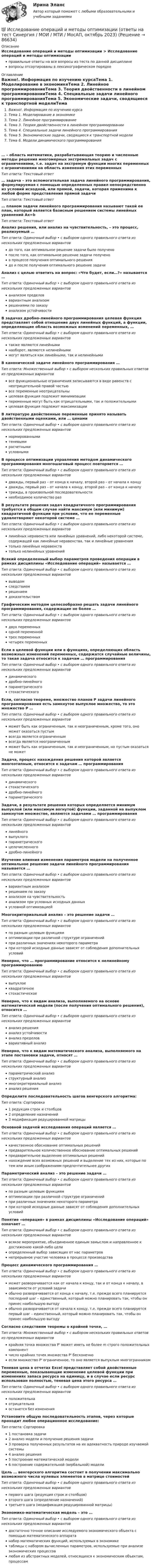      
            Описание
            Исследование операций и методы оптимизации > Исследование операций и методы оптимизацииправильные ответы на все вопросы из теста по данной дисциплиневопросы отсортированы в лексикографическом порядке 
            Оглавление
            Важно!. Информация по изучению курсаТема 1. Моделирование в экономикеТема 2. Линейное программированиеТема 3. Теория двойственности в линейном программированииТема 4. Специальные задачи линейного программированияТема 5. Экономические задачи, сводящиеся к транспортной моделиТема 6. Модели динамического программирования… – область математики, разрабатывающая теорию и численные методы решения многомерных экстремальных задач с ограничениями, т.е. задач на экстремум функции многих переменных с ограничениями на область изменения этих переменныхТип ответа: Текcтовый ответ … задача – это вспомогательная задача линейного программирования, формулируемая с помощью определенных правил непосредственно из условий исходной, или прямой, задачи, которая применима к любой форме представления прямой задачиТип ответа: Текcтовый ответ … планом задачи линейного программирования называют такой ее план, который является базисным решением системы линейных уравнений Ax=bТип ответа: Текcтовый ответ Анализ решения, или анализ на чувствительность, – это процесс, реализуемый …Тип ответа: Одиночный выбор • с выбором одного правильного ответа из нескольких предложенных вариантовдо того, как оптимальное решение задачи было полученопосле того, как оптимальное решение задачи полученов процессе получения оптимального решениядо и после получения оптимального решение задачиАнализ с целью ответить на вопрос: «Что будет, если…?» называется …Тип ответа: Одиночный выбор • с выбором одного правильного ответа из нескольких предложенных вариантованализом пределоввариантным анализомрешениями по заказуанализом устойчивостиВ задачах дробно-линейного программирования целевая функция представляет собой отношение двух линейных функций, а функции, определяющие область возможных изменений переменных, …Тип ответа: Одиночный выбор • с выбором одного правильного ответа из нескольких предложенных вариантовтакже являются линейныминаоборот, являются нелинейнымимогут являться как линейными, так и нелинейнымиВ канонической задаче линейного программирования …Тип ответа: Множественный выбор • с выбором нескольких правильных ответов из предложенных вариантоввсе функциональные ограничения записываются в виде равенств с неотрицательной правой частьювсе переменные неотрицательныцелевая функция подлежит минимизациипеременные могут быть как отрицательными, так и положительнымицелевая функция подлежит максимизацииВ литературе двойственные переменные принято называть двойственными оценками, или … ценамиТип ответа: Одиночный выбор • с выбором одного правильного ответа из нескольких предложенных вариантовнормированнымитеневымирасчетнымиусловнымиВ процессе оптимизации управления методом динамического программирования многошаговый процесс повторяется …Тип ответа: Одиночный выбор • с выбором одного правильного ответа из нескольких предложенных вариантовдважды, первый раз – от конца к началу, второй раз – от начала к концудважды, первый раз – от начала к концу, второй раз – от конца к началутрижды, в произвольной последовательностинеобходимое количество разВ результате решения задач квадратичного программирования требуется в общем случае найти максимум (или минимум) квадратичной функции при условии, что ее переменные удовлетворяют некоторой системе …Тип ответа: Одиночный выбор • с выбором одного правильного ответа из нескольких предложенных вариантовлинейных неравенств или линейных уравнений, либо некоторой системе, содержащей как линейные неравенства, так и линейные уравнениятолько линейных неравенствтолько нелинейных уравненийВсякий определенный выбор параметров проведения операции в рамках дисциплины «Исследование операций» называется …Тип ответа: Одиночный выбор • с выбором одного правильного ответа из нескольких предложенных вариантоввыводомследствиемрешениемдоказательствомГрафическим методом целесообразно решать задачи линейного программирования, содержащие не более …Тип ответа: Одиночный выбор • с выбором одного правильного ответа из нескольких предложенных вариантовдвух переменныходной переменнойтрех переменныхчетырех переменныхЕсли в целевой функции или в функциях, определяющих область возможных изменений переменных, содержатся случайные величины, то такая задача относится к задачам … программированияТип ответа: Одиночный выбор • с выбором одного правильного ответа из нескольких предложенных вариантовдинамическогодробно-линейногопараметрическогостохастическогоЕсли, согласно теореме, множество планов Р задачи линейного программирования есть замкнутое выпуклое множество, то это множество Р …Тип ответа: Одиночный выбор • с выбором одного правильного ответа из нескольких предложенных вариантовможет быть как ограниченным, так и неограниченным, кроме того, оно может оказаться пустымвсегда является ограниченнымвсегда является неограниченнымможет быть как ограниченным, так и неограниченным, но пустым оказаться не можетЗадача, процесс нахождения решения которой является многоэтапным, относится к задачам … программированияТип ответа: Одиночный выбор • с выбором одного правильного ответа из нескольких предложенных вариантовдинамическогостохастическогодробно-линейногопараметрическогоЗадачи, в результате решения которых определяется минимум выпуклой (или максимум вогнутой) функции, заданной на выпуклом замкнутом множестве, являются задачами … программированияТип ответа: Одиночный выбор • с выбором одного правильного ответа из нескольких предложенных вариантовлинейноговыпуклогопараметрическогоцелочисленногодробно-линейногоИзучение влияния изменения параметров модели на полученное оптимальное решение задачи линейного программирования называется …Тип ответа: Одиночный выбор • с выбором одного правильного ответа из нескольких предложенных вариантоввариантным анализомрешением по заказуанализом на чувствительностьанализом при условных исходных данныхусловной оптимизациейМногокритериальный анализ – это решение задачи …Тип ответа: Одиночный выбор • с выбором одного правильного ответа из нескольких предложенных вариантовпо разным целевым функциямоптимизации при различной структуре ограниченийпри различных значениях некоторого параметрапри которой исходные данные зависят от соблюдения дополнительных условийНеверно, что … программирование относится к нелинейному программированиюТип ответа: Одиночный выбор • с выбором одного правильного ответа из нескольких предложенных вариантоввыпуклоеквадратичноестохастическоеНеверно, что к видам анализа, выполняемого на основе математической модели (после получения оптимального решения), относится …Тип ответа: Одиночный выбор • с выбором одного правильного ответа из нескольких предложенных вариантованализ решенияанализ устойчивостианализ пределоввариативный анализНеверно, что к видам математического анализа, выполняемого на этапе постановки задачи, относят …Тип ответа: Одиночный выбор • с выбором одного правильного ответа из нескольких предложенных вариантовпараметрический анализструктурный анализмногокритериальный анализанализ решенияОпределите последовательность шагов венгерского алгоритма:Тип ответа: Сортировка1 редукция строк и столбцов2 определение назначений3 модификация редуцированной матрицыОсновной задачей исследования операций является …Тип ответа: Одиночный выбор • с выбором одного правильного ответа из нескольких предложенных вариантовкачественное обоснование оптимальных решенийпредварительное количественное обоснование оптимальных решенийпредварительное выделение оптимальных решенийнахождение всех возможных решений и выделение тех из них, которые по тем или иным соображениям предпочтительнее другихПараметрический анализ – это решение задачи …Тип ответа: Одиночный выбор • с выбором одного правильного ответа из нескольких предложенных вариантовпо разным целевым функциямоптимизации при различной структуре ограниченийпри различных значениях некоторого параметрапри которой исходные данные зависят от соблюдения дополнительных условийПонятие «операция» в рамках дисциплины «Исследование операций» означает …Тип ответа: Одиночный выбор • с выбором одного правильного ответа из нескольких предложенных вариантоввсякое мероприятие, объединенное единым замыслом и направленное к достижению какой-либо целиопределенный выбор зависящих от нас параметровнепрерывное участие человека в процессе производстваПроцесс динамического программирования …Тип ответа: Одиночный выбор • с выбором одного правильного ответа из нескольких предложенных вариантовможет разворачивается как от начала к концу, так и от конца к началу, в зависимости от условий задачиобычно разворачивается от конца к началу, т.е. прежде всего планируется последний шаг – единственный, который можно планировать так, чтобы он принес наибольшую выгодуобычно разворачивается от начала к концу, т.е. прежде всего планируется первый шаг – единственный, который можно планировать так, чтобы он принес наибольшую выгодуСогласно следствиям теоремы о крайней точке, …Тип ответа: Множественный выбор • с выбором нескольких правильных ответов из предложенных вариантовкрайняя точка множества P' может иметь не более m строго положительных компонентчисло крайних точек множества P' бесконечноесли множество P' ограниченное, то оно является выпуклым многогранникомТеневая цена в отчетах Excel представляет собой двойственные переменные, показывающие изменение целевой функции при изменениях запаса ресурса на единицу, и в случае если ресурс использован полностью, теневая цена этого ресурса …Тип ответа: Одиночный выбор • с выбором одного правильного ответа из нескольких предложенных вариантовположительнаотрицательнаостанется без измененияУстановите общую последовательность этапов, через которые проходит любое операционное исследование:Тип ответа: Сортировка1 постановка задачи2 анализ модели и получение решения задачи3 проверка полученных результатов на их адекватность природе изучаемой системы4 анализ решения5 построение математической модели6 построение содержательной (вербальной) моделиЦель … венгерского алгоритма состоит в получении максимально возможного числа нулевых элементов в матрице стоимостейТип ответа: Одиночный выбор • с выбором одного правильного ответа из нескольких предложенных вариантовпервого шага (редукция строк и столбцов)второго шага (определение назначений)третьего шага (модификация редуцированной матрицы)Экономико-математическая модель – это …Тип ответа: Одиночный выбор • с выбором одного правильного ответа из нескольких предложенных вариантовдостаточно точное описание исследуемого экономического объекта с помощью математического аппаратанабор математических функций, используемых в экономикетаблицы с набором вычисленных параметров, используемые при анализе экономических процессовлюбая из абстрактных моделей, относящихся к экономическим объектам, процессам  
            
            
            Исследование операций и методы оптимизации Ответы на тест Синергия МОИ МТИ💯 Исследование операций и методы оптимизации (ответы на тест Синергия / МОИ / МТИ / МосАП, октябрь 2023)💯 Исследование операций и методы оптимизации (ответы на тест Синергия / МТИ / МосАП, октябрь 2022)Исследование операций и методы оптимизации рейтинговая работа Витте Вариант 2 Г-ЖИсследование операций и методы оптимизации рейтинговая работа Витте  Вариант 5 Р-ТИсследование операций и методы оптимизации. Синергия. Ответы на ИТОГОВЫЙ ТЕСТ. На отлично!Исследование операций и методы оптимизации тест Синергия(все ответы 92/100 баллов). ОтличноИсследование операций 2Исследование операций 2Исследование операций 2Исследование операций (Вариант 31.1, ПермНИПУ)Исследование операций в экономике - вариант №18Исследование операций и методы оптимизации / 23 вопросаИсследование операций и методы оптимизации. 3 вариант
