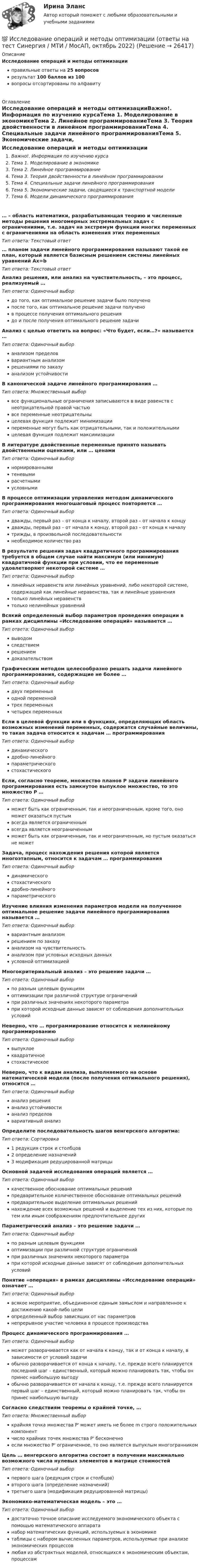     
          Описание
          Исследование операций и методы оптимизацииправильные ответы на 25 вопросоврезультат 100 баллов из 100вопросы отсортированы по алфавиту 
          Оглавление
          Исследование операций и методы оптимизацииВажно!. Информация по изучению курсаТема 1. Моделирование в экономикеТема 2. Линейное программированиеТема 3. Теория двойственности в линейном программированииТема 4. Специальные задачи линейного программированияТема 5. Экономические задачи, сводящиеся к транспортной моделиТема 6. Модели динамического программирования… – область математики, разрабатывающая теорию и численные методы решения многомерных экстремальных задач с ограничениями, т.е. задач на экстремум функции многих переменных с ограничениями на область изменения этих переменныхТип ответа: Текcтовый ответ … планом задачи линейного программирования называют такой ее план, который является базисным решением системы линейных уравнений Ax=bТип ответа: Текcтовый ответ Анализ решения, или анализ на чувствительность, – это процесс, реализуемый …Тип ответа: Одиночный выбордо того, как оптимальное решение задачи было полученопосле того, как оптимальное решение задачи полученов процессе получения оптимального решениядо и после получения оптимального решение задачиАнализ с целью ответить на вопрос: «Что будет, если…?» называется …Тип ответа: Одиночный выборанализом пределоввариантным анализомрешениями по заказуанализом устойчивостиВ канонической задаче линейного программирования …Тип ответа: Множественный выборвсе функциональные ограничения записываются в виде равенств с неотрицательной правой частьювсе переменные неотрицательныцелевая функция подлежит минимизациипеременные могут быть как отрицательными, так и положительнымицелевая функция подлежит максимизацииВ литературе двойственные переменные принято называть двойственными оценками, или … ценамиТип ответа: Одиночный выборнормированнымитеневымирасчетнымиусловнымиВ процессе оптимизации управления методом динамического программирования многошаговый процесс повторяется …Тип ответа: Одиночный выбордважды, первый раз – от конца к началу, второй раз – от начала к концудважды, первый раз – от начала к концу, второй раз – от конца к началутрижды, в произвольной последовательностинеобходимое количество разВ результате решения задач квадратичного программирования требуется в общем случае найти максимум (или минимум) квадратичной функции при условии, что ее переменные удовлетворяют некоторой системе …Тип ответа: Одиночный выборлинейных неравенств или линейных уравнений, либо некоторой системе, содержащей как линейные неравенства, так и линейные уравнениятолько линейных неравенствтолько нелинейных уравненийВсякий определенный выбор параметров проведения операции в рамках дисциплины «Исследование операций» называется …Тип ответа: Одиночный выборвыводомследствиемрешениемдоказательствомГрафическим методом целесообразно решать задачи линейного программирования, содержащие не более …Тип ответа: Одиночный выбордвух переменныходной переменнойтрех переменныхчетырех переменныхЕсли в целевой функции или в функциях, определяющих область возможных изменений переменных, содержатся случайные величины, то такая задача относится к задачам … программированияТип ответа: Одиночный выбординамическогодробно-линейногопараметрическогостохастическогоЕсли, согласно теореме, множество планов Р задачи линейного программирования есть замкнутое выпуклое множество, то это множество Р …Тип ответа: Одиночный выборможет быть как ограниченным, так и неограниченным, кроме того, оно может оказаться пустымвсегда является ограниченнымвсегда является неограниченнымможет быть как ограниченным, так и неограниченным, но пустым оказаться не можетЗадача, процесс нахождения решения которой является многоэтапным, относится к задачам … программированияТип ответа: Одиночный выбординамическогостохастическогодробно-линейногопараметрическогоИзучение влияния изменения параметров модели на полученное оптимальное решение задачи линейного программирования называется …Тип ответа: Одиночный выборвариантным анализомрешением по заказуанализом на чувствительностьанализом при условных исходных данныхусловной оптимизациейМногокритериальный анализ – это решение задачи …Тип ответа: Одиночный выборпо разным целевым функциямоптимизации при различной структуре ограниченийпри различных значениях некоторого параметрапри которой исходные данные зависят от соблюдения дополнительных условийНеверно, что … программирование относится к нелинейному программированиюТип ответа: Одиночный выборвыпуклоеквадратичноестохастическоеНеверно, что к видам анализа, выполняемого на основе математической модели (после получения оптимального решения), относится …Тип ответа: Одиночный выборанализ решенияанализ устойчивостианализ пределоввариативный анализОпределите последовательность шагов венгерского алгоритма:Тип ответа: Сортировка1 редукция строк и столбцов2 определение назначений3 модификация редуцированной матрицыОсновной задачей исследования операций является …Тип ответа: Одиночный выборкачественное обоснование оптимальных решенийпредварительное количественное обоснование оптимальных решенийпредварительное выделение оптимальных решенийнахождение всех возможных решений и выделение тех из них, которые по тем или иным соображениям предпочтительнее другихПараметрический анализ – это решение задачи …Тип ответа: Одиночный выборпо разным целевым функциямоптимизации при различной структуре ограниченийпри различных значениях некоторого параметрапри которой исходные данные зависят от соблюдения дополнительных условийПонятие «операция» в рамках дисциплины «Исследование операций» означает …Тип ответа: Одиночный выборвсякое мероприятие, объединенное единым замыслом и направленное к достижению какой-либо целиопределенный выбор зависящих от нас параметровнепрерывное участие человека в процессе производстваПроцесс динамического программирования …Тип ответа: Одиночный выборможет разворачивается как от начала к концу, так и от конца к началу, в зависимости от условий задачиобычно разворачивается от конца к началу, т.е. прежде всего планируется последний шаг – единственный, который можно планировать так, чтобы он принес наибольшую выгодуобычно разворачивается от начала к концу, т.е. прежде всего планируется первый шаг – единственный, который можно планировать так, чтобы он принес наибольшую выгодуСогласно следствиям теоремы о крайней точке, …Тип ответа: Множественный выборкрайняя точка множества P' может иметь не более m строго положительных компонентчисло крайних точек множества P' бесконечноесли множество P' ограниченное, то оно является выпуклым многогранникомЦель … венгерского алгоритма состоит в получении максимально возможного числа нулевых элементов в матрице стоимостейТип ответа: Одиночный выборпервого шага (редукция строк и столбцов)второго шага (определение назначений)третьего шага (модификация редуцированной матрицы)Экономико-математическая модель – это …Тип ответа: Одиночный выбордостаточно точное описание исследуемого экономического объекта с помощью математического аппаратанабор математических функций, используемых в экономикетаблицы с набором вычисленных параметров, используемые при анализе экономических процессовлюбая из абстрактных моделей, относящихся к экономическим объектам, процессам 
            
            
            💯 Исследование операций и методы оптимизации (ответы на тест Синергия / МОИ / МТИ / МосАП, октябрь 2023)💯 Исследование операций и методы оптимизации (ответы на тест Синергия / МТИ / МосАП, октябрь 2022)Исследование операций и методы оптимизации рейтинговая работа Витте Вариант 2 Г-ЖИсследование операций и методы оптимизации рейтинговая работа Витте  Вариант 5 Р-ТИсследование операций и методы оптимизации. Синергия. Ответы на ИТОГОВЫЙ ТЕСТ. На отлично!Исследование операций и методы оптимизации тест Синергия(все ответы 92/100 баллов). ОтличноИсследование операций и методы оптимизации (тест с ответами Синергия/МОИ/ МТИ)Исследование операций 2Исследование операций 2Исследование операций (Вариант 31.1, ПермНИПУ)Исследование операций в экономике - вариант №18Исследование операций и методы оптимизации / 23 вопросаИсследование операций и методы оптимизации. 3 вариант💯 Исследование операций и методы оптимизации (все ответы на тест Синергия / МОИ / МТИ / МосАП, май 2023)