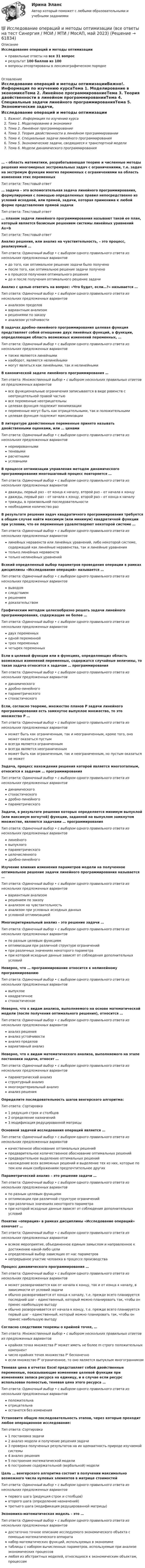      
            Описание
            Исследование операций и методы оптимизацииправильные ответы на все 31 вопросрезультат 100 баллов из 100вопросы отсортированы в лексикографическом порядке 
            Оглавление
            Исследование операций и методы оптимизацииВажно!. Информация по изучению курсаТема 1. Моделирование в экономикеТема 2. Линейное программированиеТема 3. Теория двойственности в линейном программированииТема 4. Специальные задачи линейного программированияТема 5. Экономические задачи, сводящиеся к транспортной моделиТема 6. Модели динамического программирования… – область математики, разрабатывающая теорию и численные методы решения многомерных экстремальных задач с ограничениями, т.е. задач на экстремум функции многих переменных с ограничениями на область изменения этих переменныхТип ответа: Текcтовый ответ … задача – это вспомогательная задача линейного программирования, формулируемая с помощью определенных правил непосредственно из условий исходной, или прямой, задачи, которая применима к любой форме представления прямой задачиТип ответа: Текcтовый ответ … планом задачи линейного программирования называют такой ее план, который является базисным решением системы линейных уравнений Ax=bТип ответа: Текcтовый ответ Анализ решения, или анализ на чувствительность, – это процесс, реализуемый …Тип ответа: Одиночный выбор • с выбором одного правильного ответа из нескольких предложенных вариантовдо того, как оптимальное решение задачи было полученопосле того, как оптимальное решение задачи полученов процессе получения оптимального решениядо и после получения оптимального решение задачиАнализ с целью ответить на вопрос: «Что будет, если…?» называется …Тип ответа: Одиночный выбор • с выбором одного правильного ответа из нескольких предложенных вариантованализом пределоввариантным анализомрешениями по заказуанализом устойчивостиВ задачах дробно-линейного программирования целевая функция представляет собой отношение двух линейных функций, а функции, определяющие область возможных изменений переменных, …Тип ответа: Одиночный выбор • с выбором одного правильного ответа из нескольких предложенных вариантовтакже являются линейныминаоборот, являются нелинейнымимогут являться как линейными, так и нелинейнымиВ канонической задаче линейного программирования …Тип ответа: Множественный выбор • с выбором нескольких правильных ответов из предложенных вариантоввсе функциональные ограничения записываются в виде равенств с неотрицательной правой частьювсе переменные неотрицательныцелевая функция подлежит минимизациипеременные могут быть как отрицательными, так и положительнымицелевая функция подлежит максимизацииВ литературе двойственные переменные принято называть двойственными оценками, или … ценамиТип ответа: Одиночный выбор • с выбором одного правильного ответа из нескольких предложенных вариантовнормированнымитеневымирасчетнымиусловнымиВ процессе оптимизации управления методом динамического программирования многошаговый процесс повторяется …Тип ответа: Одиночный выбор • с выбором одного правильного ответа из нескольких предложенных вариантовдважды, первый раз – от конца к началу, второй раз – от начала к концудважды, первый раз – от начала к концу, второй раз – от конца к началутрижды, в произвольной последовательностинеобходимое количество разВ результате решения задач квадратичного программирования требуется в общем случае найти максимум (или минимум) квадратичной функции при условии, что ее переменные удовлетворяют некоторой системе …Тип ответа: Одиночный выбор • с выбором одного правильного ответа из нескольких предложенных вариантовлинейных неравенств или линейных уравнений, либо некоторой системе, содержащей как линейные неравенства, так и линейные уравнениятолько линейных неравенствтолько нелинейных уравненийВсякий определенный выбор параметров проведения операции в рамках дисциплины «Исследование операций» называется …Тип ответа: Одиночный выбор • с выбором одного правильного ответа из нескольких предложенных вариантоввыводомследствиемрешениемдоказательствомГрафическим методом целесообразно решать задачи линейного программирования, содержащие не более …Тип ответа: Одиночный выбор • с выбором одного правильного ответа из нескольких предложенных вариантовдвух переменныходной переменнойтрех переменныхчетырех переменныхЕсли в целевой функции или в функциях, определяющих область возможных изменений переменных, содержатся случайные величины, то такая задача относится к задачам … программированияТип ответа: Одиночный выбор • с выбором одного правильного ответа из нескольких предложенных вариантовдинамическогодробно-линейногопараметрическогостохастическогоЕсли, согласно теореме, множество планов Р задачи линейного программирования есть замкнутое выпуклое множество, то это множество Р …Тип ответа: Одиночный выбор • с выбором одного правильного ответа из нескольких предложенных вариантовможет быть как ограниченным, так и неограниченным, кроме того, оно может оказаться пустымвсегда является ограниченнымвсегда является неограниченнымможет быть как ограниченным, так и неограниченным, но пустым оказаться не можетЗадача, процесс нахождения решения которой является многоэтапным, относится к задачам … программированияТип ответа: Одиночный выбор • с выбором одного правильного ответа из нескольких предложенных вариантовдинамическогостохастическогодробно-линейногопараметрическогоЗадачи, в результате решения которых определяется минимум выпуклой (или максимум вогнутой) функции, заданной на выпуклом замкнутом множестве, являются задачами … программированияТип ответа: Одиночный выбор • с выбором одного правильного ответа из нескольких предложенных вариантовлинейноговыпуклогопараметрическогоцелочисленногодробно-линейногоИзучение влияния изменения параметров модели на полученное оптимальное решение задачи линейного программирования называется …Тип ответа: Одиночный выбор • с выбором одного правильного ответа из нескольких предложенных вариантоввариантным анализомрешением по заказуанализом на чувствительностьанализом при условных исходных данныхусловной оптимизациейМногокритериальный анализ – это решение задачи …Тип ответа: Одиночный выбор • с выбором одного правильного ответа из нескольких предложенных вариантовпо разным целевым функциямоптимизации при различной структуре ограниченийпри различных значениях некоторого параметрапри которой исходные данные зависят от соблюдения дополнительных условийНеверно, что … программирование относится к нелинейному программированиюТип ответа: Одиночный выбор • с выбором одного правильного ответа из нескольких предложенных вариантоввыпуклоеквадратичноестохастическоеНеверно, что к видам анализа, выполняемого на основе математической модели (после получения оптимального решения), относится …Тип ответа: Одиночный выбор • с выбором одного правильного ответа из нескольких предложенных вариантованализ решенияанализ устойчивостианализ пределоввариативный анализНеверно, что к видам математического анализа, выполняемого на этапе постановки задачи, относят …Тип ответа: Одиночный выбор • с выбором одного правильного ответа из нескольких предложенных вариантовпараметрический анализструктурный анализмногокритериальный анализанализ решенияОпределите последовательность шагов венгерского алгоритма:Тип ответа: Сортировка1 редукция строк и столбцов2 определение назначений3 модификация редуцированной матрицыОсновной задачей исследования операций является …Тип ответа: Одиночный выбор • с выбором одного правильного ответа из нескольких предложенных вариантовкачественное обоснование оптимальных решенийпредварительное количественное обоснование оптимальных решенийпредварительное выделение оптимальных решенийнахождение всех возможных решений и выделение тех из них, которые по тем или иным соображениям предпочтительнее другихПараметрический анализ – это решение задачи …Тип ответа: Одиночный выбор • с выбором одного правильного ответа из нескольких предложенных вариантовпо разным целевым функциямоптимизации при различной структуре ограниченийпри различных значениях некоторого параметрапри которой исходные данные зависят от соблюдения дополнительных условийПонятие «операция» в рамках дисциплины «Исследование операций» означает …Тип ответа: Одиночный выбор • с выбором одного правильного ответа из нескольких предложенных вариантоввсякое мероприятие, объединенное единым замыслом и направленное к достижению какой-либо целиопределенный выбор зависящих от нас параметровнепрерывное участие человека в процессе производстваПроцесс динамического программирования …Тип ответа: Одиночный выбор • с выбором одного правильного ответа из нескольких предложенных вариантовможет разворачивается как от начала к концу, так и от конца к началу, в зависимости от условий задачиобычно разворачивается от конца к началу, т.е. прежде всего планируется последний шаг – единственный, который можно планировать так, чтобы он принес наибольшую выгодуобычно разворачивается от начала к концу, т.е. прежде всего планируется первый шаг – единственный, который можно планировать так, чтобы он принес наибольшую выгодуСогласно следствиям теоремы о крайней точке, …Тип ответа: Множественный выбор • с выбором нескольких правильных ответов из предложенных вариантовкрайняя точка множества P' может иметь не более m строго положительных компонентчисло крайних точек множества P' бесконечноесли множество P' ограниченное, то оно является выпуклым многогранникомТеневая цена в отчетах Excel представляет собой двойственные переменные, показывающие изменение целевой функции при изменениях запаса ресурса на единицу, и в случае если ресурс использован полностью, теневая цена этого ресурса …Тип ответа: Одиночный выбор • с выбором одного правильного ответа из нескольких предложенных вариантовположительнаотрицательнаостанется без измененияУстановите общую последовательность этапов, через которые проходит любое операционное исследование:Тип ответа: Сортировка1 постановка задачи2 анализ модели и получение решения задачи3 проверка полученных результатов на их адекватность природе изучаемой системы4 анализ решения5 построение математической модели6 построение содержательной (вербальной) моделиЦель … венгерского алгоритма состоит в получении максимально возможного числа нулевых элементов в матрице стоимостейТип ответа: Одиночный выбор • с выбором одного правильного ответа из нескольких предложенных вариантовпервого шага (редукция строк и столбцов)второго шага (определение назначений)третьего шага (модификация редуцированной матрицы)Экономико-математическая модель – это …Тип ответа: Одиночный выбор • с выбором одного правильного ответа из нескольких предложенных вариантовдостаточно точное описание исследуемого экономического объекта с помощью математического аппаратанабор математических функций, используемых в экономикетаблицы с набором вычисленных параметров, используемые при анализе экономических процессовлюбая из абстрактных моделей, относящихся к экономическим объектам, процессам  
            
            
            Исследование операций и методы оптимизации. 3 вариант💯 Исследование операций и методы оптимизации (все ответы на тест Синергия / МОИ / МТИ / МосАП, май 2023)Исследование операций и методы оптимизации Ответы на тест Синергия МОИ МТИ💯 Исследование операций и методы оптимизации (ответы на тест Синергия / МОИ / МТИ / МосАП, октябрь 2023)💯 Исследование операций и методы оптимизации (ответы на тест Синергия / МТИ / МосАП, октябрь 2022)Исследование операций и методы оптимизации рейтинговая работа Витте Вариант 2 Г-ЖИсследование операций и методы оптимизации рейтинговая работа Витте  Вариант 5 Р-ТИсследование операцийИсследование операцийИсследование операций 2Исследование операций 2Исследование операций 2Исследование операций (Вариант 31.1, ПермНИПУ)Исследование операций в экономике - вариант №18