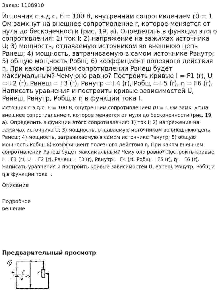  Источник с э.д.с. E = 100 В, внутренним сопротивлением r0 = 1 Ом замкнут на внешнее сопротивление r, которое меняется от нуля до бесконечности (рис. 19, а). Определить в функции этого сопротивления: 1) ток I; 2) напряжение на зажимах источника U; 3) мощность, отдаваемую источником во внешнюю цепь Pвнеш; 4) мощность, затрачиваемую в самом источнике Pвнутр; 5) общую мощность Pобщ; 6) коэффициент полезного действия η. При каком внешнем сопротивлении Pвнеш будет максимальным? Чему оно равно?   Построить кривые I = F1 (r), U = F2 (r), Pвнеш = F3 (r), Pвнутр = F4 (r), Pобщ = F5 (r), η = F6 (r). Написать уравнения и построить кривые зависимостей U, Pвнеш, Pвнутр, Pобщ и η в функции тока I. 