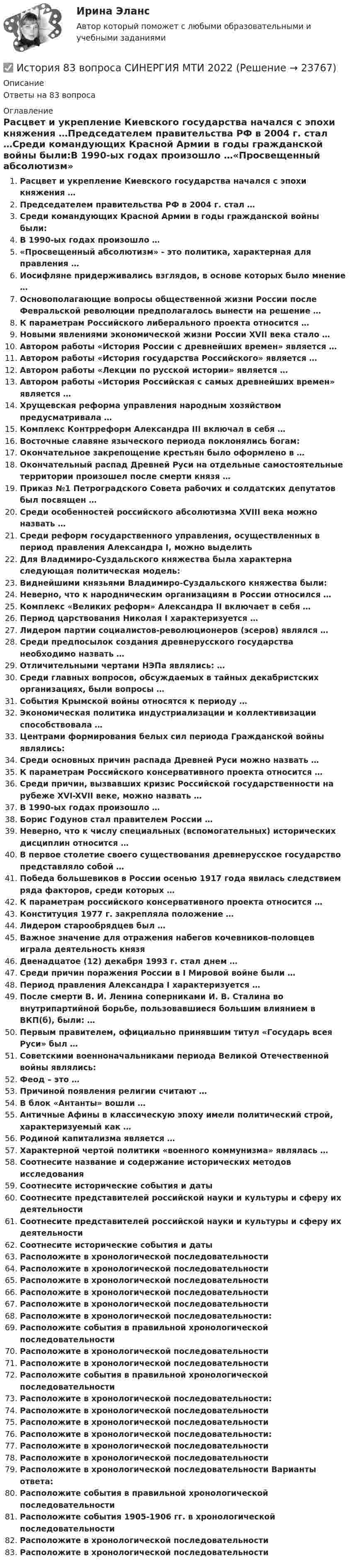      
          Описание
          Ответы на 83 вопроса 
          Оглавление
          Расцвет и укрепление Киевского государства начался с эпохи княжения …Председателем правительства РФ в 2004 г. стал …Среди командующих Красной Армии в годы гражданской войны были:В 1990-ых годах произошло …«Просвещенный абсолютизм» - это политика, характерная для правления …Иосифляне придерживались взглядов, в основе которых было мнение …Основополагающие вопросы общественной жизни России после Февральской революции предполагалось вынести на решение …К параметрам Российского либерального проекта относится …Новыми явлениями экономической жизни России XVII века стало …Автором работы «История России с древнейших времен» является …Автором работы «История государства Российского» является …Автором работы «Лекции по русской истории» является …Автором работы «История Российская с самых древнейших времен» является …Хрущевская реформа управления народным хозяйством предусматривала …Комплекс Контрреформ Александра III включал в себя …Восточные славяне языческого периода поклонялись богам:Окончательное закрепощение крестьян было оформлено в …Окончательный распад Древней Руси на отдельные самостоятельные территории произошел после смерти князя …Приказ №1 Петроградского Совета рабочих и солдатских депутатов был посвящен …Среди особенностей российского абсолютизма XVIII века можно назвать …Среди реформ государственного управления, осуществленных в период правления Александра I, можно выделитьДля Владимиро-Суздальского княжества была характерна следующая политическая модель:Виднейшими князьями Владимиро-Суздальского княжества были:Неверно, что к народническим организациям в России относился …Комплекс «Великих реформ» Александра II включает в себя …Период царствования Николая I характеризуется …Лидером партии социалистов-революционеров (эсеров) являлся …Среди предпосылок создания древнерусского государства необходимо назвать …Отличительными чертами НЭПа являлись: …Среди главных вопросов, обсуждаемых в тайных декабристских организациях, были вопросы …События Крымской войны относятся к периоду …Экономическая политика индустриализации и коллективизации способствовала …Центрами формирования белых сил периода Гражданской войны являлись:Среди основных причин распада Древней Руси можно назвать …К параметрам Российского консервативного проекта относится …Среди причин, вызвавших кризис Российской государственности на рубеже XVI-XVII веке, можно назвать …В 1990-ых годах произошло …Борис Годунов стал правителем России …Неверно, что к числу специальных (вспомогательных) исторических дисциплин относится …В первое столетие своего существования древнерусское государство представляло собой …Победа большевиков в России осенью 1917 года явилась следствием ряда факторов, среди которых …К параметрам российского консервативного проекта относится …Конституция 1977 г. закрепляла положение …Лидером старообрядцев был …Важное значение для отражения набегов кочевников-половцев играла деятельность князяДвенадцатое (12) декабря 1993 г. стал днем …Среди причин поражения России в I Мировой войне были …Период правления Александра I характеризуется …После смерти В. И. Ленина соперниками И. В. Сталина во внутрипартийной борьбе, пользовавшиеся большим влиянием в ВКП(б), были: …Первым правителем, официально принявшим титул «Государь всея Руси» был …Советскими военноначальниками периода Великой Отечественной войны являлись:Феод – это …Причиной появления религии считают …В блок «Антанты» вошли …Античные Афины в классическую эпоху имели политический строй, характеризуемый как …Родиной капитализма является …Характерной чертой политики «военного коммунизма» являлась …Соотнесите название и содержание исторических методов исследованияСоотнесите исторические события и датыСоотнесите представителей российской науки и культуры и сферу их деятельностиСоотнесите представителей российской науки и культуры и сферу их деятельностиСоотнесите исторические события и датыРасположите в хронологической последовательностиРасположите в хронологической последовательностиРасположите в хронологической последовательностиРасположите в хронологической последовательностиРасположите в хронологической последовательностиРасположите в хронологической последовательности:Расположите события в правильной хронологической последовательностиРасположите в хронологической последовательностиРасположите в хронологической последовательностиРасположите события в правильной хронологической последовательностиРасположите в хронологической последовательности:Расположите в хронологической последовательностиРасположите в хронологической последовательностиРасположите в хронологической последовательности:Расположите в хронологической последовательностиРасположите в хронологической последовательностиРасположите в хронологической последовательности Варианты ответа:Расположите события в правильной хронологической последовательностиРасположите события 1905-1906 гг. в хронологической последовательностиРасположите в хронологической последовательностиРасположите в хронологической последовательности 
            
            
            ИСТОРИЯ - 7 Практических✅ История 83 вопроса СИНЕРГИЯ МТИ 2022История (i-exam)История американских санкций✅ История архитектуры и строительства 29 вопросов 2022💯 История [без тем] (все ответы на тест Синергия / МТИ / МосАП, август 2022)💯 История [без тем] (все ответы на тест Синергия / МТИ / МосАП, апрель 2023)История (2023г.) тест с ответами Синергия✅ История 239 вопросов СИНЕРГИЯ МТИ 2022✅ История 245 вопросов СИНЕРГИЯ МТИ 2022История 2 семестр (тест с ответами Колледж Синергия)История 2 сем УГНТУ тестыистория 3 практическая 3 семестр пнк нач классИстория 3 семестр (синергия 2 курс) 