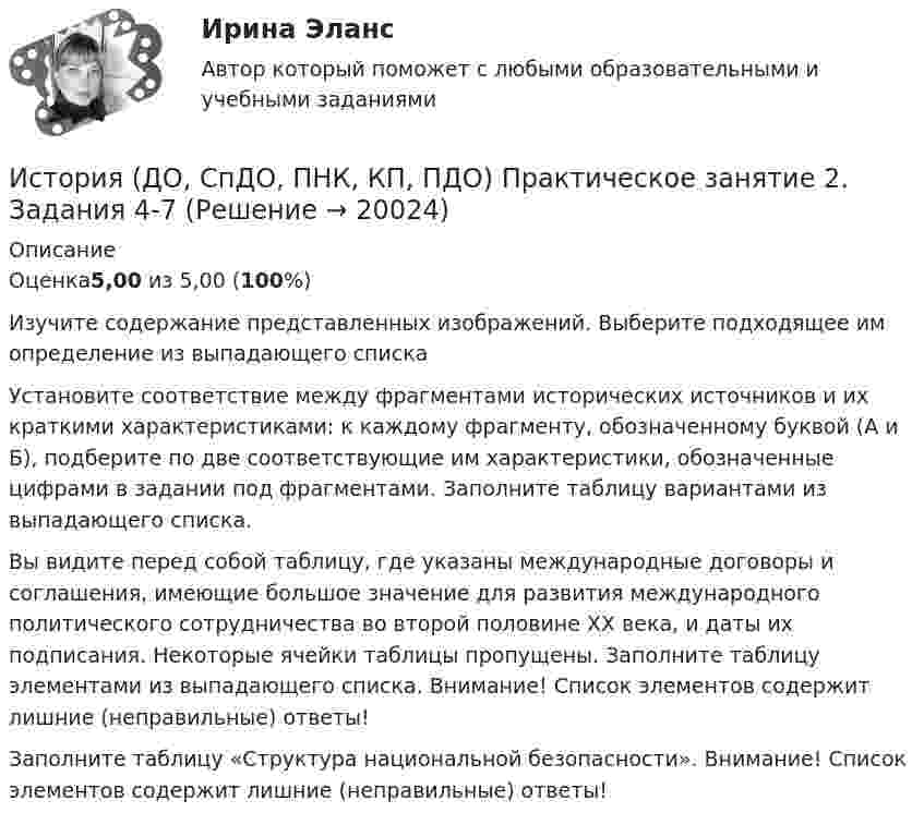     
          Описание
          Оценка5,00 из 5,00 (100%)Изучите содержание представленных изображений. Выберите подходящее им определение из выпадающего списка Установите соответствие между фрагментами исторических источников и их краткими характеристиками: к каждому фрагменту, обозначенному буквой (А и Б), подберите по две соответствующие им характеристики, обозначенные цифрами в задании под фрагментами. Заполните таблицу вариантами из выпадающего списка.Вы видите перед собой таблицу, где указаны международные договоры и соглашения, имеющие большое значение для развития международного политического сотрудничества во второй половине ХХ века, и даты их подписания. Некоторые ячейки таблицы пропущены. Заполните таблицу элементами из выпадающего списка. Внимание! Список элементов содержит лишние (неправильные) ответы!Заполните таблицу «Структура национальной безопасности». Внимание! Список элементов содержит лишние (неправильные) ответы!  
            
            
             История (ДО, СпДО, ПНК, КП, ПДО) Практическое занятие 2. Задание 9 История (ДО, СпДО, ПНК, КП, ПДО) Практическое занятие 2. Задания 4-7История (ДО, СпДО, ПНК, КП, ПДО) Практическое занятие 2. Задания 4-7 НСПКИстория (ДО, СпДО, ПНК, КП, ПДО) Практическое занятие 3ИСТОРИЯ (ДО, СПДО, ПНК, КП, ПДО) Практическое занятие 3История (ДО, СпДО, ПНК, КП, ПДО) Тест № 1  НСПКИстория (ДО, СпДО, ПНК, КП, ПДО) Тест № 2 НСПКИстория (ДО, СпДО, ПНК, КП, ПДО) Практическое задание 2. Занятия 1-2История (ДО, СпДО, ПНК, КП, ПДО) Практическое задание 2. Занятия 1-2  НСПКИстория (ДО, СпДО, ПНК, КП, ПДО) Практическое занятие 1. Задание 1-10История (ДО, СпДО, ПНК, КП, ПДО) Практическое занятие 1. Задания 1-10История (ДО, СпДО, ПНК, КП, ПДО) Практическое занятие 1. Задания 1-10 НСПКИстория (ДО, СпДО, ПНК, КП, ПДО) Практическое занятие 1. Задания 1-10 ТестИстория (ДО, СпДО, ПНК, КП, ПДО) Практическое занятие 2. Задание 3