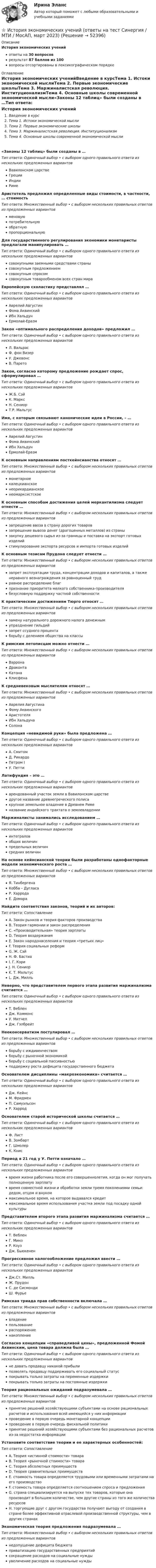     
            Описание
            История экономических ученийответы на 30 вопросоврезультат 87 баллов из 100вопросы отсортированы в лексикографическом порядке 
            Оглавление
            История экономических ученийВведение в курсТема 1. Истоки экономической мыслиТема 2. Первые экономические школыТема 3. Маржиналистская революция. ИнституционализмТема 4. Основные школы современной экономической мысли«Законы 12 таблиц» были созданы в …Тип ответа: Одиночный выбор • с выбором одного правильного ответа из нескольких предложенных вариантовВавилонском царствеГрецииИндииРимеАристотель предложил определенные виды стоимости, в частности, … стоимостьТип ответа: Множественный выбор • с выбором нескольких правильных ответов из предложенных вариантовменовуюпотребительнуюобратнуюпропорциональнуюДля государственного регулирования экономики монетаристы предлагали манипулировать …Тип ответа: Одиночный выбор • с выбором одного правильного ответа из нескольких предложенных вариантовсовокупными заемными средствами странысовокупным предложениемсовокупным спросомсовокупным товарообменом всех стран мираЕвропейскую схоластику представлял …Тип ответа: Одиночный выбор • с выбором одного правильного ответа из нескольких предложенных вариантовАврелий АвгустинФома АквинскийИбн ХальдунЕрмолай-ЕразмЗакон «оптимального распределения доходов» предложил …Тип ответа: Одиночный выбор • с выбором одного правильного ответа из нескольких предложенных вариантовЛ. ВальрасФ. фон ВизерУ. ДжевонсВ. ПаретоЗакон, согласно которому предложение рождает спрос, сформулировал …Тип ответа: Одиночный выбор • с выбором одного правильного ответа из нескольких предложенных вариантовЖ.Б. СэйК. МарксН. СениорТ.Р. МальтусИмя, с которым связывают канонические идеи в России, – …Тип ответа: Одиночный выбор • с выбором одного правильного ответа из нескольких предложенных вариантовАврелий АвгустинФома АквинскийИбн ХальдунЕрмолай-ЕразмК основным направлениям посткейнсианства относят …Тип ответа: Множественный выбор • с выбором нескольких правильных ответов из предложенных вариантовмонетарноекалецкианскоенеорикардианскоенеомарксистскоеК основным способам достижения целей меркантилизма следует отнести …Тип ответа: Множественный выбор • с выбором нескольких правильных ответов из предложенных вариантовзапрещение ввоза в страну дорогих товаровзапрещение вывоза денег (драгоценных металлов) из странызакупку дешевого сырья из-за границы и поставка на экспорт готовых изделийстимулирование экспорта ресурсов и импорта готовых изделийК основным тезисам Прудона следует отнести …Тип ответа: Множественный выбор • с выбором нескольких правильных ответов из предложенных вариантовзапрет эксплуатации труда, концентрации доходов и капиталов, а также неравного вознаграждения за равноценный трудравное распределение благпризнание приоритета мелкого собственника-производителябезусловную поддержку частной собственностиК практическим достижениям Тюрго относят …Тип ответа: Множественный выбор • с выбором нескольких правильных ответов из предложенных вариантовзамену натурального дорожного налога денежнымупразднение гильдийзапрет ссудного процентаборьбу с делением общества на классыК римским летописцам можно отнести …Тип ответа: Множественный выбор • с выбором нескольких правильных ответов из предложенных вариантовВарронаДраконтаКатонаКлисфенаК средневековым мыслителям относят …Тип ответа: Множественный выбор • с выбором нескольких правильных ответов из предложенных вариантовАврелия АвгустинаФому АквинскогоАристотеляИбн ХальдунаСолонаКонцепция «невидимой руки» была предложена …Тип ответа: Одиночный выбор • с выбором одного правильного ответа из нескольких предложенных вариантовА. СмитомД. РикардоПетром IУ. ПеттиЛатифундия – это …Тип ответа: Одиночный выбор • с выбором одного правильного ответа из нескольких предложенных вариантоварендованный участок земли в Вавилонском царстведругое название древнегреческого полисакрупное земельное владение в Древнем Рименазвание индийского трактата о землевладенииМаржиналисты занимались исследованием …Тип ответа: Одиночный выбор • с выбором одного правильного ответа из нескольких предложенных вариантовинтеграловобщих величинпредельных величинсредних величинНа основе кейнсианской теории были разработаны однофакторные модели экономического роста …Тип ответа: Множественный выбор • с выбором нескольких правильных ответов из предложенных вариантовЯ. ТинбергенаКобба – ДугласаР. ХарродаЕ. ДомараНайдите соответствия законов, теорий и их авторов:Тип ответа: СопоставлениеA. Закон рынков и теория факторов производстваB. Теория гармонии и закон распределенияC. «Производительная» теория зарплатыD. Теория воздержанияE. Закон народонаселения и теория «третьих лиц»F. Теория социальных реформG. Ж. СэйH. Ф. БастиаI. Г. КэриJ. Н. СениорK. Т. МальтусL. Дж. МилльНеверно, что представителем первого этапа развития маржинализма считается …Тип ответа: Одиночный выбор • с выбором одного правильного ответа из нескольких предложенных вариантовТ. ВебленДж. КоммонсУ. МитчелДж. ГэлбрейтНеоконсерватизм постулировал …Тип ответа: Множественный выбор • с выбором нескольких правильных ответов из предложенных вариантовборьбу с иждивенчествомборьбу с рыночной экономикойборьбу с социальной пассивностьюподдержку роста дефицита государственного бюджетаОснователем дисциплины «макроэкономика» считается …Тип ответа: Одиночный выбор • с выбором одного правильного ответа из нескольких предложенных вариантовДж. КейнсМ. ФридменП. СамуэльсонР. ХарродОснователем старой исторической школы считается …Тип ответа: Одиночный выбор • с выбором одного правильного ответа из нескольких предложенных вариантовФ. ЛистВ. ЗомбартГ. ШмолерК. КнисПериод в 21 год у У. Петти означало …Тип ответа: Одиночный выбор • с выбором одного правильного ответа из нескольких предложенных вариантоввремя жизни работника после его совершеннолетия, когда он мог получать полноценную зарплатувремя совместной жизни и обработки земли тремя поколениями семьи: дедом, отцом и внукоммаксимальное время, на которое выдавался кредитмаксимальное время использования участка земли под посадку одной культурыПредставителем второго этапа развития маржинализма считается …Тип ответа: Одиночный выбор • с выбором одного правильного ответа из нескольких предложенных вариантовТ. ВебленГ. МинзР. КоузДж. БьюкененПрогрессивное налогообложение предложил ввести …Тип ответа: Одиночный выбор • с выбором одного правильного ответа из нескольких предложенных вариантовДж.Ст. МилльЖ. ПрудонС. де СисмондиШ. ФурьеРимская триада прав собственности включала …Тип ответа: Множественный выбор • с выбором нескольких правильных ответов из предложенных вариантоввладениепользованиераспоряжениенакоплениеСогласно концепции «справедливой цены», предложенной Фомой Аквинским, цена товара должна была …Тип ответа: Одиночный выбор • с выбором одного правильного ответа из нескольких предложенных вариантовне давать продавцу никакой прибылипозволять продавцу поддерживать его социальный статуспокрывать только затраты на переменные издержкипокрывать только затраты на постоянные издержкиТеория рациональных ожиданий подразумевала …Тип ответа: Множественный выбор • с выбором нескольких правильных ответов из предложенных вариантовпринятие решений хозяйствующими субъектами на основе рациональных расчетов и использования всей имеющейся у них информациипроведение в первую очередь монетарной концепциипроведение в первую очередь фискальной политикипринятие решений хозяйствующими субъектами без рациональных расчетов из-за недостатка информацииУстановите соответствие теории и ее характерных особенностей:Тип ответа: СопоставлениеA. Теория «истинной стоимости» товараB. Теория «рыночной стоимости» товараC. Теория абсолютных преимуществD. Теория сравнительных преимуществE. стоимость товара определяется трудовыми или временными затратами на его производствоF. стоимость товара определяется соотношением спроса и предложенияG. страна специализируется на выпуске тех товаров, которые она производит в большем количестве, чем другие страны из того же количества ресурсовH. торгующие друг с другом государства получают выгоду от создания в стране более эффективной отраслевой производственной структуры, чем в других странахЭкономическая теория предложения подразумевала …Тип ответа: Множественный выбор • с выбором нескольких правильных ответов из предложенных вариантовнедопущение дефицита бюджетаприватизацию государственных предприятийсокращение расходов на социальные нуждыувеличение расходов на социальные нужды 
            
            
            История экономических учений Ответы на тест Синергия МОИ МТИ⭐ История экономических учений (ответы на тест Синергия / МТИ / МосАП, март 2023)История экономических учений (ПКЗ, контрольная)История экономических учений (Практическая работа) ММУИстория экономических учений (сборник ответов на тест «Синергия»).История экономических учений тест ответы на вопросы СинергияИстория экономических учений (тест с ответами) 20 вопросов 77,5%История экономики  тк 5 и тк 10История экономических ученийИстория экономических ученийИстория экономических ученийИстория экономических учений задание  1История экономических учений задание  2ИСТОРИЯ ЭКОНОМИЧЕСКИХ УЧЕНИЙ ММУ