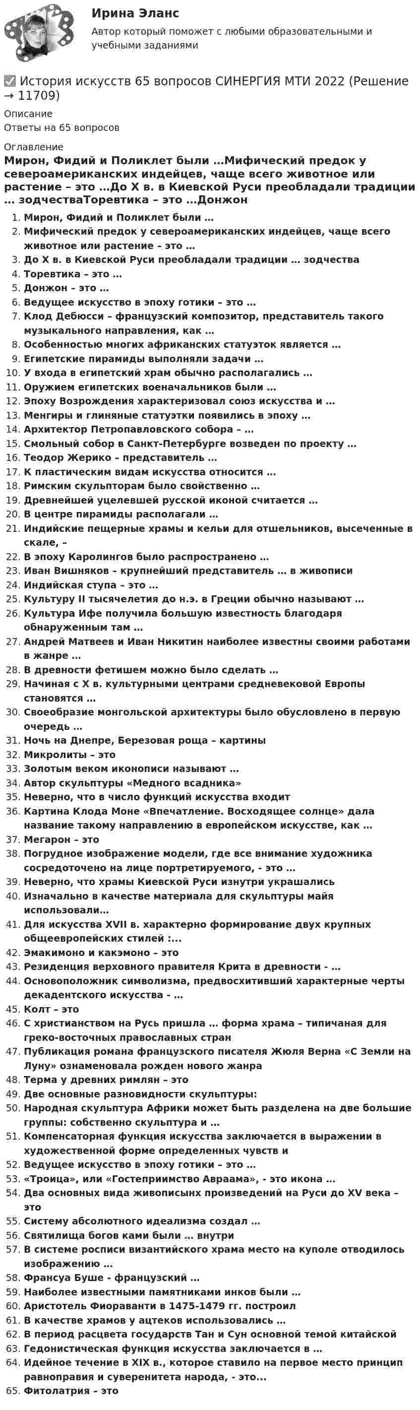      
          Описание
          Ответы на 65 вопросов 
          Оглавление
          Мирон, Фидий и Поликлет были …Мифический предок у североамериканских индейцев, чаще всего животное или растение – это …До Х в. в Киевской Руси преобладали традиции … зодчестваТоревтика – это …Донжон – это …Ведущее искусство в эпоху готики – это …Клод Дебюсси – французский композитор, представитель такого музыкального направления, как …Особенностью многих африканских статуэток является …Египетские пирамиды выполняли задачи …У входа в египетский храм обычно располагались …Оружием египетских военачальников были …Эпоху Возрождения характеризовал союз искусства и …Менгиры и глиняные статуэтки появились в эпоху …Архитектор Петропавловского собора – …Смольный собор в Санкт-Петербурге возведен по проекту …Теодор Жерико – представитель …К пластическим видам искусства относится …Римским скульпторам было свойственно …Древнейшей уцелевшей русской иконой считается …В центре пирамиды располагали …Индийские пещерные храмы и кельи для отшельников, высеченные в скале, –В эпоху Каролингов было распространено …Иван Вишняков – крупнейший представитель … в живописиИндийская ступа – это …Культуру II тысячелетия до н.э. в Греции обычно называют …Культура Ифе получила большую известность благодаря обнаруженным там …Андрей Матвеев и Иван Никитин наиболее известны своими работами в жанре …В древности фетишем можно было сделать …Начиная с X в. культурными центрами средневековой Европы становятся …Своеобразие монгольской архитектуры было обусловлено в первую очередь …Ночь на Днепре, Березовая роща – картиныМикролиты – этоЗолотым веком иконописи называют …Автор скульптуры «Медного всадника»Неверно, что в число функций искусства входитКартина Клода Моне «Впечатление. Восходящее солнце» дала название такому направлению в европейском искусстве, как …Мегарон – этоПогрудное изображение модели, где все внимание художника сосредоточено на лице портретируемого, - это …Неверно, что храмы Киевской Руси изнутри украшалисьИзначально в качестве материала для скульптуры майя использовали…Для искусства XVII в. характерно формирование двух крупных общеевропейских стилей :...Эмакимоно и какэмоно – этоРезиденция верховного правителя Крита в древности - …Основоположник символизма, предвосхитивший характерные черты декадентского искусства - …Колт – этоС христианством на Русь пришла … форма храма – типичаная для греко-восточных православных странПубликация романа французского писателя Жюля Верна «С Земли на Луну» ознаменовала рожден нового жанраТерма у древних римлян – этоДве основные разновидности скульптуры:Народная скульптура Африки может быть разделена на две большие группы: собственно скульптура и …Компенсаторная функция искусства заключается в выражении в художественной форме определенных чувств иВедущее искусство в эпоху готики – это …«Троица», или «Гостеприимство Авраама», - это икона …Два основных вида живописынх произведений на Руси до XV века – этоСистему абсолютного идеализма создал …Святилища богов ками были … внутриВ системе росписи византийского храма место на куполе отводилось изображению …Франсуа Буше - французский …Наиболее известными памятниками инков были …Аристотель Фиораванти в 1475-1479 гг. построилВ качестве храмов у ацтеков использовались …В период расцвета государств Тан и Сун основной темой китайскойГедонистическая функция искусства заключается в …Идейное течение в XIX в., которое ставило на первое место принцип равноправия и суверенитета народа, - это...Фитолатрия – это 
            
            
            История искусств 1/2 ММУ 2023г. Практическая работа✅ История искусств 65 вопросов СИНЕРГИЯ МТИ 2022История искусства_ММУ_практическая работаИстория искусств Ответы на тест Синергия МОИ МТИИстория искусств СИНЕРГИЯ 1 СЕМЕСТРИстория искусств. Синергия. Ответы на ИТОГОВЫЙ ТЕСТ. На отлично!История исторической науки Задания 1-4История и методология юридической наукиИстория и методология юридической наукиИстория и методология юридической науки. 39 вопросовИстория и методология юридической науки . Вариант 7. НГУЭУИстория и методология юридической науки - ответы на тест СинергияИстория. Индивидуальный проект (ДО, СпДО, ПНК, КП, ПДО)История. Индивидуальный проект (ДО, СПДО, ПНК, КП, ПДО)