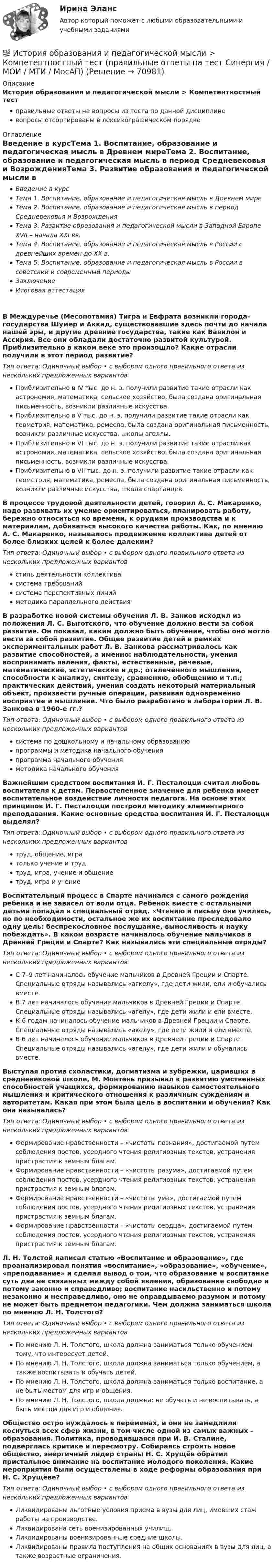      
            Описание
            История образования и педагогической мысли > Компетентностный тестправильные ответы на вопросы из теста по данной дисциплиневопросы отсортированы в лексикографическом порядке 
            Оглавление
            Введение в курсТема 1. Воспитание, образование и педагогическая мысль в Древнем миреТема 2. Воспитание, образование и педагогическая мысль в период Средневековья и ВозрожденияТема 3. Развитие образования и педагогической мысли в Западной Европе XVII – начала XXI вв.Тема 4. Воспитание, образование и педагогическая мысль в России с древнейших времен до XX в.Тема 5. Воспитание, образование и педагогическая мысль в России в советский и современный периодыЗаключениеИтоговая аттестацияВ Междуречье (Месопотамия) Тигра и Евфрата возникли города-государства Шумер и Аккад, существовавшие здесь почти до начала нашей эры, и другие древние государства, такие как Вавилон и Ассирия. Все они обладали достаточно развитой культурой. Приблизительно в каком веке это произошло? Какие отрасли получили в этот период развитие?Тип ответа: Одиночный выбор • с выбором одного правильного ответа из нескольких предложенных вариантовПриблизительно в IV тыс. до н. э. получили развитие такие отрасли как астрономия, математика, сельское хозяйство, была создана оригинальная письменность, возникли различные искусства.Приблизительно в V тыс. до н. э. получили развитие такие отрасли как геометрия, математика, ремесла, была создана оригинальная письменность, возникли различные искусства, школы агеллы.Приблизительно в VI тыс. до н. э. получили развитие такие отрасли как астрономия, математика, сельское хозяйство, была создана оригинальная письменность, возникли различные искусства.Приблизительно в VII тыс. до н. э. получили развитие такие отрасли как геометрия, математика, ремесла, была создана оригинальная письменность, возникли различные искусства, школа спартанцев.В процессе трудовой деятельности детей, говорил А. С. Макаренко, надо развивать их умение ориентироваться, планировать работу, бережно относиться ко времени, к орудиям производства и к материалам, добиваться высокого качества работы. Как, по мнению А. С. Макаренко, называлось продвижение коллектива детей от более близких целей к более далеким?Тип ответа: Одиночный выбор • с выбором одного правильного ответа из нескольких предложенных вариантовстиль деятельности коллективасистема требованийсистема перспективных линийметодика параллельного действияВ разработке новой системы обучения Л. В. Занков исходил из положения Л. С. Выготского, что обучение должно вести за собой развитие. Он показал, каким должно быть обучение, чтобы оно могло вести за собой развитие. Общее развитие детей в рамках экспериментальных работ Л. В. Занкова рассматривалось как развитие способностей, а именно: наблюдательности, умения воспринимать явления, факты, естественные, речевые, математические, эстетические и др.; отвлеченного мышления, способности к анализу, синтезу, сравнению, обобщению и т.п.; практических действий, умения создать некоторый материальный объект, произвести ручные операции, развивая одновременно восприятие и мышление. Что было разработано в лаборатории Л. В. Занкова в 1960-е гг.?Тип ответа: Одиночный выбор • с выбором одного правильного ответа из нескольких предложенных вариантовсистема по дошкольному и начальному образованиюпрограммы и методика начального обученияпрограмма начального обученияметодика начального обученияВажнейшим средством воспитания И. Г. Песталоцци считал любовь воспитателя к детям. Первостепенное значение для ребенка имеет воспитательное воздействие личности педагога. На основе этих принципов И. Г. Песталоцци построил методику элементарного преподавания. Какие основные средства воспитания И. Г. Песталоцци выделял?Тип ответа: Одиночный выбор • с выбором одного правильного ответа из нескольких предложенных вариантовтруд, общение, игратолько учение и трудтруд, игра, учение и общениетруд, игра и учениеВоспитательный процесс в Спарте начинался с самого рождения ребенка и не зависел от воли отца. Ребенок вместе с остальными детьми попадал в специальный отряд. «Чтению и письму они учились, но по необходимости, остальное же их воспитание преследовало одну цель: беспрекословное послушание, выносливость и науку побеждать». В каком возрасте начиналось обучение мальчиков в Древней Греции и Спарте? Как назывались эти специальные отряды?Тип ответа: Одиночный выбор • с выбором одного правильного ответа из нескольких предложенных вариантовС 7–9 лет начиналось обучение мальчиков в Древней Греции и Спарте. Специальные отряды назывались «агкелу», где дети жили, ели и обучались вместе.В 7 лет начиналось обучение мальчиков в Древней Греции и Спарте. Специальные отряды назывались «агелу», где дети жили и ели вместе.К 6 годам начиналось обучение мальчиков в Древней Греции и Спарте. Специальные отряды назывались «акелу», где дети жили и ели вместе.В 6 лет начиналось обучение мальчиков в Древней Греции и Спарте. Специальные отряды назывались «агелу», где дети жили и обучались вместе.Выступая против схоластики, догматизма и зубрежки, царивших в средневековой школе, М. Монтень призывал к развитию умственных способностей учащихся, формированию навыков самостоятельного мышления и критического отношения к различным суждениям и авторитетам. Какая при этом была цель в воспитании и обучения? Как она называлась?Тип ответа: Одиночный выбор • с выбором одного правильного ответа из нескольких предложенных вариантовФормирование нравственности – «чистоты познания», достигаемой путем соблюдения постов, усердного чтения религиозных текстов, устранения пристрастия к земным благам.Формирование нравственности – «чистоты разума», достигаемой путем соблюдения постов, усердного чтения религиозных текстов, устранения пристрастия к земным благам.Формирование нравственности – «чистоты ума», достигаемой путем соблюдения постов, усердного чтения религиозных текстов, устранения пристрастия к земным благам.Формирование нравственности – «чистоты сердца», достигаемой путем соблюдения постов, усердного чтения религиозных текстов, устранения пристрастия к земным благам.Л. Н. Толстой написал статью «Воспитание и образование», где проанализировал понятия «воспитание», «образование», «обучение», «преподавание» и сделал вывод о том, что образование и воспитание суть два не связанных между собой явления, образование свободно и потому законно и справедливо; воспитание насильственно и потому незаконно и несправедливо, оно не оправдываемо разумом и потому не может быть предметом педагогики. Чем должна заниматься школа по мнению Л. Н. Толстого?Тип ответа: Одиночный выбор • с выбором одного правильного ответа из нескольких предложенных вариантовПо мнению Л. Н. Толстого, школа должна заниматься только обучением тому, что интересует детей.По мнению Л. Н. Толстого, школа должна заниматься только обучением, а также воспитывать и обучать детей.По мнению Л. Н. Толстого, школа должна заниматься только воспитание, а не быть местом для игр и общения.По мнению Л. Н. Толстого, школа должна: не обучать и не воспитывать, а быть местом для игр и общения.Общество остро нуждалось в переменах, и они не замедлили коснуться всех сфер жизни, в том числе одной из самых важных – образования. Политика, проводившаяся при И. В. Сталине, подверглась критике и пересмотру. Собираясь строить новое общество, энергичный лидер страны Н. С. Хрущёв обратил пристальное внимание на воспитание молодого поколения. Какие мероприятия были осуществлены в ходе реформы образования при Н. С. Хрущёве?Тип ответа: Одиночный выбор • с выбором одного правильного ответа из нескольких предложенных вариантовЛиквидированы льготные условия приема в вузы для лиц, имевших стаж работы на производстве.Ликвидирована сеть военизированных училищ.Ликвидированы военизированные средние школы.Ликвидированы правила поступления на общих основаниях в вузы для лиц, а также возрастные ограничения.  
            
            
            💯 История образования и педагогической мысли > Итоговый тест (правильные ответы на тест Синергия / МОИ / МТИ / МосАП)💯 История образования и педагогической мысли > Компетентностный тест (правильные ответы на тест Синергия / МОИ / МТИ / МосАП)💯 История образования и педагогической мысли (правильные ответы на тесты Синергия / МОИ / МТИ / МосАП, август 2023)История образования и педагогической мысли. Синергия. Итоговый, компетентностный, промежуточные тестыИстория образования и педагогической мысли. Синергия. Компетентностный тестИстория образования и педагогической мысли//СИНЕРГИЯ//МОСАП//МОИ//МТИ💯 История образования и педагогической мысли [Тема 1-6] (ответы на тесты Синергия / МОИ / МТИ / МосАП, ноябрь 2023)История НСПК Тестовые вопросы к разделу 2 Тест 2История НСПК Тестовые вопросы к разделу 3История НСПК Тестовые вопросы к разделу 3 Тест 3История НСПК Тестовые вопросы к разделу 4История НСПК Тестовые вопросы к разделу 4 Тест 4История образования и педагогической мыслиИстория образования и педагогической мысли