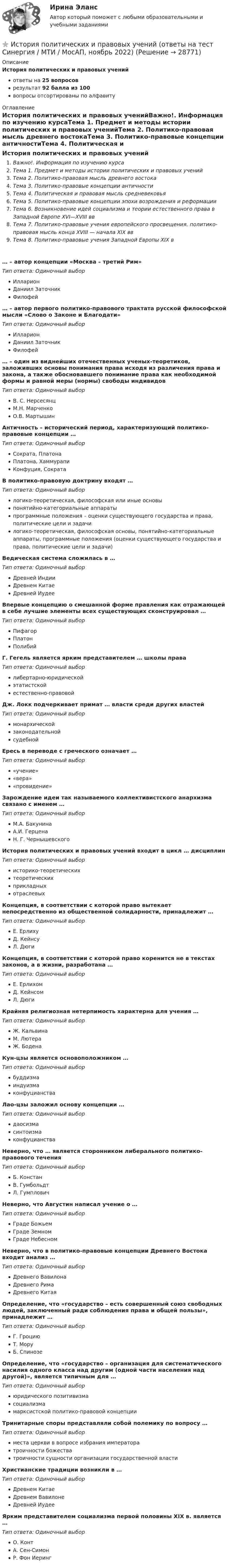      
          Описание
          История политических и правовых ученийответы на 25 вопросоврезультат 92 балла из 100вопросы отсортированы по алфавиту 
          Оглавление
          История политических и правовых ученийВажно!. Информация по изучению курсаТема 1. Предмет и методы истории политических и правовых ученийТема 2. Политико-правовая мысль древнего востокаТема 3. Политико-правовые концепции античностиТема 4. Политическая и правовая мысль средневековьяТема 5. Политико-правовые концепции эпохи возрождения и реформацииТема 6. Возникновение идей социализма и теории естественного права в Западной Европе XVI—XVIII ввТема 7. Политико-правовые учения европейского просвещения. политико-правовая мысль конца XVIII — начала XIX ввТема 8. Политико-правовые учения Западной Европы XIX в… – автор концепции «Москва – третий Рим»Тип ответа: Одиночный выборИлларионДаниил ЗаточникФилофей… – автор первого политико-правового трактата русской философской мысли «Слово о Законе и Благодати»Тип ответа: Одиночный выборИлларионДаниил ЗаточникФилофей… – один из виднейших отечественных ученых-теоретиков, заложивших основы понимания права исходя из различения права и закона, а также обосновавшего понимание права как необходимой формы и равной меры (нормы) свободы индивидовТип ответа: Одиночный выборВ. С. НерсесянцМ.Н. МарченкоО.В. МартышинАнтичность – исторический период, характеризующий политико-правовые концепции …Тип ответа: Одиночный выборСократа, ПлатонаПлатона, ХаммурапиКонфуция, СократаВ политико-правовую доктрину входят …Тип ответа: Одиночный выборлогико-теоретическая, философская или иные основыпонятийно-категориальные аппаратыпрограммные положения – оценки существующего государства и права, политические цели и задачилогико-теоретическая, философская основы, понятийно-категориальные аппараты, программные положения (оценки существующего государства и права, политические цели и задачи)Ведическая система сложилась в …Тип ответа: Одиночный выборДревней ИндииДревнем КитаеДревней ИудееВпервые концепцию о смешанной форме правления как отражающей в себе лучшие элементы всех существующих сконструировал …Тип ответа: Одиночный выборПифагорПлатонПолибийГ. Гегель является ярким представителем … школы праваТип ответа: Одиночный выборлибертарно-юридическойэтатистскойестественно-правовойДж. Локк подчеркивает примат … власти среди других властейТип ответа: Одиночный выбормонархическойзаконодательнойсудебнойЕресь в переводе с греческого означает …Тип ответа: Одиночный выбор«учение»«вера»«провидение»Зарождение идеи так называемого коллективистского анархизма связано с именем …Тип ответа: Одиночный выборМ.А. БакунинаА.И. ГерценаН. Г. ЧернышевскогоИстория политических и правовых учений входит в цикл … дисциплинТип ответа: Одиночный выбористорико-теоретическихтеоретическихприкладныхотраслевыхКонцепция, в соответствии с которой право вытекает непосредственно из общественной солидарности, принадлежит …Тип ответа: Одиночный выборЕ. ЕрлихуД. КейнсуЛ. ДюгиКонцепция, в соответствии с которой право коренится не в текстах законов, а в жизни, разработана …Тип ответа: Одиночный выборЕ. ЕрлихомД. КейнсомЛ. ДюгиКрайняя религиозная нетерпимость характерна для учения …Тип ответа: Одиночный выборЖ. КальвинаМ. ЛютераЖ. БоденаКун-цзы является основоположником …Тип ответа: Одиночный выборбуддизмаиндуизмаконфуцианстваЛао-цзы заложил основу концепции …Тип ответа: Одиночный выбордаосизмасинтоизмаконфуцианстваНеверно, что … является сторонником либерального политико-правового теченияТип ответа: Одиночный выборБ. КонстанВ. ГумбольдтЛ. ГумпловичНеверно, что Августин написал учение о …Тип ответа: Одиночный выборГраде БожьемГраде ЗемномГраде НебесномНеверно, что в политико-правовые концепции Древнего Востока входит анализ …Тип ответа: Одиночный выборДревнего ВавилонаДревнего РимаДревнего КитаяОпределение, что «государство – есть совершенный союз свободных людей, заключенный ради соблюдения права и общей пользы», принадлежит …Тип ответа: Одиночный выборГ. ГроциюТ. МоруБ. СпинозеОпределение, что «государство – организация для систематического насилия одного класса над другим (одной части населения над другой)», является типичным для …Тип ответа: Одиночный выборюридического позитивизмасоциализмамарксистской политико-правовой концепцииТринитарные споры представляли собой полемику по вопросу …Тип ответа: Одиночный выборместа церкви в вопросе избрания императоратроичности божестватроичности сущности организации государственной властиХристианские традиции возникли в …Тип ответа: Одиночный выборДревнем КитаеДревнем ВавилонеДревней ИудееЯрким представителем социализма первой половины XIX в. является …Тип ответа: Одиночный выборО. КонтА. Сен-СимонР. Фон Иеринг 
            
            
            История политических и правовых учений - ответы на тест Синергия⭐ История политических и правовых учений (ответы на тест Синергия / МТИ / МосАП, ноябрь 2022)«История политических и правовых учений». Тест для сдачи в МФПУ «Синергия». История политических и правовых учений (тест с ответами Синергия)История политических и правовых учений (тест с ответами Синергия/МОИ/ МТИ)История политических и правовых учений (тест с ответами Синергия/МОИ/МТИ/МосАП)История политических и правовых учений (Тест с ответами, Синергия/МОИ/МТИ/МОСАП)История отечественной литературы (5/6) ММУ 2023г.История отечественной литературы (часть 5/6) ММУИстория первого иностранного (английского) языка (тест с ответами Синергия/МОИ/ МТИ /МОСАП)История. Периодизация мировой историиИстория политико-правовых учений магистратура (ответы на тест Синергия / МТИ / МОИ / МосАП)История политических и правовых ученийИстория политических и правовых учений