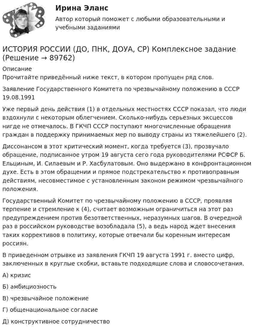      
            Описание
            Прочитайте приведённый ниже текст, в котором пропущен ряд слов.Заявление Государственного Комитета по чрезвычайному положению в СССР 19.08.1991Уже первый день действия (1) в отдельных местностях СССР показал, что люди вздохнули с некоторым облегчением. Сколько-нибудь серьезных эксцессов нигде не отмечалось. В ГКЧП СССР поступают многочисленные обращения граждан в поддержку принимаемых мер по выводу страны из тяжелейшего (2).Диссонансом в этот критический момент, когда требуется (3), прозвучало обращение, подписанное утром 19 августа сего года руководителями РСФСР Б. Ельциным, И. Силаевым и Р. Хасбулатовым. Оно выдержано в конфронтационном духе. Есть в этом обращении и прямое подстрекательство к противоправным действиям, несовместимое с установленным законом режимом чрезвычайного положения.Государственный Комитет по чрезвычайному положению в СССР, проявляя терпение и стремление к (4), считает возможным ограничиться на этот раз предупреждением против безответственных, неразумных шагов. В очередной раз в российском руководстве возобладала (5), а ведь народ ждет внесения таких коррективов в политику, которые отвечали бы коренным интересам россиян.В приведенном отрывке из заявления ГКЧП 19 августа 1991 г. вместо цифр, заключенных в круглые скобки, вставьте подходящие слова и словосочетания.А) кризисБ) амбициозностьВ) чрезвычайное положениеГ) общенациональное согласиеД) конструктивное сотрудничество   
            
            
            История России (всеобщая история) / 126 вопросов ИСТОРИЯ РОССИИ (ДО, ПНК, ДОУА, СР) Комплексное заданиеИСТОРИЯ РОССИИ (ДО, ПНК, ДОУА, СР) Комплексное заданиеИСТОРИЯ РОССИИ (ДО, ПНК, ДОУА, СР) Комплексное заданиеИСТОРИЯ РОССИИ (ДО, ПНК, ДОУА, СР) Комплексное заданиеИСТОРИЯ РОССИИ (ДО, ПНК, ДОУА, СР) Комплексное заданиеИстория России (ДО, ПНК, ДОУА, СР) Практическое занятие 1. Задания 1 - 10История РосдистантИстория РосдистантИстория РоссииИстория РоссииИстория РоссииИстория РоссииИстория России