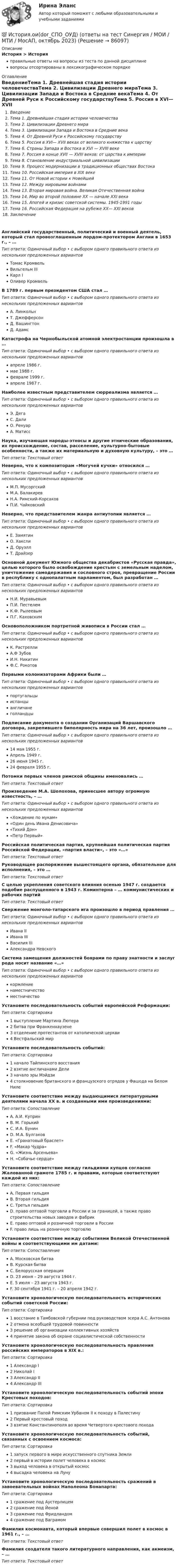      
            Описание
            История > Историяправильные ответы на вопросы из теста по данной дисциплиневопросы отсортированы в лексикографическом порядке 
            Оглавление
            ВведениеТема 1. Древнейшая стадия истории человечестваТема 2. Цивилизации Древнего мираТема 3. Цивилизации Запада и Востока в Средние векаТема 4. От Древней Руси к Российскому государствуТема 5. Россия в ХVI— ХVII веках от великого княжества к царствуТема 6. Страны Запада и Востока в ХVI — ХVIII векеТема 7. Россия в конце ХVII — ХVIII веков: от царства к империиТема 8. Становление индустриальной цивилизацииТема 9. Процесс модернизации в традиционных обществах ВостокаТема 10. Российская империя в XIX векеТема 11. От Новой истории к НовейшейТема 12. Между мировыми войнамиТема 13. Вторая мировая война. Великая Отечественная войнаТема 14. Мир во второй половине ХХ — начале ХХI векаТема 15. Апогей и кризис советской системы. 1945-1991 годыТема 16. Российская Федерация на рубеже ХХ— ХХI вековЗаключениеАнглийский государственный, политический и военный деятель, который стал провозглашенным лордом-протектором Англии в 1653 г., – …Тип ответа: Одиночный выбор • с выбором одного правильного ответа из нескольких предложенных вариантовТомас КромвельВильгельм IIIКарл IОливер КромвельВ 1789 г. первым президентом США стал …Тип ответа: Одиночный выбор • с выбором одного правильного ответа из нескольких предложенных вариантовА. ЛинкольнТ. ДжефферсонД. ВашингтонД. АдамсКатастрофа на Чернобыльской атомной электростанции произошла в …Тип ответа: Одиночный выбор • с выбором одного правильного ответа из нескольких предложенных вариантовапреле 1986 г.мае 1988 г.феврале 1999 г.апреле 1987 г.Наиболее известным представителем сюрреализма является …Тип ответа: Одиночный выбор • с выбором одного правильного ответа из нескольких предложенных вариантовЭ. ДегаС. ДалиО. РенуарА. МатиссНаука, изучающая народы-этносы и другие этнические образования, их происхождение, состав, расселение, культурно-бытовые особенности, а также их материальную и духовную культуру, – это …Тип ответа: Текcтовый ответ Неверно, что к композиторам «Могучей кучки» относился …Тип ответа: Одиночный выбор • с выбором одного правильного ответа из нескольких предложенных вариантовМ.П. МусоргскийМ.А. БалакиревН.А. Римский-КорсаковП.И. ЧайковскийНеверно, что представителем жанра антиутопии является …Тип ответа: Одиночный выбор • с выбором одного правильного ответа из нескольких предложенных вариантовЕ. ЗамятинО. ХакслиД. ОруэллТ. ДрайзерОсновной документ Южного общества декабристов «Русская правда», целью которого было освобождение крестьян с земельным наделом, уничтожение самодержавия и сословного строя, превращение России в республику с однопалатным парламентом, был разработан …Тип ответа: Одиночный выбор • с выбором одного правильного ответа из нескольких предложенных вариантовН.И. МуравьевымП.И. ПестелемК.Ф. РылеевымП.Г. КаховскимОсновоположником портретной живописи в России стал …Тип ответа: Одиночный выбор • с выбором одного правильного ответа из нескольких предложенных вариантовК. РастреллиА.Ф ЗубовИ.Н. НикитинФ.С. РокотовПервыми колонизаторами Африки были …Тип ответа: Одиночный выбор • с выбором одного правильного ответа из нескольких предложенных вариантовпортугальцыиспанцыангличанеголландцыПодписание документа о создании Организаций Варшавского договора, закрепившего биполярность мира на 36 лет, произошло …Тип ответа: Одиночный выбор • с выбором одного правильного ответа из нескольких предложенных вариантов14 мая 1955 г.Апрель 1949 г.26 июня 1945 г.24 февраля 1955 г.Потомки первых членов римской общины именовались …Тип ответа: Текcтовый ответ Произведение М.А. Шолохова, принесшее автору огромную известность, – …Тип ответа: Одиночный выбор • с выбором одного правильного ответа из нескольких предложенных вариантов«Хождение по мукам»«Один день Ивана Денисовича»«Тихий Дон»«Петр Первый»Российская политическая партия, крупнейшая политическая партия Российской Федерации, «партия власти», – это «…»Тип ответа: Текcтовый ответ Руководящее распоряжение вышестоящего органа, обязательное для исполнения, – это …Тип ответа: Текcтовый ответ С целью укрепления советского влияния осенью 1947 г. создается подобие распущенного в 1943 г. Коминтерна – … коммунистических и рабочих партийТип ответа: Текcтовый ответ Свержение монголо-татарского ига произошло в период правления …Тип ответа: Одиночный выбор • с выбором одного правильного ответа из нескольких предложенных вариантовИвана IIИвана IIIВасилия IIIАлександра НевскогоСистема замещения должностей боярами по праву знатности и заслуг рода носит название «…»Тип ответа: Одиночный выбор • с выбором одного правильного ответа из нескольких предложенных вариантовкормлениенаместничествоместничествоУстановите последовательность событий европейской Реформации:Тип ответа: Сортировка1 выступление Мартина Лютера2 битва при Франкенхаузене3 отделение протестантов от католической церкви4 Вестфальский мирУстановите последовательность событий:Тип ответа: Сортировка1 начало Тайпинского восстания2 взятие англичанами Дели3 начало эры Мэйдзи4 столкновение британского и французского отрядов у Фашода на Белом НилеУстановите соответствие между выдающимися литературными деятелями начала XX в. и созданными ими произведениями:Тип ответа: СопоставлениеA. А.И. КупринB. М. ГорькийC. И.А. БунинD. М.А. БулгаковE. «Гранатовый браслет»F. «Макар Чудра»G. «Жизнь Арсеньева»H. «Собачье сердце»Установите соответствие между гильдиями купцов согласно Жалованной грамоте 1785 г. и правами, которые соответствуют каждой из них:Тип ответа: СопоставлениеA. Первая гильдияB. Вторая гильдияC. Третья гильдияD. право оптовой торговли в России и за границей, а также право строительства новых заводов и фабрикE. право оптовой и розничной торговли в РоссииF. право лишь на розничную торговлюУстановите соответствие между событиями Великой Отечественной войны и соответствующими им датами:Тип ответа: СопоставлениеA. Московская битваB. Курская битваC. Белорусская операцияD. 23 июня – 29 августа 1944 г.E. 5 июля – 23 августа 1943 г.F. 30 сентября 1941 г. – 20 апреля 1942 г.Установите хронологическую последовательность исторических событий советской России:Тип ответа: Сортировка1 восстание в Тамбовской губернии под руководством эсера А.С. Антонова2 отмена всеобщей трудовой повинности3 решение об организации коллективных хозяйств4 принятие закона об охране социалистической собственностиУстановите хронологическую последовательность правления российских императоров в ХIХ в.:Тип ответа: Сортировка1 Александр I2 Николай I3 Александр II4 Александр IIIУстановите хронологическую последовательность событий эпохи Крестовых походов:Тип ответа: Сортировка1 призвание Папой Римским Урбаном II к походу в Палестину2 Первый крестовый поход3 взятие Константинополя во время Четвертого крестового походаУстановите хронологическую последовательность событий, связанных с освоением космоса:Тип ответа: Сортировка1 запуск первого в мире искусственного спутника Земли2 первый в истории полет человека в космос3 выход человека в открытый космос4 высадка человека на ЛунуУстановите хронологическую последовательность сражений в завоевательных войнах Наполеона Бонапарта:Тип ответа: Сортировка1 сражение под Аустерлицем2 сражение под Йеной3 сражение под Фридландом4 сражение под ВаграмомФамилия космонавта, который впервые совершил полет в космос в 1961 г., – …Тип ответа: Текcтовый ответ Фамилия создателя такого литературного направления, как акмеизм, – …Тип ответа: Текcтовый ответ   
            
            
            💯 История.ои(dor) (правильные ответы на тест Синергия / МОИ / МТИ / МосАП, август 2023)💯 История.ои(dor_СПО_ОУД) (ответы на тест Синергия / МОИ / МТИ / МосАП, октябрь 2023)История.ои(dor_СПО_ОУД) тест с ответами КОЛЛЕДЖ Синергия/МОИ/ МТИ /МОСАПИстория.ои(dor) тест с ответами МТИ МОИ СИНЕРГИЯИстория.ои(dor) тест с ответами Синергия/МОИ/ МТИ /МОСАПИстория Ответы на тест Синергия МОИ МТИ💯 История (ответы на тест Синергия / МОИ / МТИ / МосАП, декабрь 2023)💯 История.ои(dor) (ответы на тест Синергия / МОИ / МТИ / МосАП, октябрь 2023)💯 История.ои(dor) (ответы на тест Синергия / МОИ / МТИ / МосАП, сентябрь 2023)💯 История.ои(dor) (ответы на тест Синергия / МОИ / МТИ / МосАП, январь 2024)💯 История.ои(dor) (ответы на тест Синергия / МТИ / МосАП, апрель 2023)💯 История.ои(dor) (ответы на тест Синергия / МТИ / МосАП, декабрь 2022)💯 История.ои(dor) (ответы на тест Синергия / МТИ / МосАП, май 2023)💯 История.ои(dor) (ответы на тест Синергия / МТИ / МосАП, ноябрь 2022)