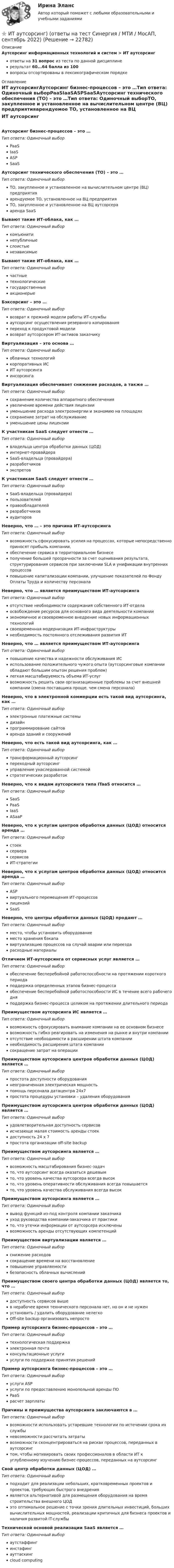     
          Описание
          Аутсорсинг информационных технологий и систем > ИТ аутсорсингответы на 31 вопрос из теста по данной дисциплинерезультат 60...64 балла из 100вопросы отсортированы в лексикографическом порядке 
          Оглавление
          ИТ аутсорсингАутсорсинг бизнес-процессов – это …Тип ответа: Одиночный выборPaaSIaaSASPSaaSАутсорсинг технического обеспечения (ТО) – это …Тип ответа: Одиночный выборТО, закупленное и установленное на вычислительном центре (ВЦ) предприятияарендуемое ТО, установленное на ВЦ предприятияТО, закупленное и установленное на ВЦ аутсорсерааренда SaaSБывают такие ИТ-облака, как …Тип ответа: Одиночный выборкомъюнитинепубличныеслоистыенезависимыеБывают такие ИТ-облака, как …Тип ответа: Одиночный выборчастныетехнологическиегосударственныеакционерыеБэксорсинг – это …Тип ответа: Одиночный выборвозврат к прежней модели работы ИТ-службыаутсорсинг осуществления резервного копированияпереход к продуктовой моделивозврат аутсорсером ИТ-активов заказчикуВиртуализация – это основа …Тип ответа: Одиночный выбороблачных технологийкорпоративных ИСИТ аутсорсингаинсорсингаВиртуализация обеспечивает снижение расходов, а также …Тип ответа: Одиночный выборсохранение количества аппаратного обеспеченияувеличение времени действия лицензииуменьшение расхода электроэнергии и экономию на площадяхсохранение затрат на обслуживаниеуменьшение цены лицензииК участникам SaaS следует отнести …Тип ответа: Одиночный выборвладельца центра обработки данных (ЦОД)интернет-провайдераSaaS-владельца (провайдера)разработчиковэкспретовК участникам SaaS следует отнести …Тип ответа: Одиночный выборSaaS-владельца (провайдера)пользователейправообладателейразработчиковаудиторовНеверно, что … – это причина ИТ-аутсорсингаТип ответа: Одиночный выборвозможность сфокусировать усилия на процессах, которые непосредственно приносят прибыль компании,обеспечение сервиса в территориальном бизнесеполучение большей прозрачности за счет оценивания результата, структурирования сервисов при заключении SLA и унификации внутренних процессовповышение капитализации компании, улучшение показателей по Фонду Оплаты Труда и количеству персоналаНеверно, что … является преимуществом ИТ-аутсорсингаТип ответа: Одиночный выборотсутствие необходимости содержания собственного ИТ-отделаосвобождение ресурсов для основного вида деятельности компанииэкономичное и своевременное внедрение новых информационных технологийсвоевременная модернизация ИТ-инфраструктурынеобходимость постоянного отслеживания развития ИТНеверно, что … является преимуществом ИТ-аутсорсингаТип ответа: Одиночный выборповышение качества и надежности обслуживания ИСиспользование положительного чужого опыта (аутсорсинговые компании обладают большим опытом решения проблем)легкая масштабируемость объема ИТ-услугвозможность решить свои организационные проблемы за счет внешней компании (смена поставщика проще, чем смена персонала)Неверно, что в электронной коммерции есть такой вид аутсорсинга, как …Тип ответа: Одиночный выборэлектронные платежные системыдизайнпрограммирование сайтоваренда зданий и сооруженийНеверно, что есть такой вид аутсорсинга, как …Тип ответа: Одиночный выбортрансформационный аутсорсингпереходный аутсорсингуправление унаследованной системойстратегических разработокНеверно, что к видам аутсорсинга типа ITaaS относится …Тип ответа: Одиночный выборSaaSPaaSIaaSASааPНеверно, что к услугам центров обработки данных (ЦОД) относится аренда …Тип ответа: Одиночный выборстоексерверасервисовИТ-стратегииНеверно, что к услугам центров обработки данных (ЦОД) относится аренда …Тип ответа: Одиночный выборASPвиртуального перемещения ИТ-процессовлицензийSaaSНеверно, что центры обработки данных (ЦОД) продают …Тип ответа: Одиночный выборместо, чтобы установить оборудованиеместо хранения бэкапавиртуализацию процессов на случай аварии или переездарасходные материалыОтличием ИТ-аутсорсинга от сервисных услуг является …Тип ответа: Одиночный выборобеспечение бесперебойной работоспособности на протяжении короткого периодаподдержка определенных этапов бизнес-процессаобеспечение бесперебойной работоспособности ИС в течение всего рабочего дняподдержка бизнес-процесса целиком на протяжении длительного периодаПреимуществом аутсорсинга ИС является …Тип ответа: Одиночный выборвозможность сфокусировать внимание компании на ее основном бизнесевозможность гибко реагировать на изменения на рынке и внутри компанииотсутствие необходимости в расширении штата компаниинеобходимость расширения штата компаниисокращение затрат на операцииПреимуществом аутсорсинга центров обработки данных (ЦОД) является …Тип ответа: Одиночный выборпростота доступности оборудованиянеограниченная электрическая мощностьпомощь персонала датацентра 24x7простота процедуры установки – удаления оборудованияПреимуществом аутсорсинга центров обработки данных (ЦОД) является …Тип ответа: Одиночный выборудовлетворительная доступность сервисовисчезающе малая стоимость аренды стоекдоступность 24 x 7простота организации off-site backupПреимуществом аутсорсинга является …Тип ответа: Одиночный выборвозможность масштабирования бизнес-задачто, что аутсорсинг всегда оказаться дешевымто, что уровень качества аутсорсера всегда высокто, что уровень оперативности обслуживания всегда повышаетсято, что уровень качества обслуживания всегда высокПреимуществом аутсорсинга является …Тип ответа: Одиночный выборвывод функций из-под контроля компании заказчикауход руководства компании-заказчика от практикито, что утечки информации от аутсорсера исключенывозможность аренды отсутствующих компетенцийПреимуществом виртуализации является …Тип ответа: Одиночный выборснижение расходовсокращение времени на восстановлениеповышение управляемостибезопасность облачных вычисленийПреимуществом своего центра обработки данных (ЦОД) является то, что …Тип ответа: Одиночный выбордоступность сервисов вышев нерабочее время технического персонала нет, но он и не нуженустановить / удалить оборудование нелегкоOff-site backup организовать непростоПример аутсорсинга бизнес-процессов – это …Тип ответа: Одиночный выбортехнологическая поддержкаэлектронная почтаконсультационные услугиуслуги по поддержке принятия решенийПример аутсорсинга бизнес-процессов – это …Тип ответа: Одиночный выборуслуги ASPуслуги по предоставлению монопольной аренды ПОPaaSрасчет зарплатыПричины и преимущества аутсорсинга заключаются в …Тип ответа: Одиночный выборвозможности использовать устаревшие технологии по истечении срока их службыневозможности рассчитать затратывозможности сконцентрироваться на рисках процессов, переданных в аутсорсингтом, чтобы мотивировать своих профессионалов в области ИТ к углубленному изучению бизнес-процессов, переданных на аутсорсингСвой центр обработки данных (ЦОД) …Тип ответа: Одиночный выборподходит для реализации небольших, кратковременных проектов и проектов, требующих быстрого внедренияявляется альтернативой для размещения оборудования на время строительства внешнего ЦОДэто оптимальное решение с точки зрения длительных инвестиций, больших вычислительных мощностей, реализации критичных для бизнеса проектов и наличия развитой IT-службыТехнической основой реализации SaaS является …Тип ответа: Одиночный выбораутстаффингинстафингауттаскингcloud computing  
            
            
            Исчисление транспортного налога зависит от объема двигателя, выраженного в лошадиных силах. Какой элемент налога используется в данном случае?⭐ ИТ аутсорсинг) (ответы на тест Синергия / МТИ / МосАП, сентябрь 2022)ИТ в профессиональной деятельности (итоговый тест с ответами) 92,50%ИТ/Информатика (часть 1) для ЗФ и ДО (тест с ответами) 100%ИТ-консалтинг. Предоставление консалтинговой услуги для предприятия в рекламной сфереИтоги конфликта с двумя участвующими сторонами можно описать как «... сумма», то есть выигрыш одной стороны и проигрыш другойИтоги переговоров, проведенных при рассмотрении предложения о реализации проекта на предмет оценки эффективности проекта и определения его сравнительного преимущества, оформляются в виде … переговоровИсходя из опыта японских компаний, устойчивость компании характеризуют такие базовые цели, как ... (укажите 2 варианта ответа)Исходя из полуклассической теории атома Бора, определить первый потенциал U_1 возбуждения и энергию ионизации E_i иона He^+, находящегося в основном состоянии.Исходя из поставленной цели в работе определены следующие задачи: - изучить историю возникновения и развития правовой системы Германии; - проанализировать систему права (структуру). Характеристику отдельных отраслей и институтов;Исходя из поставленной цели в работе определены следующие задачи: - рассмотреть понятие личной заинтересованности государственного или муниципального служащего;Исходя из степени окисления элементов в молекулах реагирующих соединений определите, какое вещество является окислителем, какое – восстановителем. На основании ионно-электронного баланса расставьте коэффициенты в уравнениях Исходя из этого, в ходе работы следует решить следующие задачи: 1. Рассмотреть основные принципы организации и поступления на государственную гражданскую (или муниципальную) службу, провести анализ требований к кандидатам;Исходящие сальдо по итогам декабря 2018 года