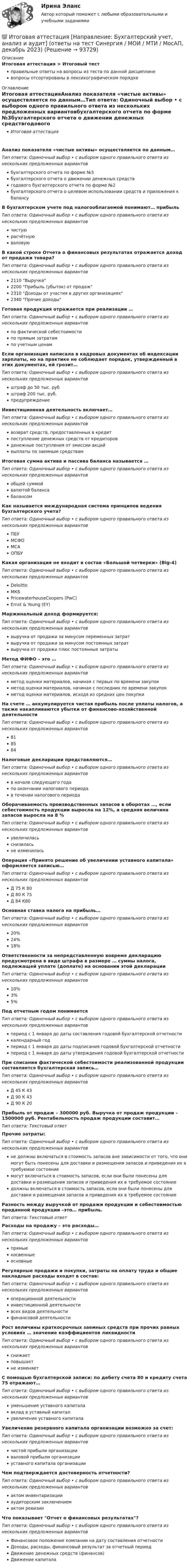      
            Описание
            Итоговая аттестация > Итоговый тестправильные ответы на вопросы из теста по данной дисциплиневопросы отсортированы в лексикографическом порядке 
            Оглавление
            Итоговая аттестацияАнализ показателя «чистые активы» осуществляется по данным…Тип ответа: Одиночный выбор • с выбором одного правильного ответа из нескольких предложенных вариантовбухгалтерского отчета по форме №3бухгалтерского отчета о движении денежных средствгодового бухгалтерского отчета по форме №2бухгалтерского отчета о целевом использовании средств и приложения к балансуВ бухгалтерском учете под налогооблагаемой понимают… прибыльТип ответа: Одиночный выбор • с выбором одного правильного ответа из нескольких предложенных вариантовчистуюрасчётнуюваловуюВ какой строке Отчета о финансовых результатах отражается доход от продажи товара?Тип ответа: Одиночный выбор • с выбором одного правильного ответа из нескольких предложенных вариантов2110 Выручка2200 Прибыль (убыток) от продаж2310 Доходы от участия в других организациях2340 Прочие доходыГотовая продукция отражается при реализации …Тип ответа: Одиночный выбор • с выбором одного правильного ответа из нескольких предложенных вариантовпо фактической себестоимостипо прямым затратампо учетным ценамЕсли организация написала в кадровых документах об индексации зарплаты, но на практике не соблюдает порядок, утвержденный в этих документах, ей грозит…Тип ответа: Одиночный выбор • с выбором одного правильного ответа из нескольких предложенных вариантовштраф до 50 тыс. рубштраф 200 тыс. руб.предупреждениеИнвестиционная деятельность включает…Тип ответа: Одиночный выбор • с выбором одного правильного ответа из нескольких предложенных вариантоввозврат средств, предоставленных в кредитпоступление денежных средств от кредиторовденежные поступления от эмиссии акцийвыплаты по заемным средствамИтоговая сумма актива и пассива баланса называется …Тип ответа: Одиночный выбор • с выбором одного правильного ответа из нескольких предложенных вариантовобщей суммойвалютой балансабалансомКак называется международная система принципов ведения бухгалтерского учета?Тип ответа: Одиночный выбор • с выбором одного правильного ответа из нескольких предложенных вариантовПБУ МСФО МСА ОПБУ Какая организация не входит в состав «Большой четверки» (Big-4)Тип ответа: Одиночный выбор • с выбором одного правильного ответа из нескольких предложенных вариантовDeloitteМКБPricewaterhouseCoopers (PwC)Ernst &amp; Young (EY)Маржинальный доход формируется:Тип ответа: Одиночный выбор • с выбором одного правильного ответа из нескольких предложенных вариантоввыручка от продажи за минусом переменных затратвыручка от продажи за минусом постоянных затратвыручка от продажи плюс постоянные затратыМетод ФИФО – это …Тип ответа: Одиночный выбор • с выбором одного правильного ответа из нескольких предложенных вариантовметод оценки материалов, начиная с первых по времени закупокметод оценки материалов, начиная с последних по времени закупокметод оценки материалов, исходя из средних цен покупкиНа счете … аккумулируется чистая прибыль после уплаты налогов, а также накапливаются убытки от финансово-хозяйственной деятельностиТип ответа: Одиночный выбор • с выбором одного правильного ответа из нескольких предложенных вариантов818584Налоговые декларации представляются…Тип ответа: Одиночный выбор • с выбором одного правильного ответа из нескольких предложенных вариантовв начале следующего годапо окончании налогового периодав течении налогового периодаОборачиваемость производственных запасов в оборотах …, если себестоимость продукции выросла на 12%, а средняя величина запасов выросла на 8 %Тип ответа: Одиночный выбор • с выбором одного правильного ответа из нескольких предложенных вариантовувеличиласьснизиласьне измениласьОперация «Принято решение об увеличении уставного капитала» оформляется записью…Тип ответа: Одиночный выбор • с выбором одного правильного ответа из нескольких предложенных вариантовД 75 К 80Д 80 К 75Д 84 К80Основная ставка налога на прибыль…Тип ответа: Одиночный выбор • с выбором одного правильного ответа из нескольких предложенных вариантов20%24%18%Ответственности за непредставленную вовремя декларацию предусмотрена в виде штрафа в размере … суммы налога, подлежащей уплате (доплате) на основании этой декларацииТип ответа: Одиночный выбор • с выбором одного правильного ответа из нескольких предложенных вариантов10%3%5%Под отчетным годом понимаетсяТип ответа: Одиночный выбор • с выбором одного правильного ответа из нескольких предложенных вариантовпериод с 1 января до даты составления годовой бухгалтерской отчетностикалендарный годпериод с 1 января до даты подписания годовой бухгалтерской отчетностипериод с 1 января до даты утверждения годовой бухгалтерской отчетностиПри списании фактической себестоимости реализованной продукции составляется бухгалтерская запись…Тип ответа: Одиночный выбор • с выбором одного правильного ответа из нескольких предложенных вариантовД 45 К 43Д 90 К 43Д 90 К 20Прибыль от продаж – 300000 руб. Выручка от продаж продукции – 1500000 руб. Рентабельность продаж продукции составит…Тип ответа: Текcтовый ответ Прочие затраты:Тип ответа: Одиночный выбор • с выбором одного правильного ответа из нескольких предложенных вариантовне должны включаться в стоимость запасов вне зависимости от того, что они могут быть понесены для доставки и размещения запасов и приведения их в требуемое состояниемогут включаться в стоимость запасов, если они были понесены для доставки и размещения запасов и приведения их в требуемое состояниедолжны включаться в стоимость запасов, если они были понесены для доставки и размещения запасов и приведения их в требуемое состояниеРазность между выручкой от продажи продукции и себестоимостью проданной продукции –это… прибыль.Тип ответа: Текcтовый ответ Расходы на продажу – это расходы…Тип ответа: Одиночный выбор • с выбором одного правильного ответа из нескольких предложенных вариантовпрямыекосвенныеосновныеРегулярные продажи и покупки, затраты на оплату труда и общие накладные расходы входят в состав:Тип ответа: Одиночный выбор • с выбором одного правильного ответа из нескольких предложенных вариантовоперационной деятельностиинвестиционной деятельностивсех видов деятельностифинансовой деятельностиРост величины краткосрочных заемных средств при прочих равных условиях … значение коэффициентов ликвидностиТип ответа: Одиночный выбор • с выбором одного правильного ответа из нескольких предложенных вариантовснижаетповышаетне изменяетС помощью бухгалтерской записи: по дебету счета 80 и кредиту счета 75 отражают…Тип ответа: Одиночный выбор • с выбором одного правильного ответа из нескольких предложенных вариантовуменьшение уставного капиталавклад в уставный капиталувеличение уставного капиталаУвеличение резервного капитала организации возможно за счет:Тип ответа: Одиночный выбор • с выбором одного правильного ответа из нескольких предложенных вариантовчистой прибыли организацииваловой прибыли организацииуставного капитала организацииЧем подтверждается достоверность отчетности?Тип ответа: Одиночный выбор • с выбором одного правильного ответа из нескольких предложенных вариантовактом инвентаризации аудиторским заключением актом ревизии Что показывает Отчет о финансовых результатах?Тип ответа: Одиночный выбор • с выбором одного правильного ответа из нескольких предложенных вариантовФинансовое положение компании на дату составления отчетностиДоходы, расходы, финансовый результат за отчетный периодДвижение денежных средств (финансов)Движение капитала  
            
            
            Итоговая аттестационная работа💯 Итоговая аттестация [Направление: Бухгалтерский учет, анализ и аудит] (ответы на тест Синергия / МОИ / МТИ / МосАП, декабрь 2023)Итоговая аттестация по дисциплине Макроэкономический анализ и прогнозированиеИтоговая аттестация (тест с верными ответами)  НИИДПО / ВГАПС.Итоговая задача на составление генерального бюджетаИтоговая контрольная работаИТОГОВАЯ КОНТРОЛЬНАЯ РАБОТА 2Исчисление и уплата акцизов регулируются главой … НК РФИсчисление транспортного налога зависит от объема двигателя, выраженного в лошадиных силах. Какой элемент налога используется в данном случае?⭐ ИТ аутсорсинг) (ответы на тест Синергия / МТИ / МосАП, сентябрь 2022)ИТ в профессиональной деятельности (итоговый тест с ответами) 92,50%ИТ/Информатика (часть 1) для ЗФ и ДО (тест с ответами) 100%ИТ-консалтинг. Предоставление консалтинговой услуги для предприятия в рекламной сфереИтоги конфликта с двумя участвующими сторонами можно описать как «... сумма», то есть выигрыш одной стороны и проигрыш другой