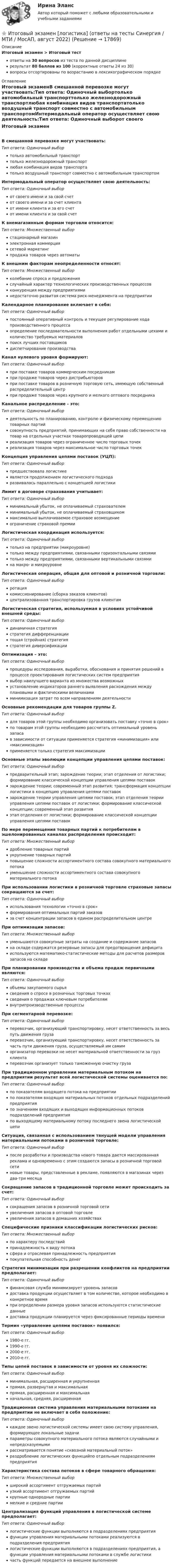     
          Описание
          Итоговый экзамен > Итоговый тестответы на 30 вопросов из теста по данной дисциплинерезультат 80 баллов из 100 (корректные ответы 24 из 30)вопросы отсортированы по возрастанию в лексикографическом порядке 
          Оглавление
          Итоговый экзаменВ смешанной перевозке могут участвовать:Тип ответа: Одиночный выбортолько автомобильный транспорттолько железнодорожный транспортлюбая комбинация видов транспортатолько воздушный транспорт совместно с автомобильным транспортомИнтермодальный оператор осуществляет свою деятельность:Тип ответа: Одиночный выборот своего имени и за свой счетот своего имени и за счет клиентаот имени клиента и за его счетот имени клиента и за свой счетК внемагазинным формам торговли относится:Тип ответа: Множественный выборстационарный магазинэлектронная коммерциясетевой маркетингпродажа товаров через автоматыК внешним факторам неопределенности относят:Тип ответа: Множественный выборколебание спроса и предложенияслучайный характер технологических производственных процессовконкуренция между предприятияминедостаточно развитая система риск-менеджмента на предприятииКалендарное планирование включает в себя:Тип ответа: Одиночный выборпостоянный оперативный контроль и текущее регулирование хода производственного процессаопределение последовательности выполнения работ отдельными цехами и количество требуемых материаловпоиск лучших поставщиковдиспетчирование производстваКанал нулевого уровня формируют:Тип ответа: Одиночный выборпри поставке товаров коммерческим посредникампри продаже товаров через дистрибьюторовпри поставке товаров в розничную торговую сеть, имеющую собственный распределительный центрпри продаже товаров через крупного и мелкого оптового посредникаКанальное распределение - это:Тип ответа: Одиночный выбордеятельность по планированию, контролю и физическому перемещению товарных партийсовокупность предприятий, принимающих на себя право собственности на товар на отдельных участках товаропроводящей цепиреализация товаров через ограниченное число торговых точекреализация товаров через максимальное число торговых точекКонцепция управления цепями поставок (УЦП):Тип ответа: Одиночный выборпредшествовала логистикеявляется продолжением логистического подходаразвивалась параллельно с концепцией логистикиЛимит в договоре страхования учитывает:Тип ответа: Одиночный выборминимальный убыток, не оплачиваемый страхователемминимальный убыток, не оплачиваемый страховщикоммаксимально выплачиваемое страховое возмещениеограничение страховой премииЛогистическая координация используется:Тип ответа: Одиночный выбортолько на предприятии (микроуровне)только между предприятиями, связанными горизонтальными связямитолько между предприятиями, связанными вертикальными связямина макро- и микроуровнеЛогистическая операция, общая для оптовой и розничной торговли:Тип ответа: Одиночный выборротациякомиссионирование (сборка заказов клиентов)централизованная транспортировка грузов клиентамЛогистическая стратегия, используемая в условиях устойчивой внешней среды:Тип ответа: Одиночный выбординамичная стратегиястратегия дифференциациитощая (стройная) стратегиястратегия диверсификацииОптимизация – это:Тип ответа: Одиночный выборпроцедуры исследования, выработки, обоснования и принятия решений в процессе проектирования логистических систем предприятиявыбор наилучшего варианта из множества возможныхустановление индикаторов раннего выявления расхождения между плановыми и фактическими величинамиминимизация затрат по всем направлениям деятельностиОсновные рекомендации для товаров группы Z.Тип ответа: Одиночный выбордля товаров этой группы необходимо организовать поставку «точно в срок»по товарам этой группы необходимо рассчитать оптимальный уровень запасав зависимости от ситуации применяется стратегия «минимизация» или «максимизация»применяется только стратегия максимизацииОсновные этапы эволюции концепции управления цепями поставок:Тип ответа: Одиночный выборпредварительный этап; зарождение теории; этап отделения от логистики; формирование классической концепции управления цепями поставокзарождение теории; современный этап развития; трансформация концепции логистики в концепцию управления цепями поставокзарождение теории управления цепями поставок; этап отделения теории управления цепями поставок от логистики; формирование классической концепции; современный этап развитияэтап отделения от логистики; формирование классической концепции управления цепями поставокПо мере перемещения товарных партий к потребителям в эшелонированных каналах распределения происходит:Тип ответа: Множественный выбордробление товарных партийукрупнение товарных партийповышение сложности ассортиментного состава совокупного материального потокауменьшение сложности ассортиментного состава совокупного материального потокаПри использовании логистики в розничной торговле страховые запасы сокращаются за счет:Тип ответа: Одиночный выбориспользования технологии «точно в срок»формирования оптимальных партий заказовза счет концентрации запасов в едином распределительном центреПри оптимизации запасов:Тип ответа: Множественный выборуменьшаются совокупные затраты на создание и содержание запасовна складе содержатся резервные запасы для предотвращения дефицитаиспользуются математико-статистические методы для расчетов размеров запасов на складеПри планировании производства и объема продаж первичными являются:Тип ответа: Одиночный выборобъемы закупаемого сырьясведения о спросе в розничных торговых точкахсведения о продажах ключевым потребителямвнутрипроизводственные процессыПри сегментарной перевозке:Тип ответа: Одиночный выборперевозчик, организующий транспортировку, несет ответственность за весь путь движения грузаперевозчик, организующий транспортировку, несет ответственность за часть пути движения груза, осуществляемый им самиморганизатор перевозки не несет материальной ответственности за груз клиентаперевозчик организует только таможенную очистку грузаПри традиционном управлении материальным потоком на предприятии результат всей логистической системы оценивается по:Тип ответа: Одиночный выборпо показателям входящего потока на предприятиипо показателям входящих материальных потоков отдельных подразделений предприятияпо значениям входящих и выходящих информационных потоков подразделений предприятияпо выходящему материальному потоку последнего звена логистической цепиСитуация, связанная с использованием тянущей модели управления материальными потоками в розничной торговле:Тип ответа: Одиночный выборпосле разработки и производства нового товара дается массированная реклама и одновременно с этим создаются запасы в розничной торговой сетиновые товары, представленные в рекламе, появляются в магазинах через два-три месяцаСокращение запасов в традиционной торговле может происходить за счет:Тип ответа: Одиночный выборсокращения запасов в розничной торговой сетиувеличения запасов в оптовой торговлеувеличения запасов в домашних хозяйствахСпецифические признаки классификации логистических рисков:Тип ответа: Множественный выборпо характеру последствийпринадлежность к виду потокасфера и отраслевая принадлежность предприятияпокупательная способность денегСтратегия минимизации при разрешении конфликтов на предприятии предполагает:Тип ответа: Одиночный выборфинансовая служба минимизирует уровень запасовдоставка продукции осуществляет в том количестве, которое необходимо в конкретное времяпри определении размера уровня запасов используются статистические данныедоставка продукции планируется через фиксированные периоды времениТермин «управление цепями поставок» появился:Тип ответа: Одиночный выбор1980-е гг.1990-е гг.2000-е гг.2010-е гг.Типы цепей поставок в зависимости от уровня их сложности:Тип ответа: Одиночный выборминимальная, расширенная и укрупненнаяпрямая, развернутая и максимальнаяпрямая, расширенная и максимальнаяначальная, средняя, расширеннаяТрадиционная система управления материальными потоками на предприятии не включает в себя положение:Тип ответа: Одиночный выборкаждое звено логистической системы имеет свою систему управления, формирующее локальные задачипараметры совокупного материального потока являются случайными и непредсказуемымирассматривается понятие «сквозной материальный поток»раздробление логистических функцийпо отдельным подразделениям предприятияХарактеристика состава потоков в сфере товарного обращения:Тип ответа: Множественный выборширокий ассортимент отгружаемых партийузкий ассортимент отгружаемых партийкрупные однородные партиимелкие и средние партииЦентрализация функций управления в логистической системе предполагает:Тип ответа: Одиночный выборлогистические функции выполняются в подразделениях предприятияфункции управления материальными потоками реализуются в подразделения предприятиялогистические функции выполняются в подразделениях предприятия, а функции управления материальными потоками в службе логистикичасть функций передается на внешнее выполнение  
            
            
            Итоговый_тест_Электроэнергетические_системы_и_сети⭐ Итоговый экзамен [логистика] (ответы на тесты Синергия / МТИ / МосАП, август 2022)Итоговый экзамен.ПМ.02 «Организационное обеспечение деятельности учреждений социальной защиты населения и органов Пенсионного фонда Российской Федерации (ПФР)» Итогом сегментации рынка можно считать …ИТ - термины в классическом вариантеИТ - термины  стратегического планированияитуационная (практическая) задача № 1 ОпределитСь эффективный годовой фонд времени работы единицы оборудования и мощность группы оборудования в условиях его предметной специализации, если:Итоговый тест ЦОС 83%Итоговый тест//ЧелГУ//Социально-экономическая статистика_упр//ТЕСТ СДАНИтоговый тест//ЧелГУ//Социология теории управленияИтоговый тест - Экологическое правоИтоговый тест Экология 84 вопросаИтоговый тест Экономика организации/Тест Синергия 2023Итоговый тест , Электрические станции и подстанции, Росдистант