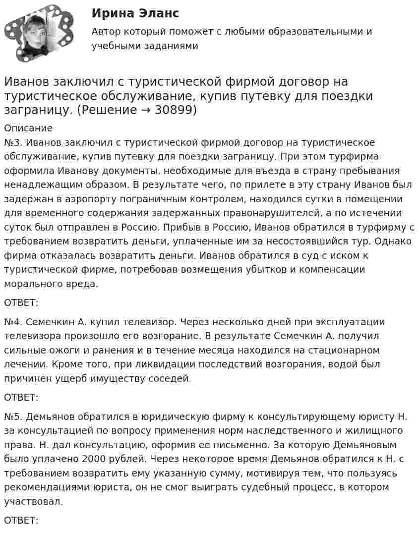     
          Описание
          	№3. Иванов заключил с туристической фирмой договор на туристическое обслуживание, купив путевку для поездки заграницу. При этом турфирма оформила Иванову документы, необходимые для въезда в страну пребывания ненадлежащим образом. В результате чего, по прилете в эту страну Иванов был задержан в аэропорту пограничным контролем, находился сутки в помещении для временного содержания задержанных правонарушителей, а по истечении суток был отправлен в Россию. Прибыв в Россию, Иванов обратился в турфирму с требованием возвратить деньги, уплаченные им за несостоявшийся тур. Однако фирма отказалась возвратить деньги. Иванов обратился в суд с иском к туристической фирме, потребовав возмещения убытков и компенсации морального вреда.	ОТВЕТ:	№4. Семечкин А. купил телевизор. Через несколько дней при эксплуатации телевизора произошло его возгорание. В результате Семечкин А. получил сильные ожоги и ранения и в течение месяца находился на стационарном лечении. Кроме того, при ликвидации последствий возгорания, водой был причинен ущерб имуществу соседей.	ОТВЕТ:	№5. Демьянов обратился в юридическую фирму к консультирующему юристу Н. за консультацией по вопросу применения норм наследственного и жилищного права. Н. дал консультацию, оформив ее письменно. За которую Демьяновым было уплачено 2000 рублей. Через некоторое время Демьянов обратился к Н. с требованием возвратить ему указанную сумму, мотивируя тем, что пользуясь рекомендациями юриста, он не смог выиграть судебный процесс, в котором участвовал.	ОТВЕТ:  
            
            
            Иванов Д.М., работавший инженером завода, скоропостижно скончался. У него на иждивении находились два сына (4 и 10 лет), а также неработающая теща, которая после смерти Петрова осуществляет уход за его детьми. Вдова Иванова Д.М. работает.  Иванов заключил с туристической фирмой договор на туристическое обслуживание, купив путевку для поездки заграницу.Иванов И.И. является автором нового типа измерительного прибора, который может быть использован на предприятиях энергетической отрасли.Иванов, имея в собственности земельный участок, решил заключить с Петровым соглашениеИванов Л.М. обратился с ходатайством о приобретении гражданства Российской Федерации в порядке приема в управление Федеральной миграционной службы НСО. В Ордынском районе Новосибирской области он проживал в течение трех месяцев на момент подачи ходатайства. Иванов имел в прошлом гражданство СССР,Иванов Л.М. обратился с ходатайством о приобретении гражданства Российской Федерации ( СИБУПК )Иванов подозревался в сбыте наркотиков. В ходе личного обыска у него были обнаружены и изъяты приготовленные для сбыта 0,5 грамм героина.Зона чрезвычайной ситуации муниципального характера не выходит за пределы территории …Зоопсихология и сравнительная психология. Ответ на итоговый тест. РосдистантЗрительные трубы геодезических инструментов являются Выберите один ответ: a.собирательными b.рассеивающими c.телескопическими d.линзамиЗуева обратилась в суд с иском к Зуеву о взыскании алиментов на содержание их общего несовершеннолетнего ребенка.Зятяжная машинка И. Ансофф классифицировал виды стратегического управления в зависимости от степени нестабильности внешней среды. Какой из видов стратегического управления по данной классификации актуален при существенной нестабильности внешней среды?Иван - блогер, специализирующийся на каллиграфии. У него миллион подписчиков, которые объединены интересом к каллиграфии, они хотели бы ей научиться, а также понять, как продавать свои работы и добиться успеха. К какому типу группы относятся подписчи