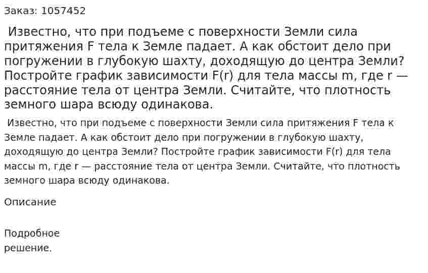  Известно, что при подъеме с поверхности Земли сила притяжения F тела к Земле падает. А как обстоит дело при погружении в глубокую шахту, доходящую до центра Земли? Постройте график зависимости F(r) для тела массы m, где r — расстояние тела от центра Земли. Считайте, что плотность земного шара всюду одинакова.  