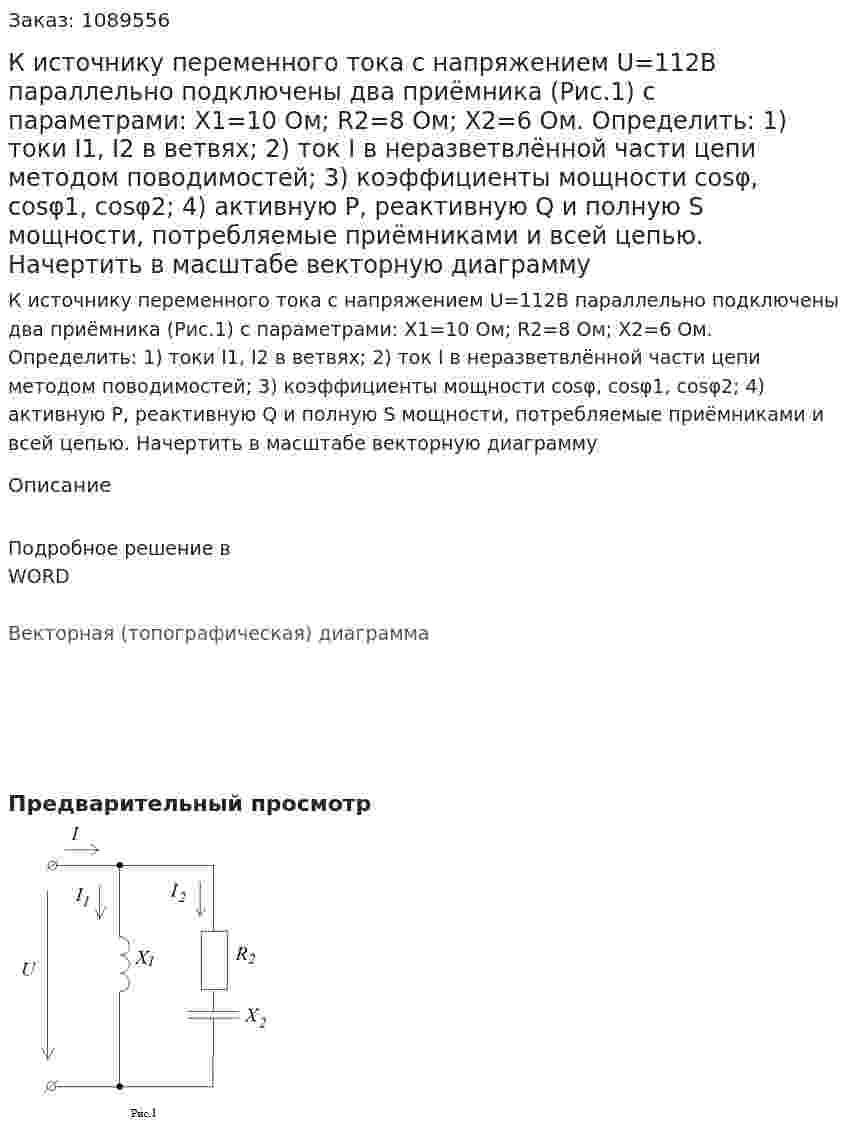  К источнику переменного тока с напряжением U=112B параллельно подключены два приёмника (Рис.1) с параметрами: X1=10 Ом; R2=8 Ом; X2=6 Ом. Определить: 1) токи I1, I2 в  ветвях; 2) ток I в неразветвлённой части цепи методом поводимостей; 3) коэффициенты мощности cosφ, cosφ1, cosφ2; 4) активную P, реактивную Q и полную S мощности, потребляемые приёмниками и всей цепью. Начертить в масштабе векторную диаграмму 